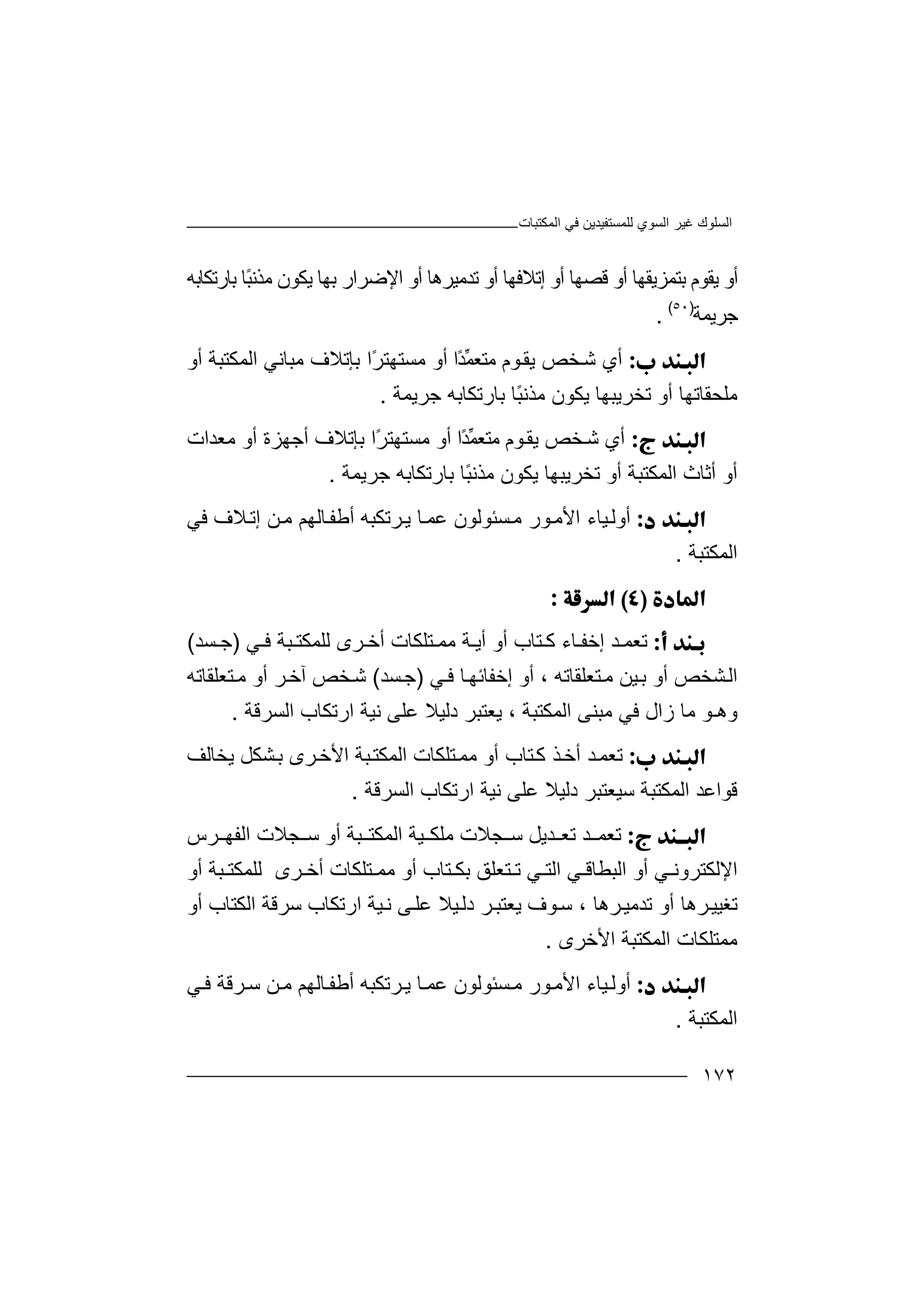 ‫اﻟﻤﻜﺘﺒﺎت‬ ‫ﻓﻲ‬ ‫ﻟﻠﻤﺴﺘﻔﯿﺪﯾﻦ‬ ‫اﻟﺴﻮي‬ ‫ﻏﯿﺮ‬ ‫اﻟﺴﻠﻮك‬
١٧٢
‫أو‬‫ﯾﻘ‬‫ﺑﮭﺎ‬ ‫اﻹﺿﺮار‬ ‫أو‬ ‫ﺗﺪﻣﯿﺮھﺎ‬ ‫أو‬ ‫إﺗﻼﻓﮭﺎ‬ ‫أو‬ ‫ﻗﺼﮭﺎ‬ ‫أو‬ ‫ﺑﺘﻤﺰﯾﻘﮭﺎ‬ ‫ﻮم‬‫ﯾﻜ‬‫ﻣﺬﻧ‬ ‫ﻮن‬ً‫ﺒ‬‫ﺎ‬‫ﺑﺎرﺗﻜﺎﺑﮫ‬
‫ﺟﺮﯾﻤ‬‫ﺔ‬)٥٠(
.
‫أ‬‫ﻮم‬‫ﯾﻘ‬ ‫ﺨﺺ‬‫ﺷ‬ ‫ي‬‫ﻣﺘﻌ‬‫ًا‬‫ﺪ‬‫ﱢ‬‫ﻤ‬‫ﻣﺴﺘﮭ‬ ‫أو‬ً‫ﺮ‬‫ﺘ‬‫ا‬‫ﺑﺈ‬‫ﺗ‬‫ﻼ‬‫أو‬ ‫اﻟﻤﻜﺘﺒﺔ‬ ‫ﻣﺒﺎﻧﻲ‬ ‫ف‬
‫ﺟﺮﯾﻤﺔ‬ ‫ﺑﺎرﺗﻜﺎﺑﮫ‬ ‫ًﺎ‬‫ﺒ‬‫ﻣﺬﻧ‬ ‫ﯾﻜﻮن‬ ‫ﺗﺨﺮﯾﺒﮭﺎ‬ ‫أو‬ ‫ﻣﻠﺤﻘﺎﺗﮭﺎ‬.
‫أ‬‫ﺨﺺ‬‫ﺷ‬ ‫ي‬‫ﯾ‬‫ﻮم‬‫ﻘ‬‫ًا‬‫ﺪ‬‫ﱢ‬‫ﻤ‬‫ﻣﺘﻌ‬‫ﻣﺴﺘﮭ‬ ‫أو‬ً‫ﺮ‬‫ﺘ‬‫ا‬‫ﺑﺈ‬‫ﻣﻌﺪات‬ ‫أو‬ ‫أﺟﮭﺰة‬ ‫ﺗﻼف‬
‫ﺑﺎرﺗﻜﺎﺑﮫ‬ ‫ًﺎ‬‫ﺒ‬‫ﻣﺬﻧ‬ ‫ﯾﻜﻮن‬ ‫ﺗﺨﺮﯾﺒﮭﺎ‬ ‫أو‬ ‫اﻟﻤﻜﺘﺒﺔ‬ ‫أﺛﺎث‬ ‫أو‬‫ﺟﺮ‬‫ﯾﻤ‬‫ﺔ‬.
‫أ‬‫و‬‫ﻣ‬ ‫ﻮر‬‫اﻷﻣ‬ ‫ﯿﺎء‬‫ﻟ‬‫ﺴ‬‫ﺌﻮﻟ‬‫ﻮ‬‫ن‬‫ﻋﻤ‬‫ﺎ‬‫ﺮﺗ‬‫ﯾ‬‫ﻜﺒ‬‫ﮫ‬‫أ‬‫ﻃﻔ‬‫ﺎﻟ‬‫ﮭ‬‫ﻢ‬‫ﻦ‬‫ﻣ‬‫ﻓﻲ‬ ‫ﻼف‬‫إﺗ‬
‫اﻟﻤﻜﺘﺒﺔ‬.

‫ﺗ‬‫ﻌ‬‫ﺎء‬ ‫إﺧﻔ‬ ‫ﺪ‬ ‫ﻤ‬‫ﻛ‬‫ﺘﺎب‬‫أ‬‫و‬‫أ‬‫ﻲ‬ ‫ﻓ‬ ‫ﺒﺔ‬ ‫ﻟﻠﻤﻜﺘ‬ ‫ﺮى‬ ‫أﺧ‬ ‫ﺘﻠﻜﺎت‬ ‫ﻣﻤ‬ ‫ﺔ‬ ‫ﯾ‬)‫ﺴ‬ ‫ﺟ‬‫ﺪ‬(
‫ا‬‫ﯿﻦ‬‫ﺑ‬ ‫أو‬ ‫ﺸﺨﺺ‬‫ﻟ‬‫ﻣ‬‫ﺘﻌ‬‫ﻠ‬‫ﻘﺎﺗﮫ‬،‫أو‬‫ﻲ‬‫ﻓ‬ ‫ﺎ‬‫إﺧﻔﺎﺋﮭ‬)‫ﺟ‬‫ﺴﺪ‬(‫ﺷ‬‫ﺨﺺ‬‫آ‬‫ﺧ‬‫ﺮ‬‫أ‬‫و‬‫ﺘﻌﻠﻘﺎﺗﮫ‬‫ﻣ‬
‫اﻟﻤﻜﺘﺒﺔ‬ ‫ﻣﺒﻨﻰ‬ ‫ﻓﻲ‬ ‫زال‬ ‫ﻣﺎ‬ ‫وھـﻮ‬،‫ﻋ‬ ‫دﻟﯿﻼ‬ ‫ﯾﻌﺘﺒﺮ‬‫ﻠ‬‫ﻰ‬‫اﻟﺴﺮ‬ ‫ارﺗﻜﺎب‬ ‫ﻧﯿﺔ‬‫ﻗ‬‫ﺔ‬.
‫ﺗ‬‫ﻌ‬‫أ‬ ‫ﺪ‬‫ﻤ‬‫أ‬ ‫ﺘﺎب‬‫ﻛ‬ ‫ﺬ‬‫ﺧ‬‫و‬‫ﻣ‬‫ﺒ‬‫اﻟﻤﻜﺘ‬ ‫ﺘﻠﻜﺎت‬‫ﻤ‬‫ﯾﺨ‬ ‫ﺸﻜﻞ‬‫ﺑ‬ ‫ﺮى‬‫اﻷﺧ‬ ‫ﺔ‬‫ﺎﻟﻒ‬
‫اﻟﺴﺮﻗﺔ‬ ‫ارﺗﻜﺎب‬ ‫ﻧﯿﺔ‬ ‫ﻋﻠﻰ‬ ‫دﻟﯿﻼ‬ ‫ﺳﯿﻌﺘﺒﺮ‬ ‫اﻟﻤﻜﺘﺒﺔ‬ ‫ﻗﻮاﻋﺪ‬.
‫ﺗ‬‫ﻌ‬‫ﺠﻼ‬ ‫ﺳ‬ ‫ﺪﯾﻞ‬ ‫ﺗﻌ‬ ‫ﺪ‬ ‫ﻤ‬‫ت‬‫ﻣ‬‫ﺮس‬ ‫اﻟﻔﮭ‬ ‫ﺠﻼت‬ ‫ﺳ‬ ‫أو‬ ‫ﺒﺔ‬ ‫اﻟﻤﻜﺘ‬ ‫ﯿﺔ‬ ‫ﻠﻜ‬
‫ﺮى‬ ‫أﺧ‬ ‫ﺘﻠﻜﺎت‬ ‫ﻣﻤ‬ ‫أو‬ ‫ﺘﺎب‬ ‫ﺑﻜ‬ ‫ﺘﻌﻠﻖ‬ ‫ﺗ‬ ‫ﻲ‬ ‫اﻟﺘ‬ ‫ﻲ‬ ‫اﻟﺒﻄﺎﻗ‬ ‫أو‬ ‫ﻲ‬ ‫اﻹﻟﻜﺘﺮوﻧ‬‫ﻟ‬‫ﺒ‬ ‫ﻠﻤﻜﺘ‬‫ﺔ‬‫أ‬‫و‬
‫ﺗﻐﯿ‬‫أ‬ ‫ﺮھﺎ‬‫ﯿ‬‫و‬‫ﺮھﺎ‬‫ﺗﺪﻣﯿ‬،‫ﯾ‬ ‫ﻮف‬‫ﺳ‬‫ﻌﺘ‬‫ﺒ‬‫ﺮ‬‫ﯿ‬‫دﻟ‬‫ﻼ‬‫ﻰ‬‫ﻋﻠ‬‫ﻧ‬‫ﯿ‬‫ار‬ ‫ﺔ‬‫ﺗ‬‫ﻜﺎ‬‫ب‬‫ﺳﺮﻗ‬‫ﺔ‬‫اﻟ‬‫ﻜ‬‫ﺘﺎ‬‫ب‬‫أو‬
‫اﻟﻤﻜﺘ‬ ‫ﻣﻤﺘﻠﻜﺎت‬‫اﻷﺧﺮ‬ ‫ﺒﺔ‬‫ى‬.
‫أ‬‫و‬‫ﻣ‬ ‫ﻮر‬‫اﻷﻣ‬ ‫ﯿﺎء‬‫ﻟ‬‫ﺴ‬‫ﺌ‬‫ﻮ‬‫ﻟ‬‫ﻮ‬‫ن‬‫أﻃ‬ ‫ﺮﺗﻜﺒﮫ‬‫ﯾ‬ ‫ﺎ‬‫ﻋﻤ‬‫ﻔ‬‫ﺎ‬‫ﻟ‬‫ﻲ‬‫ﻓ‬ ‫ﺮﻗﺔ‬‫ﺳ‬ ‫ﻦ‬‫ﻣ‬ ‫ﮭﻢ‬
‫اﻟﻤﻜﺘﺒﺔ‬.
 