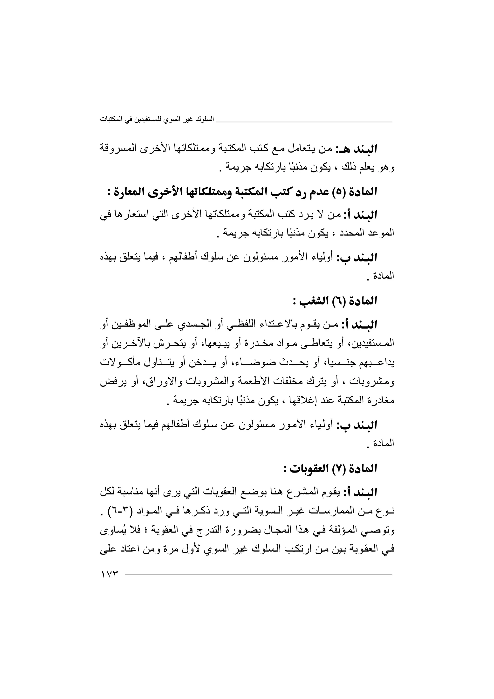 ‫اﻟﻤﻜﺘﺒﺎت‬ ‫ﻓﻲ‬ ‫ﻟﻠﻤﺴﺘﻔﯿﺪﯾﻦ‬ ‫اﻟﺴﻮي‬ ‫ﻏﯿﺮ‬ ‫اﻟﺴﻠﻮك‬
١٧٣
‫ﻣ‬‫ﻦ‬‫ﺘ‬‫ﻛ‬ ‫ﻊ‬‫ﻣ‬ ‫ﺘﻌﺎﻣﻞ‬‫ﯾ‬‫ﺐ‬‫ا‬‫وﻣﻤ‬ ‫ﺒﺔ‬‫ﻟﻤﻜﺘ‬‫ﺘ‬‫ﻠ‬‫ﻜ‬‫ﺎ‬‫ﺗ‬‫ﮭ‬‫ﺎ‬‫ا‬‫ﻷ‬‫ﺧ‬‫ﺮ‬‫ى‬‫اﻟﻤﺴﺮوﻗﺔ‬
‫وھ‬‫ﻮ‬‫ﯾﻌ‬‫ﻠﻢ‬‫ذﻟﻚ‬،‫ﯾﻜ‬‫ﻮن‬ً‫ﺒ‬‫ﻣﺬﻧ‬‫ﺎ‬‫ﺑ‬‫ﺎ‬‫ر‬‫ﺗ‬‫ﺟﺮﯾﻤ‬ ‫ﻜﺎﺑﮫ‬‫ﺔ‬.

‫ﻦ‬‫ﻣ‬‫ﺮد‬‫ﯾ‬ ‫ﻻ‬‫اﻟ‬ ‫ﻛﺘﺐ‬‫ﻤﻜ‬‫وﻣﻤﺘ‬ ‫ﺘﺒﺔ‬‫ﻓﻲ‬ ‫اﺳﺘﻌﺎرھﺎ‬ ‫اﻟﺘﻲ‬ ‫اﻷﺧﺮى‬ ‫ﻠﻜﺎﺗﮭﺎ‬
‫اﻟﻤﻮﻋﺪ‬‫ا‬‫ﻟﻤﺤﺪد‬،ً‫ﺒ‬‫ﻣﺬﻧ‬ ‫ﯾﻜﻮن‬‫ﺎ‬‫ﺑ‬‫ﺎ‬‫ر‬‫ﺗ‬‫ﺟﺮﯾﻤ‬ ‫ﻜﺎﺑﮫ‬‫ﺔ‬.
‫أ‬‫و‬‫ﻣ‬ ‫اﻷﻣﻮر‬ ‫ﻟﯿﺎء‬‫ﺴ‬‫ﺌ‬‫ﻮ‬‫ﻟ‬‫ﻮ‬‫ن‬‫ﺳ‬ ‫ﻋﻦ‬‫ﻠ‬‫ﻮ‬‫ك‬‫أ‬‫ﻃ‬‫ﻔ‬‫ﺎ‬‫ﻟﮭﻢ‬‫ﻓ‬ ،‫ﺑﮭ‬ ‫ﯾﺘﻌﻠﻖ‬ ‫ﯿﻤﺎ‬‫ﺬ‬‫ه‬
‫اﻟﻤﺎدة‬.

‫ﻣ‬‫ﻦ‬‫ﻮ‬ ‫ﯾﻘ‬‫ﺘﺪ‬ ‫ﺑﺎﻻﻋ‬ ‫م‬‫ا‬‫ء‬‫اﻟ‬ ‫أو‬ ‫ﻲ‬ ‫اﻟﻠﻔﻈ‬‫ﺴ‬ ‫ﺠ‬‫ﯿ‬ ‫اﻟﻤﻮﻇﻔ‬ ‫ﻰ‬ ‫ﻋﻠ‬ ‫ﺪي‬‫ﻦ‬‫أو‬
،‫ﺴﺘﻔﯿﺪﯾﻦ‬ ‫اﻟﻤ‬‫ﻮا‬ ‫ﻣ‬ ‫ﻰ‬ ‫ﯾﺘﻌﺎﻃ‬ ‫أو‬‫د‬‫ﻣ‬،‫ﯿﻌﮭﺎ‬ ‫ﯾﺒ‬ ‫أو‬ ‫ﺪرة‬ ‫ﺨ‬‫ﺑﺎﻵ‬ ‫ﺮش‬ ‫ﯾﺘﺤ‬ ‫أو‬‫ﺧ‬‫ﺮ‬‫ﯾ‬‫أو‬ ‫ﻦ‬
،‫ﺴﯿﺎ‬ ‫ﺟﻨ‬ ‫ﺒﮭﻢ‬ ‫ﯾﺪاﻋ‬‫ﯾﺘ‬ ‫أو‬ ‫ﺪﺧﻦ‬ ‫ﯾ‬ ‫أو‬ ،‫ﺎء‬ ‫ﺿﻮﺿ‬ ‫ﺪث‬ ‫ﯾﺤ‬ ‫أو‬‫ﻨ‬‫ﺎ‬‫و‬‫ﻮﻻت‬ ‫ﻣﺄﻛ‬ ‫ل‬
‫و‬‫ﺸﺮوﺑﺎت‬‫ﻣ‬،‫ﯾ‬ ‫أو‬‫ﺘﺮ‬‫ﻣﺨﻠﻔﺎ‬ ‫ك‬‫ت‬‫ا‬‫واﻟﻤﺸﺮوﺑﺎت‬ ‫ﻷﻃﻌﻤﺔ‬‫وا‬،‫ﻷوراق‬‫ﯾﺮ‬ ‫أو‬‫ﻓﺾ‬
‫ﻣﻐﺎدر‬‫ة‬‫ا‬‫إﻏﻼﻗﮭﺎ‬ ‫ﻋﻨﺪ‬ ‫ﻟﻤﻜﺘﺒﺔ‬،ً‫ﺒ‬‫ﻣﺬﻧ‬ ‫ﯾﻜﻮن‬‫ﺎ‬‫ﺑ‬‫ﺎ‬‫ر‬‫ﺗ‬‫ﻜﺎ‬‫ﺑﮫ‬‫ﺟﺮﯾﻤ‬‫ﺔ‬.
‫أ‬‫و‬‫ﻣ‬ ‫ﻮر‬‫اﻷﻣ‬ ‫ﯿﺎء‬‫ﻟ‬‫ﺴ‬‫ﺌ‬‫ﻮ‬‫ﻟ‬‫ﻮ‬‫ن‬‫أﻃﻔﺎﻟ‬ ‫ﻠﻮك‬‫ﺳ‬ ‫ﻦ‬‫ﻋ‬‫ﮭ‬‫ﻢ‬‫ﺑﮭﺬه‬ ‫ﯾﺘﻌﻠﻖ‬ ‫ﻓﯿﻤﺎ‬
‫اﻟﻤﺎدة‬.

‫ﯾ‬‫ﻨﺎ‬‫ھ‬ ‫ﺸﺮع‬‫اﻟﻤ‬ ‫ﻮم‬‫ﻘ‬‫ﺑ‬‫ﻮﺿ‬‫ﻊ‬‫اﻟﻌﻘﻮﺑ‬‫ﺎت‬‫ﻟﻜﻞ‬ ‫ﻣﻨﺎﺳﺒﺔ‬ ‫أﻧﮭﺎ‬ ‫ﯾﺮى‬ ‫اﻟﺘﻲ‬
‫و‬ ‫ﻲ‬ ‫اﻟﺘ‬ ‫ﺴﻮﯾﺔ‬ ‫اﻟ‬ ‫ﺮ‬ ‫ﻏﯿ‬ ‫ﺎت‬ ‫اﻟﻤﻤﺎرﺳ‬ ‫ﻦ‬ ‫ﻣ‬ ‫ﻮع‬ ‫ﻧ‬‫رد‬‫ذ‬‫ﺮ‬ ‫ﻛ‬‫ﻮاد‬ ‫اﻟﻤ‬ ‫ﻲ‬ ‫ﻓ‬ ‫ھﺎ‬)٣-٦. (
‫و‬‫ﺗﻮﺻ‬‫اﻟ‬ ‫ﻲ‬‫ﺆ‬‫ﻤ‬‫ﻟﻔﺔ‬‫ﻲ‬‫ﻓ‬‫اﻟﻤ‬ ‫ﺬا‬‫ھ‬‫ﺎ‬‫ﺠ‬‫ل‬‫ﺑﻀﺮو‬‫ﻓﻲ‬ ‫اﻟﺘﺪرج‬ ‫رة‬‫اﻟﻌ‬‫ُﺴﺎوى‬‫ﯾ‬ ‫ﻓﻼ‬ ‫؛‬ ‫ﻘﻮﺑﺔ‬
‫ﻣ‬ ‫ﯿﻦ‬‫ﺑ‬ ‫ﻮﺑﺔ‬‫اﻟﻌﻘ‬ ‫ﻲ‬‫ﻓ‬‫ﻷول‬ ‫اﻟﺴﻮي‬ ‫ﻏﯿﺮ‬ ‫ﺴﻠﻮك‬‫اﻟ‬ ‫ﺐ‬‫ارﺗﻜ‬ ‫ﻦ‬‫ﻣ‬‫وﻣﻦ‬ ‫ﺮة‬‫ا‬‫ﻋﻠﻰ‬ ‫ﻋﺘﺎد‬
 