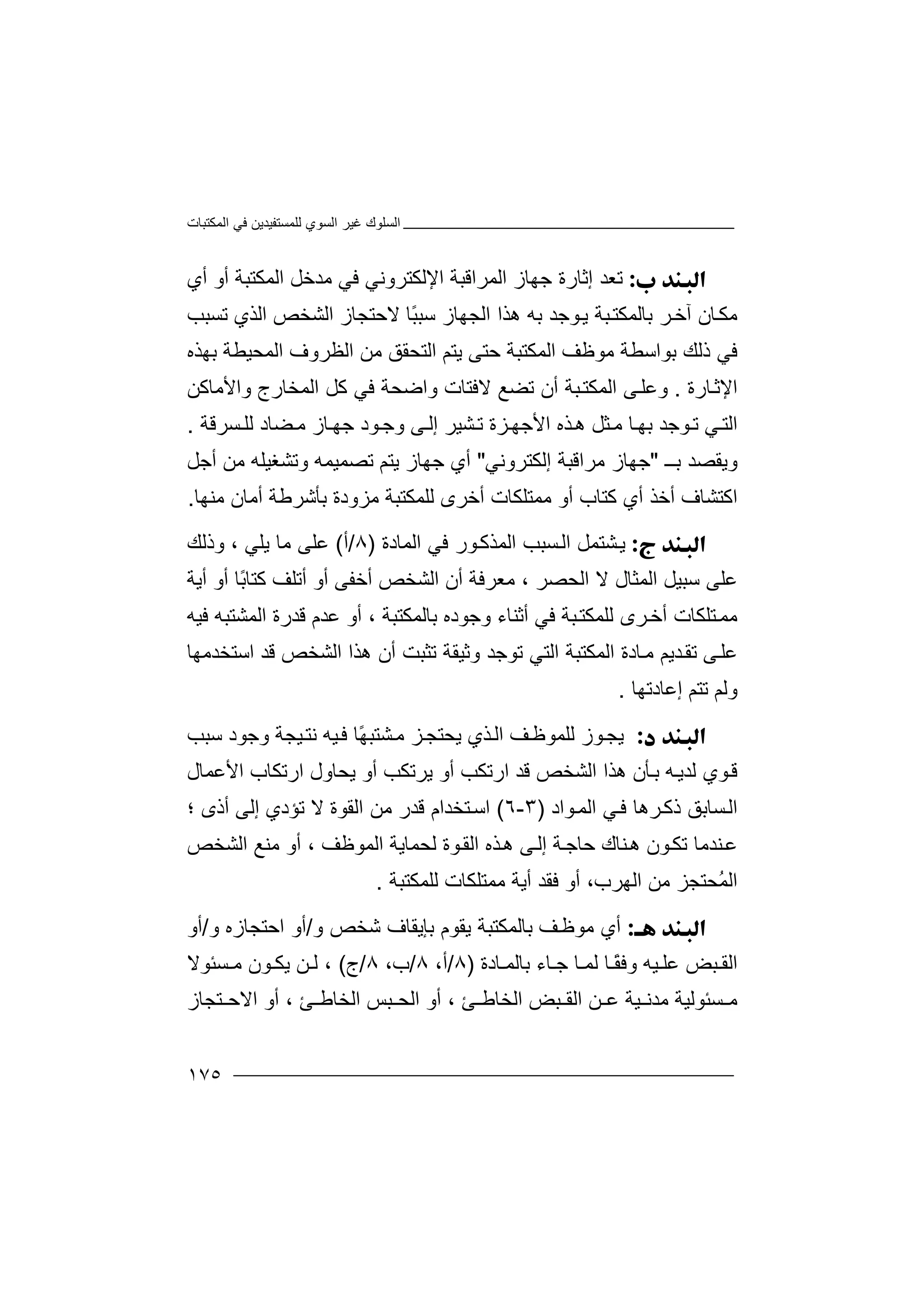 ‫اﻟﻤﻜﺘﺒﺎت‬ ‫ﻓﻲ‬ ‫ﻟﻠﻤﺴﺘﻔﯿﺪﯾﻦ‬ ‫اﻟﺴﻮي‬ ‫ﻏﯿﺮ‬ ‫اﻟﺴﻠﻮك‬
١٧٥
‫ﺗ‬‫ﻌ‬‫ﺪ‬‫إ‬‫ﺛ‬‫ﺎ‬‫ﺟﮭﺎ‬ ‫رة‬‫ا‬ ‫ز‬‫ﻟ‬‫ﻤ‬‫ﺮا‬‫ﻗﺒ‬‫أي‬ ‫أو‬ ‫اﻟﻤﻜﺘﺒﺔ‬ ‫ﻣﺪﺧﻞ‬ ‫ﻓﻲ‬ ‫اﻹﻟﻜﺘﺮوﻧﻲ‬ ‫ﺔ‬
‫ﻮﺟ‬‫ﯾ‬ ‫ﺒﺔ‬‫ﺑﺎﻟﻤﻜﺘ‬ ‫ﺮ‬‫آﺧ‬ ‫ﺎن‬‫ﻣﻜ‬‫ﺪ‬‫ﺑﮫ‬‫ھ‬ً‫ﺒ‬‫ﺳﺒ‬ ‫اﻟﺠﮭﺎز‬ ‫ﺬا‬‫ﺎ‬‫ﻻ‬‫اﻟﺸﺨﺺ‬ ‫ﺣﺘﺠﺎز‬‫ا‬‫ﻟ‬‫ﺗ‬ ‫ﺬي‬‫ﺴ‬‫ﺒ‬‫ﺐ‬
‫ﻓ‬‫ﺑﻮا‬ ‫ذﻟﻚ‬ ‫ﻲ‬‫ﺳﻄ‬‫ﻣﻮﻇﻒ‬ ‫ﺔ‬‫اﻟﻤﻜﺘﺒﺔ‬‫ﺣ‬‫ﺑﮭﺬه‬ ‫اﻟﻤﺤﯿﻄﺔ‬ ‫اﻟﻈﺮوف‬ ‫ﻣﻦ‬ ‫اﻟﺘﺤﻘﻖ‬ ‫ﯾﺘﻢ‬ ‫ﺘﻰ‬
‫ﺎرة‬‫اﻹﺛ‬.‫و‬‫ﺒﺔ‬‫اﻟﻤﻜﺘ‬ ‫ﻰ‬‫ﻋﻠ‬‫أ‬‫ن‬‫ﺗ‬‫ﻻ‬ ‫ﻀﻊ‬‫واﻷﻣﺎﻛﻦ‬ ‫اﻟﻤﺨﺎرج‬ ‫ﻛﻞ‬ ‫ﻓﻲ‬ ‫واﺿﺤﺔ‬ ‫ﻓﺘﺎت‬
‫ﺗ‬ ‫ﻲ‬‫اﻟﺘ‬‫ﻮﺟ‬‫ﺎ‬‫ﺑﮭ‬ ‫ﺪ‬‫ﺜ‬‫ﻣ‬‫وﺟ‬ ‫ﻰ‬‫إﻟ‬ ‫ﺸﯿﺮ‬‫ﺗ‬ ‫ﺰة‬‫اﻷﺟﮭ‬ ‫ﺬه‬‫ھ‬ ‫ﻞ‬‫ﻮ‬‫د‬‫ﺟﮭ‬‫ﺴﺮﻗﺔ‬ ‫ﻟﻠ‬ ‫ﻀﺎد‬‫ﻣ‬ ‫ﺎز‬.
‫ﺑــ‬ ‫وﯾﻘﺼﺪ‬"‫ﻣﺮاﻗ‬ ‫ﺟﮭﺎز‬‫ﺒﺔ‬‫إﻟﻜﺘﺮوﻧﻲ‬"‫ﺟﮭﺎ‬ ‫أي‬‫ز‬‫ﯾﺘ‬‫ﻢ‬‫أ‬ ‫ﻣﻦ‬ ‫وﺗﺸﻐﯿﻠﮫ‬ ‫ﺗﺼﻤﯿﻤﮫ‬‫ﺟ‬‫ﻞ‬
‫اﻛﺘ‬‫ﺸ‬‫ﺎ‬‫أ‬ ‫ف‬‫ﺧﺬ‬‫أ‬‫ي‬‫ﻛﺘﺎ‬‫ب‬‫أ‬‫و‬‫ﻣﻤﺘ‬‫ﻠ‬‫ﻜﺎ‬‫ت‬‫أﺧ‬‫ﻟﻠﻤﻜﺘﺒ‬ ‫ﺮى‬‫ﻣﺰو‬ ‫ﺔ‬‫ﺑﺄﺷﺮﻃ‬ ‫دة‬‫أ‬ ‫ﺔ‬‫ﻣﻨﮭﺎ‬ ‫ﻣﺎن‬.
‫ﯾ‬‫ﺸ‬‫اﻟﻤ‬ ‫ﺴﺒﺐ‬‫اﻟ‬ ‫ﺘﻤﻞ‬‫ﺬ‬‫ﻛ‬‫ﻮ‬‫اﻟﻤﺎدة‬ ‫ﻓﻲ‬ ‫ر‬)٨/‫أ‬(‫ﯾﻠﻲ‬ ‫ﻣﺎ‬ ‫ﻋﻠﻰ‬،‫وذﻟﻚ‬
‫ﺳﺒﯿﻞ‬ ‫ﻋﻠﻰ‬‫ا‬‫ﻟ‬‫ﻻ‬ ‫ﻤﺜﺎل‬‫اﻟ‬‫ﺤﺼﺮ‬،‫ﻣﻌﺮﻓ‬‫ﺔ‬‫أ‬‫ن‬‫اﻟ‬‫ﺸ‬‫أﺧ‬ ‫ﺨﺺ‬‫ﻔ‬‫ﻰ‬‫أﯾﺔ‬ ‫أو‬ ‫ًﺎ‬‫ﺑ‬‫ﻛﺘﺎ‬ ‫أﺗﻠﻒ‬ ‫أو‬
‫ﻣﻤ‬‫ﺘﻠ‬‫ﻜﺎ‬‫ﺒﺔ‬‫ﻟﻠﻤﻜﺘ‬ ‫ﺮى‬‫أﺧ‬ ‫ت‬‫ﻓﻲ‬‫أﺛ‬‫ﻨﺎء‬‫ﺑ‬ ‫وﺟﻮده‬‫ﺎﻟ‬‫ﻤ‬‫ﻜﺘ‬‫ﺒﺔ‬،‫ﻗﺪرة‬ ‫ﻋﺪم‬ ‫أو‬‫ا‬‫ﻟﻤ‬‫ﺸ‬‫ﻓﯿﮫ‬ ‫ﺘﺒﮫ‬
‫ﻋ‬‫ﻰ‬‫ﻠ‬‫ﺗ‬‫ﻘ‬‫ﺪ‬‫ﯾﻢ‬‫ﻣ‬‫ﺎد‬‫ة‬‫ا‬ ‫اﻟﻤﻜﺘﺒﺔ‬‫ﺗ‬ ‫وﺛﯿﻘﺔ‬ ‫ﺗﻮﺟﺪ‬ ‫ﻟﺘﻲ‬‫اﺳﺘﺨﺪﻣﮭﺎ‬ ‫ﻗﺪ‬ ‫اﻟﺸﺨﺺ‬ ‫ھﺬا‬ ‫أن‬ ‫ﺜﺒﺖ‬
‫إﻋﺎدﺗﮭﺎ‬ ‫ﺗﺘﻢ‬ ‫وﻟﻢ‬.
‫ﯾ‬‫ﻮز‬‫ﺠ‬‫ﻟ‬‫ﺬ‬‫اﻟ‬ ‫ﻒ‬‫ﻠﻤﻮﻇ‬‫ي‬‫ﯾﺤ‬‫ﺘﺠ‬‫ﺸﺘﺒ‬‫ﻣ‬ ‫ﺰ‬ً‫ﮭ‬‫ﺳﺒﺐ‬ ‫وﺟﻮد‬ ‫ﯿﺠﺔ‬‫ﻧﺘ‬ ‫ﯿﮫ‬‫ﻓ‬ ‫ﺎ‬
‫ﻗﺪ‬ ‫اﻟﺸﺨﺺ‬ ‫ھﺬا‬ ‫ﺄن‬‫ﺑ‬ ‫ﮫ‬‫ﻟﺪﯾ‬ ‫ﻮي‬‫ﻗ‬‫ا‬‫ر‬‫ﯾﺮﺗﻜ‬ ‫أو‬ ‫ﺗﻜﺐ‬‫أ‬ ‫ﺐ‬‫و‬‫ﯾ‬‫اﻷﻋﻤﺎل‬ ‫ارﺗﻜﺎب‬ ‫ﺤﺎول‬
‫اﻟ‬‫ا‬ ‫ﻲ‬‫ﻓ‬ ‫ﺮھﺎ‬‫ذﻛ‬ ‫ﺴﺎﺑﻖ‬‫ﻟ‬‫ﻤ‬‫ﻮ‬‫ا‬‫د‬)٣-٦(‫ا‬‫ﺳ‬‫ﺘﺨ‬‫ﺪ‬‫ﻗ‬ ‫ام‬‫ﺪ‬‫ر‬‫اﻟ‬ ‫ﻣﻦ‬‫ﻘ‬‫ﻮة‬‫ﻻ‬‫ﺗ‬‫ﺆ‬‫د‬‫ي‬‫أذى‬ ‫إﻟﻰ‬‫؛‬
‫ﻋ‬‫ﻨ‬‫ﻨﺎ‬‫ھ‬ ‫ﻮن‬‫ﺗﻜ‬ ‫ﺪﻣﺎ‬‫ﺣ‬ ‫ك‬‫ﺎ‬‫ا‬ ‫ﻟﺤﻤﺎﯾﺔ‬ ‫ﻮة‬‫اﻟﻘ‬ ‫ﺬه‬‫ھ‬ ‫ﻰ‬‫إﻟ‬ ‫ﺔ‬‫ﺟ‬‫ﻟ‬‫ﻤﻮﻇﻒ‬،‫أ‬‫اﻟﺸﺨﺺ‬ ‫ﻣﻨﻊ‬ ‫و‬
‫ا‬‫ﻟ‬ُ‫ﻤ‬،‫اﻟﮭﺮب‬ ‫ﻣﻦ‬ ‫ﺤﺘﺠﺰ‬‫أ‬ ‫ﻓﻘﺪ‬ ‫أو‬‫ﯾﺔ‬‫ﻣﻤ‬‫ﺘ‬‫ﻠ‬‫ﻜﺎت‬‫ﻟﻠﻤﻜﺘﺒﺔ‬.
‫أ‬‫ﻣﻮﻇ‬ ‫ي‬‫ﻒ‬‫ﺑ‬‫ﺎ‬‫ﻟ‬‫ﻤ‬‫ﻜ‬‫ﺘ‬‫ﺒﺔ‬‫ﯾ‬‫ﻘ‬‫ﻮ‬‫م‬‫و‬ ‫ﺷﺨﺺ‬ ‫ﺑﺈﯾﻘﺎف‬/‫اﺣ‬ ‫أو‬‫ﺘﺠ‬‫ﺎز‬‫ه‬‫و‬/‫أو‬
‫ﺎ‬ ً‫ﻘ‬‫وﻓ‬ ‫ﯿﮫ‬ ‫ﻋﻠ‬ ‫ﺒﺾ‬ ‫اﻟﻘ‬‫ﺎء‬ ‫ﺟ‬ ‫ﺎ‬ ‫ﻟﻤ‬‫ﺑﺎ‬‫ﺎدة‬ ‫ﻟﻤ‬)٨/،‫أ‬٨/،‫ب‬٨/‫ج‬(،‫ﻦ‬ ‫ﻟ‬‫ﯾ‬‫ﻜ‬‫ﻮ‬‫ن‬‫ﻣ‬‫ﺴﺌ‬‫ﻮﻻ‬
‫ﺴ‬ ‫ﻣ‬‫ﺌﻮﻟ‬‫ﯿﺔ‬‫ﻣ‬‫ﺪﻧ‬‫ﯿﺔ‬‫اﻟﺨﺎ‬ ‫ﺒﺾ‬ ‫اﻟﻘ‬ ‫ﻦ‬ ‫ﻋ‬‫ﺊ‬ ‫ﻃ‬،‫أو‬‫اﻟﺨﺎ‬ ‫ﺒﺲ‬ ‫اﻟﺤ‬‫ﻃ‬، ‫ﺊ‬‫ﺘﺠﺎز‬ ‫اﻻﺣ‬ ‫أو‬
 