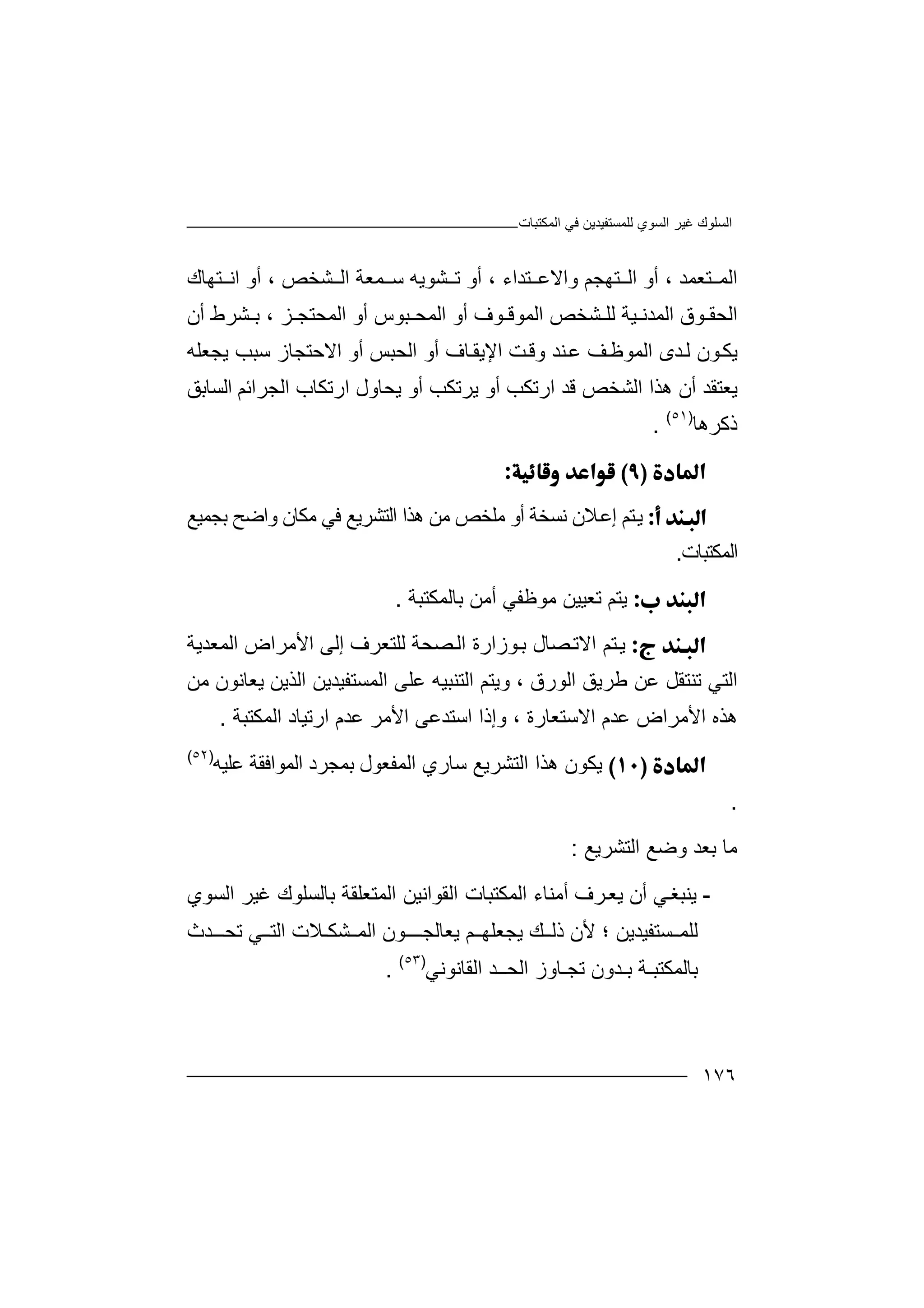 ‫اﻟﻤﻜﺘﺒﺎت‬ ‫ﻓﻲ‬ ‫ﻟﻠﻤﺴﺘﻔﯿﺪﯾﻦ‬ ‫اﻟﺴﻮي‬ ‫ﻏﯿﺮ‬ ‫اﻟﺴﻠﻮك‬
١٧٦
‫ا‬‫ﻟ‬‫ﻤ‬‫ﺘ‬‫ﻌﻤﺪ‬،‫واﻻ‬ ‫ﺘﮭﺠﻢ‬ ‫اﻟ‬ ‫أو‬‫ﻋ‬‫ﺘ‬‫ﺪاء‬،‫أ‬‫و‬‫ﻤﻌﺔ‬ ‫ﺳ‬ ‫ﺸﻮﯾﮫ‬ ‫ﺗ‬‫ا‬‫ﻟ‬‫ﺸﺨﺺ‬،‫ﺘﮭﺎك‬ ‫اﻧ‬ ‫أو‬
‫اﻟﺤ‬‫ﻘ‬‫ﻮ‬‫ق‬‫ا‬ ‫ﺸﺨﺺ‬ ‫ﻟﻠ‬ ‫ﯿﺔ‬ ‫اﻟﻤﺪﻧ‬‫ﻟ‬‫ﻤ‬‫ﻮ‬‫ﻗ‬‫ﻮ‬‫ف‬‫أ‬‫و‬‫ا‬‫ﻟ‬‫ﻤ‬‫ﺤ‬‫ﺒ‬‫ﺰ‬ ‫اﻟﻤﺤﺘﺠ‬ ‫أو‬ ‫ﻮس‬،‫أن‬ ‫ﺸﺮط‬ ‫ﺑ‬
‫ﻮن‬‫ﯾﻜ‬‫ﻟ‬‫ﺪ‬‫ى‬‫ﻒ‬‫اﻟﻤﻮﻇ‬‫ﻋ‬‫ﻨﺪ‬‫و‬‫ﻗ‬‫ﺖ‬‫ا‬‫اﻟ‬ ‫أو‬ ‫ﺎف‬‫ﻹﯾﻘ‬‫ﺤ‬‫ﺒ‬‫ﺲ‬‫أ‬‫و‬‫اﻻ‬‫ﺣ‬‫ﺳﺒ‬ ‫ﺘﺠﺎز‬‫ﺐ‬‫ﯾﺠﻌﻠﮫ‬
‫ﯾﻌ‬‫ﺘ‬‫ﻘ‬‫أن‬ ‫ﺪ‬‫ھﺬ‬‫ا‬‫ارﺗﻜﺐ‬ ‫ﻗﺪ‬ ‫اﻟﺸﺨﺺ‬‫ﯾﺤﺎو‬ ‫أو‬ ‫ﯾﺮﺗﻜﺐ‬ ‫أو‬‫اﻟﺴﺎﺑﻖ‬ ‫اﻟﺠﺮاﺋﻢ‬ ‫ارﺗﻜﺎب‬ ‫ل‬
‫ذﻛ‬‫ﺮ‬‫ھﺎ‬)٥١(
.

‫ﯾ‬‫ﻧﺴﺨﺔ‬ ‫ﻼن‬‫إﻋ‬ ‫ﺘﻢ‬‫أو‬‫ﻣﻠﺨﺺ‬‫ﻣ‬‫ﻦ‬‫اﻟﺘﺸﺮﯾﻊ‬ ‫ھﺬا‬‫ﻓ‬‫ﻲ‬‫ﺑﺠﻤﯿﻊ‬ ‫واﺿﺢ‬ ‫ﻣﻜﺎن‬
‫اﻟﻤﻜﺘﺒﺎت‬.
‫ﯾ‬‫ﺘ‬‫ﻣﻮﻇﻔﻲ‬ ‫ﺗﻌﯿﯿﻦ‬ ‫ﻢ‬‫أ‬‫ﻣ‬‫ﺑﺎ‬ ‫ﻦ‬‫ﻟﻤﻜﺘﺒﺔ‬.
‫ﺘ‬‫ﯾ‬‫ﻮزا‬‫ﺑ‬ ‫ﺼﺎل‬‫اﻻﺗ‬ ‫ﻢ‬‫رة‬‫ﺼ‬‫اﻟ‬‫ﺤﺔ‬‫ﻟﻠﺘﻌﺮ‬‫ف‬‫إﻟﻰ‬‫ا‬‫ﻷﻣﺮا‬‫ض‬‫اﻟﻤﻌﺪﯾﺔ‬
‫اﻟﻮرق‬ ‫ﻃﺮﯾﻖ‬ ‫ﻋﻦ‬ ‫ﺗﻨﺘﻘﻞ‬ ‫اﻟﺘﻲ‬،‫اﻟﺘﻨﺒﯿﮫ‬ ‫وﯾﺘﻢ‬‫ﻋ‬‫ﻠ‬‫ﻰ‬‫ﻣﻦ‬ ‫ﯾﻌﺎﻧﻮن‬ ‫اﻟﺬﯾﻦ‬ ‫اﻟﻤﺴﺘﻔﯿﺪﯾﻦ‬
‫اﻻﺳﺘﻌﺎرة‬ ‫ﻋﺪم‬ ‫اﻷﻣﺮاض‬ ‫ھﺬه‬،‫ا‬ ‫اﺳﺘﺪﻋﻰ‬ ‫وإذا‬‫ﻷ‬‫ﻣ‬‫ارﺗﯿﺎد‬ ‫ﻋﺪم‬ ‫ﺮ‬‫ا‬‫ﻟﻤﻜﺘﺒﺔ‬.
‫ﯾ‬‫اﻟﺘﺸﺮﯾ‬ ‫ھﺬا‬ ‫ﻜﻮن‬‫ﺳﺎ‬ ‫ﻊ‬‫ري‬‫ا‬‫ﺑﻤﺠﺮد‬ ‫ﻟﻤﻔﻌﻮل‬‫ﻋﻠﯿﮫ‬ ‫اﻟﻤﻮاﻓﻘﺔ‬)٥٢(
.
‫ﻣﺎ‬‫اﻟﺘﺸﺮﯾﻊ‬ ‫وﺿﻊ‬ ‫ﺑﻌﺪ‬:
-‫ﯾﻨ‬‫ﺒﻐ‬‫ﻲ‬‫أ‬‫ن‬‫ﯾ‬‫ﻌ‬‫ﺮ‬‫ف‬‫أ‬‫ﻣ‬‫ﻨ‬‫ﺎ‬‫ء‬‫ﺑﺎﻟﺴ‬ ‫اﻟﻤﺘﻌﻠﻘﺔ‬ ‫اﻟﻘﻮاﻧﯿﻦ‬ ‫اﻟﻤﻜﺘﺒﺎت‬‫ﻠﻮ‬‫اﻟﺴﻮي‬ ‫ﻏﯿﺮ‬ ‫ك‬
‫ﻟﻠ‬‫ﺴ‬ ‫ﻤ‬‫ﺘﻔﯿﺪﯾﻦ‬‫؛‬‫ﯾﺠﻌﻠﮭ‬ ‫ﻚ‬ ‫ذﻟ‬ ‫ﻷن‬‫ﻢ‬‫ﯾﻌﺎﻟﺠ‬‫ﻮن‬ ‫ــ‬‫ﺸﻜ‬ ‫اﻟﻤ‬‫ـ‬‫ﻼ‬‫ا‬ ‫ت‬‫ﻲ‬ ‫ﻟﺘ‬‫ﺗﺤ‬‫ـ‬‫ﺪ‬‫ث‬
‫ﺑ‬‫ﺎ‬‫ﻟ‬‫ﻤﻜﺘﺒ‬‫ـ‬‫ﺔ‬‫ﺑ‬‫ـﺪون‬‫ﺗﺠ‬‫ـ‬‫ﺎ‬‫و‬‫ز‬‫ا‬‫ﻟ‬‫ﺤـ‬‫ـ‬‫ﺪ‬‫اﻟﻘﺎ‬‫ﻧ‬‫ﻮ‬‫ﻧ‬‫ﻲ‬)٥٣(
.
 
