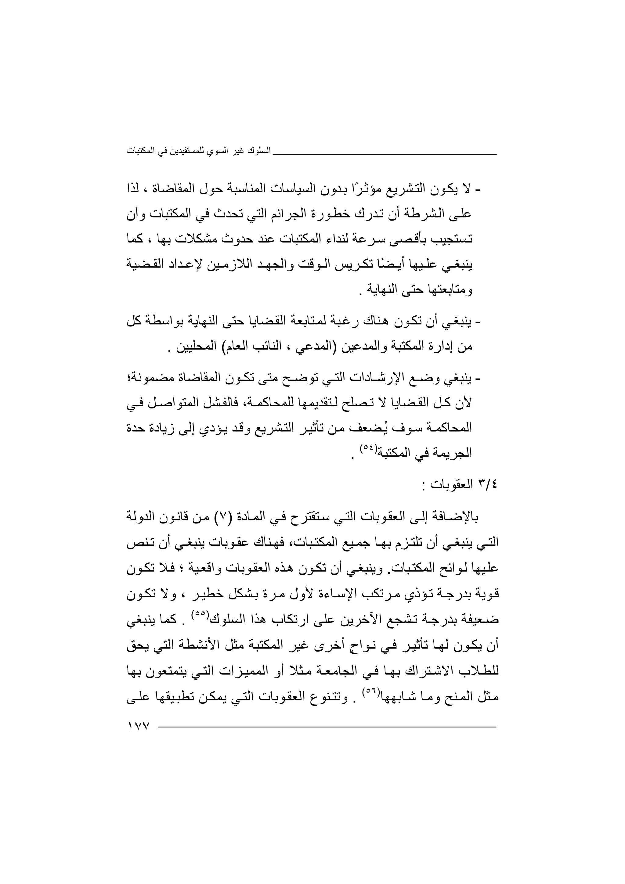 ‫اﻟﻤﻜﺘﺒﺎت‬ ‫ﻓﻲ‬ ‫ﻟﻠﻤﺴﺘﻔﯿﺪﯾﻦ‬ ‫اﻟﺴﻮي‬ ‫ﻏﯿﺮ‬ ‫اﻟﺴﻠﻮك‬
١٧٧
-‫ﻻ‬‫ﺸﺮﯾﻊ‬‫اﻟﺘ‬ ‫ﻮن‬‫ﯾﻜ‬‫ﻣﺆ‬ً‫ﺮ‬‫ﺛ‬‫ا‬‫اﻟﺴﯿﺎﺳﺎت‬ ‫ﺪون‬‫ﺑ‬‫ا‬‫ﻟ‬‫ﻤﻨ‬‫اﻟﻤﻘﺎﺿﺎة‬ ‫ﺣﻮل‬ ‫ﺎﺳﺒﺔ‬،‫ﻟﺬا‬
‫ﻋ‬‫ﻠ‬‫ﻰ‬‫ﺸﺮﻃﺔ‬‫اﻟ‬‫أ‬‫ن‬‫ﺪ‬‫ﺗ‬‫رك‬‫ﺧﻄ‬‫اﻟ‬ ‫ﻮرة‬‫ﺠﺮ‬‫اﺋﻢ‬‫اﻟﺘﻲ‬‫اﻟﻤﻜ‬ ‫ﻓﻲ‬ ‫ﺗﺤﺪث‬‫ﺘﺒ‬‫و‬ ‫ﺎت‬‫أن‬
‫ﺗ‬‫ﺴﺘﺠﯿ‬‫ﺐ‬‫ﺼﻰ‬‫ﺑﺄﻗ‬‫ﺮ‬‫ﺳ‬‫اﻟﻤﻜﺘ‬ ‫ﻟﻨﺪاء‬ ‫ﻋﺔ‬‫ﺒﺎ‬‫ت‬‫ﻋ‬‫ﻨ‬‫ﻣﺸﻜﻼت‬ ‫ﺣﺪوث‬ ‫ﺪ‬‫ﺑ‬‫ﮭ‬‫ﺎ‬،‫ﻛﻤﺎ‬
‫ﯾﻨ‬‫ﺒﻐ‬‫ﻲ‬‫ﻋ‬‫ﯿ‬ ‫ﻠ‬‫ﮭﺎ‬ً‫ﻀ‬ ‫أﯾ‬‫ﺎ‬‫و‬ ‫ﻮﻗﺖ‬ ‫اﻟ‬ ‫ﺮﯾﺲ‬ ‫ﺗﻜ‬‫ا‬‫ﻟ‬‫ﺠ‬‫اﻟﻼزﻣ‬ ‫ﺪ‬ ‫ﮭ‬‫ﯿ‬‫ﻦ‬‫ﻀ‬ ‫اﻟﻘ‬ ‫ﺪاد‬ ‫ﻹﻋ‬‫ﯿﺔ‬
‫و‬‫ﻣ‬‫ﺘﺎﺑ‬‫ﻌﺘ‬‫اﻟﻨﮭﺎﯾﺔ‬ ‫ﺣﺘﻰ‬ ‫ﮭﺎ‬.
-‫ﯾﻨ‬‫ﺒﻐ‬‫ﻲ‬‫أ‬‫ن‬‫ﺗ‬‫ﻜ‬‫ﻮ‬‫رﻏ‬ ‫ﻨﺎك‬‫ھ‬ ‫ن‬‫ﺒ‬‫ﺔ‬‫ﺘ‬‫ﻟﻤ‬‫ﺎ‬‫ﻀﺎﯾﺎ‬‫اﻟﻘ‬ ‫ﺑﻌﺔ‬‫ﺣ‬‫ﺘ‬‫ﻰ‬‫ﻛﻞ‬ ‫ﺑﻮاﺳﻄﺔ‬ ‫اﻟﻨﮭﺎﯾﺔ‬
‫ﻣ‬‫ﻦ‬‫اﻟﻤﻜﺘﺒﺔ‬ ‫إدارة‬‫وا‬‫ﻟﻤﺪ‬‫ﻋ‬‫ﯿﻦ‬)‫اﻟ‬‫ﻤﺪﻋﻲ‬،‫اﻟﻨﺎﺋﺐ‬‫اﻟ‬‫ﻌﺎم‬(‫اﻟ‬‫ﻤ‬‫ﺤﻠﯿﯿﻦ‬.
-‫ﯾ‬‫ﻨ‬‫ﺒ‬‫ﻐ‬‫ﻲ‬‫وﺿـ‬‫ﻊ‬‫ا‬‫ﻹ‬‫رﺷـ‬‫ﺎد‬‫ا‬‫ت‬‫اﻟ‬‫ﺘـﻲ‬‫ﺗﻮﺿ‬‫ﻣ‬ ‫ـﺢ‬‫ﺗﻜ‬ ‫ﺘﻰ‬‫ـﻮن‬‫اﻟﻤ‬‫ﻘ‬‫ﺎ‬‫ﺿ‬‫ﻣﻀﻤ‬ ‫ﺎة‬‫ﻮ‬‫ﻧ‬‫ﺔ‬‫؛‬
‫ﻷ‬‫ﻀﺎﯾﺎ‬ ‫اﻟﻘ‬ ‫ﻞ‬ ‫ﻛ‬ ‫ن‬‫ﻻ‬،‫ﺔ‬ ‫ﻟﻠﻤﺤﺎﻛﻤ‬ ‫ﺘﻘﺪﯾﻤﮭﺎ‬ ‫ﻟ‬ ‫ﺼﻠﺢ‬ ‫ﺗ‬‫ﻓ‬‫ﻞ‬ ‫اﻟﻤﺘﻮاﺻ‬ ‫ﺸﻞ‬ ‫ﺎﻟﻔ‬‫ﻓ‬‫ﻲ‬
‫اﻟﻤﺤﺎﻛ‬‫ﺔ‬‫ﻤ‬‫ﺳ‬‫ﻮف‬‫ﺸﺮﯾﻊ‬‫اﻟﺘ‬ ‫ﺮ‬‫ﺗﺄﺛﯿ‬ ‫ﻦ‬‫ﻣ‬ ‫ﻀﻌﻒ‬ُ‫ﯾ‬‫ﺣﺪة‬ ‫زﯾﺎدة‬ ‫إﻟﻰ‬ ‫ﺆدي‬‫ﯾ‬ ‫ﺪ‬‫وﻗ‬
‫اﻟ‬ ‫ﻓﻲ‬ ‫اﻟﺠﺮﯾﻤﺔ‬‫ﻤﻜ‬‫ﺘﺒﺔ‬)٥٤(
.
٤/٣‫اﻟ‬‫ﻌﻘﻮﺑﺎت‬:
‫ﺑﺎ‬‫ﻮﺑﺎ‬‫اﻟﻌﻘ‬ ‫ﻰ‬‫إﻟ‬ ‫ﺎﻓﺔ‬‫ﻹﺿ‬‫ت‬‫ﺎدة‬‫اﻟﻤ‬ ‫ﻲ‬‫ﻓ‬ ‫ﺘﻘﺘﺮح‬‫ﺳ‬ ‫ﻲ‬‫اﻟﺘ‬)٧(‫اﻟﺪوﻟﺔ‬ ‫ﻮن‬‫ﻗﺎﻧ‬ ‫ﻦ‬‫ﻣ‬
‫ﻲ‬ ‫اﻟﺘ‬‫ﯾﻨ‬‫ﺒﻐ‬‫ﻲ‬‫أ‬‫ن‬‫ﺗﻠ‬‫ﺰ‬ ‫ﺘ‬‫م‬‫ﺑﮭ‬‫ﺎ‬،‫ﺒﺎت‬ ‫اﻟﻤﻜﺘ‬ ‫ﯿﻊ‬ ‫ﺟﻤ‬‫ﯾ‬ ‫ﻮﺑﺎت‬ ‫ﻋﻘ‬ ‫ﻨﺎك‬ ‫ﻓﮭ‬‫ﻨﺒ‬‫ﻐ‬‫ﻲ‬‫أ‬‫ن‬‫ﻨ‬ ‫ﺗ‬‫ﺺ‬
‫ﻋﻠ‬‫ﯿﮭ‬‫ﺎ‬‫ﺒﺎت‬‫اﻟﻤﻜﺘ‬ ‫ﻮاﺋﺢ‬‫ﻟ‬.‫و‬‫ﯾﻨ‬‫ﺒﻐ‬‫ﻲ‬‫أ‬‫ن‬‫ﺗ‬‫ﻜ‬‫ﻮ‬‫ن‬‫ھ‬‫ﺬ‬‫ه‬‫ا‬‫ﻟ‬‫واﻗ‬ ‫ﻮﺑﺎت‬‫ﻌﻘ‬‫ﯿ‬‫ﻌ‬‫ﺔ‬‫؛‬‫ﻼ‬‫ﻓ‬‫ﻮن‬‫ﺗﻜ‬
‫ﺮﺗﻜﺐ‬ ‫ﻣ‬ ‫ﺆذي‬‫ﺗ‬ ‫ﺔ‬ ‫ﺑﺪرﺟ‬ ‫ﻮﯾﺔ‬‫ﻗ‬‫ﺸ‬ ‫ﺑ‬ ‫ﺮة‬ ‫ﻣ‬ ‫ﻷول‬ ‫ﺎءة‬ ‫اﻹﺳ‬‫ﻜﻞ‬‫ﺮ‬ ‫ﺧﻄﯿ‬،‫ﺗﻜ‬ ‫وﻻ‬‫ﻮن‬
‫ﻌﯿﻔ‬‫ﺿ‬‫ﺔ‬‫ﺑ‬‫ھﺬ‬ ‫ارﺗﻜﺎب‬ ‫ﻋﻠﻰ‬ ‫اﻵﺧﺮﯾﻦ‬ ‫ﺸﺠﻊ‬‫ﺗ‬ ‫ﺔ‬‫ﺪرﺟ‬‫ا‬‫اﻟﺴﻠﻮك‬)٥٥(
.‫ﻛ‬‫ﻤﺎ‬‫ﯾﻨ‬‫ﺒ‬‫ﻐ‬‫ﻲ‬
‫أ‬‫ن‬‫ﯾ‬‫ﻜ‬‫ﻮن‬‫ﻟ‬‫ﮭ‬‫ﺎ‬‫ﺗ‬‫ﺮ‬‫ﺄﺛﯿ‬‫ﻧ‬ ‫ﻲ‬‫ﻓ‬ٍ‫ح‬‫ﻮا‬‫ﻏ‬ ‫أﺧﺮى‬‫ﯿ‬‫اﻟ‬ ‫ﺮ‬‫ﯾﺤﻖ‬ ‫اﻟﺘﻲ‬ ‫اﻷﻧﺸﻄﺔ‬ ‫ﻣﺜﻞ‬ ‫ﻤﻜﺘﺒﺔ‬
‫ﺎ‬‫ﺑﮭ‬ ‫ﺘﺮاك‬‫اﻻﺷ‬ ‫ﻼب‬‫ﻟﻠﻄ‬‫ﻓ‬‫ا‬ ‫ﻲ‬‫ﻟ‬‫ﺠﺎﻣ‬‫ﻌ‬‫ﻣ‬ ‫ﺔ‬‫ﺜ‬‫أ‬ ‫ﻼ‬‫و‬‫اﻟ‬‫ﻤﻤ‬‫ﯾﺘﻤﺘﻌﻮ‬ ‫ﻲ‬‫اﻟﺘ‬ ‫ﺰات‬‫ﯿ‬‫ن‬‫ﺑﮭﺎ‬
‫ا‬ ‫ﺜﻞ‬‫ﻣ‬‫ﻟﻤ‬‫ﻨﺢ‬‫ﺎ‬‫وﻣ‬‫ﺷ‬‫ﺎﺑ‬‫ﮭ‬‫ﮭ‬‫ﺎ‬)٥٦(
.‫وﺗ‬‫ﻮﺑﺎت‬‫اﻟﻌﻘ‬ ‫ﻨﻮع‬ ‫ﺘ‬‫اﻟ‬‫ﯾﻤ‬ ‫ﻲ‬‫ﺘ‬‫ﻦ‬‫ﻜ‬‫ﻰ‬ ‫ﻋﻠ‬ ‫ﯿﻘﮭﺎ‬‫ﺗﻄﺒ‬
 