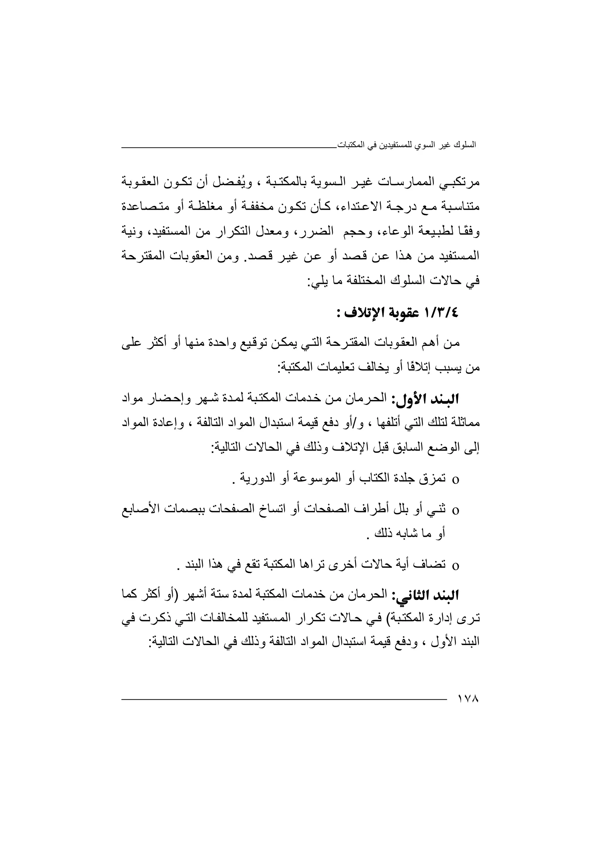 ‫اﻟﻤﻜﺘﺒﺎت‬ ‫ﻓﻲ‬ ‫ﻟﻠﻤﺴﺘﻔﯿﺪﯾﻦ‬ ‫اﻟﺴﻮي‬ ‫ﻏﯿﺮ‬ ‫اﻟﺴﻠﻮك‬
١٧٨
‫ﻣ‬‫ﺮﺗ‬‫اﻟﻤﻤﺎرﺳ‬ ‫ﻲ‬ ‫ﻜﺒ‬‫ﺎ‬‫ت‬‫ﻏ‬‫ﯿ‬‫ﺮ‬‫ا‬‫ﻟ‬‫ﺴ‬‫ﻮ‬‫ﯾ‬‫ﺔ‬‫ﺑ‬‫ﺒﺔ‬ ‫ﺎﻟﻤﻜﺘ‬،‫و‬ُ‫ﯾ‬‫ﻔ‬‫ﻀﻞ‬‫أ‬‫ن‬‫ﺗﻜ‬‫ﻮن‬‫ا‬‫ﻟﻌ‬‫ﻮ‬ ‫ﻘ‬‫ﺑﺔ‬
،‫ﺘﺪاء‬ ‫اﻻﻋ‬ ‫ﺔ‬ ‫درﺟ‬ ‫ﻊ‬ ‫ﻣ‬ ‫ﺒﺔ‬ ‫ﻣﺘﻨﺎﺳ‬‫ﺄ‬ ‫ﻛ‬‫ﻮن‬ ‫ﺗﻜ‬ ‫ن‬‫ﻣ‬‫ﺨﻔ‬‫ﺔ‬ ‫ﻔ‬‫ﻣﻐ‬ ‫أو‬‫ﻠﻈ‬‫ﻣ‬ ‫أو‬ ‫ﺔ‬‫ﺼﺎﻋﺪة‬ ‫ﺘ‬
‫ﻟﻄﺒ‬ ‫ﺎ‬ً‫ﻘ‬‫وﻓ‬،‫اﻟﻮﻋﺎء‬ ‫ﯿﻌﺔ‬‫وﺣ‬‫ا‬ ‫وﻣﻌﺪل‬ ،‫اﻟﻀﺮر‬ ‫ﺠﻢ‬‫ﻟﺘ‬‫وﻧﯿﺔ‬ ،‫اﻟﻤﺴﺘﻔﯿﺪ‬ ‫ﻣﻦ‬ ‫ﻜﺮار‬
‫اﻟ‬‫ﺼﺪ‬‫ﻗ‬ ‫ﻦ‬‫ﻋ‬ ‫ﺬا‬‫ھ‬ ‫ﻦ‬‫ﻣ‬ ‫ﺴﺘﻔﯿﺪ‬‫ﻤ‬‫أ‬‫ﺼﺪ‬‫ﻗ‬ ‫ﺮ‬‫ﻏﯿ‬ ‫ﻦ‬‫ﻋ‬ ‫و‬.‫و‬‫ﻣ‬‫ﻦ‬‫اﻟﻌﻘﻮﺑﺎ‬‫ت‬‫اﻟﻤ‬‫ﻘ‬‫ﺘ‬‫ﺮ‬‫ﺣﺔ‬
‫ﺣﺎ‬ ‫ﻓﻲ‬‫ﻻ‬‫ﯾﻠﻲ‬ ‫ﻣﺎ‬ ‫اﻟﻤﺨﺘﻠﻔﺔ‬ ‫اﻟﺴﻠﻮك‬ ‫ت‬:

‫ﻦ‬‫ﻣ‬‫ﻮﺑﺎت‬‫اﻟﻌﻘ‬ ‫ﻢ‬‫أھ‬‫اﻟ‬‫ﺮﺣﺔ‬‫ﻤﻘﺘ‬‫اﻟ‬‫ﯿﻊ‬‫ﺗﻮﻗ‬ ‫ﻦ‬‫ﯾﻤﻜ‬ ‫ﻲ‬‫ﺘ‬‫وا‬‫ﻋﻠﻰ‬ ‫أﻛﺜﺮ‬ ‫أو‬ ‫ﻣﻨﮭﺎ‬ ‫ﺣﺪة‬
‫ﻣﻦ‬‫ﯾﺴ‬ً‫ﻓ‬‫إﺗﻼ‬ ‫ﺒﺐ‬‫ﺎ‬‫أو‬‫ﯾﺨ‬‫اﻟ‬ ‫ﺗﻌﻠﯿﻤﺎت‬ ‫ﺎﻟﻒ‬‫ﻤﻜ‬‫ﺘﺒﺔ‬:
‫ا‬‫ﺪﻣﺎ‬‫ﺧ‬ ‫ﻦ‬‫ﻣ‬ ‫ﺮﻣﺎن‬‫ﻟﺤ‬‫ت‬‫ﺒ‬‫اﻟﻤﻜﺘ‬‫و‬ ‫ﮭﺮ‬‫ﺷ‬ ‫ﺪة‬‫ﻟﻤ‬ ‫ﺔ‬‫إﺣ‬‫ﻣﻮاد‬ ‫ﻀﺎر‬
‫ﻣﻤﺎﺛﻠ‬‫ﺔ‬‫ﻟ‬‫ﺘﻠ‬‫اﻟﺘﻲ‬ ‫ﻚ‬‫أﺗ‬‫ﻠﻔﮭﺎ‬،‫و‬/‫دﻓ‬ ‫أو‬‫ﻊ‬‫ﻗﯿﻤ‬‫ﺔ‬‫ا‬‫ﺳﺘ‬‫اﻟﻤﻮاد‬ ‫ﺒﺪال‬‫ا‬‫ﻟ‬‫ﺘﺎﻟﻔﺔ‬،‫اﻟﻤﻮاد‬ ‫وإﻋﺎدة‬
‫إ‬‫ﻟ‬‫اﻟﺴﺎﺑﻖ‬ ‫اﻟﻮﺿﻊ‬ ‫ﻰ‬‫ا‬ ‫ﻗﺒﻞ‬‫ﻹﺗ‬‫ﻼف‬‫و‬‫ذ‬‫اﻟﺤﺎﻻت‬ ‫ﻓﻲ‬ ‫ﻟﻚ‬‫اﻟ‬‫ﺘﺎﻟﯿﺔ‬:
o‫ﺗ‬‫ﻤ‬‫ﺰ‬‫ق‬‫ﺟﻠ‬‫ﺪة‬‫ا‬‫ﻟﻜ‬‫ﺘﺎ‬‫ب‬‫أ‬‫اﻟﺪورﯾﺔ‬ ‫أو‬ ‫اﻟﻤﻮﺳﻮﻋﺔ‬ ‫و‬.
o‫ﺛﻨ‬‫أﻃﺮاف‬ ‫ﺑﻠﻞ‬ ‫أو‬ ‫ﻲ‬‫ا‬‫أ‬ ‫ﻟﺼﻔﺤﺎت‬‫و‬‫اﺗ‬‫ﺴﺎ‬‫اﻷﺻﺎﺑﻊ‬ ‫ﺑﺒﺼﻤﺎت‬ ‫اﻟﺼﻔﺤﺎت‬ ‫خ‬
‫أ‬‫ﻣ‬ ‫و‬‫ﺷﺎ‬ ‫ﺎ‬‫ذﻟﻚ‬ ‫ﺑﮫ‬.
o‫ﺗﻀﺎ‬‫ف‬‫ﺣ‬ ‫أﯾﺔ‬‫ﺗﺮاھ‬ ‫أﺧﺮى‬ ‫ﺎﻻت‬‫ﺎ‬‫اﻟﻤﻜﺘﺒﺔ‬‫ﺗﻘ‬‫اﻟﺒﻨﺪ‬ ‫ھﺬا‬ ‫ﻓﻲ‬ ‫ﻊ‬.
‫ا‬‫ﺧﺪﻣﺎ‬ ‫ﻣﻦ‬ ‫ﻟﺤﺮﻣﺎن‬‫ت‬‫أﺷﮭﺮ‬ ‫ﺳﺘﺔ‬ ‫ﻟﻤﺪة‬ ‫اﻟﻤﻜﺘﺒﺔ‬)‫ﻛﻤﺎ‬ ‫أﻛﺜﺮ‬ ‫أو‬
‫ﺒﺔ‬‫اﻟﻤﻜﺘ‬ ‫إدارة‬ ‫ﺮى‬‫ﺗ‬(‫ﺴ‬‫اﻟﻤ‬ ‫ﺮار‬‫ﺗﻜ‬ ‫ﺎﻻت‬‫ﺣ‬ ‫ﻲ‬‫ﻓ‬‫ا‬ ‫ﺎت‬‫ﻟﻠﻤﺨﺎﻟﻔ‬ ‫ﺘﻔﯿﺪ‬‫ﻓﻲ‬ ‫ﺮت‬‫ذﻛ‬ ‫ﻲ‬‫ﻟﺘ‬
‫اﻷول‬ ‫اﻟﺒﻨﺪ‬،‫ود‬‫ﻗﯿﻤﺔ‬ ‫ﻓﻊ‬‫ا‬‫ﺳ‬‫ﺘﺒ‬‫ﺪا‬‫ل‬‫اﻟ‬‫اﻟﺘﺎﻟﻔﺔ‬ ‫ﻤﻮاد‬‫وذﻟ‬‫ﻓﻲ‬ ‫ﻚ‬‫اﻟﺤﺎﻻت‬‫ا‬‫ﻟﺘﺎﻟﯿﺔ‬:
 