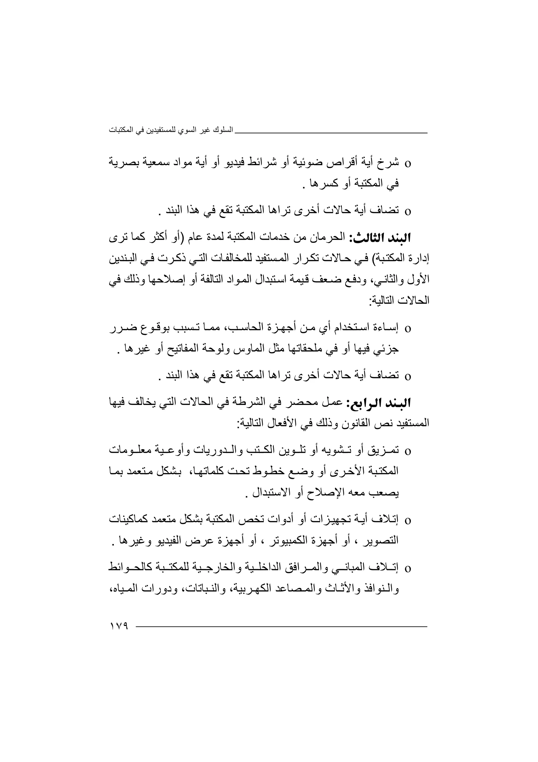 ‫اﻟﻤﻜﺘﺒﺎت‬ ‫ﻓﻲ‬ ‫ﻟﻠﻤﺴﺘﻔﯿﺪﯾﻦ‬ ‫اﻟﺴﻮي‬ ‫ﻏﯿﺮ‬ ‫اﻟﺴﻠﻮك‬
١٧٩
o‫ﺷﺮ‬‫خ‬‫أ‬ ‫أﯾﺔ‬‫أو‬ ‫ﺿﻮﺋﯿﺔ‬ ‫ﻗﺮاص‬‫ﺷﺮاﺋ‬‫أﯾ‬ ‫أو‬ ‫ﻓﯿﺪﯾﻮ‬ ‫ﻂ‬‫ﺔ‬‫ﻣ‬‫ﺳ‬ ‫ﻮاد‬‫ﺑﺼﺮﯾﺔ‬ ‫ﻤﻌﯿﺔ‬
‫اﻟﻤﻜﺘﺒﺔ‬ ‫ﻓﻲ‬‫ﻛ‬ ‫أو‬‫ﺴﺮ‬‫ھﺎ‬.
o‫ﺗﻀﺎ‬‫ف‬‫ﺣ‬ ‫أﯾﺔ‬‫ﺗﺮاھ‬ ‫أﺧﺮى‬ ‫ﺎﻻت‬‫ﺎ‬‫اﻟﺒﻨﺪ‬ ‫ھﺬا‬ ‫ﻓﻲ‬ ‫ﺗﻘﻊ‬ ‫اﻟﻤﻜﺘﺒﺔ‬.
‫ا‬‫ﺧﺪﻣﺎ‬ ‫ﻣﻦ‬ ‫ﻟﺤﺮﻣﺎن‬‫ت‬‫ﻋﺎم‬ ‫ﻟﻤﺪة‬ ‫اﻟﻤﻜﺘﺒﺔ‬)‫ﺗﺮى‬ ‫ﻛﻤﺎ‬ ‫أﻛﺜﺮ‬ ‫أو‬
‫إدارة‬‫اﻟ‬‫ﻤﻜ‬‫ﺒ‬‫ﺘ‬‫ﺔ‬(‫ﻟ‬ ‫ﺴﺘﻔﯿﺪ‬‫اﻟﻤ‬ ‫ﺮار‬‫ﺗﻜ‬ ‫ﺎﻻت‬‫ﺣ‬ ‫ﻲ‬‫ﻓ‬‫ﻨﺪﯾﻦ‬‫اﻟﺒ‬ ‫ﻲ‬‫ﻓ‬ ‫ﺮت‬‫ذﻛ‬ ‫ﻲ‬‫اﻟﺘ‬ ‫ﺎت‬‫ﻠﻤﺨﺎﻟﻔ‬
‫ﻲ‬‫واﻟﺜﺎﻧ‬ ‫اﻷول‬،‫ود‬‫ﻊ‬‫ﻓ‬‫ﺿ‬‫ﻌ‬‫ﻒ‬‫ﯿ‬‫ﻗ‬‫ﻤ‬‫ﺔ‬‫ا‬‫اﻟﻤ‬ ‫ﺘﺒﺪال‬‫ﺳ‬‫ﻮا‬‫د‬‫ا‬‫ﻟ‬‫ﺘﺎﻟﻔﺔ‬‫أ‬‫وذﻟﻚ‬ ‫إﺻﻼﺣﮭﺎ‬ ‫و‬‫ﻓ‬‫ﻲ‬
‫اﻟﺤﺎ‬‫ﻻت‬‫اﻟﺘﺎﻟﯿﺔ‬:
o‫إﺳ‬‫أي‬ ‫ﺘﺨﺪام‬ ‫اﺳ‬ ‫ﺎءة‬‫ﻣ‬‫ﺮ‬ ‫ﺿ‬ ‫ﻮع‬ ‫ﺑﻮﻗ‬ ‫ﺴﺒﺐ‬ ‫ﺗ‬ ‫ﺎ‬ ‫ﻣﻤ‬ ،‫ﺐ‬ ‫اﻟﺤﺎﺳ‬ ‫ﺰة‬ ‫أﺟﮭ‬ ‫ﻦ‬‫ر‬
‫ﻓ‬ ‫أو‬ ‫ﻓﯿﮭﺎ‬ ‫ﺟﺰﺋﻲ‬‫اﻟﻤﻔﺎﺗ‬ ‫وﻟﻮﺣﺔ‬ ‫اﻟﻤﺎوس‬ ‫ﻣﺜﻞ‬ ‫ﻣﻠﺤﻘﺎﺗﮭﺎ‬ ‫ﻲ‬‫ﯿ‬‫ﻏﯿ‬ ‫أو‬ ‫ﺢ‬‫ﺮ‬‫ھﺎ‬.
o‫ﺗﻀﺎ‬‫ف‬‫ﺣ‬ ‫أﯾﺔ‬‫ﺗﺮا‬ ‫أﺧﺮى‬ ‫ﺎﻻت‬‫ھ‬‫ﺎ‬‫اﻟﺒﻨﺪ‬ ‫ھﺬا‬ ‫ﻓﻲ‬ ‫ﺗﻘﻊ‬ ‫اﻟﻤﻜﺘﺒﺔ‬.
‫ﻋﻤ‬‫ﻀﺮ‬‫ﻣﺤ‬ ‫ﻞ‬‫ﻓ‬‫اﻟﺸﺮ‬ ‫ﻲ‬‫ﻃﺔ‬‫اﻟ‬ ‫ﻓﻲ‬‫ﺤﺎ‬‫ﻓﯿﮭﺎ‬ ‫ﯾﺨﺎﻟﻒ‬ ‫اﻟﺘﻲ‬ ‫ﻻت‬
‫اﻟﺘﺎﻟﯿﺔ‬ ‫اﻷﻓﻌﺎل‬ ‫ﻓﻲ‬ ‫وذﻟﻚ‬ ‫اﻟﻘﺎﻧﻮن‬ ‫ﻧﺺ‬ ‫اﻟﻤﺴﺘﻔﯿﺪ‬:
o‫ﺗﻤ‬‫أ‬ ‫ﺸﻮﯾﮫ‬ ‫ﺗ‬ ‫أو‬ ‫ﺰﯾﻖ‬‫ﺗﻠ‬ ‫و‬‫اﻟ‬ ‫ﻮﯾﻦ‬‫ﺘ‬ ‫ﻜ‬‫ﺐ‬‫وا‬‫ﻟ‬‫ﺪو‬‫ﻣﻌ‬ ‫ﯿﺔ‬ ‫وأوﻋ‬ ‫رﯾﺎت‬‫ﻮ‬ ‫ﻠ‬‫ﻣﺎت‬
‫ﺮى‬‫اﻷﺧ‬ ‫ﺒﺔ‬‫اﻟﻤﻜﺘ‬‫أو‬‫و‬‫ﻊ‬‫ﺿ‬‫ﺧ‬‫ﻮ‬‫ﻄ‬‫ط‬‫ﺖ‬‫ﺗﺤ‬‫ﻛﻠ‬‫ﻤﺎ‬‫ﺗ‬‫ﮭ‬‫ﺑ‬ ،‫ﺎ‬‫ﺸﻜ‬‫ﺘﻌ‬‫ﻣ‬ ‫ﻞ‬‫ﺎ‬‫ﺑﻤ‬ ‫ﻤﺪ‬
‫ﯾﺼ‬‫ا‬ ‫ﻣﻌﮫ‬ ‫ﻌﺐ‬‫ﻹ‬‫ﺻ‬‫اﻻﺳﺘﺒﺪال‬ ‫أو‬ ‫ﻼح‬.
o‫إﺗ‬‫أﯾ‬ ‫ﻼف‬‫ﺔ‬‫ﺗ‬‫ﺰات‬‫ﺠﮭﯿ‬‫أ‬‫ﺗﺨﺺ‬ ‫أدوات‬ ‫و‬‫اﻟ‬‫ﻤﻜﺘﺒﺔ‬‫ﺑ‬‫ﺸﻜ‬‫ﻞ‬‫ﻣ‬‫ﺘ‬‫ﻌ‬‫ﻤ‬‫ﺪ‬‫ﻛ‬‫ﻤ‬‫ﺎ‬‫ﻛﯿ‬‫ﻨﺎ‬‫ت‬
‫أو‬ ، ‫اﻟﺘﺼﻮﯾﺮ‬‫أﺟﮭ‬‫ﺰ‬‫ا‬ ‫ة‬‫ﻟ‬‫ﻜﻤﺒ‬‫ﯿ‬‫ﻮﺗﺮ‬،‫ا‬ ‫ﻋﺮض‬ ‫أﺟﮭﺰة‬ ‫أو‬‫ﻟﻔ‬‫وﻏﯿﺮھﺎ‬ ‫ﯿﺪﯾﻮ‬.
o‫إﺗ‬‫ﻼف‬‫اﻟ‬‫ﺮاﻓ‬ ‫واﻟﻤ‬ ‫ﻲ‬ ‫ﻤﺒﺎﻧ‬‫ﻖ‬‫ا‬‫واﻟﺨﺎ‬ ‫ﯿﺔ‬ ‫ﻟﺪاﺧﻠ‬‫ﻛﺎ‬ ‫ﺒﺔ‬ ‫ﻟﻠﻤﻜﺘ‬ ‫ﯿﺔ‬ ‫رﺟ‬‫ﻟﺤ‬‫ﻮاﺋﻂ‬
‫ﻨﻮاﻓﺬ‬ ‫واﻟ‬‫وا‬‫ﻷﺛ‬‫ﺎ‬‫واﻟ‬ ‫ث‬‫ﺼﺎ‬ ‫ﻤ‬‫ﻋ‬‫ﺪ‬‫ﺮﺑﯿﺔ‬ ‫اﻟﻜﮭ‬،‫ﺒﺎﺗﺎت‬ ‫واﻟﻨ‬،‫ود‬‫ا‬ ‫ورات‬‫ﯿﺎه‬ ‫ﻟﻤ‬،
 