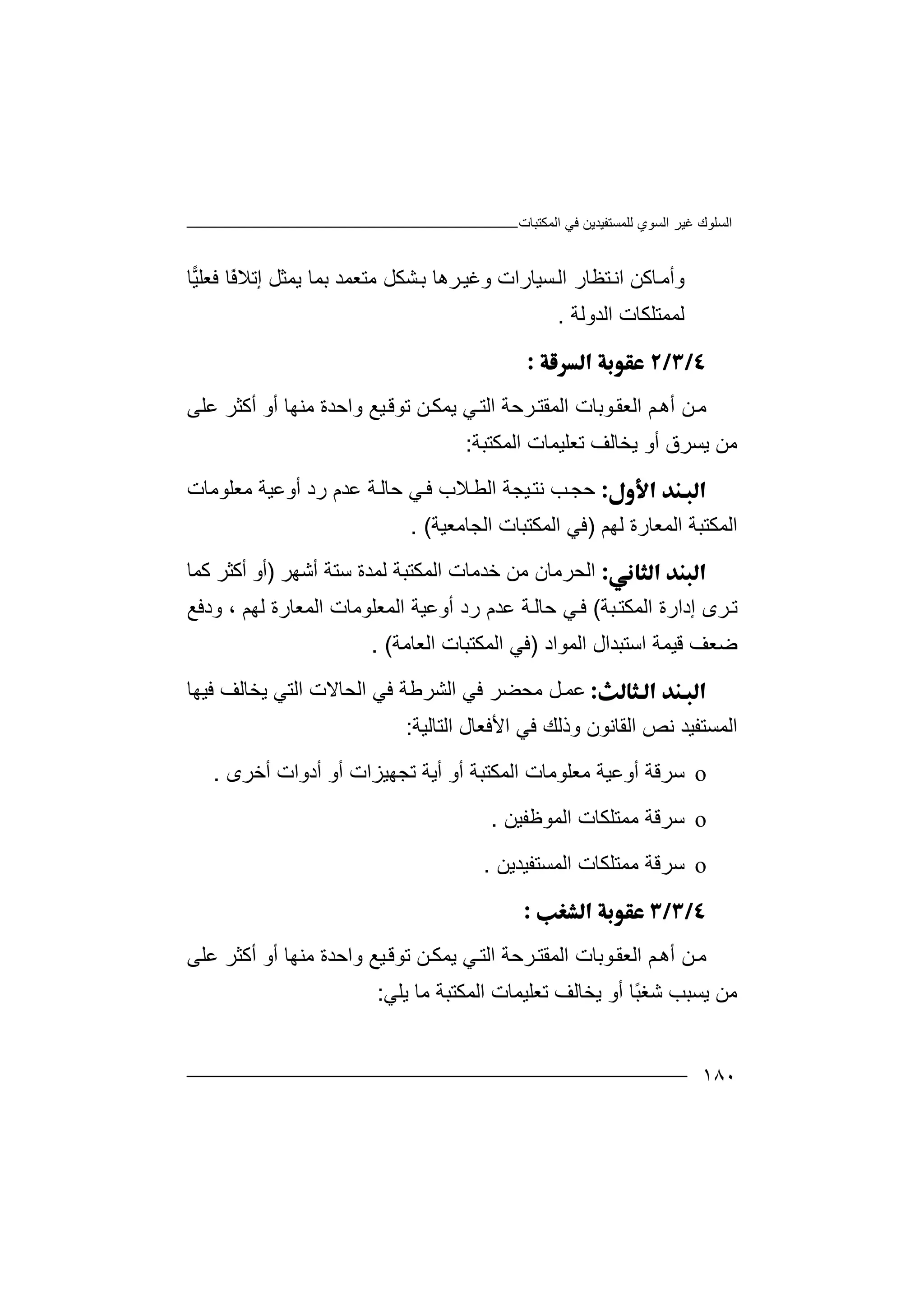 ‫اﻟﻤﻜﺘﺒﺎت‬ ‫ﻓﻲ‬ ‫ﻟﻠﻤﺴﺘﻔﯿﺪﯾﻦ‬ ‫اﻟﺴﻮي‬ ‫ﻏﯿﺮ‬ ‫اﻟﺴﻠﻮك‬
١٨٠
‫وأ‬‫ﺎﻛﻦ‬‫ﻣ‬‫اﻧ‬‫ﺴﯿﺎرات‬‫اﻟ‬ ‫ﺘﻈﺎر‬‫و‬‫ﻏ‬‫ﻣﺘﻌ‬ ‫ﺸﻜﻞ‬‫ﺑ‬ ‫ﺮھﺎ‬‫ﯿ‬‫ﻤ‬‫ﺪ‬‫ﺑﻤ‬‫ﺎ‬ً‫ﻓ‬‫إﺗﻼ‬ ‫ﯾﻤﺜﻞ‬‫ﺎ‬‫ﺎ‬‫ﯿ‬‫ﻓﻌﻠ‬
‫ﻟﻤﻤﺘﻠﻜ‬‫ﺎت‬‫اﻟﺪوﻟﺔ‬.

‫ﻦ‬‫ﻣ‬‫ﻮﺑﺎت‬‫اﻟﻌﻘ‬ ‫ﻢ‬‫أھ‬‫اﻟ‬‫ﺮﺣﺔ‬‫ﻤﻘﺘ‬‫اﻟ‬‫ﯿﻊ‬‫ﺗﻮﻗ‬ ‫ﻦ‬‫ﯾﻤﻜ‬ ‫ﻲ‬‫ﺘ‬‫وا‬‫ﻋﻠﻰ‬ ‫أﻛﺜﺮ‬ ‫أو‬ ‫ﻣﻨﮭﺎ‬ ‫ﺣﺪة‬
‫ﻣﻦ‬‫ﯾﺴ‬‫أو‬ ‫ﺮق‬‫ﯾﺨ‬‫اﻟ‬ ‫ﺗﻌﻠﯿﻤﺎت‬ ‫ﺎﻟﻒ‬‫ﻤﻜ‬‫ﺘﺒﺔ‬:
‫ﺣﺠ‬‫ﻼب‬‫اﻟﻄ‬ ‫ﯿﺠﺔ‬‫ﻧﺘ‬ ‫ﺐ‬‫ﻓ‬‫ﻲ‬‫ﺣ‬‫ﺎ‬‫ﻟ‬‫ﻋﺪم‬ ‫ﺔ‬‫ر‬‫د‬‫أوﻋﯿﺔ‬‫ﻣ‬‫ﻌ‬‫ﻠ‬‫ﻮﻣﺎت‬
‫ا‬‫ﻟ‬‫ﻤ‬‫ﻜﺘﺒﺔ‬‫ا‬‫ﻟ‬‫ﻤ‬‫ﻌﺎرة‬‫ﻟ‬‫ﮭ‬‫ﻢ‬)‫ﻓ‬‫ﻲ‬‫اﻟﻤﻜ‬‫ﺘ‬‫ﺒ‬‫ﺎ‬‫ت‬‫اﻟ‬‫ﺠﺎﻣﻌﯿﺔ‬. (
‫ا‬‫ﺧﺪﻣﺎ‬ ‫ﻣﻦ‬ ‫ﻟﺤﺮﻣﺎن‬‫ت‬‫أﺷﮭﺮ‬ ‫ﺳﺘﺔ‬ ‫ﻟﻤﺪة‬ ‫اﻟﻤﻜﺘﺒﺔ‬)‫ﻛﻤﺎ‬ ‫أﻛﺜﺮ‬ ‫أو‬
‫ﺒﺔ‬‫اﻟﻤﻜﺘ‬ ‫إدارة‬ ‫ﺮى‬‫ﺗ‬(‫ﻟﮭﻢ‬ ‫اﻟﻤﻌﺎرة‬ ‫اﻟﻤﻌﻠﻮﻣﺎت‬ ‫أوﻋﯿﺔ‬ ‫رد‬ ‫ﻋﺪم‬ ‫ﺔ‬‫ﺣﺎﻟ‬ ‫ﻲ‬‫ﻓ‬،‫ود‬‫ﻓﻊ‬
‫ﺿﻌ‬‫ﻒ‬‫ﻗﯿ‬‫ﻤ‬‫ﺔ‬‫ا‬‫ﺳ‬‫ﺘﺒ‬‫ﺪال‬‫ا‬‫ﻟﻤ‬‫ﻮا‬‫د‬)‫ﻓ‬‫اﻟﻌ‬ ‫اﻟﻤﻜﺘﺒﺎت‬ ‫ﻲ‬‫ﺎﻣ‬‫ﺔ‬. (
‫ﻋﻤ‬‫اﻟﺸﺮ‬ ‫ﻓﻲ‬ ‫ﻣﺤﻀﺮ‬ ‫ﻞ‬‫ﻃﺔ‬‫ﻓﯿﮭﺎ‬ ‫ﯾﺨﺎﻟﻒ‬ ‫اﻟﺘﻲ‬ ‫اﻟﺤﺎﻻت‬ ‫ﻓﻲ‬
‫ا‬‫اﻟﻘ‬ ‫ﻧﺺ‬ ‫ﻟﻤﺴﺘﻔﯿﺪ‬‫ﺎﻧ‬‫اﻟﺘﺎﻟﯿﺔ‬ ‫اﻷﻓﻌﺎل‬ ‫ﻓﻲ‬ ‫وذﻟﻚ‬ ‫ﻮن‬:
o‫ﺳﺮ‬‫ﻣﻌﻠﻮﻣ‬ ‫أوﻋﯿﺔ‬ ‫ﻗﺔ‬‫ﺎت‬‫أو‬ ‫اﻟﻤﻜﺘﺒﺔ‬‫ﺗ‬ ‫أﯾﺔ‬‫أدوا‬ ‫أو‬ ‫ﺠﮭﯿﺰات‬‫ت‬‫أﺧﺮى‬.
o‫ﺳ‬‫ﺮ‬‫اﻟ‬ ‫ﻣﻤﺘﻠﻜﺎت‬ ‫ﻗﺔ‬‫ﻤ‬‫ﻮ‬‫ﻇ‬‫ﻔﯿﻦ‬.
o‫ﺳ‬‫ﺮ‬‫اﻟ‬ ‫ﻣﻤﺘﻠﻜﺎت‬ ‫ﻗﺔ‬‫ﻤ‬‫ﺴ‬‫ﺘ‬‫ﻔﯿﺪﯾﻦ‬.

‫ﻦ‬‫ﻣ‬‫ﻮﺑﺎت‬‫اﻟﻌﻘ‬ ‫ﻢ‬‫أھ‬‫اﻟ‬‫ﺮﺣﺔ‬‫ﻤﻘﺘ‬‫اﻟ‬‫ﻦ‬‫ﯾﻤﻜ‬ ‫ﻲ‬‫ﺘ‬‫ﯿﻊ‬‫ﺗﻮﻗ‬‫وا‬‫ﻋﻠﻰ‬ ‫أﻛﺜﺮ‬ ‫أو‬ ‫ﻣﻨﮭﺎ‬ ‫ﺣﺪة‬
‫ﻣﻦ‬‫ﯾﺴ‬ً‫ﺒ‬‫ﺷﻐ‬ ‫ﺒﺐ‬‫ﺎ‬‫أو‬‫ﯾﺨ‬‫اﻟ‬ ‫ﺗﻌﻠﯿﻤﺎت‬ ‫ﺎﻟﻒ‬‫ﻤﻜ‬‫ﺘﺒﺔ‬‫ﻣ‬‫ﯾﻠﻲ‬ ‫ﺎ‬:
 