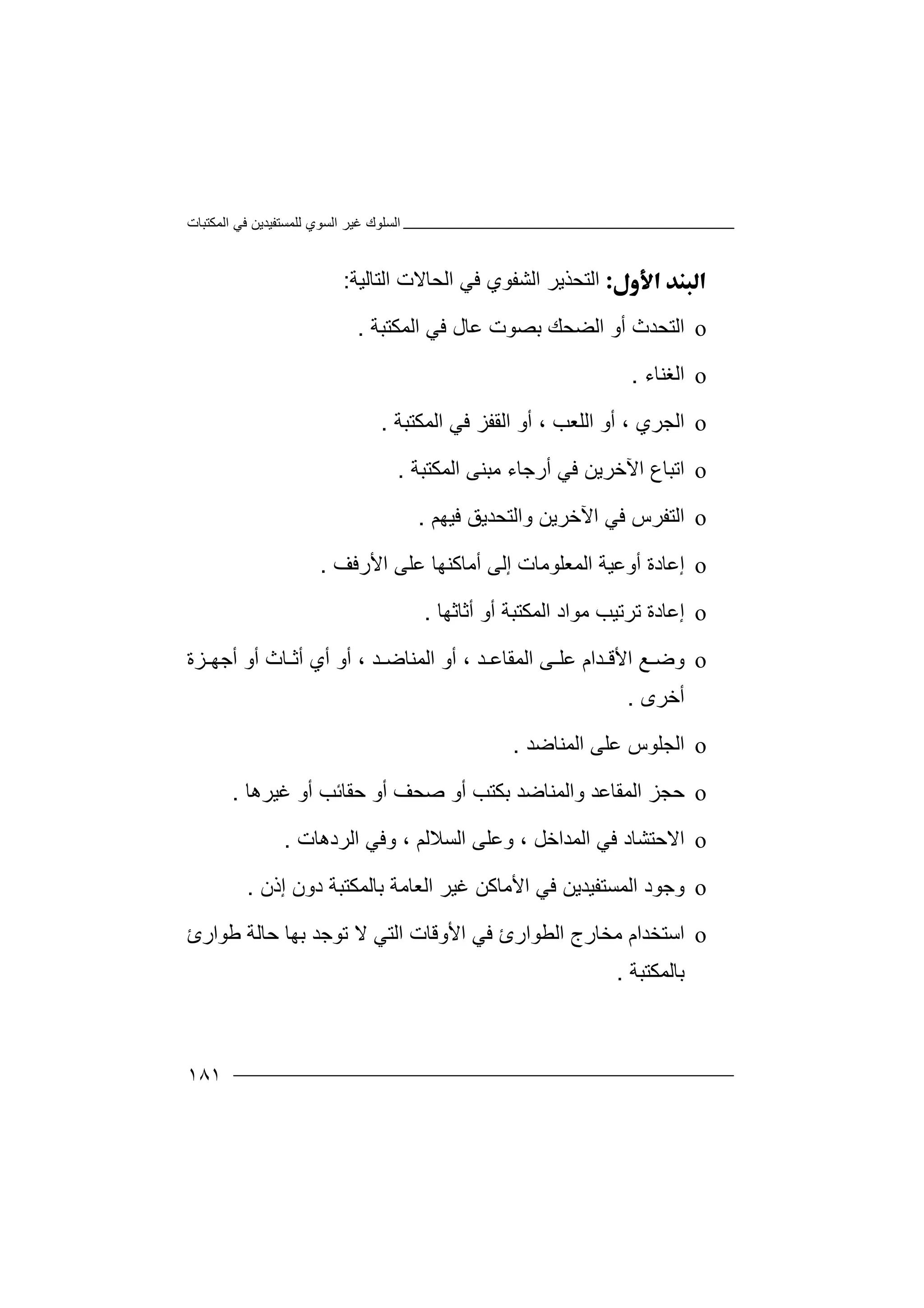 ‫اﻟﻤﻜﺘﺒﺎت‬ ‫ﻓﻲ‬ ‫ﻟﻠﻤﺴﺘﻔﯿﺪﯾﻦ‬ ‫اﻟﺴﻮي‬ ‫ﻏﯿﺮ‬ ‫اﻟﺴﻠﻮك‬
١٨١
‫اﻟ‬‫اﻟﺸﻔﻮي‬ ‫ﺘﺤﺬﯾﺮ‬‫ﻓ‬‫اﻟﺘﺎ‬ ‫اﻟﺤﺎﻻت‬ ‫ﻲ‬‫ﻟﯿ‬‫ﺔ‬:
o‫اﻟ‬‫ﺘﺤﺪث‬‫أو‬‫اﻟﻀﺤﻚ‬‫ﺑﺼ‬‫ﻋﺎل‬ ‫ﻮت‬‫ﻓﻲ‬‫ا‬‫ﻟﻤ‬‫ﻜﺘﺒﺔ‬.
o‫اﻟ‬‫ﻐﻨﺎء‬.
o‫ا‬‫ﻟ‬‫ﺠﺮي‬،‫اﻟﻠﻌ‬ ‫أو‬، ‫ﺐ‬‫أو‬‫ا‬‫ﻟ‬‫ا‬ ‫ﻓﻲ‬ ‫ﻘﻔﺰ‬‫ﻟ‬‫ﻤ‬‫ﻜ‬‫ﺘﺒﺔ‬.
o‫ا‬‫ﺗ‬‫ﻓ‬ ‫اﻵﺧﺮﯾﻦ‬ ‫ﺒﺎع‬‫ﻲ‬‫أ‬‫اﻟﻤﻜﺘﺒﺔ‬ ‫ﻣﺒﻨﻰ‬ ‫رﺟﺎء‬.
o‫ا‬‫ﻟ‬‫ﺘﻔﺮ‬‫اﻵﺧﺮ‬ ‫ﻓﻲ‬ ‫س‬‫ﯾ‬‫ﻦ‬‫ﻓﯿﮭﻢ‬ ‫واﻟﺘﺤﺪﯾﻖ‬.
o‫إﻋ‬‫اﻟ‬ ‫أوﻋﯿﺔ‬ ‫ﺎدة‬‫ﻤﻌﻠﻮ‬‫أﻣﺎﻛ‬ ‫إﻟﻰ‬ ‫ﻣﺎت‬‫ﻨﮭ‬‫اﻷرﻓﻒ‬ ‫ﻋﻠﻰ‬ ‫ﺎ‬.
o‫إ‬‫ﻣﻮا‬ ‫ﺗﺮﺗﯿﺐ‬ ‫ﻋﺎدة‬‫د‬‫أﺛﺎﺛﮭﺎ‬ ‫أو‬ ‫اﻟﻤﻜﺘﺒﺔ‬.
o‫و‬‫ﺿ‬‫ﻰ‬ ‫ﻋﻠ‬ ‫ﺪام‬ ‫اﻷﻗ‬ ‫ﻊ‬‫ا‬‫ﻟ‬‫ﺪ‬ ‫ﻤﻘﺎﻋ‬،‫ﺪ‬ ‫اﻟﻤﻨﺎﺿ‬ ‫أو‬،‫أ‬‫و‬‫أو‬ ‫ﺎث‬ ‫أﺛ‬ ‫أي‬‫أ‬‫ﺟ‬‫ﺰة‬ ‫ﮭ‬
‫أﺧﺮى‬.
o‫ا‬‫ﻟ‬‫اﻟﻤﻨ‬ ‫ﻋﻠﻰ‬ ‫ﺠﻠﻮس‬‫ﺎ‬‫ﺿ‬‫ﺪ‬.
o‫ﺣﺠ‬‫اﻟﻤﻘﺎﻋﺪ‬ ‫ﺰ‬‫واﻟ‬‫ﻤﻨ‬‫ﺎﺿ‬‫أ‬ ‫ﺑﻜﺘﺐ‬ ‫ﺪ‬‫و‬‫أو‬ ‫ﺣﻘﺎﺋﺐ‬ ‫أو‬ ‫ﺻﺤﻒ‬‫ﻏﯿ‬‫ﺮھﺎ‬.
o‫ا‬‫ﻻ‬‫اﻟﻤ‬ ‫ﻓﻲ‬ ‫ﺣﺘﺸﺎد‬‫ﺪ‬‫ا‬‫ﺧ‬‫ﻞ‬،‫اﻟﺴﻼﻟﻢ‬ ‫وﻋﻠﻰ‬‫و‬ ،‫اﻟ‬ ‫ﻓﻲ‬‫ﺮد‬‫ھﺎت‬.
o‫و‬‫ﺟ‬‫ﻮد‬‫اﻟ‬‫ﻤﺴﺘﻔﯿﺪﯾﻦ‬‫ﻓ‬‫ﻲ‬‫اﻷ‬‫ﻣ‬‫ﺑﺎﻟﻤﻜﺘﺒﺔ‬ ‫اﻟﻌﺎﻣﺔ‬ ‫ﻏﯿﺮ‬ ‫ﺎﻛﻦ‬‫د‬‫إذن‬ ‫ون‬.
o‫اﺳ‬‫اﻟ‬ ‫ﻣﺨﺎرج‬ ‫ﺘﺨﺪام‬‫ﻄﻮ‬‫ﻃﻮارئ‬ ‫ﺣﺎﻟﺔ‬ ‫ﺑﮭﺎ‬ ‫ﺗﻮﺟﺪ‬ ‫ﻻ‬ ‫اﻟﺘﻲ‬ ‫اﻷوﻗﺎت‬ ‫ﻓﻲ‬ ‫ارئ‬
‫ﺑﺎﻟﻤﻜﺘﺒﺔ‬.
 