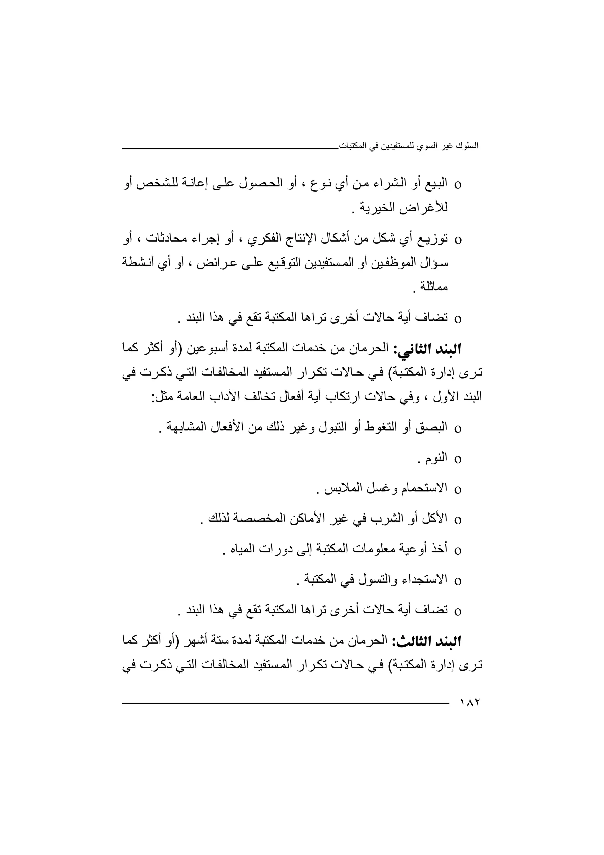 ‫اﻟﻤﻜﺘﺒﺎت‬ ‫ﻓﻲ‬ ‫ﻟﻠﻤﺴﺘﻔﯿﺪﯾﻦ‬ ‫اﻟﺴﻮي‬ ‫ﻏﯿﺮ‬ ‫اﻟﺴﻠﻮك‬
١٨٢
o‫اﻟ‬‫ﺸﺮاء‬‫اﻟ‬ ‫أو‬ ‫ﯿﻊ‬‫ﺒ‬‫ﻦ‬‫ﻣ‬‫ﻮع‬‫ﻧ‬ ‫أي‬،‫ﺼﻮ‬‫اﻟﺤ‬ ‫أو‬‫ل‬‫ﻋﻠ‬‫ﻰ‬‫إ‬‫ﻋ‬‫أو‬ ‫ﺸﺨﺺ‬‫ﻟﻠ‬ ‫ﺔ‬‫ﺎﻧ‬
‫اﻟﺨﯿﺮﯾﺔ‬ ‫ﻟﻸﻏﺮاض‬.
o‫ﺗﻮ‬‫أ‬ ‫ﻣﻦ‬ ‫ﺷﻜﻞ‬ ‫أي‬ ‫ﻊ‬‫زﯾ‬‫ﺷﻜ‬‫ﺎ‬‫ل‬‫ا‬‫ﻹ‬‫ﻧ‬‫ﺘ‬‫ﺎ‬‫ج‬‫ا‬‫ﻟﻔﻜﺮي‬،‫إ‬ ‫أو‬‫ﺟﺮا‬‫ء‬‫ﻣ‬‫ﺤﺎ‬‫د‬‫ﺛ‬‫ﺎت‬،‫أو‬
‫ﺆ‬ ‫ﺳ‬‫ا‬‫ل‬‫اﻟﻤﻮﻇ‬‫ﻔ‬‫ﯿ‬‫ﻦ‬‫ﺴﺘ‬ ‫اﻟﻤ‬ ‫أو‬‫ﻔ‬‫اﻟﺘ‬ ‫ﯿﺪﯾﻦ‬‫ﻮﻗ‬‫ﯿﻊ‬‫ﻋ‬‫ﻠ‬‫ﻋ‬ ‫ﻰ‬‫ﺮا‬‫ﺋﺾ‬،‫أي‬ ‫أو‬‫ﺸﻄﺔ‬ ‫أﻧ‬
‫ﻣ‬‫ﻤ‬‫ﺎ‬‫ﺛ‬‫ﻠﺔ‬.
o‫ﺗﻀﺎ‬‫ف‬‫ﺣ‬ ‫أﯾﺔ‬‫ﺗﺮاھ‬ ‫أﺧﺮى‬ ‫ﺎﻻت‬‫ﺎ‬‫اﻟﺒﻨﺪ‬ ‫ھﺬا‬ ‫ﻓﻲ‬ ‫ﺗﻘﻊ‬ ‫اﻟﻤﻜﺘﺒﺔ‬.
‫ا‬‫ﺧﺪﻣ‬ ‫ﻣﻦ‬ ‫ﻟﺤﺮﻣﺎن‬‫ﺎ‬‫ت‬‫ا‬‫ﻟﻤ‬‫أﺳﺒﻮﻋﯿﻦ‬ ‫ﻟﻤﺪة‬ ‫ﻜﺘﺒﺔ‬)‫ﻛﻤﺎ‬ ‫أﻛﺜﺮ‬ ‫أو‬
‫إد‬ ‫ﺮى‬‫ﺗ‬‫ﺒﺔ‬‫اﻟﻤﻜﺘ‬ ‫ارة‬(‫اﻟﻤﺨ‬ ‫ﺴﺘﻔﯿﺪ‬‫اﻟﻤ‬ ‫ﺮار‬‫ﺗﻜ‬ ‫ﺎﻻت‬‫ﺣ‬ ‫ﻲ‬‫ﻓ‬‫ﺎﻟ‬‫ﺮت‬‫ذﻛ‬ ‫ﻲ‬‫اﻟﺘ‬ ‫ﺎت‬‫ﻔ‬‫ﻓﻲ‬
‫ارﺗﻜﺎب‬ ‫ﺣﺎﻻت‬ ‫وﻓﻲ‬ ، ‫اﻷول‬ ‫اﻟﺒﻨﺪ‬‫أﯾﺔ‬‫أ‬‫اﻵ‬ ‫ﺗﺨﺎﻟﻒ‬ ‫ﻓﻌﺎل‬‫دا‬‫ﻣﺜﻞ‬ ‫اﻟﻌﺎﻣﺔ‬ ‫ب‬:
o‫اﻟ‬‫اﻟﺘﻐﻮط‬ ‫أو‬ ‫ﺒﺼﻖ‬‫أو‬‫ﻣﻦ‬ ‫ذﻟﻚ‬ ‫وﻏﯿﺮ‬ ‫اﻟﺘﺒﻮل‬‫ا‬‫ﻷﻓﻌﺎل‬‫ا‬‫ﻟﻤﺸﺎﺑﮭﺔ‬.
o‫ا‬‫ﻟ‬‫ﻨﻮم‬.
o‫ا‬‫ﻻ‬‫ﺳﺘﺤﻤ‬‫ﺎم‬‫وﻏﺴﻞ‬‫اﻟ‬‫ﻤﻼ‬‫ﺑ‬‫ﺲ‬.
o‫ا‬‫ﻷ‬‫اﻟﺸﺮب‬ ‫أو‬ ‫ﻛﻞ‬‫ﻓ‬‫ﻲ‬‫اﻟﻤﺨﺼﺼﺔ‬ ‫اﻷﻣﺎﻛﻦ‬ ‫ﻏﯿﺮ‬‫ﻟﺬﻟﻚ‬.
o‫أ‬‫ﺧ‬‫ﻣﻌﻠﻮﻣ‬ ‫أوﻋﯿﺔ‬ ‫ﺬ‬‫ﺎ‬‫ت‬‫دور‬ ‫إﻟﻰ‬ ‫اﻟﻤﻜﺘﺒﺔ‬‫ات‬‫اﻟﻤﯿﺎه‬.
o‫ا‬‫ﻻ‬‫واﻟﺘﺴ‬ ‫ﺳﺘﺠﺪاء‬‫ﻮ‬‫اﻟﻤﻜﺘﺒﺔ‬ ‫ﻓﻲ‬ ‫ل‬.
o‫ﺗﻀﺎ‬‫ف‬‫ﺣ‬ ‫أﯾﺔ‬‫ﺗﺮاھ‬ ‫أﺧﺮى‬ ‫ﺎﻻت‬‫ﺎ‬‫اﻟﺒﻨﺪ‬ ‫ھﺬا‬ ‫ﻓﻲ‬ ‫ﺗﻘﻊ‬ ‫اﻟﻤﻜﺘﺒﺔ‬.
‫ا‬‫ﺧﺪﻣﺎ‬ ‫ﻣﻦ‬ ‫ﻟﺤﺮﻣﺎن‬‫ت‬‫أﺷﮭﺮ‬ ‫ﺳﺘﺔ‬ ‫ﻟﻤﺪة‬ ‫اﻟﻤﻜﺘﺒﺔ‬)‫ﻛﻤﺎ‬ ‫أﻛﺜﺮ‬ ‫أو‬
‫إدارة‬ ‫ﺮى‬‫ﺗ‬‫ا‬‫ﻟﻤ‬‫ﻜﺘ‬‫ﺒﺔ‬(‫ﺎت‬‫اﻟﻤﺨﺎﻟﻔ‬ ‫ﺴﺘﻔﯿﺪ‬‫اﻟﻤ‬ ‫ﺮار‬‫ﺗﻜ‬ ‫ﺎﻻت‬‫ﺣ‬ ‫ﻲ‬‫ﻓ‬‫ﻓﻲ‬ ‫ﺮت‬‫ذﻛ‬ ‫ﻲ‬‫اﻟﺘ‬
 