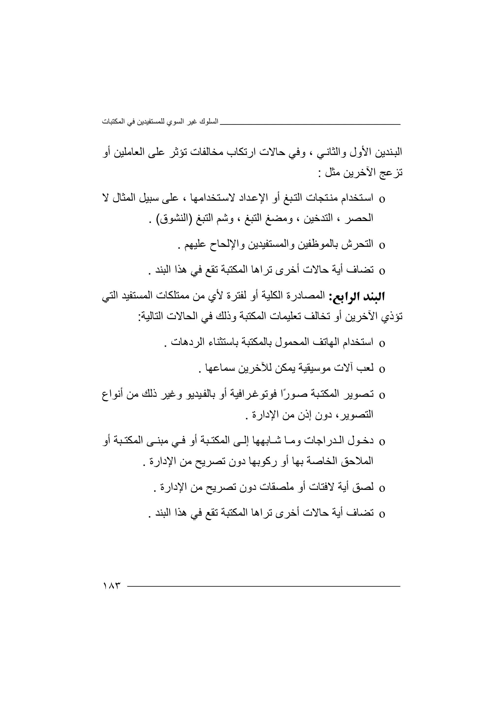 ‫اﻟﻤﻜﺘﺒﺎت‬ ‫ﻓﻲ‬ ‫ﻟﻠﻤﺴﺘﻔﯿﺪﯾﻦ‬ ‫اﻟﺴﻮي‬ ‫ﻏﯿﺮ‬ ‫اﻟﺴﻠﻮك‬
١٨٣
‫وﻓﻲ‬ ، ‫ﻲ‬‫واﻟﺜﺎﻧ‬ ‫اﻷول‬ ‫ﻨﺪﯾﻦ‬‫اﻟﺒ‬‫ﺣﺎ‬‫ﻣﺨﺎ‬ ‫ارﺗﻜﺎب‬ ‫ﻻت‬‫ﻟﻔ‬‫أو‬ ‫اﻟﻌﺎﻣﻠﯿﻦ‬ ‫ﻋﻠﻰ‬ ‫ﺗﺆﺛﺮ‬ ‫ﺎت‬
‫ﻣﺜﻞ‬ ‫اﻵﺧﺮﯾﻦ‬ ‫ﺗﺰﻋﺞ‬:
o‫اﺳ‬‫ﺘﺨﺪام‬‫ﻣﻨ‬‫ﺒﻎ‬‫اﻟﺘ‬ ‫ﺘﺠﺎت‬‫أو‬‫اﻹﻋ‬‫ﺪاد‬، ‫ﺘﺨﺪاﻣﮭﺎ‬‫ﻻﺳ‬‫ﺳ‬ ‫ﻋﻠﻰ‬‫ﺒﯿ‬‫اﻟﻤﺜ‬ ‫ﻞ‬‫ﺎل‬‫ﻻ‬
‫اﻟﺤﺼﺮ‬،‫اﻟﺘﺪﺧﯿﻦ‬،‫وﻣﻀ‬‫ﻎ‬‫ا‬‫ﻟﺘﺒﻎ‬،‫و‬‫ﺷ‬‫ﻢ‬‫اﻟﺘﺒﻎ‬)‫اﻟ‬‫ﻨﺸﻮق‬(.
o‫ا‬‫ﻟ‬‫ﺑﺎﻟﻤﻮﻇﻔﯿ‬ ‫ﺘﺤﺮش‬‫ﻦ‬‫و‬‫واﻹ‬ ‫اﻟﻤﺴﺘﻔﯿﺪﯾﻦ‬‫ﻟ‬‫ﺤ‬‫ﺎ‬‫ح‬‫ﻋ‬‫ﻠ‬‫ﯿ‬‫ﮭ‬‫ﻢ‬.
o‫ﺗﻀﺎ‬‫ف‬‫ﺣ‬ ‫أﯾﺔ‬‫ﺗﺮاھ‬ ‫أﺧﺮى‬ ‫ﺎﻻت‬‫ﺎ‬‫ﺗﻘ‬ ‫اﻟﻤﻜﺘﺒﺔ‬‫ﻊ‬‫اﻟﺒﻨﺪ‬ ‫ھﺬا‬ ‫ﻓﻲ‬.
‫ا‬‫اﻟﻜﻠﯿﺔ‬ ‫ﻟﻤﺼﺎدرة‬‫أ‬‫اﻟﺘﻲ‬ ‫اﻟﻤﺴﺘﻔﯿﺪ‬ ‫ﻣﻤﺘﻠﻜﺎت‬ ‫ﻣﻦ‬ ‫ﻷي‬ ‫ﻟﻔﺘﺮة‬ ‫و‬
‫ﺗﺆذ‬‫ي‬‫اﻵﺧ‬‫اﻟﺘﺎﻟﯿﺔ‬ ‫اﻟﺤﺎﻻت‬ ‫ﻓﻲ‬ ‫وذﻟﻚ‬ ‫اﻟﻤﻜﺘﺒﺔ‬ ‫ﺗﻌﻠﯿﻤﺎت‬ ‫ﺗﺨﺎﻟﻒ‬ ‫أو‬ ‫ﺮﯾﻦ‬:
o‫اﺳ‬‫ﺘﺨﺪام‬‫ا‬‫ﻟ‬‫ﮭ‬‫ﺎ‬‫ﺗ‬‫ﻒ‬‫ا‬‫ﻟ‬‫ﻤ‬‫ﺤ‬‫ﻤ‬‫ﻮ‬‫ل‬‫ﺑ‬‫ﺎ‬‫ﻟ‬‫ﻤ‬‫ﻜ‬‫ﺘ‬‫اﻟﺮدھﺎت‬ ‫ﺑﺎﺳﺘﺜﻨﺎء‬ ‫ﺒﺔ‬.
o‫ﻟ‬‫ﻌ‬‫ﻣﻮﺳﯿ‬ ‫آﻻت‬ ‫ﺐ‬‫ﻘﯿ‬‫ﺔ‬‫ﯾ‬‫ﻟﻶﺧﺮﯾﻦ‬ ‫ﻤﻜﻦ‬‫ﺳﻤ‬‫ﺎﻋﮭﺎ‬.
o‫ﺗ‬‫ﺼ‬‫ﻮﯾﺮ‬‫ا‬‫ﺻ‬ ‫ﺒﺔ‬‫ﻟﻤﻜﺘ‬‫ﻮ‬ً‫ر‬‫ﻓ‬ ‫ا‬‫ﺮاﻓﯿﺔ‬‫ﻮﺗﻮﻏ‬‫أو‬‫ﺑ‬‫ﯿ‬‫ﺎﻟﻔ‬‫ﺪﯾ‬‫ﻮ‬‫وﻏ‬‫ذﻟﻚ‬ ‫ﯿﺮ‬‫أﻧﻮاع‬ ‫ﻣﻦ‬
‫اﻟﺘﺼﻮﯾ‬،‫ﺮ‬‫دو‬‫اﻹدا‬ ‫ﻣﻦ‬ ‫إذن‬ ‫ن‬‫رة‬.
o‫د‬‫ﺧ‬‫ﻮل‬‫ﺪ‬ ‫اﻟ‬‫ر‬‫ا‬‫ﺎﺑ‬ ‫ﺷ‬ ‫ﺎ‬ ‫وﻣ‬ ‫ﺟﺎت‬‫ﮭﮭ‬‫ﺒﺔ‬ ‫اﻟﻤﻜﺘ‬ ‫ﻰ‬ ‫إﻟ‬ ‫ﺎ‬‫أ‬‫و‬‫ﻲ‬ ‫ﻓ‬‫ﺒﺔ‬ ‫اﻟﻤﻜﺘ‬ ‫ﻰ‬ ‫ﻣﺒﻨ‬‫أو‬
‫اﻟ‬‫ﺑ‬ ‫اﻟﺨﺎﺻﺔ‬ ‫ﻤﻼﺣﻖ‬‫ﮭﺎ‬‫أو‬‫رﻛﻮﺑﮭ‬‫ﺎ‬‫اﻹدارة‬ ‫ﻣﻦ‬ ‫ﺗﺼﺮﯾﺢ‬ ‫دون‬.
o‫ﻟ‬‫ﺼ‬‫ﻖ‬‫ﻻ‬ ‫أﯾﺔ‬‫ﻣﻠﺼﻘﺎ‬ ‫أو‬ ‫ﻓﺘﺎت‬‫د‬ ‫ت‬‫و‬‫اﻹ‬ ‫ﻣﻦ‬ ‫ﺗﺼﺮﯾﺢ‬ ‫ن‬‫د‬‫ارة‬.
o‫ﺗﻀﺎ‬‫ف‬‫ﺣ‬ ‫أﯾﺔ‬‫ﺎﻻ‬‫ت‬‫ﺗﺮاھ‬ ‫أﺧﺮى‬‫ﺎ‬‫اﻟﻤ‬‫ﻜﺘ‬‫اﻟﺒﻨﺪ‬ ‫ھﺬا‬ ‫ﻓﻲ‬ ‫ﺗﻘﻊ‬ ‫ﺒﺔ‬.
 