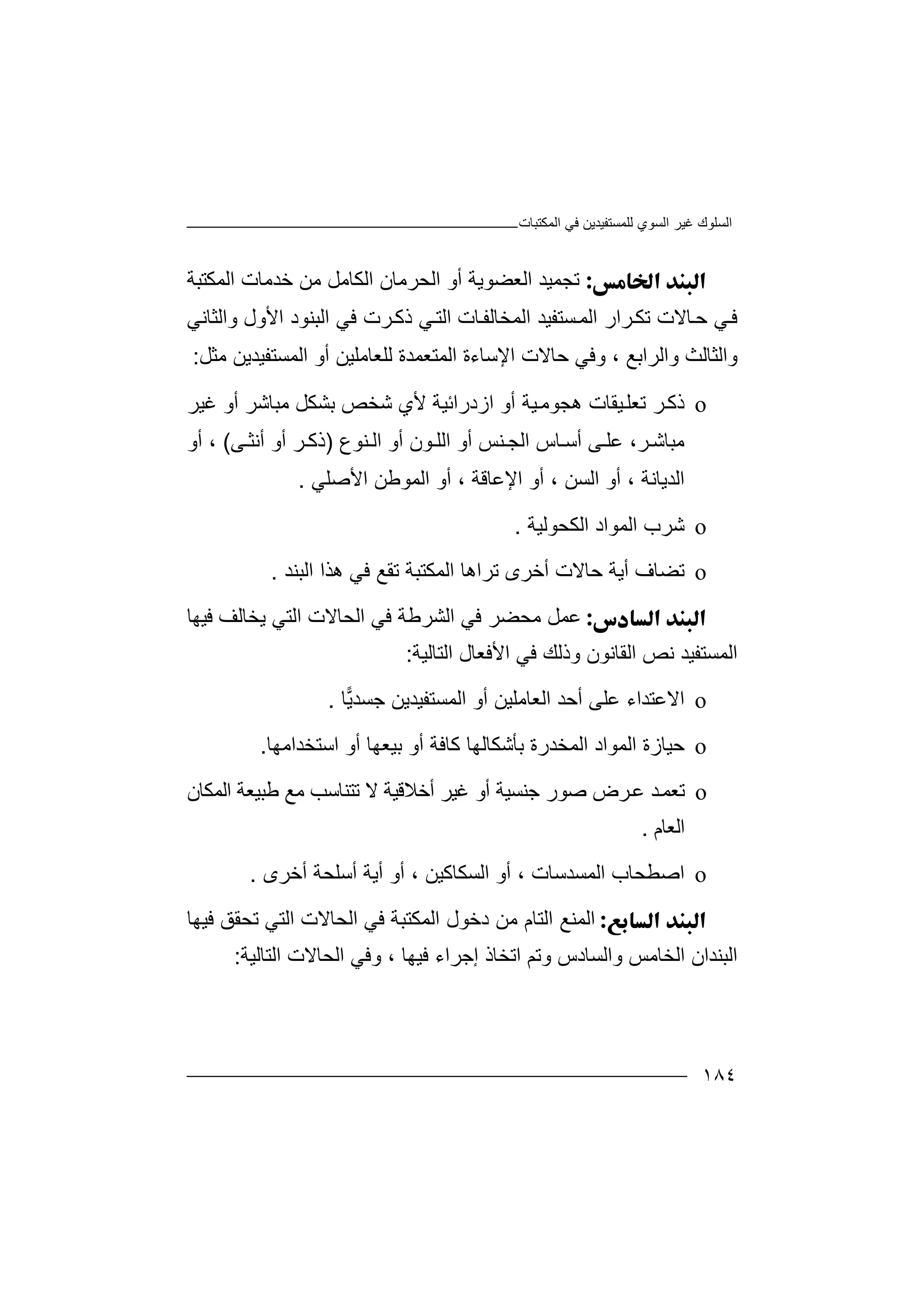 ‫اﻟﻤﻜﺘﺒﺎت‬ ‫ﻓﻲ‬ ‫ﻟﻠﻤﺴﺘﻔﯿﺪﯾﻦ‬ ‫اﻟﺴﻮي‬ ‫ﻏﯿﺮ‬ ‫اﻟﺴﻠﻮك‬
١٨٤
‫ﺗ‬‫أ‬ ‫اﻟﻌﻀﻮﯾﺔ‬ ‫ﺠﻤﯿﺪ‬‫و‬‫اﻟﻤﻜﺘﺒﺔ‬ ‫ﺧﺪﻣﺎت‬ ‫ﻣﻦ‬ ‫اﻟﻜﺎﻣﻞ‬ ‫اﻟﺤﺮﻣﺎن‬
‫ﺎﻻت‬‫ﺣ‬ ‫ﻲ‬‫ﻓ‬‫ﺗﻜ‬‫ﺴﺘﻔﯿﺪ‬‫اﻟﻤ‬ ‫ﺮار‬‫ا‬‫ﺎت‬‫ﻟﻤﺨﺎﻟﻔ‬‫اﻟ‬‫وا‬ ‫اﻷول‬ ‫اﻟﺒﻨﻮد‬ ‫ﻓﻲ‬ ‫ﺮت‬‫ذﻛ‬ ‫ﻲ‬‫ﺘ‬‫ﻟﺜ‬‫ﺎﻧ‬‫ﻲ‬
‫واﻟﺮاﺑﻊ‬ ‫واﻟﺜﺎﻟﺚ‬،‫اﻹﺳ‬ ‫ﺣﺎﻻت‬ ‫وﻓﻲ‬‫ﺎء‬‫ﻟﻠﻌﺎﻣﻠ‬ ‫اﻟﻤﺘﻌﻤﺪة‬ ‫ة‬‫ﻣﺜﻞ‬ ‫اﻟﻤﺴﺘﻔﯿﺪﯾﻦ‬ ‫أو‬ ‫ﯿﻦ‬:
o‫ذﻛ‬‫ﯿﻘﺎ‬‫ﺗﻌﻠ‬ ‫ﺮ‬‫ت‬‫ھﺠﻮﻣ‬‫ﯿﺔ‬‫أو‬‫ا‬‫ز‬‫د‬‫ر‬‫اﺋ‬‫ﺷﺨﺺ‬ ‫ﻷي‬ ‫ﯿﺔ‬‫ﺑ‬‫ﺸ‬‫ﻣﺒﺎﺷ‬ ‫ﻜﻞ‬‫ﻏﯿﺮ‬ ‫أو‬ ‫ﺮ‬
،‫ﺮ‬‫ﻣﺒﺎﺷ‬‫ﻨ‬ ‫اﻟﺠ‬ ‫ﺎس‬ ‫أﺳ‬ ‫ﻰ‬ ‫ﻋﻠ‬‫ﺲ‬‫أ‬‫ﻨﻮع‬ ‫اﻟ‬ ‫أو‬ ‫ﻮن‬ ‫اﻟﻠ‬ ‫و‬)‫ﻰ‬ ‫أﻧﺜ‬ ‫أو‬ ‫ﺮ‬ ‫ذﻛ‬(،‫أو‬
‫اﻟﺪﯾﺎﻧﺔ‬،‫أ‬‫و‬‫اﻟﺴﻦ‬،‫أو‬‫ا‬‫ﻹ‬‫ﻋﺎﻗﺔ‬،‫أ‬‫و‬‫اﻷ‬ ‫اﻟﻤﻮﻃﻦ‬‫ﺻ‬‫ﻠ‬‫ﻲ‬.
o‫ﺷ‬‫ﺮ‬‫اﻟﻜﺤ‬ ‫اﻟﻤﻮاد‬ ‫ب‬‫ﻮ‬‫ﻟ‬‫ﯿ‬‫ﺔ‬.
o‫ﺗﻀﺎ‬‫ف‬‫ﺣ‬ ‫أﯾﺔ‬‫ﺗﺮاھ‬ ‫أﺧﺮى‬ ‫ﺎﻻت‬‫ﺎ‬‫ھﺬا‬ ‫ﻓﻲ‬ ‫ﺗﻘﻊ‬ ‫اﻟﻤﻜﺘﺒﺔ‬‫اﻟﺒﻨﺪ‬.
‫ﻋﻤ‬‫ﻣﺤﻀﺮ‬ ‫ﻞ‬‫ﻓ‬‫اﻟﺸﺮ‬ ‫ﻲ‬‫ﻃﺔ‬‫اﻟ‬ ‫ﻓﻲ‬‫ﺤﺎ‬‫ﻓﯿﮭﺎ‬ ‫ﯾﺨﺎﻟﻒ‬ ‫اﻟﺘﻲ‬ ‫ﻻت‬
‫اﻟﺘﺎﻟﯿﺔ‬ ‫اﻷﻓﻌﺎل‬ ‫ﻓﻲ‬ ‫وذﻟﻚ‬ ‫اﻟﻘﺎﻧﻮن‬ ‫ﻧﺺ‬ ‫اﻟﻤﺴﺘﻔﯿﺪ‬:
o‫اﻻ‬‫أﺣﺪ‬ ‫ﻋﻠﻰ‬ ‫ﻋﺘﺪاء‬‫ا‬‫ﯾ‬‫ﺟﺴﺪ‬ ‫اﻟﻤﺴﺘﻔﯿﺪﯾﻦ‬ ‫أو‬ ‫ﻟﻌﺎﻣﻠﯿﻦ‬‫ﺎ‬.
o‫ﺣﯿ‬‫اﻟ‬ ‫ﺎزة‬‫ﻤﻮ‬‫ﺑﺄﺷﻜﺎﻟﮭﺎ‬ ‫اﻟﻤﺨﺪرة‬ ‫اد‬‫ﻛ‬‫ﺎ‬‫أو‬ ‫ﻓﺔ‬‫ﺑﯿ‬‫أ‬ ‫ﻌﮭﺎ‬‫و‬‫اﺳﺘﺨﺪاﻣﮭﺎ‬.
o‫ﺗ‬‫ﻌ‬‫ﺻﻮر‬ ‫ﺮض‬‫ﻋ‬ ‫ﺪ‬‫ﻤ‬‫ﺟﻨ‬‫أﺧﻼ‬ ‫ﻏﯿﺮ‬ ‫أو‬ ‫ﺴﯿﺔ‬‫ﻗ‬‫ﯿﺔ‬‫ﻻ‬‫ﻃﺒﯿ‬ ‫ﻣﻊ‬ ‫ﺗﺘﻨﺎﺳﺐ‬‫ﻌﺔ‬‫اﻟﻤﻜﺎن‬
‫اﻟﻌﺎ‬‫م‬.
o‫ا‬‫ﺻ‬‫اﻟﺴ‬ ‫أو‬ ، ‫اﻟﻤﺴﺪﺳﺎت‬ ‫ﻄﺤﺎب‬‫ﻜﺎﻛﯿﻦ‬‫أ‬ ،‫و‬‫أ‬ ‫أﯾﺔ‬‫أﺧﺮى‬ ‫ﺳﻠﺤﺔ‬.
‫اﻟ‬‫د‬ ‫ﻣﻦ‬ ‫اﻟﺘﺎم‬ ‫ﻤﻨﻊ‬‫ﺧﻮ‬‫ﻓﯿﮭﺎ‬ ‫ﺗﺤﻘﻖ‬ ‫اﻟﺘﻲ‬ ‫اﻟﺤﺎﻻت‬ ‫ﻓﻲ‬ ‫اﻟﻤﻜﺘﺒﺔ‬ ‫ل‬
‫اﻟ‬‫ﺒﻨﺪ‬‫ا‬‫ن‬‫اﻟ‬‫ﺨﺎﻣﺲ‬‫و‬‫اﻟ‬‫ﻓﯿ‬ ‫إﺟﺮاء‬ ‫اﺗﺨﺎذ‬ ‫وﺗﻢ‬ ‫ﺴﺎدس‬‫ﮭﺎ‬،‫اﻟ‬ ‫اﻟﺤﺎﻻت‬ ‫وﻓﻲ‬‫ﺘﺎ‬‫ﻟﯿﺔ‬:
 