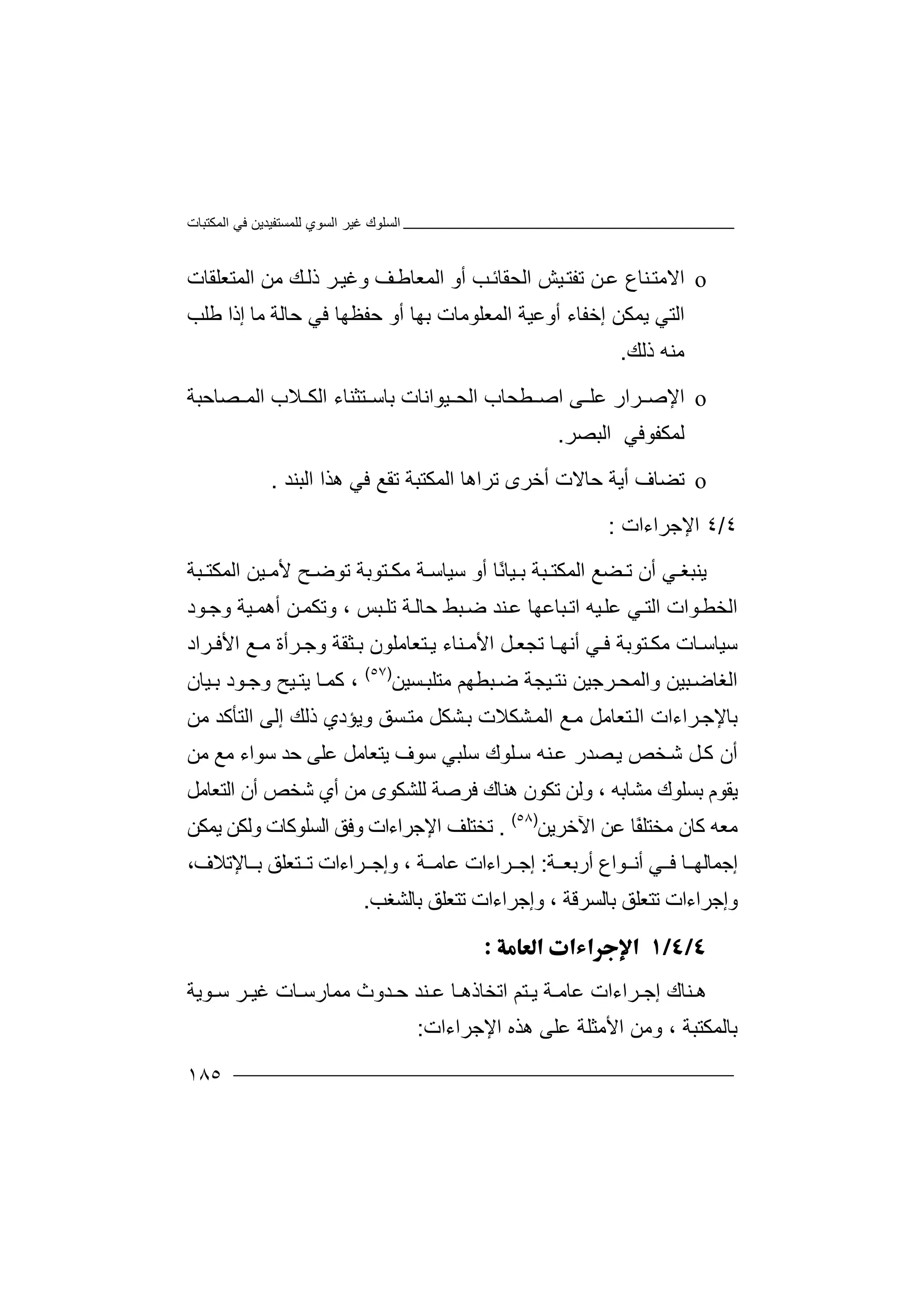 ‫اﻟﻤﻜﺘﺒﺎت‬ ‫ﻓﻲ‬ ‫ﻟﻠﻤﺴﺘﻔﯿﺪﯾﻦ‬ ‫اﻟﺴﻮي‬ ‫ﻏﯿﺮ‬ ‫اﻟﺴﻠﻮك‬
١٨٥
o‫اﻻ‬‫ﯿ‬‫ﺗﻔﺘ‬ ‫ﻦ‬‫ﻋ‬ ‫ﻨﺎع‬‫ﻣﺘ‬‫اﻟﺤﻘ‬ ‫ﺶ‬‫أو‬ ‫ﺐ‬‫ﺎﺋ‬‫اﻟﻤﻌ‬‫ﺎ‬‫و‬ ‫ﻒ‬‫ﻃ‬‫ﻚ‬‫ذﻟ‬ ‫ﺮ‬‫ﻏﯿ‬‫ﻣﻦ‬‫اﻟﻤﺘﻌﻠﻘﺎت‬
‫اﻟ‬‫ﺘﻲ‬‫ﯾﻤ‬‫أوﻋﯿﺔ‬ ‫إﺧﻔﺎء‬ ‫ﻜﻦ‬‫ا‬‫ﺑﮭﺎ‬ ‫ﻟﻤﻌﻠﻮﻣﺎت‬‫ﺣﻔﻈ‬ ‫أو‬‫ﮭ‬‫ﺎ‬‫ﻓ‬‫ﺣﺎ‬ ‫ﻲ‬‫ﻟﺔ‬‫إذا‬ ‫ﻣﺎ‬‫ﻃﻠ‬‫ﺐ‬
‫ﻣﻨ‬‫ﮫ‬‫ذ‬‫ﻟﻚ‬.
o‫اﻹ‬‫ﻰ‬ ‫ﻋﻠ‬ ‫ﺮار‬ ‫ﺻ‬‫اﺻ‬‫ﯿﻮاﻧﺎت‬ ‫اﻟﺤ‬ ‫ﻄﺤﺎب‬‫ﺑ‬‫ﺼﺎﺣﺒﺔ‬ ‫اﻟﻤ‬ ‫ﻼب‬ ‫اﻟﻜ‬ ‫ﺘﺜﻨﺎء‬ ‫ﺎﺳ‬
‫ﻟﻤﻜﻔﻮﻓﻲ‬‫ا‬‫ﻟﺒﺼ‬‫ﺮ‬.
o‫ﺗﻀﺎ‬‫ف‬‫ﺣ‬ ‫أﯾﺔ‬‫ﺗﺮاھ‬ ‫أﺧﺮى‬ ‫ﺎﻻت‬‫اﻟ‬ ‫ﺎ‬‫ﻤﻜ‬‫ﺘﺒ‬‫اﻟﺒﻨﺪ‬ ‫ھﺬا‬ ‫ﻓﻲ‬ ‫ﺗﻘﻊ‬ ‫ﺔ‬.
٤/٤‫اﻹ‬‫ﺟﺮاءات‬:
‫ﯾﻨ‬‫ﺒﻐ‬‫ﻲ‬‫أ‬‫ن‬‫ﺗ‬‫ﻀ‬‫ﻊ‬‫ا‬‫ﻟ‬‫ﻤ‬‫ﻜ‬‫ﺘ‬‫ﺒ‬‫ﺔ‬ً‫ﻧ‬‫ﯿﺎ‬ ‫ﺑ‬‫ﺎ‬‫أ‬‫ﺘﻮﺑﺔ‬ ‫ﻣﻜ‬ ‫ﺔ‬ ‫ﺳﯿﺎﺳ‬ ‫و‬‫ﺗ‬‫ﯿﻦ‬ ‫ﻷﻣ‬ ‫ﺢ‬ ‫ﻮﺿ‬‫ا‬‫ﺒﺔ‬ ‫ﻟﻤﻜﺘ‬
‫ﻮات‬‫اﻟﺨﻄ‬‫ا‬‫ﺒﺲ‬‫ﺗﻠ‬ ‫ﺔ‬‫ﺣﺎﻟ‬ ‫ﺒﻂ‬‫ﺿ‬ ‫ﻨﺪ‬‫ﻋ‬ ‫ﺒﺎﻋﮭﺎ‬‫اﺗ‬ ‫ﯿﮫ‬‫ﻋﻠ‬ ‫ﻲ‬‫ﻟﺘ‬،‫و‬ ‫ﯿﺔ‬‫أھﻤ‬ ‫ﻦ‬‫وﺗﻜﻤ‬‫ﺟ‬‫ﻮ‬‫د‬
‫ﺮاد‬ ‫اﻷﻓ‬ ‫ﻊ‬ ‫ﻣ‬ ‫ﺮأة‬ ‫وﺟ‬ ‫ﺜﻘﺔ‬ ‫ﺑ‬ ‫ﺘﻌﺎﻣﻠﻮن‬ ‫ﯾ‬ ‫ﻨﺎء‬ ‫اﻷﻣ‬ ‫ﻞ‬ ‫ﺗﺠﻌ‬ ‫ﺎ‬ ‫أﻧﮭ‬ ‫ﻲ‬ ‫ﻓ‬ ‫ﺘﻮﺑﺔ‬ ‫ﻣﻜ‬ ‫ﺎت‬ ‫ﺳﯿﺎﺳ‬
‫ﺒ‬‫اﻟﻐﺎﺿ‬‫ﯿ‬‫ﻦ‬‫ﺮﺟ‬ ‫واﻟﻤﺤ‬‫ﯿ‬‫ﻦ‬‫ﻧ‬‫ﯿ‬ ‫ﺘ‬‫ﺠﺔ‬‫ﻣﺘ‬ ‫ﺒﻄﮭﻢ‬ ‫ﺿ‬‫ﻠﺒ‬‫ﺴﯿﻦ‬)٥٧(
،‫ﻮد‬ ‫وﺟ‬ ‫ﯿﺢ‬ ‫ﯾﺘ‬ ‫ﺎ‬ ‫ﻛﻤ‬‫ﯿ‬ ‫ﺑ‬‫ﺎن‬
‫ﻣ‬ ‫ﺘﻌﺎﻣﻞ‬‫اﻟ‬ ‫ﺮاءات‬‫ﺑﺎﻹﺟ‬‫ﺸﻜﻼت‬‫اﻟﻤ‬ ‫ﻊ‬‫ﺸ‬‫ﺑ‬‫ﻣ‬ ‫ﻜﻞ‬‫ﺘ‬‫ﺴ‬‫ﻖ‬‫و‬‫ﯾ‬‫ﺆ‬‫دي‬‫ذ‬‫ﻟ‬‫ﻚ‬‫إ‬‫ا‬ ‫ﻟﻰ‬‫ﻟﺘ‬‫ﻣﻦ‬ ‫ﺄﻛﺪ‬
‫أن‬‫ﻞ‬‫ﻛ‬‫ﺷ‬‫ﺨﺺ‬‫ﺼﺪر‬‫ﯾ‬‫ﺳﻠﺒﻲ‬ ‫ﻠﻮك‬‫ﺳ‬ ‫ﻨﮫ‬‫ﻋ‬‫ﺳﻮف‬‫ﯾ‬‫ﺘﻌ‬‫ﺎﻣ‬‫ﻞ‬‫ﻋﻠﻰ‬‫ﺣﺪ‬‫ﻣﻦ‬ ‫ﻣﻊ‬ ‫ﺳﻮاء‬
‫ﯾ‬‫ﻣﺸﺎﺑﮫ‬ ‫ﺑﺴﻠﻮك‬ ‫ﻘﻮم‬،‫ھﻨﺎك‬ ‫ﺗﻜﻮن‬ ‫وﻟﻦ‬‫ﻓ‬‫ﺮ‬‫اﻟﺘﻌﺎﻣﻞ‬ ‫أن‬ ‫ﺷﺨﺺ‬ ‫أي‬ ‫ﻣﻦ‬ ‫ﻟﻠﺸﻜﻮى‬ ‫ﺻﺔ‬
ً‫ﻔ‬‫ﻣﺨﺘﻠ‬ ‫ﻛﺎن‬ ‫ﻣﻌﮫ‬‫ﺎ‬‫اﻵﺧﺮﯾﻦ‬ ‫ﻋﻦ‬)٥٨(
.‫ﺗ‬‫ﺨ‬‫ﺘﻠﻒ‬‫ا‬‫ﻹ‬‫ﺟﺮاءات‬‫وﻓ‬‫وﻟ‬ ‫اﻟﺴﻠﻮﻛﺎت‬ ‫ﻖ‬‫ﻜﻦ‬‫ﯾﻤﻜﻦ‬
‫ﻮاع‬ ‫أﻧ‬ ‫ﻲ‬ ‫ﻓ‬ ‫ﺎ‬ ‫إﺟﻤﺎﻟﮭ‬‫ﺔ‬ ‫أرﺑﻌ‬:‫إ‬‫ﺔ‬ ‫ﻋﺎﻣ‬ ‫ﺮاءات‬ ‫ﺟ‬،‫وإ‬‫ﺘ‬ ‫ﺗ‬ ‫ﺮاءات‬ ‫ﺟ‬‫ﻌﻠﻖ‬‫ﺑ‬،‫ﺎﻹﺗﻼف‬
‫و‬‫إﺟ‬‫ﺮ‬‫ا‬‫ﺗﺘﻌ‬ ‫ءات‬‫ﻠﻖ‬‫ﺑ‬‫ﺎﻟﺴﺮﻗﺔ‬،‫ﺗﺘﻌﻠ‬ ‫وإﺟﺮاءات‬‫ﻖ‬‫ﺑ‬‫ﺎﻟﺸﻐﺐ‬.

‫ﻨ‬ ‫ھ‬‫ﻋﺎﻣ‬ ‫ﺮاءات‬ ‫إﺟ‬ ‫ﺎك‬‫ﺔ‬‫ﺘﻢ‬ ‫ﯾ‬‫ا‬‫ﺗ‬‫ﺨ‬‫ﺎ‬‫ذ‬‫ھ‬‫ﺎ‬‫ﻋ‬‫ﻨ‬‫ﺪ‬‫ﺣ‬‫ﺪ‬‫ﻮﯾﺔ‬ ‫ﺳ‬ ‫ﺮ‬ ‫ﻏﯿ‬ ‫ﺎت‬ ‫ﻣﻤﺎرﺳ‬ ‫وث‬
‫ﺑﺎﻟﻤﻜﺘﺒ‬‫ﺔ‬،‫وﻣ‬‫ﻋ‬ ‫اﻷﻣﺜﻠﺔ‬ ‫ﻦ‬‫ﻠ‬‫ﻰ‬‫اﻹﺟﺮاءات‬ ‫ھﺬه‬:
 