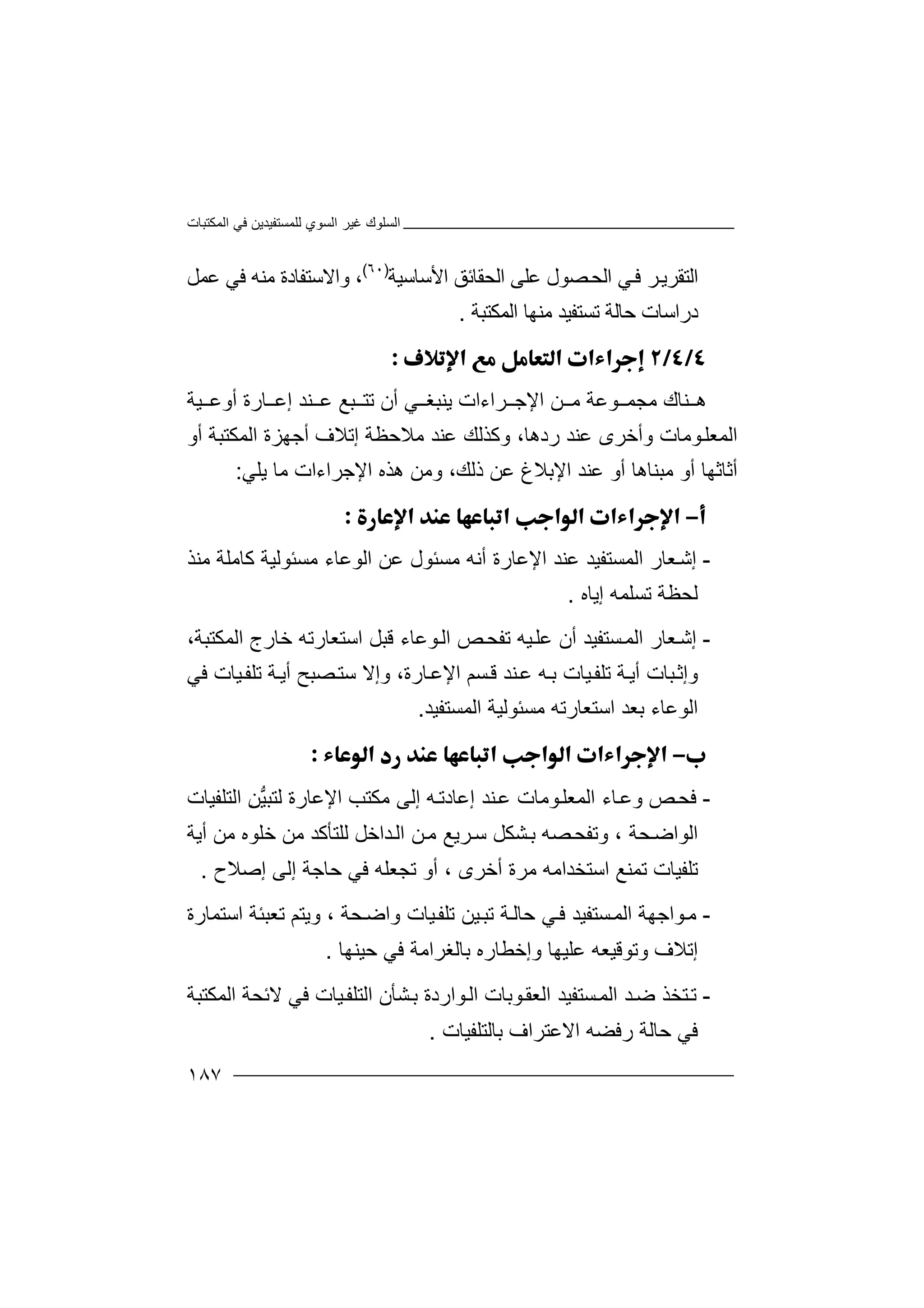 ‫اﻟﻤﻜﺘﺒﺎت‬ ‫ﻓﻲ‬ ‫ﻟﻠﻤﺴﺘﻔﯿﺪﯾﻦ‬ ‫اﻟﺴﻮي‬ ‫ﻏﯿﺮ‬ ‫اﻟﺴﻠﻮك‬
١٨٧
‫ا‬‫ﻟ‬‫ﺘ‬‫اﻟﺤ‬ ‫ﻲ‬‫ﻓ‬ ‫ﺮ‬‫ﻘﺮﯾ‬‫ﺼ‬‫اﻟﺤ‬ ‫ﻋﻠﻰ‬ ‫ﻮل‬‫ﻘﺎ‬‫ﺋﻖ‬‫ا‬‫ﻷﺳﺎﺳﯿﺔ‬)٦٠(
،‫ﻣﻨﮫ‬ ‫واﻻﺳﺘﻔﺎدة‬‫ﻓ‬‫ﻋﻤﻞ‬ ‫ﻲ‬
‫د‬‫ر‬‫اﻟﻤﻜﺘﺒﺔ‬ ‫ﻣﻨﮭﺎ‬ ‫ﺗﺴﺘﻔﯿﺪ‬ ‫ﺣﺎﻟﺔ‬ ‫اﺳﺎت‬.

‫ﻨ‬ ‫ھ‬‫ا‬ ‫ﻦ‬ ‫ﻣ‬ ‫ﻮﻋﺔ‬ ‫ﻣﺠﻤ‬ ‫ﺎك‬‫ﻹ‬‫ﺮاءات‬ ‫ﺟ‬‫ﯾﻨ‬‫ﺒﻐ‬‫ﻲ‬‫أ‬‫ن‬‫ﺗﺘ‬‫ﺒﻊ‬‫ﻋ‬‫ﻨﺪ‬‫إ‬‫ﯿﺔ‬ ‫أوﻋ‬ ‫ﺎرة‬ ‫ﻋ‬
‫اﻟ‬‫ﻮﻣﺎت‬‫ﻤﻌﻠ‬‫ﻋﻨﺪ‬ ‫وأﺧﺮى‬‫رد‬‫ھﺎ‬،‫وﻛ‬‫ﻣﻼﺣﻈﺔ‬ ‫ﻋﻨﺪ‬ ‫ﺬﻟﻚ‬‫إ‬‫أو‬ ‫اﻟﻤﻜﺘﺒﺔ‬ ‫أﺟﮭﺰة‬ ‫ﺗﻼف‬
‫أﺛﺎﺛ‬‫ﮭﺎ‬‫ﻣﺒ‬ ‫أو‬‫ﻨﺎھﺎ‬‫أو‬‫ﻋﻨﺪ‬‫اﻹﺑﻼغ‬،‫ذﻟﻚ‬ ‫ﻋﻦ‬‫ھﺬه‬ ‫وﻣﻦ‬‫ﯾﻠﻲ‬ ‫ﻣﺎ‬ ‫اﻹﺟﺮاءات‬:

-‫إﺷ‬‫ﻌﺎ‬‫ر‬‫ا‬‫ﻟ‬‫ﻤ‬‫ﺴ‬‫ﺘ‬‫ﻔ‬‫ﯿ‬‫ﺪ‬‫اﻹﻋﺎرة‬ ‫ﻋﻨﺪ‬‫ﻣﺴ‬ ‫أﻧﮫ‬‫ﺌ‬‫ﻮل‬‫ﻣﺴ‬ ‫اﻟﻮﻋﺎء‬ ‫ﻋﻦ‬‫ﺌ‬‫ﻛﺎﻣ‬ ‫ﻮﻟﯿﺔ‬‫ﻣﻨﺬ‬ ‫ﻠﺔ‬
‫إﯾﺎه‬ ‫ﺗﺴﻠﻤﮫ‬ ‫ﻟﺤﻈﺔ‬.
-‫إ‬‫ﻌ‬‫ﺷ‬‫ﺎر‬‫ا‬‫ﻟﻤ‬‫ﺴﺘ‬‫ﻔﯿ‬،‫اﻟﻤﻜﺘﺒﺔ‬ ‫ﺧﺎرج‬ ‫اﺳﺘﻌﺎرﺗﮫ‬ ‫ﻗﺒﻞ‬ ‫ﻮﻋﺎء‬‫اﻟ‬ ‫ﺺ‬‫ﺗﻔﺤ‬ ‫ﯿﮫ‬‫ﻋﻠ‬ ‫أن‬ ‫ﺪ‬
‫أﯾ‬ ‫ﺒﺎت‬‫وإﺛ‬‫ﺔ‬‫ﺗ‬‫ﻠﻔ‬‫ﯿﺎ‬‫ت‬‫ﮫ‬‫ﺑ‬‫ﻋ‬‫ﻨ‬‫ﺪ‬‫ﻗ‬‫ﺴ‬‫ﻢ‬‫ا‬‫ﻹ‬‫ﻋ‬‫ﺎرة‬،‫ﺼﺒﺢ‬‫ﺳﺘ‬ ‫وإﻻ‬‫ﺔ‬‫أﯾ‬‫ﺗ‬‫ﻓﻲ‬ ‫ﯿﺎت‬‫ﻠﻔ‬
‫اﻟﻮﻋﺎ‬‫ء‬‫ﻣﺴ‬ ‫اﺳﺘﻌﺎرﺗﮫ‬ ‫ﺑﻌﺪ‬‫ﺌ‬‫ﻮ‬‫ﻟ‬‫ﯿﺔ‬‫ا‬‫ﻟﻤﺴ‬‫ﺘﻔ‬‫ﯿ‬‫ﺪ‬.

-‫ﻓ‬‫ﺤ‬‫ﺺ‬‫ﺎ‬‫وﻋ‬‫ء‬‫اﻟ‬‫ﻤ‬‫ﻮ‬‫ﻌﻠ‬‫ﻣ‬‫ﺎت‬‫ﻨ‬‫ﻋ‬‫ﺪ‬‫إ‬‫ﮫ‬‫ﻋﺎدﺗ‬‫إﻟ‬‫ﻰ‬‫ﻣﻜ‬‫اﻹﻋﺎرة‬ ‫ﺘﺐ‬‫ﻟ‬‫ﱡ‬‫ﯿ‬‫ﺘﺒ‬‫اﻟﺘﻠﻔﯿﺎت‬ ِ‫ﻦ‬
‫ﺤﺔ‬‫اﻟﻮاﺿ‬،‫و‬‫ﺗﻔﺤ‬‫ﺼ‬‫ﮫ‬‫ﺸﻜ‬‫ﺑ‬‫ﻞ‬‫ﻟﻠ‬ ‫ﺪاﺧﻞ‬‫اﻟ‬ ‫ﻦ‬‫ﻣ‬ ‫ﺮﯾﻊ‬‫ﺳ‬‫ﺘﺄ‬‫ﻛﺪ‬‫ﻣ‬‫ﻣﻦ‬ ‫ﺧﻠﻮه‬ ‫ﻦ‬‫أﯾﺔ‬
‫ﺗ‬‫اﺳﺘ‬ ‫ﺗﻤﻨﻊ‬ ‫ﻠﻔﯿﺎت‬‫ﺨﺪ‬‫اﻣ‬‫ﮫ‬‫ﻣﺮة‬‫إﺻﻼح‬ ‫إﻟﻰ‬ ‫ﺣﺎﺟﺔ‬ ‫ﻓﻲ‬ ‫ﺗﺠﻌﻠﮫ‬ ‫أو‬ ، ‫أﺧﺮى‬.
-‫ﻣ‬‫ﻮ‬‫اﺟﮭ‬‫ﺔ‬‫ا‬‫ﻟ‬‫ﻤ‬‫ﺴ‬‫ﺘ‬‫ﻔ‬‫ﯿ‬‫ﺗ‬ ‫ﺔ‬‫ﺣﺎﻟ‬ ‫ﻲ‬‫ﻓ‬ ‫ﺪ‬‫ﯿﺎ‬‫ﺗﻠﻔ‬ ‫ﯿﻦ‬‫ﺒ‬‫ﺤﺔ‬‫واﺿ‬ ‫ت‬،‫و‬‫ﯾﺘ‬‫ﻢ‬‫ﺗ‬‫ﻌﺒﺌ‬‫ﺔ‬‫ا‬‫ﺳﺘﻤ‬‫ﺎ‬‫رة‬
‫إ‬‫ﺗﻼ‬‫ف‬‫وﺗ‬‫وإ‬ ‫ﻋﻠﯿﮭﺎ‬ ‫ﻮﻗﯿﻌﮫ‬‫ﺧﻄ‬‫ﺣﯿﻨﮭﺎ‬ ‫ﻓﻲ‬ ‫ﺑﺎﻟﻐﺮاﻣﺔ‬ ‫ﺎره‬.
-‫ﺘ‬‫ﺗ‬‫ﺪ‬‫ﺿ‬ ‫ﺨﺬ‬‫ا‬‫ﺴﺘﻔﯿﺪ‬‫ﻟﻤ‬‫ا‬‫ﻮارد‬‫اﻟ‬ ‫ﻮﺑﺎت‬‫ﻟﻌﻘ‬‫ة‬‫ﻻﺋ‬ ‫ﻓﻲ‬ ‫ﯿﺎت‬‫اﻟﺘﻠﻔ‬ ‫ﺸﺄن‬‫ﺑ‬‫ﺤﺔ‬‫ا‬‫ﻟﻤ‬‫ﻜﺘﺒﺔ‬
‫ﺑﺎﻟﺘﻠﻔﯿﺎت‬ ‫اﻻﻋﺘﺮاف‬ ‫رﻓﻀﮫ‬ ‫ﺣﺎﻟﺔ‬ ‫ﻓﻲ‬.
 
