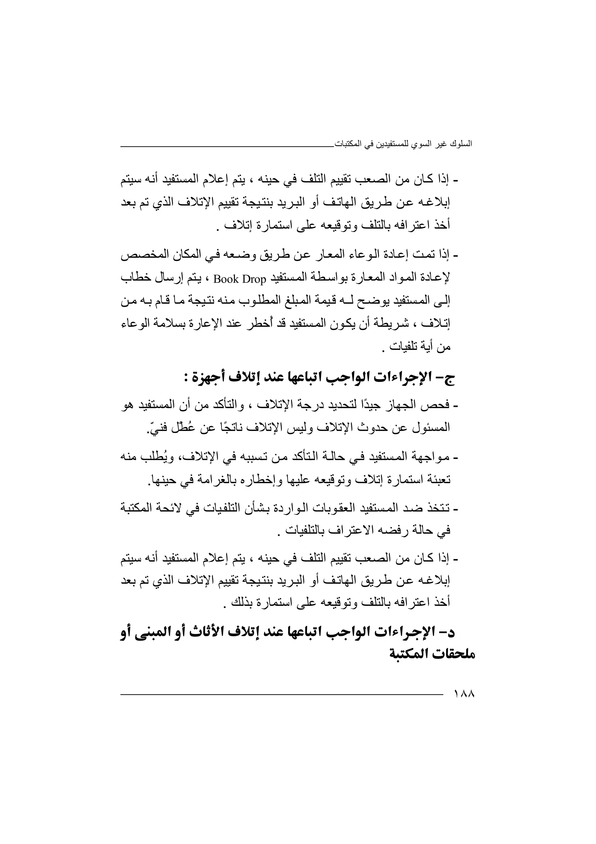 ‫اﻟﻤﻜﺘﺒﺎت‬ ‫ﻓﻲ‬ ‫ﻟﻠﻤﺴﺘﻔﯿﺪﯾﻦ‬ ‫اﻟﺴﻮي‬ ‫ﻏﯿﺮ‬ ‫اﻟﺴﻠﻮك‬
١٨٨
-‫إ‬‫ذ‬‫اﻟﺼﻌ‬ ‫ﻣﻦ‬ ‫ﺎن‬‫ﻛ‬ ‫ا‬‫ﺐ‬‫ﺗ‬‫ﻓﻲ‬ ‫اﻟﺘﻠﻒ‬ ‫ﻘﯿﯿﻢ‬‫ﺣﯿ‬‫ﻨﮫ‬،‫إﻋﻼ‬ ‫ﯾﺘﻢ‬‫م‬‫اﻟﻤﺴ‬‫ﺘﻔ‬‫ﺳ‬ ‫أﻧﮫ‬ ‫ﯿﺪ‬‫ﯿ‬‫ﺘﻢ‬
‫ﺮﯾﻖ‬‫ﻃ‬ ‫ﻦ‬‫ﻋ‬ ‫ﮫ‬‫إﺑﻼﻏ‬‫ا‬‫ﻟ‬‫ﮭ‬‫ﺎ‬‫ﺗ‬‫ﻒ‬‫أ‬‫و‬‫ا‬‫ﻟ‬‫ﺒ‬‫ﺮﯾ‬‫ﺪ‬‫ﺑ‬‫ﻨ‬‫ﺘ‬‫ﯿ‬‫ﺗﻘﯿﯿﻢ‬ ‫ﺠﺔ‬‫اﻹ‬‫ﺗﻢ‬ ‫اﻟﺬي‬ ‫ﺗﻼف‬‫ﺑ‬‫ﻌﺪ‬
‫اﻋﺘﺮاﻓﮫ‬ ‫أﺧﺬ‬‫ﺑ‬‫وﺗﻮﻗﯿﻌﮫ‬ ‫ﺎﻟﺘﻠﻒ‬‫ﻋﻠﻰ‬‫اﺳﺘﻤﺎرة‬‫إﺗﻼف‬.
-‫إ‬‫ذ‬‫اﻟ‬ ‫ﺎدة‬‫إﻋ‬ ‫ﺖ‬‫ﺗﻤ‬ ‫ا‬‫ﻮ‬‫ﻋ‬‫ﺎ‬‫ﺮ‬‫ﻃ‬ ‫ﻦ‬‫ﻋ‬ ‫ﺎر‬‫اﻟﻤﻌ‬ ‫ء‬‫ﯾﻖ‬‫و‬‫ﻌ‬‫ﺿ‬‫ا‬ ‫ﻲ‬‫ﻓ‬ ‫ﮫ‬‫ﻟ‬‫ﻤ‬‫ﻜ‬‫ﺎ‬‫ن‬‫ا‬‫ﻟ‬‫ﻤ‬‫ﺨ‬‫ﺼ‬‫ﺺ‬
‫ﻹ‬‫ﻮ‬‫اﻟﻤ‬ ‫ﺎدة‬‫ﻋ‬‫ا‬‫د‬‫اﻟ‬‫ا‬ ‫ﻄﺔ‬‫ﺑﻮاﺳ‬ ‫ﺎرة‬‫ﻤﻌ‬‫ﻟﻤ‬‫ﺴﺘﻔﯿﺪ‬Book Drop،‫ﺧﻄﺎب‬ ‫إرﺳﺎل‬ ‫ﺘﻢ‬‫ﯾ‬
‫إ‬‫ﻟ‬ ‫ﺢ‬‫ﯾﻮﺿ‬ ‫ﺴﺘﻔﯿﺪ‬‫اﻟﻤ‬ ‫ﻰ‬‫ﻟ‬‫اﻟ‬ ‫ﺒﻠﻎ‬‫اﻟﻤ‬ ‫ﯿﻤﺔ‬‫ﻗ‬ ‫ﮫ‬‫ـ‬‫ﯿﺠﺔ‬‫ﻧﺘ‬ ‫ﻨﮫ‬‫ﻣ‬ ‫ﻮب‬‫ﻤﻄﻠ‬‫ﻗ‬ ‫ﺎ‬‫ﻣ‬‫ﺎم‬‫ﻦ‬‫ﻣ‬ ‫ﮫ‬‫ﺑ‬
‫ﻼف‬‫إﺗ‬،‫ﺷ‬‫ﺮﯾ‬‫ﻄﺔ‬‫أن‬‫ﯾﻜ‬ُ‫أ‬ ‫ﻗﺪ‬ ‫ﺴﺘﻔﯿﺪ‬‫اﻟﻤ‬ ‫ﻮن‬‫ﻋ‬ ‫ﺧﻄﺮ‬‫ﻨﺪ‬‫اﻹﻋﺎ‬‫رة‬‫ﺑﺴﻼﻣﺔ‬‫ا‬‫ﻟﻮﻋﺎء‬
‫ﻣﻦ‬‫أﯾﺔ‬‫ﺗ‬‫ﻠﻔﯿﺎت‬.

-‫ﻓﺤ‬‫ًا‬‫ﺪ‬‫ﺟﯿ‬ ‫اﻟﺠﮭﺎز‬ ‫ﺺ‬‫ﻟ‬‫اﻹﺗﻼف‬ ‫درﺟﺔ‬ ‫ﺘﺤﺪﯾﺪ‬،‫أن‬ ‫ﻣﻦ‬ ‫واﻟﺘﺄﻛﺪ‬‫ا‬‫ﻟ‬‫ﻤﺴ‬‫ﺘﻔ‬‫ﯿﺪ‬‫ھ‬‫ﻮ‬
‫اﻟ‬‫ﻤﺴ‬‫ﺌﻮ‬‫ل‬‫ﻋ‬‫ﺣﺪوث‬ ‫ﻦ‬‫اﻹﺗﻼ‬‫ف‬‫و‬ّ‫ﻲ‬‫ﻓﻨ‬ ‫ْﻞ‬‫ﻄ‬ُ‫ﻋ‬ ‫ﻋﻦ‬ ‫ًﺎ‬‫ﺠ‬‫ﻧﺎﺗ‬ ‫اﻹﺗﻼف‬ ‫ﻟﯿﺲ‬.
-‫ﻮ‬‫ﻣ‬‫اﻟ‬ ‫اﺟﮭﺔ‬‫ﺴ‬‫ﻤ‬‫ﺘﻔﯿﺪ‬‫ﻲ‬‫ﻓ‬‫ا‬ ‫ﺔ‬‫ﺣﺎﻟ‬‫ﺘ‬‫ﻟ‬‫ﻦ‬‫ﻣ‬ ‫ﺄﻛﺪ‬‫ﺴ‬‫ﺗ‬‫ﻓﻲ‬ ‫ﺒﺒﮫ‬‫اﻹ‬،‫ﺗﻼف‬‫و‬ُ‫ﯾ‬‫ﻣﻨﮫ‬ ‫ﻄﻠﺐ‬
‫ﺗ‬‫ﻌﺒﺌ‬‫ﺔ‬‫اﺳ‬‫ﺘ‬‫ﻤﺎر‬‫ة‬‫إﺗ‬‫ﻼ‬‫ف‬‫و‬‫و‬ ‫ﻋﻠﯿﮭﺎ‬ ‫ﺗﻮﻗﯿﻌﮫ‬‫إﺧ‬‫ﺑ‬ ‫ﻄﺎره‬‫ﺎﻟ‬‫ﻐﺮ‬‫اﻣ‬‫ﺣﯿﻨﮭﺎ‬ ‫ﻓﻲ‬ ‫ﺔ‬.
-‫ﺘ‬‫ﺗ‬‫ﺪ‬‫ﺿ‬ ‫ﺨﺬ‬‫ا‬‫ﺴﺘﻔﯿﺪ‬‫ﻟﻤ‬‫ا‬‫ﻮ‬‫اﻟ‬ ‫ﻮﺑﺎت‬‫ﻟﻌﻘ‬‫ا‬‫رد‬‫ة‬‫ﺸﺄ‬‫ﺑ‬‫ن‬‫اﻟ‬‫ﺘ‬‫اﻟﻤﻜﺘﺒﺔ‬ ‫ﻻﺋﺤﺔ‬ ‫ﻓﻲ‬ ‫ﯿﺎت‬‫ﻠﻔ‬
‫اﻻﻋﺘﺮ‬ ‫رﻓﻀﮫ‬ ‫ﺣﺎﻟﺔ‬ ‫ﻓﻲ‬‫ﺑﺎﻟﺘﻠﻔﯿﺎت‬ ‫اف‬.
-‫إذ‬‫اﻟﺼ‬ ‫ﻣﻦ‬ ‫ﺎن‬‫ﻛ‬ ‫ا‬‫ﻌﺐ‬‫ﺗ‬‫ﻓ‬ ‫اﻟﺘﻠﻒ‬ ‫ﻘﯿﯿﻢ‬‫ﻲ‬‫ﺣﯿ‬‫ﻨﮫ‬،‫ﯾﺘﻢ‬‫إ‬‫اﻟﻤﺴ‬ ‫ﻋﻼم‬‫ﺘﻔ‬‫ﯿﺪ‬‫أﻧ‬‫ﺳﯿﺘﻢ‬ ‫ﮫ‬
‫ﺮﯾﻖ‬‫ﻃ‬ ‫ﻦ‬‫ﻋ‬ ‫ﮫ‬‫إﺑﻼﻏ‬‫ا‬‫ﻟ‬‫ﮭ‬‫ﺎ‬‫ﺗ‬‫ﻒ‬‫أ‬‫و‬‫ا‬‫ﻟ‬‫ﺒ‬‫ﺮ‬‫ﯾ‬‫ﺪ‬‫ﺑ‬‫ﻨ‬‫ﺘ‬‫ﯿ‬‫ﺗﻢ‬ ‫اﻟﺬي‬ ‫اﻹﺗﻼف‬ ‫ﺗﻘﯿﯿﻢ‬ ‫ﺠﺔ‬‫ﺑ‬‫ﻌﺪ‬
‫اﻋ‬ ‫أﺧﺬ‬‫ﺘﺮ‬‫اﻓ‬‫ﮫ‬‫ﺑ‬‫وﺗﻮﻗ‬ ‫ﺎﻟﺘﻠﻒ‬‫ﯿ‬‫ﻌ‬‫ﮫ‬‫ﻋﻠﻰ‬‫ا‬‫ﺳ‬‫ﺘ‬‫ﻤﺎرة‬‫ﺑﺬ‬‫ﻟﻚ‬.


 