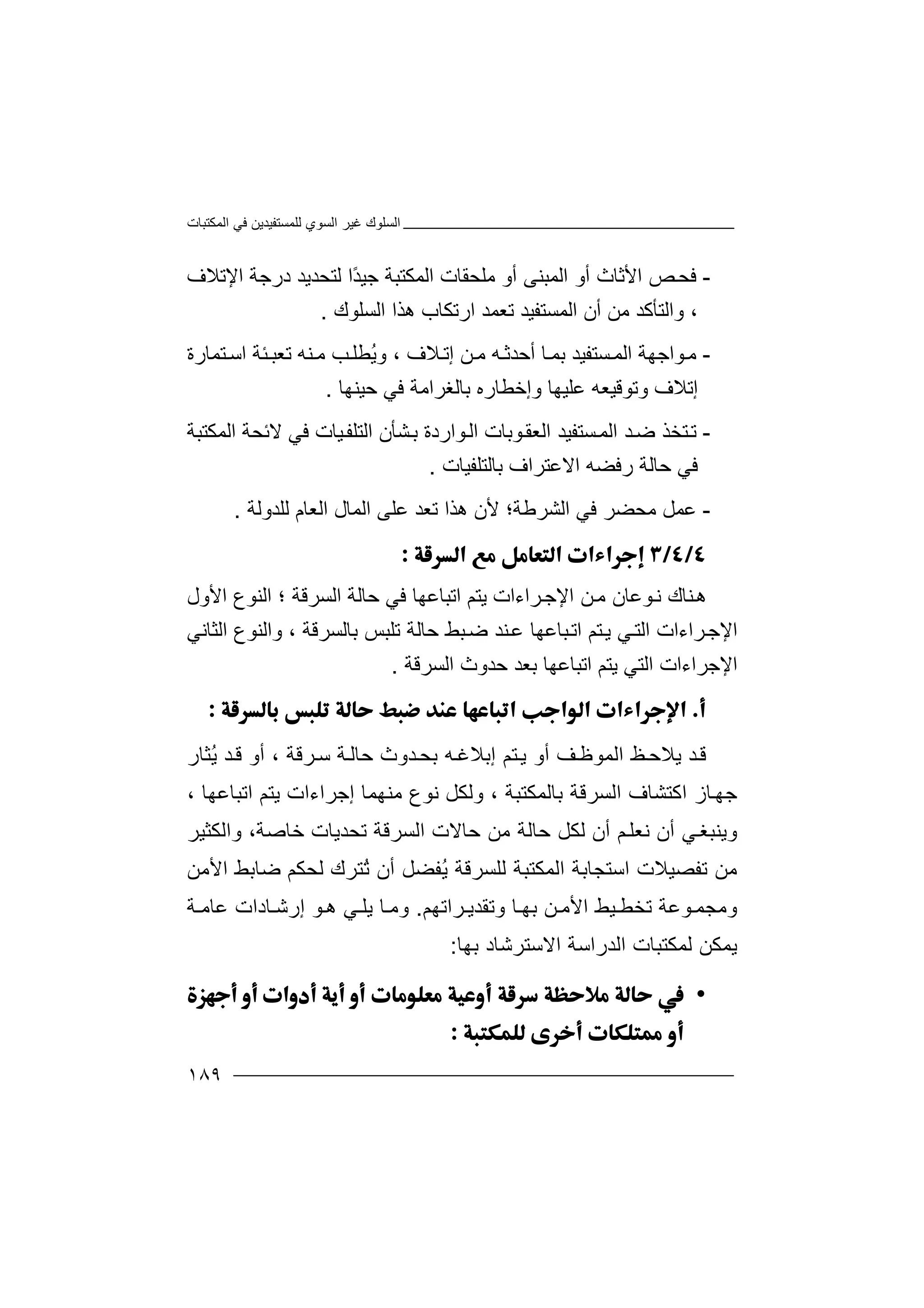 ‫اﻟﻤﻜﺘﺒﺎت‬ ‫ﻓﻲ‬ ‫ﻟﻠﻤﺴﺘﻔﯿﺪﯾﻦ‬ ‫اﻟﺴﻮي‬ ‫ﻏﯿﺮ‬ ‫اﻟﺴﻠﻮك‬
١٨٩
-‫ﻓﺤ‬‫اﻷﺛﺎث‬ ‫ﺺ‬‫أو‬‫ﻣﻠﺤ‬ ‫أو‬ ‫اﻟﻤﺒﻨﻰ‬‫ﻘﺎ‬‫اﻟﻤﻜﺘﺒﺔ‬ ‫ت‬‫ﺟﯿ‬‫ﻟﺘﺤ‬ ‫ًا‬‫ﺪ‬‫ﺪﯾ‬‫درﺟ‬ ‫ﺪ‬‫ﺔ‬‫اﻹﺗﻼف‬
،‫أن‬ ‫ﻣﻦ‬ ‫واﻟﺘﺄﻛﺪ‬‫ا‬‫اﻟﺴﻠﻮك‬ ‫ھﺬا‬ ‫ارﺗﻜﺎب‬ ‫ﺗﻌﻤﺪ‬ ‫ﻟﻤﺴﺘﻔﯿﺪ‬.
-‫ﻮ‬‫ﻣ‬‫ﺴﺘﻔﯿﺪ‬‫اﻟﻤ‬ ‫اﺟﮭﺔ‬‫ﺑﻤ‬‫أﺣﺪﺛ‬ ‫ﺎ‬‫ﮫ‬‫ﻦ‬‫ﻣ‬‫إﺗ‬، ‫ﻼف‬‫و‬ُ‫ﯾ‬‫ﻨﮫ‬‫ﻣ‬ ‫ﺐ‬‫ﻄﻠ‬‫ﺗ‬‫ﺌ‬‫ﻌﺒ‬‫ﺔ‬‫اﺳ‬‫ﺘ‬‫ﻤﺎر‬‫ة‬
‫إﺗ‬‫ﻼ‬‫ف‬‫و‬‫و‬ ‫ﻋﻠﯿﮭﺎ‬ ‫ﺗﻮﻗﯿﻌﮫ‬‫إﺧ‬‫ﺣﯿﻨﮭﺎ‬ ‫ﻓﻲ‬ ‫ﺑﺎﻟﻐﺮاﻣﺔ‬ ‫ﻄﺎره‬.
-‫ﺘ‬‫ﺗ‬‫ﺪ‬‫ﺿ‬ ‫ﺨﺬ‬‫اﻟﻤ‬‫ﺴ‬‫ﺘ‬‫ﻔﯿ‬‫ﺪ‬‫ا‬‫ﻮارد‬‫اﻟ‬ ‫ﻮﺑﺎت‬‫ﻟﻌﻘ‬‫ة‬‫اﻟﻤﻜﺘﺒﺔ‬ ‫ﻻﺋﺤﺔ‬ ‫ﻓﻲ‬ ‫ﯿﺎت‬‫اﻟﺘﻠﻔ‬ ‫ﺸﺄن‬‫ﺑ‬
‫اﻻ‬ ‫رﻓﻀﮫ‬ ‫ﺣﺎﻟﺔ‬ ‫ﻓﻲ‬‫ﻋﺘ‬‫ﺑﺎﻟﺘﻠﻔﯿﺎت‬ ‫ﺮاف‬.
-‫ﻋ‬‫ﻤ‬‫اﻟﺸ‬ ‫ﻓﻲ‬ ‫ﻣﺤﻀﺮ‬ ‫ﻞ‬‫ﺮ‬‫ﻃ‬‫ﺔ‬‫ﻟﻠﺪوﻟﺔ‬ ‫اﻟﻌﺎم‬ ‫اﻟﻤﺎل‬ ‫ﻋﻠﻰ‬ ‫ﺗﻌﺪ‬ ‫ھﺬا‬ ‫ﻷن‬ ‫؛‬.

‫ﻨ‬‫ھ‬‫اﻹ‬ ‫ﻦ‬‫ﻣ‬ ‫ﻮﻋﺎن‬‫ﻧ‬ ‫ﺎك‬‫ﺟ‬‫اﻟﺴﺮﻗﺔ‬ ‫ﺣﺎﻟﺔ‬ ‫ﻓﻲ‬ ‫اﺗﺒﺎﻋﮭﺎ‬ ‫ﯾﺘﻢ‬ ‫ﺮاءات‬‫؛‬‫اﻷول‬ ‫اﻟﻨﻮع‬
‫اﻹ‬‫ﺟ‬‫ﺮاءات‬‫ﺑ‬ ‫ﺗﻠﺒﺲ‬ ‫ﺣﺎﻟﺔ‬ ‫ﺒﻂ‬‫ﺿ‬ ‫ﻨﺪ‬‫ﻋ‬ ‫ﺒﺎﻋﮭﺎ‬‫اﺗ‬ ‫ﺘﻢ‬‫ﯾ‬ ‫ﻲ‬‫اﻟﺘ‬‫ﺎﻟﺴﺮﻗﺔ‬،‫واﻟﻨﻮع‬‫اﻟﺜﺎﻧﻲ‬
‫ا‬‫ﻹ‬‫اﻟﺘ‬ ‫ﺟﺮاءات‬‫ﻲ‬‫ﺑﻌ‬ ‫اﺗﺒﺎﻋﮭﺎ‬ ‫ﯾﺘﻢ‬‫ﺪ‬‫اﻟﺴﺮﻗﺔ‬ ‫ﺣﺪوث‬.

‫ﺪ‬‫ﻗ‬‫ﯾﻼ‬‫ﺣ‬‫ﻆ‬‫ﻒ‬‫اﻟﻤﻮﻇ‬‫أو‬‫ﺮ‬‫ﺳ‬ ‫ﺔ‬‫ﺣﺎﻟ‬ ‫ﺪوث‬‫ﺑﺤ‬ ‫ﮫ‬‫إﺑﻼﻏ‬ ‫ﺘﻢ‬‫ﯾ‬‫ﻗﺔ‬،‫أو‬ُ‫ﯾ‬ ‫ﺪ‬‫ﻗ‬‫ﺜﺎر‬
‫ﺟ‬‫ﮭ‬‫ﺎ‬‫ز‬‫ﺑﺎﻟﻤﻜﺘﺒﺔ‬ ‫اﻟﺴﺮﻗﺔ‬ ‫اﻛﺘﺸﺎف‬،‫وﻟﻜﻞ‬‫ﻧﻮع‬‫ﻣ‬‫ﻨﮭﻤ‬‫ﺎ‬‫إ‬‫ﯾﺘ‬ ‫ﺟﺮاءات‬‫ﻢ‬‫اﺗﺒﺎﻋﮭﺎ‬،
‫و‬‫ﯾﻨ‬‫ﺒﻐ‬‫ﻲ‬‫أن‬‫ﻧﻌ‬‫ﻢ‬‫ﻠ‬‫أن‬‫ﻟﻜ‬‫اﻟﺴﺮﻗﺔ‬ ‫ﺣﺎﻻت‬ ‫ﻣﻦ‬ ‫ﺣﺎﻟﺔ‬ ‫ﻞ‬‫ﺗﺤ‬،‫ﺧﺎﺻﺔ‬ ‫ﺪﯾﺎت‬‫واﻟﻜﺜﯿﺮ‬
‫ﺗﻔ‬ ‫ﻣﻦ‬‫ﺼ‬‫ﯿ‬‫ﻼ‬‫ت‬‫اﺳ‬‫ﺘﺠﺎﺑﺔ‬‫اﻟ‬‫ُﺘﺮ‬‫ﺗ‬ ‫أن‬ ‫ُﻔﻀﻞ‬‫ﯾ‬ ‫ﻟﻠﺴﺮﻗﺔ‬ ‫ﻤﻜﺘﺒﺔ‬‫ك‬‫ﻟﺤ‬‫ﻜﻢ‬‫اﻷﻣﻦ‬ ‫ﺿﺎﺑﻂ‬
‫وﻣ‬‫ﺠﻤ‬‫ﻮﻋ‬‫ﺔ‬‫ا‬ ‫ﯿﻂ‬ ‫ﺗﺨﻄ‬‫ﻷ‬‫ﻣ‬‫ﻦ‬‫ﺑ‬‫ﮭ‬‫و‬ ‫ﺎ‬‫ﺗ‬‫ﻘ‬‫ﺪ‬‫ﯾ‬‫ﺮ‬‫ا‬‫ﺗ‬‫ﮭﻢ‬.‫و‬‫ﺎ‬ ‫ﻣ‬‫إرﺷ‬ ‫ﻮ‬ ‫ھ‬ ‫ﻲ‬ ‫ﯾﻠ‬‫ﺎ‬‫دا‬‫ت‬‫ﻋﺎﻣ‬‫ﺔ‬
‫ﯾﻤ‬‫ﻜ‬‫ﻟﻤﻜﺘﺒﺎ‬ ‫ﻦ‬‫ت‬‫اﻟﺪر‬‫اﺳﺔ‬‫ا‬‫ﺑﮭﺎ‬ ‫ﻻﺳﺘﺮﺷﺎد‬:
•

 