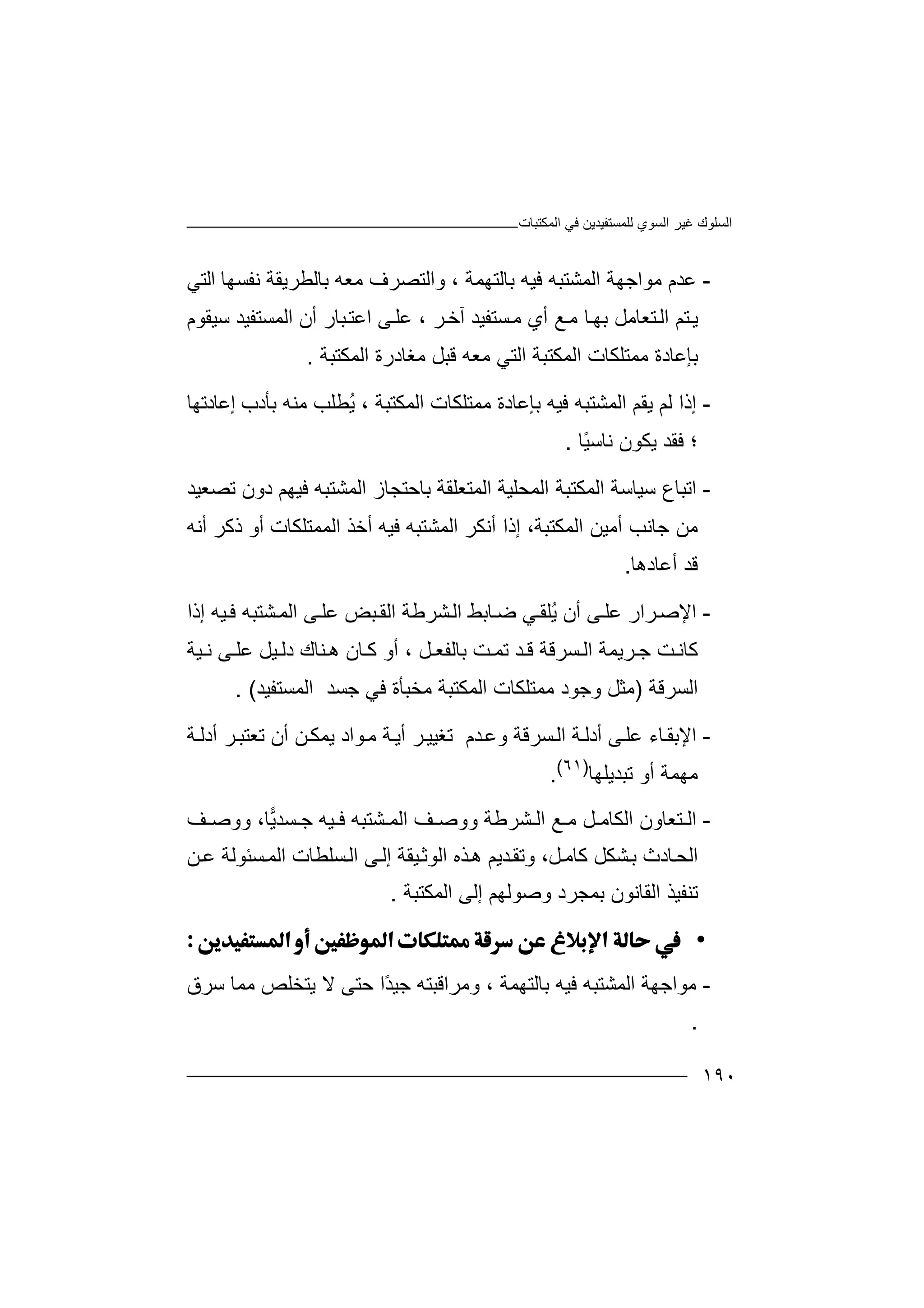 ‫اﻟﻤﻜﺘﺒﺎت‬ ‫ﻓﻲ‬ ‫ﻟﻠﻤﺴﺘﻔﯿﺪﯾﻦ‬ ‫اﻟﺴﻮي‬ ‫ﻏﯿﺮ‬ ‫اﻟﺴﻠﻮك‬
١٩٠
-‫ﻋﺪ‬‫ﻣﻮاﺟ‬ ‫م‬‫ﮭ‬‫ﺔ‬‫ﻓﯿﮫ‬ ‫اﻟﻤﺸﺘﺒﮫ‬‫ﺑ‬‫ﺎﻟﺘﮭﻤﺔ‬،‫واﻟﺘﺼ‬‫ﺮف‬‫اﻟﺘﻲ‬ ‫ﻧﻔﺴﮭﺎ‬ ‫ﺑﺎﻟﻄﺮﯾﻘﺔ‬ ‫ﻣﻌﮫ‬
‫ﺘﻌﺎﻣﻞ‬‫اﻟ‬ ‫ﺘﻢ‬‫ﯾ‬‫ﺑﮭ‬‫ﺎ‬‫ﻊ‬‫ﻣ‬‫ﺮ‬‫آﺧ‬ ‫ﺴﺘﻔﯿﺪ‬‫ﻣ‬ ‫أي‬،‫أن‬ ‫ﺒﺎر‬‫اﻋﺘ‬ ‫ﻰ‬‫ﻋﻠ‬‫ا‬‫ﻟ‬‫ﺳﯿﻘﻮم‬ ‫ﻤﺴﺘﻔﯿﺪ‬
‫ﺑ‬‫ﺈﻋﺎد‬‫ة‬‫ﻣﻤ‬‫ﺘ‬‫ﻠﻜﺎت‬‫اﻟﻤ‬‫ﻜﺘﺒﺔ‬‫اﻟ‬‫ﻣﻌﮫ‬ ‫ﺘﻲ‬‫ﻗ‬‫ﻣﻐﺎدر‬ ‫ﺒﻞ‬‫اﻟﻤﻜ‬ ‫ة‬‫ﺘﺒﺔ‬.
-‫إ‬‫ذ‬‫ﯾﻘﻢ‬ ‫ﻟﻢ‬ ‫ا‬‫اﻟ‬‫ﻓﯿﮫ‬ ‫ﻤﺸﺘﺒﮫ‬‫ﺑ‬‫ﺈﻋﺎد‬‫ة‬‫ﻣ‬‫ﻤ‬‫ﺘ‬‫ﻠﻜ‬‫ﺎت‬‫ا‬‫ﻟﻤ‬‫ﻜﺘ‬‫ﺒﺔ‬،ُ‫ﯾ‬‫ﺑﺄدب‬ ‫ﻣﻨﮫ‬ ‫ﻄﻠﺐ‬‫إﻋﺎدﺗﮭﺎ‬
‫؛‬‫ﻓﻘﺪ‬‫ﯾ‬‫ﻜﻮ‬‫ن‬‫ﻧﺎ‬ً‫ﯿ‬‫ﺳ‬‫ﺎ‬.
-‫ا‬‫ﺗﺒﺎ‬‫ع‬‫ﺳﯿ‬‫ﺎ‬‫ﺳ‬‫ﺔ‬‫اﻟ‬‫ﻤﻜﺘﺒﺔ‬‫اﻟ‬‫اﻟﻤﺘﻌﻠﻘﺔ‬ ‫ﻤﺤﻠﯿﺔ‬‫ﺑ‬‫ﻓﯿﮭﻢ‬ ‫اﻟﻤﺸﺘﺒﮫ‬ ‫ﺎﺣﺘﺠﺎز‬‫د‬‫ﺗﺼﻌﯿﺪ‬ ‫ون‬
‫ﺟﺎ‬ ‫ﻣﻦ‬‫ﻧﺐ‬‫اﻟﻤﻜﺘﺒﺔ‬ ‫أﻣﯿﻦ‬،‫أ‬ ‫إذا‬‫اﻟﻤﺸﺘﺒ‬ ‫ﻧﻜﺮ‬‫ﮫ‬‫ﻓ‬‫اﻟﻤ‬ ‫أﺧﺬ‬ ‫ﯿﮫ‬‫ﻤﺘ‬‫ﻠﻜﺎت‬‫أ‬‫و‬‫أﻧﮫ‬ ‫ذﻛﺮ‬
‫ﻗﺪ‬‫أ‬‫ﻋﺎدھﺎ‬.
-‫ا‬‫ﻹ‬‫ﺻ‬‫ﺮ‬‫ا‬‫ر‬‫ﻋ‬‫ﻠ‬‫ﻰ‬‫أ‬‫ن‬‫إذا‬ ‫ﯿﮫ‬‫ﻓ‬ ‫ﺸﺘﺒﮫ‬‫اﻟﻤ‬ ‫ﻰ‬‫ﻋﻠ‬ ‫ﺒﺾ‬‫اﻟﻘ‬ ‫ﺸﺮﻃﺔ‬‫اﻟ‬ ‫ﺎﺑﻂ‬‫ﺿ‬ ‫ﻲ‬‫ُﻠﻘ‬‫ﯾ‬
‫ﺪ‬ ‫ﻗ‬ ‫ﺴﺮﻗﺔ‬ ‫اﻟ‬ ‫ﺮﯾﻤﺔ‬ ‫ﺟ‬ ‫ﺖ‬ ‫ﻛﺎﻧ‬‫ﺗﻤ‬‫ﻞ‬ ‫ﺑﺎﻟﻔﻌ‬ ‫ﺖ‬،‫أو‬‫ﺎ‬ ‫ﻛ‬‫د‬ ‫ﻨﺎك‬ ‫ھ‬ ‫ن‬‫ﻟ‬‫ﯿ‬‫ﻞ‬‫ﯿﺔ‬ ‫ﻧ‬ ‫ﻰ‬ ‫ﻋﻠ‬
‫اﻟﺴﺮﻗﺔ‬)‫ﻣ‬ ‫وﺟﻮد‬ ‫ﻣﺜﻞ‬‫ﻤﺘ‬‫ﻠﻜﺎت‬‫ا‬‫ﻣ‬ ‫ﻟﻤﻜﺘﺒﺔ‬‫ﺨﺒ‬‫ﺄة‬‫ا‬ ‫ﺟﺴﺪ‬ ‫ﻓﻲ‬‫ﻟﻤﺴﺘﻔﯿ‬‫ﺪ‬. (
-‫اﻹ‬‫ﺑ‬‫ﺎء‬‫ﻘ‬‫ﻋ‬‫أ‬ ‫ﻰ‬‫ﻠ‬‫دﻟ‬‫ﺔ‬‫ا‬‫ﻟ‬‫ﺴ‬‫ﺮﻗﺔ‬‫ﺪم‬‫وﻋ‬‫ﺗ‬‫ﻐ‬‫ﯿ‬‫ﺮ‬‫ﯿ‬‫ﻮاد‬‫ﻣ‬ ‫ﺔ‬‫أﯾ‬‫أ‬ ‫ﻦ‬‫ﯾﻤﻜ‬‫ﺗﻌﺘﺒ‬ ‫ن‬‫ﺔ‬‫أدﻟ‬ ‫ﺮ‬
‫ﻣ‬‫أو‬ ‫ﮭﻤﺔ‬‫ﺗ‬‫ﺒ‬‫ﺪ‬‫ﯾ‬‫ﻠ‬‫ﮭﺎ‬)٦١(
.
-‫اﻟ‬‫اﻟﻜﺎ‬ ‫ﺘﻌﺎون‬‫ﻞ‬ ‫ﻣ‬‫و‬ ‫ﺸﺮﻃﺔ‬ ‫اﻟ‬ ‫ﻊ‬ ‫ﻣ‬‫وﺻ‬‫ﯿﮫ‬ ‫ﻓ‬ ‫ﺸﺘﺒﮫ‬ ‫اﻟﻤ‬ ‫ﻒ‬‫ﺴ‬ ‫ﺟ‬‫ﯾ‬‫ﺪ‬‫ﺎ‬،‫وو‬‫ﺻ‬‫ﻒ‬
‫ا‬‫ﻟ‬‫ﺤ‬‫ﺎ‬‫د‬‫ث‬‫ﺑ‬‫ﺸ‬‫ﻜ‬‫ﻞ‬،‫ﻞ‬‫ﻛﺎﻣ‬‫ﺪﯾﻢ‬‫وﺗﻘ‬‫ھ‬‫اﻟ‬ ‫ﺬه‬‫ﻮ‬‫ﺛ‬‫ﯿ‬‫ﻦ‬‫ﻋ‬ ‫ﺴﺌﻮﻟﺔ‬‫اﻟﻤ‬ ‫ﺴﻠﻄﺎت‬‫اﻟ‬ ‫ﻰ‬‫إﻟ‬ ‫ﻘﺔ‬
‫ﺑﻤﺠﺮد‬ ‫اﻟﻘﺎﻧﻮن‬ ‫ﺗﻨﻔﯿﺬ‬‫و‬‫ﺻﻮ‬‫ﻟﮭ‬‫ﻢ‬‫إ‬‫ﻟ‬‫اﻟﻤﻜﺘﺒﺔ‬ ‫ﻰ‬.
•
-‫ﻣﻮ‬‫اﺟ‬‫ﮭ‬‫ﺔ‬‫ﻓﯿﮫ‬ ‫اﻟﻤﺸﺘﺒﮫ‬‫ﺑ‬‫ﺎﻟﺘﮭﻤﺔ‬،‫وﻣﺮاﻗ‬‫ﺒﺘ‬ً‫ﺪ‬‫ﺟﯿ‬ ‫ﮫ‬‫ا‬‫ﺳﺮق‬ ‫ﻣﻤﺎ‬ ‫ﯾﺘﺨﻠﺺ‬ ‫ﻻ‬ ‫ﺣﺘﻰ‬
.
 