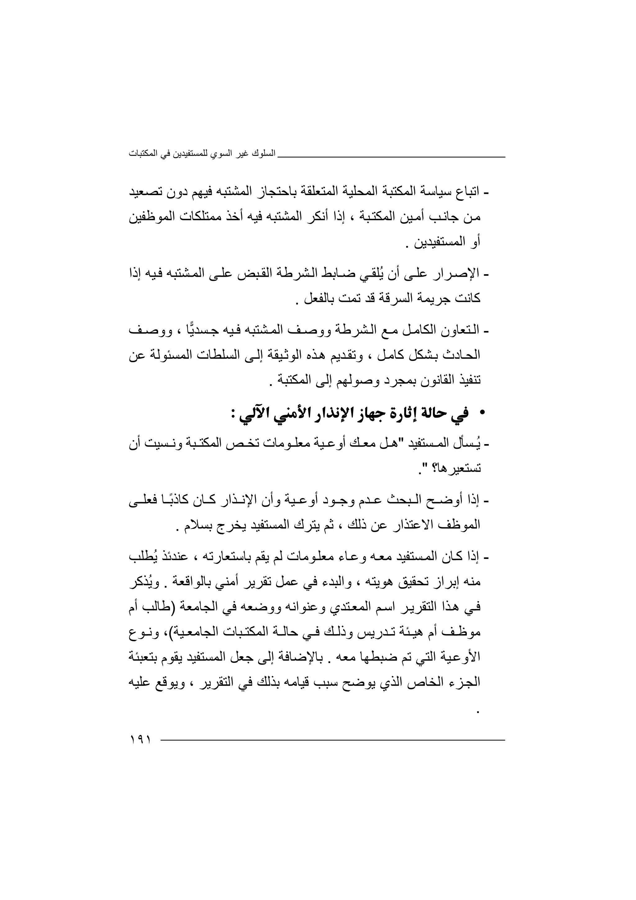 ‫اﻟﻤﻜﺘﺒﺎت‬ ‫ﻓﻲ‬ ‫ﻟﻠﻤﺴﺘﻔﯿﺪﯾﻦ‬ ‫اﻟﺴﻮي‬ ‫ﻏﯿﺮ‬ ‫اﻟﺴﻠﻮك‬
١٩١
-‫ا‬‫ﺗﺒﺎ‬‫ع‬‫ﺳﯿ‬‫ﺎ‬‫ﺳ‬‫ﺔ‬‫اﻟ‬‫ﻤﻜﺘﺒﺔ‬‫اﻟ‬‫اﻟﻤﺘﻌﻠﻘﺔ‬ ‫ﻤﺤﻠﯿﺔ‬‫ﺑ‬‫اﻟﻤﺸﺘﺒﮫ‬ ‫ﺎﺣﺘﺠﺎز‬‫ﻓ‬‫ﯿﮭ‬‫ﻢ‬‫د‬‫ﺗﺼﻌﯿﺪ‬ ‫ون‬
‫ﺟﺎ‬ ‫ﻦ‬‫ﻣ‬‫ﺐ‬‫ﻧ‬‫ﺒﺔ‬‫اﻟﻤﻜﺘ‬ ‫ﯿﻦ‬‫أﻣ‬،‫إذ‬‫ا‬‫أ‬‫اﻟﻤﺸﺘﺒ‬ ‫ﻧﻜﺮ‬‫ﮫ‬‫ﻓ‬‫ﻣ‬ ‫أﺧﺬ‬ ‫ﯿﮫ‬‫ﻤﺘ‬‫اﻟﻤﻮ‬ ‫ﻠﻜﺎت‬‫ﻇﻔ‬‫ﯿﻦ‬
‫أو‬‫اﻟﻤﺴﺘﻔﯿﺪ‬‫ﯾﻦ‬.
-‫ا‬‫ﻹ‬‫ﺻ‬‫ﺮ‬‫ا‬‫ر‬‫ﻋ‬‫ﻠ‬‫ﻰ‬‫أ‬‫ن‬‫ﺸﺘﺒ‬‫اﻟﻤ‬ ‫ﻰ‬‫ﻋﻠ‬ ‫ﺒﺾ‬‫اﻟﻘ‬ ‫ﺸﺮﻃﺔ‬‫اﻟ‬ ‫ﺎﺑﻂ‬‫ﺿ‬ ‫ﻲ‬‫ُﻠﻘ‬‫ﯾ‬‫ﮫ‬‫ﻓ‬‫ﯿ‬‫ﮫ‬‫إ‬‫ذا‬
‫ﻛﺎﻧﺖ‬‫اﻟﺴ‬ ‫ﺟﺮﯾﻤﺔ‬‫ﺮﻗ‬‫ﺗ‬ ‫ﻗﺪ‬ ‫ﺔ‬‫ﻤﺖ‬‫ﺑ‬‫ﺎﻟ‬‫ﻔﻌﻞ‬.
-‫اﻟ‬‫اﻟﻜﺎ‬ ‫ﺘﻌﺎون‬‫ﻞ‬ ‫ﻣ‬‫و‬ ‫ﺸﺮﻃﺔ‬ ‫اﻟ‬ ‫ﻊ‬ ‫ﻣ‬‫وﺻ‬‫ﯿﮫ‬ ‫ﻓ‬ ‫ﺸﺘﺒﮫ‬ ‫اﻟﻤ‬ ‫ﻒ‬‫ﺴ‬ ‫ﺟ‬‫ﯾ‬‫ﺪ‬‫ﺎ‬،‫و‬‫ﻒ‬ ‫وﺻ‬
‫ﺎدث‬‫اﻟﺤ‬‫ﺑ‬‫ﺸ‬‫ﻜﻞ‬‫ﻛ‬‫ﻞ‬‫ﺎﻣ‬‫و‬ ،‫ﺗ‬‫اﻟ‬ ‫ﺬه‬‫ھ‬ ‫ﺪﯾﻢ‬‫ﻘ‬‫ﻮ‬‫ﺛ‬‫ﯿ‬‫اﻟﻤﺴﺌﻮ‬ ‫اﻟﺴﻠﻄﺎت‬ ‫ﻰ‬‫إﻟ‬ ‫ﻘﺔ‬‫ﻟﺔ‬‫ﻋ‬‫ﻦ‬
‫اﻟﻘﺎﻧﻮن‬ ‫ﺗﻨﻔﯿﺬ‬‫ﺑ‬‫ﻤﺠ‬‫ﺮد‬‫و‬‫ﺻﻮ‬‫ﻟﮭ‬‫ﻢ‬‫إ‬‫ﻟ‬‫اﻟﻤﻜﺘﺒﺔ‬ ‫ﻰ‬.
•
-ُ‫ﯾ‬‫ﺴﺘﻔﯿﺪ‬ ‫اﻟﻤ‬ ‫ﺴﺄل‬"‫ﻞ‬ ‫ھ‬‫ﻣ‬‫ﻣﻌ‬ ‫ﯿﺔ‬ ‫أوﻋ‬ ‫ﻚ‬ ‫ﻌ‬‫ﻠ‬‫ﻮ‬‫ﻣ‬‫أن‬ ‫ﺴﯿﺖ‬ ‫وﻧ‬ ‫ﺒﺔ‬ ‫اﻟﻤﻜﺘ‬ ‫ﺺ‬ ‫ﺗﺨ‬ ‫ﺎت‬
‫ﺗ‬‫ﺴ‬‫ﺘﻌﯿﺮھﺎ؟‬."
-‫إ‬‫ذ‬‫ﺒﺤﺚ‬ ‫اﻟ‬ ‫ﺢ‬ ‫أوﺿ‬ ‫ا‬‫ﻋ‬‫ﺪ‬‫م‬‫ﯿ‬ ‫أوﻋ‬ ‫ﻮد‬ ‫وﺟ‬‫ﺔ‬‫ﺎ‬ ‫ﻛ‬ ‫ﺬار‬ ‫اﻹﻧ‬ ‫وأن‬‫ن‬ً‫ﺑ‬‫ﻛﺎذ‬‫ﺎ‬‫ﻰ‬ ‫ﻓﻌﻠ‬
‫ا‬ ‫اﻟﻤﻮﻇﻒ‬‫ﻻ‬‫ﻋ‬‫ذﻟﻚ‬ ‫ﻋﻦ‬ ‫ﺘﺬار‬،‫ﺛ‬‫ﻢ‬‫ﯾ‬‫ﺘ‬‫اﻟﻤﺴﺘﻔ‬ ‫ﺮك‬‫ﯿﺪ‬‫ﯾ‬‫ﺨﺮ‬‫ﺑﺴﻼم‬ ‫ج‬.
-‫إ‬‫ذ‬‫ﺴﺘﻔﯿ‬‫اﻟﻤ‬ ‫ﺎن‬‫ﻛ‬ ‫ا‬‫ﺪ‬‫ﻣ‬‫ﺑﺎﺳﺘﻌﺎرﺗﮫ‬ ‫ﯾﻘﻢ‬ ‫ﻟﻢ‬ ‫ﻮﻣﺎت‬‫ﻣﻌﻠ‬ ‫ﺎء‬‫وﻋ‬ ‫ﮫ‬‫ﻌ‬،‫ﻋ‬‫ﻨ‬‫ﺪ‬‫ﺋ‬‫ﺬ‬‫ُﻄﻠ‬‫ﯾ‬‫ﺐ‬
‫ﻣﻨ‬‫ﮫ‬‫ھﻮﯾﺘﮫ‬ ‫ﺗﺤﻘﯿﻖ‬ ‫إﺑﺮاز‬،‫و‬‫ا‬‫ﻟ‬‫ﺒ‬‫ﺪ‬‫ﻋ‬ ‫ﻓﻲ‬ ‫ء‬‫ﻤ‬‫ﺗ‬ ‫ﻞ‬‫ﻘ‬‫ﺑﺎﻟﻮاﻗﻌﺔ‬ ‫أﻣﻨﻲ‬ ‫ﺮﯾﺮ‬.ُ‫ﯾ‬‫و‬‫ﺬﻛﺮ‬
‫ﻲ‬‫ﻓ‬‫اﻟ‬ ‫ﺬا‬‫ھ‬‫ﺘﻘﺮﯾ‬‫ا‬ ‫ﺮ‬‫ﻢ‬‫ﺳ‬‫وو‬ ‫وﻋﻨﻮاﻧﮫ‬ ‫ﺘﺪي‬‫اﻟﻤﻌ‬‫ﺿﻌ‬‫ﮫ‬‫ﻓ‬‫ﻲ‬‫ا‬‫ﻟ‬‫ﺠ‬‫ﺎﻣﻌﺔ‬)‫ﻃﺎﻟ‬‫أ‬ ‫ﺐ‬‫م‬
‫ﻣﻮ‬‫ﻇ‬‫أ‬ ‫ﻒ‬‫م‬‫ھﯿ‬‫ﺪر‬ ‫ﺗ‬ ‫ﺌﺔ‬‫ﻚ‬ ‫وذﻟ‬ ‫ﯾﺲ‬‫اﻟ‬ ‫ﺒﺎت‬ ‫اﻟﻤﻜﺘ‬ ‫ﺔ‬ ‫ﺣﺎﻟ‬ ‫ﻲ‬ ‫ﻓ‬‫ﺠﺎ‬‫ﻣﻌ‬‫ﯿﺔ‬(،‫وﻧ‬‫ﻮع‬
‫ﯿﺔ‬‫اﻷوﻋ‬‫اﻟ‬‫ﺘﻲ‬‫ﺿﺒﻄﮭﺎ‬ ‫ﺗﻢ‬‫ﻣﻌ‬‫ﮫ‬.‫ﺑ‬‫ﺎﻹﺿﺎ‬‫إﻟﻰ‬ ‫ﻓﺔ‬‫ﺟ‬‫ﻌ‬‫ﻞ‬‫اﻟﻤﺴﺘ‬‫ﯾﻘﻮم‬ ‫ﻔﯿﺪ‬‫ﺑ‬‫ﺘﻌﺒ‬‫ﺌ‬‫ﺔ‬
‫ا‬ ‫ﺰء‬‫اﻟﺠ‬‫ﻟ‬‫ﯾ‬ ‫اﻟﺬي‬ ‫ﺨﺎص‬‫ﻮﺿ‬‫ﺳﺒﺐ‬ ‫ﺢ‬‫ﻗﯿ‬‫اﻟﺘﻘﺮﯾﺮ‬ ‫ﻓﻲ‬ ‫ﺑﺬﻟﻚ‬ ‫ﺎﻣﮫ‬‫وﯾﻮﻗﻊ‬ ،‫ﻋﻠﯿﮫ‬
.
 