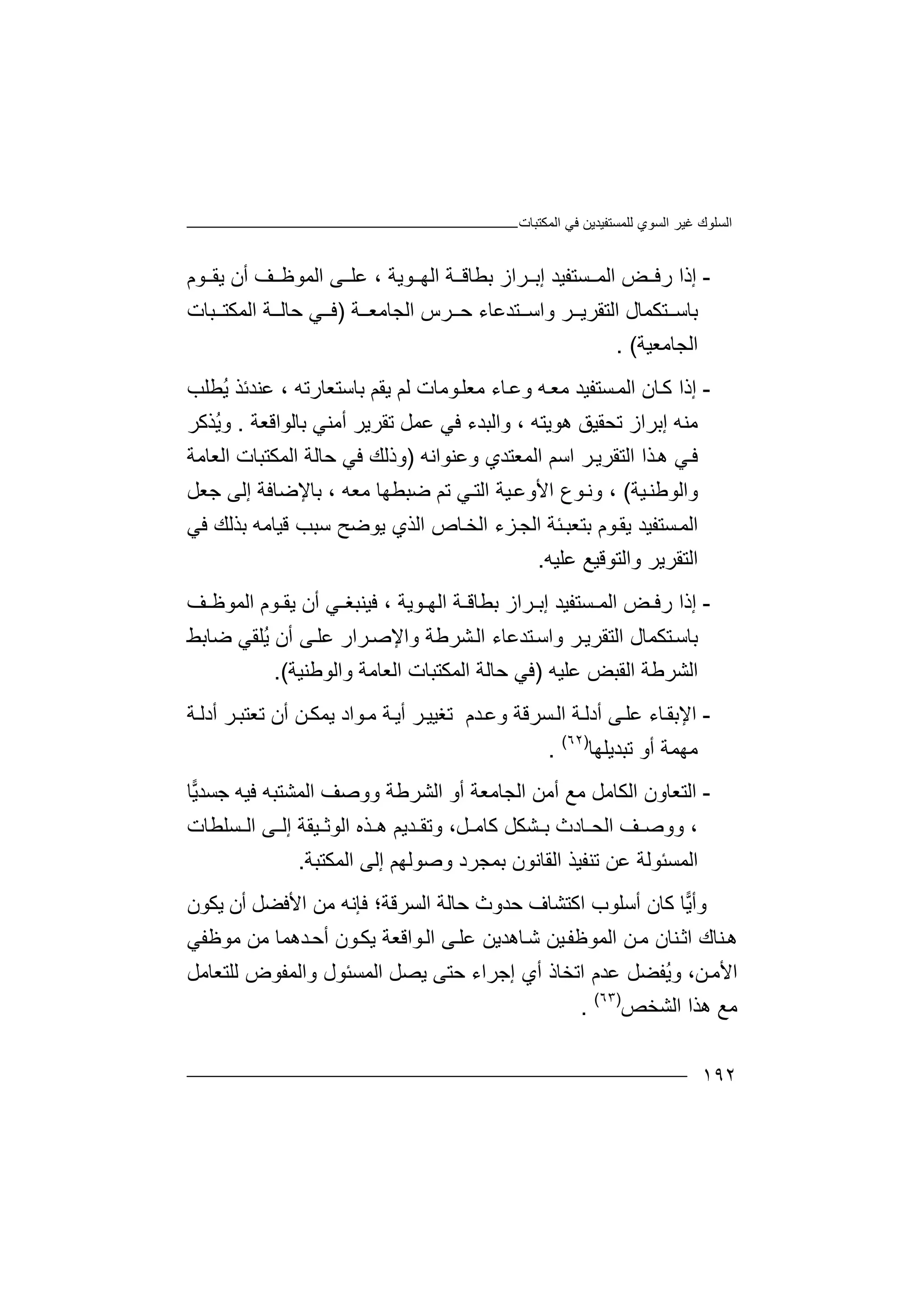 ‫اﻟﻤﻜﺘﺒﺎت‬ ‫ﻓﻲ‬ ‫ﻟﻠﻤﺴﺘﻔﯿﺪﯾﻦ‬ ‫اﻟﺴﻮي‬ ‫ﻏﯿﺮ‬ ‫اﻟﺴﻠﻮك‬
١٩٢
-‫إ‬‫ذ‬‫ﺴﺘﻔﯿ‬ ‫اﻟﻤ‬ ‫ﺾ‬ ‫رﻓ‬ ‫ا‬‫ﺪ‬‫إ‬‫ﻮﯾﺔ‬ ‫اﻟﮭ‬ ‫ﺔ‬ ‫ﺑﻄﺎﻗ‬ ‫ﺮاز‬ ‫ﺑ‬،‫ﻋ‬‫ﻠ‬‫ﻰ‬‫ا‬‫ﻟﻤﻮﻇ‬‫ﻒ‬‫أن‬‫ﯾ‬‫ﻮم‬ ‫ﻘ‬
‫ﺑ‬‫ﺎ‬‫ﺳ‬‫ﺘ‬‫ﻜ‬‫اﻟﺘﻘﺮ‬ ‫ﻤﺎل‬‫ﺮ‬ ‫ﯾ‬‫ﺔ‬ ‫اﻟﺠﺎﻣﻌ‬ ‫ﺮس‬ ‫ﺣ‬ ‫ﺘﺪﻋﺎء‬ ‫واﺳ‬)‫ﻓ‬‫ﺒﺎت‬ ‫اﻟﻤﻜﺘ‬ ‫ﺔ‬ ‫ﺣﺎﻟ‬ ‫ﻲ‬
‫اﻟ‬‫ﺠﺎ‬‫ﻣﻌﯿﺔ‬(.
-‫إذ‬‫ا‬‫ﻛ‬‫ﺎن‬‫اﻟﻤ‬‫ﺴﺘ‬‫ﻔﯿ‬‫ﺪ‬‫ﻣ‬‫ﺎ‬‫وﻋ‬ ‫ﮫ‬‫ﻌ‬‫ء‬‫ﯾﻘﻢ‬ ‫ﻟﻢ‬ ‫ﻮﻣﺎت‬‫ﻣﻌﻠ‬، ‫ﺑﺎﺳﺘﻌﺎرﺗﮫ‬‫ﻋﻨ‬‫ﺪ‬‫ﺋ‬‫ﺬ‬‫ُﻄﻠ‬‫ﯾ‬‫ﺐ‬
‫ﻣﻨ‬‫ﮫ‬‫ھﻮﯾﺘﮫ‬ ‫ﺗﺤﻘﯿﻖ‬ ‫إﺑﺮاز‬،‫و‬‫ا‬‫ﻟ‬‫ﺒ‬‫ﺪ‬‫ﺗﻘﺮﯾ‬ ‫ﻋﻤﻞ‬ ‫ﻓﻲ‬ ‫ء‬‫ﺮ‬‫أﻣﻨﻲ‬‫ﺑ‬‫ﺎﻟﻮاﻗﻌﺔ‬.ُ‫ﯾ‬‫و‬‫ﺬﻛﺮ‬
‫ﻲ‬‫ﻓ‬‫اﻟ‬ ‫ﺬا‬‫ھ‬‫ﺘﻘﺮﯾ‬‫ا‬ ‫ﺮ‬‫ﺳﻢ‬‫وﻋﻨﻮاﻧﮫ‬ ‫اﻟﻤﻌﺘﺪي‬)‫و‬‫ﺣ‬ ‫ﻓﻲ‬ ‫ذﻟﻚ‬‫ﺎ‬‫ﻟ‬‫ﺔ‬‫اﻟﻤﻜﺘ‬‫ﺒ‬‫ﺎ‬‫ت‬‫اﻟ‬‫ﻌﺎﻣ‬‫ﺔ‬
‫و‬‫ا‬‫ﻟﻮﻃﻨ‬‫ﯿ‬‫ﺔ‬(،‫وﻧ‬‫ﯿﺔ‬‫اﻷوﻋ‬ ‫ﻮع‬‫ا‬‫ﻟ‬‫ﻲ‬‫ﺘ‬‫ﻣﻌ‬ ‫ﺿﺒﻄﮭﺎ‬ ‫ﺗﻢ‬‫ﮫ‬،‫ﺑ‬‫ﺎ‬‫ﻹ‬‫إﻟﻰ‬ ‫ﺿﺎﻓﺔ‬‫ﺟﻌﻞ‬
‫ا‬‫ﻟﻤ‬‫ﺴﺘﻔ‬‫ﯿﺪ‬‫ﯾ‬‫ﻘ‬‫ﻮ‬‫م‬‫ﺑ‬‫ﺘﻌﺒ‬‫ﺌ‬‫ﺔ‬‫ا‬ ‫ﺰء‬‫اﻟﺠ‬‫ﺳﺒ‬ ‫ﯾﻮﺿﺢ‬ ‫اﻟﺬي‬ ‫ﺎص‬‫ﻟﺨ‬‫ﻓﻲ‬ ‫ﺑﺬﻟﻚ‬ ‫ﻗﯿﺎﻣﮫ‬ ‫ﺐ‬
‫اﻟﺘﻘﺮﯾﺮ‬‫و‬‫اﻟ‬‫ﺘﻮ‬‫ﻗ‬‫ﯿ‬‫ﻊ‬‫ﻋﻠ‬‫ﯿﮫ‬.
-‫إذ‬‫ا‬‫ر‬‫ﺾ‬ ‫ﻓ‬‫ﺴﺘ‬ ‫اﻟﻤ‬‫ﻔﯿ‬‫ﺪ‬‫إ‬‫ﻮﯾﺔ‬ ‫اﻟﮭ‬ ‫ﺔ‬ ‫ﺑﻄﺎﻗ‬ ‫ﺮاز‬ ‫ﺑ‬،‫ﻓﯿﻨ‬‫ﺒﻐ‬‫ﻲ‬‫أ‬‫ن‬‫ﯾﻘ‬‫ﻮم‬‫ا‬‫ﻟﻤ‬‫ﻮﻇ‬‫ﻒ‬
‫ﺘﺪﻋﺎء‬‫واﺳ‬ ‫ﺮ‬‫اﻟﺘﻘﺮﯾ‬ ‫ﺘﻜﻤﺎل‬‫ﺑﺎﺳ‬‫اﻟ‬‫و‬ ‫ﺸﺮﻃﺔ‬‫اﻹ‬‫ﺮا‬‫ﺻ‬‫ر‬‫ﻋﻠ‬‫ﻰ‬ُ‫ﯾ‬ ‫أن‬‫ﻠﻘ‬‫ﻲ‬‫ﺿ‬‫ﺎ‬‫ﺑ‬‫ﻂ‬
‫اﻟﺸﺮﻃﺔ‬‫اﻟ‬‫ﻘﺒﺾ‬‫ﻋﻠ‬‫ﯿﮫ‬)‫اﻟﻤ‬ ‫ﺣﺎﻟﺔ‬ ‫ﻓﻲ‬‫ﻜﺘ‬‫ﺒ‬‫ﺎت‬‫ا‬‫ﻟﻌ‬‫واﻟﻮﻃﻨﯿﺔ‬ ‫ﺎﻣﺔ‬(.
-‫ا‬‫ﻹ‬‫ﺑ‬‫ﻘ‬‫ﺎء‬‫ﻋﻠ‬‫ﻰ‬‫أد‬‫ﻟ‬‫ﺴﺮﻗ‬‫اﻟ‬ ‫ﺔ‬‫ﺔ‬‫ﺪم‬‫وﻋ‬‫ﺗ‬‫ﻐ‬‫ﯿ‬‫ﺮ‬‫ﯿ‬‫ﻣ‬ ‫ﺔ‬‫أﯾ‬‫ﻮاد‬‫أ‬ ‫ﻦ‬‫ﯾﻤﻜ‬‫ن‬‫ﺔ‬‫أدﻟ‬ ‫ﺮ‬‫ﺗﻌﺘﺒ‬
‫ﺗﺒ‬ ‫أو‬ ‫ﻣﮭﻤﺔ‬‫ﺪ‬‫ﯾ‬‫ﻠ‬‫ﮭﺎ‬)٦٢(
.
-‫ا‬‫ﻟ‬‫اﻟﻜ‬ ‫ﺘﻌﺎون‬‫ﺎ‬‫ﻣ‬‫ﻞ‬‫و‬ ‫اﻟﺸﺮﻃﺔ‬ ‫أو‬ ‫اﻟﺠﺎﻣﻌﺔ‬ ‫أﻣﻦ‬ ‫ﻣﻊ‬‫وﺻ‬‫ﻓﯿﮫ‬ ‫اﻟﻤﺸﺘﺒﮫ‬ ‫ﻒ‬‫ﺟﺴ‬‫ﺪ‬‫ﯾ‬‫ﺎ‬
،‫و‬‫ﺎدث‬ ‫اﻟﺤ‬ ‫ﻒ‬ ‫وﺻ‬‫ﺑ‬‫ﺸ‬‫ﻜ‬‫ﻞ‬،‫ﻞ‬ ‫ﻛﺎﻣ‬‫ﺬه‬ ‫ھ‬ ‫ﺪﯾﻢ‬ ‫وﺗﻘ‬‫ا‬‫ﻟ‬‫ﻮ‬‫ﺛ‬‫ﯿ‬‫ﺴ‬ ‫اﻟ‬ ‫ﻰ‬ ‫إﻟ‬ ‫ﻘﺔ‬‫ﻠﻄ‬‫ﺎت‬
‫ﺗﻨﻔﯿﺬ‬ ‫ﻋﻦ‬ ‫اﻟﻤﺴﺌﻮﻟﺔ‬‫ا‬‫ﻟﻘ‬‫ﺎﻧ‬‫وﺻﻮﻟﮭﻢ‬ ‫ﺑﻤﺠﺮد‬ ‫ﻮن‬‫إ‬‫ﻟ‬‫اﻟﻤﻜﺘﺒﺔ‬ ‫ﻰ‬.
‫و‬‫أ‬‫ﯾ‬‫ﺎ‬‫أﺳﻠﻮ‬ ‫ﻛﺎن‬‫ب‬‫ا‬‫ﻛ‬‫ﺘﺸﺎف‬‫اﻟﺴﺮﻗﺔ‬ ‫ﺣﺎﻟﺔ‬ ‫ﺣﺪوث‬‫؛‬‫ﻓﺈﻧﮫ‬‫ﻣﻦ‬‫ﯾﻜﻮ‬ ‫أن‬ ‫اﻷﻓﻀﻞ‬‫ن‬
‫ﻨﺎ‬‫ھ‬‫اﺛ‬ ‫ك‬‫ﻨﺎن‬‫ﻣ‬‫ﻦ‬‫ﯿ‬‫اﻟﻤﻮﻇﻔ‬‫ﻦ‬‫ﺎھ‬‫ﺷ‬‫ﺪﯾ‬‫ﻣﻮﻇﻔﻲ‬ ‫ﻣﻦ‬ ‫ﺪھﻤﺎ‬‫أﺣ‬ ‫ﻮن‬‫ﯾﻜ‬ ‫ﻮاﻗﻌﺔ‬‫اﻟ‬ ‫ﻰ‬‫ﻋﻠ‬ ‫ﻦ‬
،‫ﻦ‬‫اﻷﻣ‬‫و‬ُ‫ﯾ‬‫ﻔ‬‫اﺗﺨ‬ ‫ﻋﺪم‬ ‫ﻀﻞ‬‫ﺎذ‬‫أ‬‫ي‬‫إ‬‫ﺟ‬‫ﺮ‬‫ا‬‫ء‬‫ﺣ‬‫ﺘ‬‫ﻰ‬‫ﯾ‬‫ﺼ‬‫ﻞ‬‫واﻟ‬ ‫اﻟﻤﺴﺌﻮل‬‫ﻤﻔ‬‫ﻟﻠﺘﻌﺎﻣﻞ‬ ‫ﻮض‬
‫ﻣﻊ‬‫ھﺬ‬‫اﻟﺸﺨﺺ‬ ‫ا‬)٦٣(
.
 