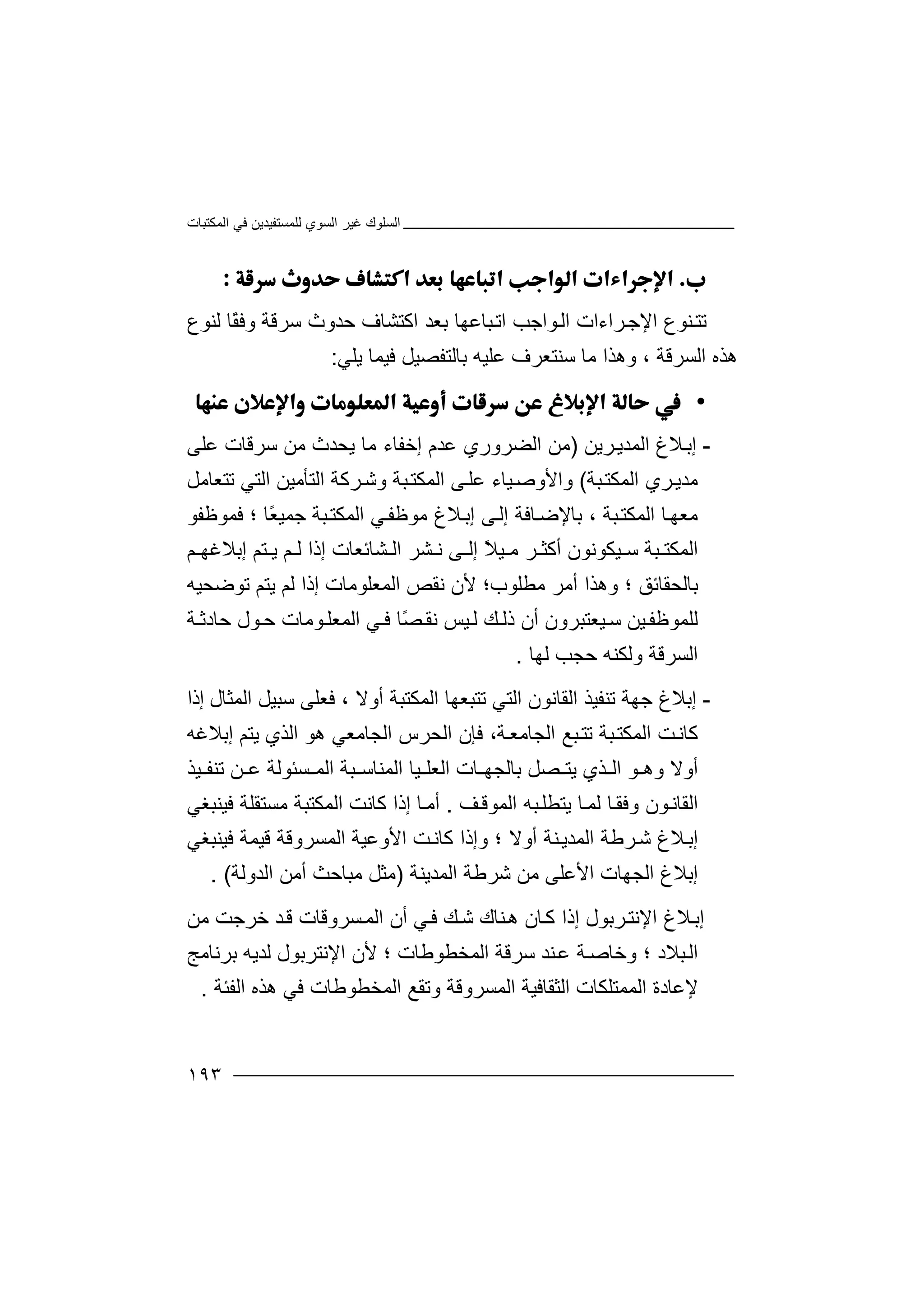 ‫اﻟﻤﻜﺘﺒﺎت‬ ‫ﻓﻲ‬ ‫ﻟﻠﻤﺴﺘﻔﯿﺪﯾﻦ‬ ‫اﻟﺴﻮي‬ ‫ﻏﯿﺮ‬ ‫اﻟﺴﻠﻮك‬
١٩٣

‫ﺗﺘ‬‫ﻨﻮع‬‫ا‬‫ﻹ‬‫ﻟﻨﻮع‬ ‫ًﺎ‬‫ﻘ‬‫وﻓ‬ ‫ﺳﺮﻗﺔ‬ ‫ﺣﺪوث‬ ‫اﻛﺘﺸﺎف‬ ‫ﺑﻌﺪ‬ ‫ﺒﺎﻋﮭﺎ‬‫اﺗ‬ ‫ﻮاﺟﺐ‬‫اﻟ‬ ‫ﺮاءات‬‫ﺟ‬
‫اﻟﺴﺮﻗ‬ ‫ھﺬه‬‫ﯾﻠﻲ‬ ‫ﻓﯿﻤﺎ‬ ‫ﺑﺎﻟﺘﻔﺼﯿﻞ‬ ‫ﻋﻠﯿﮫ‬ ‫ﺳﻨﺘﻌﺮف‬ ‫ﻣﺎ‬ ‫وھﺬا‬ ، ‫ﺔ‬:
•
-‫ﻼغ‬‫إﺑ‬‫ﺮﯾﻦ‬‫اﻟﻤﺪﯾ‬)‫ﻋﻠﻰ‬ ‫ﺳﺮﻗﺎت‬ ‫ﻣﻦ‬ ‫ﯾﺤﺪث‬ ‫ﻣﺎ‬ ‫إﺧﻔﺎء‬ ‫ﻋﺪم‬ ‫اﻟﻀﺮوري‬ ‫ﻣﻦ‬
‫ﺒﺔ‬‫اﻟﻤﻜﺘ‬ ‫ﺮي‬‫ﻣﺪﯾ‬(‫ﺗﺘﻌﺎﻣﻞ‬ ‫اﻟﺘﻲ‬ ‫اﻟﺘﺄﻣﯿﻦ‬ ‫ﺮﻛﺔ‬‫وﺷ‬ ‫ﺒﺔ‬‫اﻟﻤﻜﺘ‬ ‫ﻰ‬‫ﻋﻠ‬ ‫ﯿﺎء‬‫واﻷوﺻ‬
‫ﺒﺔ‬‫اﻟﻤﻜﺘ‬ ‫ﺎ‬‫ﻣﻌﮭ‬‫ﻼغ‬‫إﺑ‬ ‫ﻰ‬‫إﻟ‬ ‫ﺎﻓﺔ‬‫ﺑﺎﻹﺿ‬ ،‫ﻣ‬‫ﺒﺔ‬‫اﻟﻤﻜﺘ‬ ‫ﻲ‬‫ﻮﻇﻔ‬‫ًﺎ‬‫ﻌ‬‫ﺟﻤﯿ‬‫؛‬‫ﻓﻤﻮﻇﻔ‬‫ﻮ‬
‫ﯿﻜﻮﻧﻮن‬ ‫ﺳ‬ ‫ﺒﺔ‬ ‫اﻟﻤﻜﺘ‬ً‫ﻼ‬‫ﯿ‬ ‫ﻣ‬ ‫ﺮ‬ ‫أﻛﺜ‬‫ﻢ‬ ‫إﺑﻼﻏﮭ‬ ‫ﺘﻢ‬ ‫ﯾ‬ ‫ﻢ‬ ‫ﻟ‬ ‫إذا‬ ‫ﺸﺎﺋﻌﺎت‬ ‫اﻟ‬ ‫ﺸﺮ‬ ‫ﻧ‬ ‫ﻰ‬ ‫إﻟ‬
‫ﺑﺎﻟﺤﻘﺎﺋﻖ‬‫ﻣﻄﻠﻮب‬ ‫أﻣﺮ‬ ‫وھﺬا‬ ‫؛‬‫؛‬‫ﺗﻮﺿﺤﯿﮫ‬ ‫ﯾﺘﻢ‬ ‫ﻟﻢ‬ ‫إذا‬ ‫اﻟﻤﻌﻠﻮﻣﺎت‬ ‫ﻧﻘﺺ‬ ‫ﻷن‬
‫ﯿﻌﺘﺒﺮون‬‫ﺳ‬ ‫ﯿﻦ‬‫ﻟﻠﻤﻮﻇﻔ‬‫ﯿﺲ‬‫ﻟ‬ ‫ﻚ‬ ‫ذﻟ‬ ‫أن‬‫ﺔ‬ ‫ﺣﺎدﺛ‬ ‫ﻮل‬‫ﺣ‬ ‫ﻮﻣﺎت‬‫اﻟﻤﻌﻠ‬ ‫ﻲ‬ ‫ﻓ‬ ‫ًﺎ‬‫ﺼ‬‫ﻧﻘ‬
‫وﻟﻜﻨﮫ‬ ‫اﻟﺴﺮﻗﺔ‬‫ﻟﮭﺎ‬ ‫ﺣﺠﺐ‬.
-‫اﻟ‬ ‫ﺗﻨﻔﯿﺬ‬ ‫ﺟﮭﺔ‬ ‫إﺑﻼغ‬‫أوﻻ‬ ‫اﻟﻤﻜﺘﺒﺔ‬ ‫ﺗﺘﺒﻌﮭﺎ‬ ‫اﻟﺘﻲ‬ ‫ﻘﺎﻧﻮن‬‫اﻟﻤﺜﺎل‬ ‫ﺳﺒﯿﻞ‬ ‫ﻓﻌﻠﻰ‬ ،‫إذا‬
‫ﺔ‬‫اﻟﺠﺎﻣﻌ‬ ‫ﺒﻊ‬‫ﺗﺘ‬ ‫ﺒﺔ‬‫اﻟﻤﻜﺘ‬ ‫ﺖ‬‫ﻛﺎﻧ‬،‫ھﻮ‬ ‫اﻟﺠﺎﻣﻌﻲ‬ ‫اﻟﺤﺮس‬ ‫ﻓﺈن‬‫اﻟﺬي‬‫ﯾﺘﻢ‬‫إﺑﻼﻏﮫ‬
‫أوﻻ‬‫ﯿﺬ‬ ‫ﺗﻨﻔ‬ ‫ﻦ‬ ‫ﻋ‬ ‫ﺴﺌﻮﻟﺔ‬ ‫اﻟﻤ‬ ‫ﺒﺔ‬ ‫اﻟﻤﻨﺎﺳ‬ ‫ﯿﺎ‬ ‫اﻟﻌﻠ‬ ‫ﺎت‬ ‫ﺑﺎﻟﺠﮭ‬ ‫ﺼﻞ‬ ‫ﯾﺘ‬ ‫ﺬي‬ ‫اﻟ‬ ‫ﻮ‬ ‫وھ‬
‫ﻒ‬‫اﻟﻤﻮﻗ‬ ‫ﺒﮫ‬‫ﯾﺘﻄﻠ‬ ‫ﺎ‬‫ﻟﻤ‬ ‫ﺎ‬‫وﻓﻘ‬ ‫ﻮن‬‫اﻟﻘﺎﻧ‬.‫ﻣﺴﺘﻘﻠﺔ‬ ‫اﻟﻤﻜﺘﺒﺔ‬ ‫ﻛﺎﻧﺖ‬ ‫إذا‬ ‫ﺎ‬‫أﻣ‬‫ﻓﯿﻨﺒﻐﻲ‬
‫ﺮﻃ‬‫ﺷ‬ ‫ﻼغ‬‫إﺑ‬‫ﻗﯿﻤﺔ‬ ‫اﻟﻤﺴﺮوﻗﺔ‬ ‫اﻷوﻋﯿﺔ‬ ‫ﺖ‬‫ﻛﺎﻧ‬ ‫وإذا‬ ‫؛‬ ‫أوﻻ‬ ‫ﻨﺔ‬‫اﻟﻤﺪﯾ‬ ‫ﺔ‬‫ﻓﯿﻨﺒﻐﻲ‬
‫اﻟﻤﺪﯾﻨﺔ‬ ‫ﺷﺮﻃﺔ‬ ‫ﻣﻦ‬ ‫اﻷﻋﻠﻰ‬ ‫اﻟﺠﮭﺎت‬ ‫إﺑﻼغ‬)‫اﻟﺪوﻟﺔ‬ ‫أﻣﻦ‬ ‫ﻣﺒﺎﺣﺚ‬ ‫ﻣﺜﻞ‬(.
‫ﻼغ‬‫إﺑ‬‫ﺮﺑﻮل‬‫اﻹﻧﺘ‬‫ﻣﻦ‬ ‫ﺧﺮﺟﺖ‬ ‫ﺪ‬‫ﻗ‬ ‫ﺴﺮوﻗﺎت‬‫اﻟﻤ‬ ‫أن‬ ‫ﻲ‬‫ﻓ‬ ‫ﻚ‬‫ﺷ‬ ‫ﻨﺎك‬‫ھ‬ ‫ﺎن‬‫ﻛ‬ ‫إذا‬
‫ﺒﻼد‬‫اﻟ‬‫اﻟﻤﺨﻄﻮﻃﺎت‬ ‫ﺳﺮﻗﺔ‬ ‫ﻨﺪ‬‫ﻋ‬ ‫ﺔ‬‫وﺧﺎﺻ‬ ‫؛‬‫؛‬‫ﺑﺮﻧﺎﻣﺞ‬ ‫ﻟﺪﯾﮫ‬ ‫اﻹﻧﺘﺮﺑﻮل‬ ‫ﻷن‬
‫اﻟﻤﻤﺘﻠﻜﺎت‬ ‫ﻹﻋﺎدة‬‫اﻟﻔﺌﺔ‬ ‫ھﺬه‬ ‫ﻓﻲ‬ ‫اﻟﻤﺨﻄﻮﻃﺎت‬ ‫وﺗﻘﻊ‬ ‫اﻟﻤﺴﺮوﻗﺔ‬ ‫اﻟﺜﻘﺎﻓﯿﺔ‬.
 