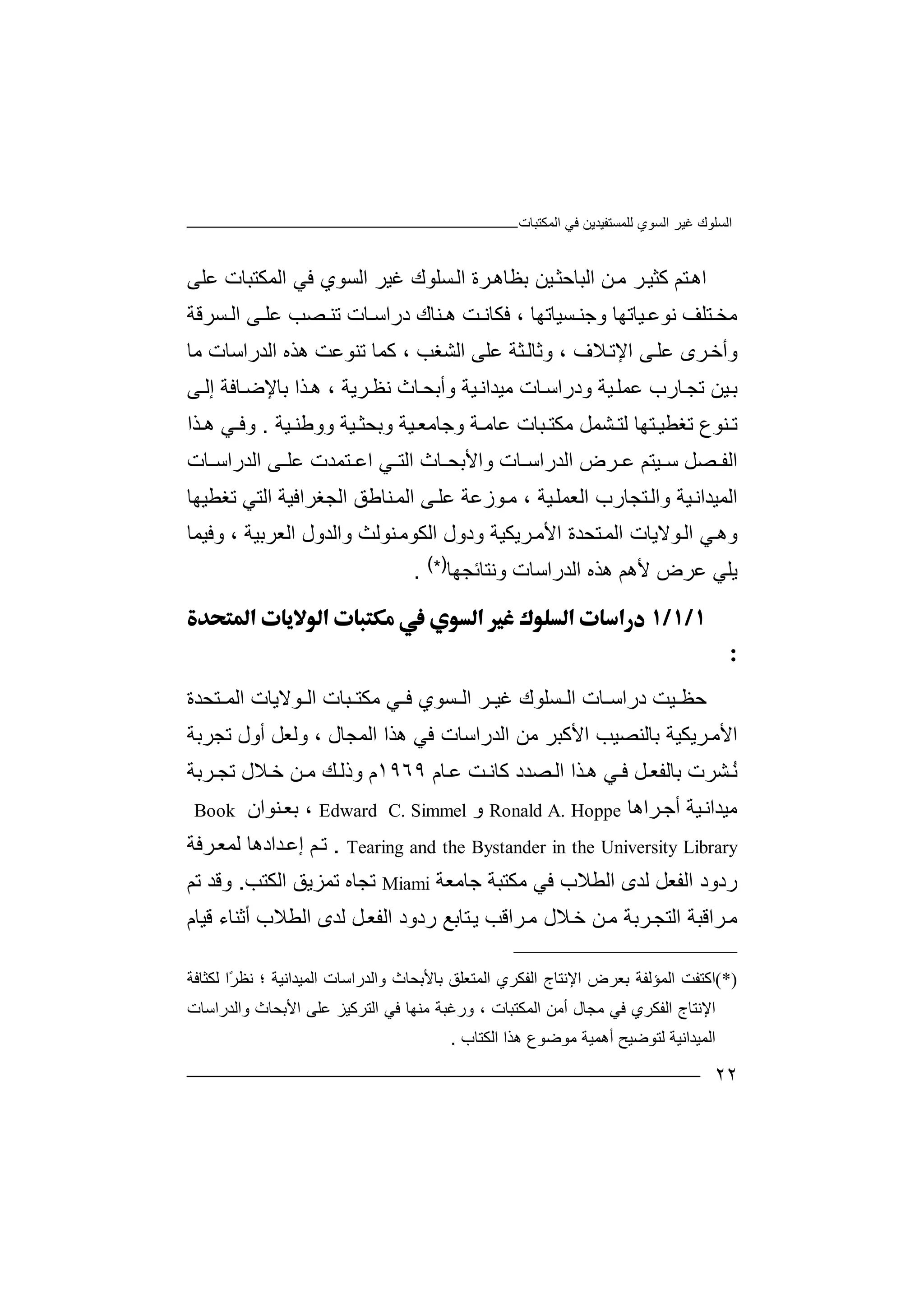‫ﻏﯿﺮ‬ ‫اﻟﺴﻠﻮك‬‫اﻟﻤﻜﺘﺒﺎت‬ ‫ﻓﻲ‬ ‫ﻟﻠﻤﺴﺘﻔﯿﺪﯾﻦ‬ ‫اﻟﺴﻮي‬
٢٢
‫ا‬‫ﺘﻢ‬‫ھ‬‫ﻛﺜﯿ‬‫ﺮ‬‫ﻦ‬‫ﻣ‬‫اﻟﺒ‬‫ﺎ‬‫ﯿ‬‫ﺣﺜ‬‫ﻦ‬‫ﺑﻈ‬‫ﺎ‬‫ﺮة‬‫ھ‬‫ﻏﯿﺮ‬ ‫ﺴﻠﻮك‬‫اﻟ‬‫ا‬‫ﻓ‬ ‫ﻟﺴﻮي‬‫ﻲ‬‫اﻟﻤﻜﺘﺒ‬‫ﺎت‬‫ﻋ‬‫ﻠ‬‫ﻰ‬
‫ﻣﺨ‬‫ﺘ‬‫ﯿﺎ‬ ‫ﻧﻮﻋ‬ ‫ﻠﻒ‬‫ﺗ‬‫ﮭ‬‫ﺎ‬‫و‬‫ﺟ‬‫ﺴ‬ ‫ﻨ‬‫ﯿﺎﺗ‬‫ﮭ‬، ‫ﺎ‬‫ﻓﻜﺎ‬‫ﻧ‬‫ھ‬ ‫ﺖ‬‫ﻨ‬‫ﺎك‬‫د‬‫راﺳ‬‫ﺎ‬‫ﺗ‬ ‫ت‬‫ﻨ‬‫ﺴﺮﻗﺔ‬ ‫اﻟ‬ ‫ﻰ‬ ‫ﻋﻠ‬ ‫ﺼﺐ‬
، ‫ﻼف‬‫اﻹﺗ‬ ‫ﻰ‬‫ﻋﻠ‬ ‫ﺮى‬‫وأﺧ‬‫و‬‫ﻋ‬ ‫ﺜﺔ‬‫ﺛﺎﻟ‬‫ﻠ‬‫ﻣﺎ‬ ‫اﻟﺪراﺳﺎت‬ ‫ھﺬه‬ ‫ﺗﻨﻮﻋﺖ‬ ‫ﻛﻤﺎ‬ ، ‫اﻟﺸﻐﺐ‬ ‫ﻰ‬
‫ﯿ‬‫ﺑ‬‫ﺗﺠ‬ ‫ﻦ‬‫ﺎ‬‫رب‬‫ﻋ‬‫ﻤﻠ‬‫ﯿ‬‫ﺔ‬‫و‬‫د‬‫ر‬‫اﺳ‬‫ﺎ‬‫ﻣﯿ‬ ‫ت‬‫ﯿ‬‫ﺪاﻧ‬‫ﺬ‬‫ھ‬ ، ‫ﺮﯾﺔ‬‫ﻧﻈ‬ ‫ﺎث‬‫وأﺑﺤ‬ ‫ﺔ‬‫ا‬‫ﺑﺎ‬‫ﻹ‬‫ﺎ‬‫ﺿ‬‫ﻓ‬‫ﻰ‬‫إﻟ‬ ‫ﺔ‬
‫ﻨ‬ ‫ﺗ‬‫ﻮ‬‫ع‬‫ﺗﻐ‬‫ﻄﯿ‬‫ﺘ‬‫ﺸﻤ‬ ‫ﻟﺘ‬ ‫ﮭﺎ‬‫ﻞ‬‫وﺑﺤ‬ ‫ﯿﺔ‬ ‫وﺟﺎﻣﻌ‬ ‫ﺔ‬ ‫ﻋﺎﻣ‬ ‫ﺒﺎت‬ ‫ﻣﻜﺘ‬‫ﺜ‬‫ﯿ‬ ‫ووﻃﻨ‬ ‫ﯿﺔ‬‫ﺔ‬.‫ﺬا‬ ‫ھ‬ ‫ﻲ‬ ‫وﻓ‬
‫اﻟ‬‫ﺼ‬ ‫ﻔ‬‫ﻞ‬‫ﯿﺘﻢ‬ ‫ﺳ‬‫ﺮض‬ ‫ﻋ‬‫ا‬‫ﻟﺪر‬‫ا‬‫ﺎ‬ ‫ﺳ‬‫ت‬‫واﻷﺑ‬‫ﺤ‬‫ﺎ‬‫ث‬‫ﻲ‬ ‫اﻟﺘ‬‫ا‬‫ﻋ‬‫ﺘﻤﺪت‬‫ﻋ‬‫ﻰ‬ ‫ﻠ‬‫ﺎت‬ ‫اﻟﺪراﺳ‬
‫اﻟﻤﯿﺪ‬‫اﻧ‬‫اﻟ‬ ‫ﺘﺠﺎرب‬‫واﻟ‬ ‫ﯿﺔ‬‫ﻌ‬‫ﻤ‬‫ﻠ‬‫ﻋﻠ‬ ‫ﻮزﻋﺔ‬‫ﻣ‬ ، ‫ﯿﺔ‬‫ﻰ‬‫ا‬‫اﻟﺘﻲ‬ ‫اﻟﺠﻐﺮاﻓﯿﺔ‬ ‫ﻨﺎﻃﻖ‬‫ﻟﻤ‬‫ﺗ‬‫ﻐﻄ‬‫ﯿﮭ‬‫ﺎ‬
‫ﻲ‬‫وھ‬‫ﻮ‬‫اﻟ‬‫ﻻﯾ‬‫ا‬ ‫ﺎت‬‫ﺘﺤﺪ‬‫ﻟﻤ‬‫اﻷ‬ ‫ة‬‫ﺮﯾﻜ‬‫ﻣ‬‫و‬ ‫ﯿﺔ‬‫واﻟﺪو‬ ‫ﻨﻮﻟﺚ‬‫اﻟﻜﻮﻣ‬ ‫دول‬‫ل‬‫اﻟ‬‫ﻌﺮ‬‫ﺑﯿ‬‫ﺔ‬‫وﻓﯿﻤﺎ‬ ،
‫ﯾﻠ‬‫ﻲ‬‫ﻋﺮ‬‫ض‬‫ھ‬ ‫ﻷھﻢ‬‫ﺬ‬‫وﻧﺘﺎﺋﺠﮭﺎ‬ ‫اﻟﺪراﺳﺎت‬ ‫ه‬)*(
.


‫ﺣ‬‫ﯿﺖ‬ ‫ﻈ‬‫درا‬‫ﺳ‬‫ﺎت‬‫ا‬‫ﻟ‬‫ﺴ‬‫ﻠ‬‫ﻮ‬‫ك‬‫ﻏﯿ‬‫ﺮ‬‫اﻟ‬‫ﺴﻮ‬‫ي‬‫ﻲ‬ ‫ﻓ‬‫ﻣﻜﺘ‬‫ﺒ‬‫ﺎت‬‫ا‬‫ﻮﻻ‬ ‫ﻟ‬‫ﯾﺎ‬‫ت‬‫ﺘﺤﺪة‬ ‫اﻟﻤ‬
‫ﺗﺠﺮﺑﺔ‬ ‫أول‬ ‫وﻟﻌﻞ‬ ، ‫اﻟﻤﺠﺎل‬ ‫ھﺬا‬ ‫ﻓﻲ‬ ‫اﻟﺪراﺳﺎت‬ ‫ﻣﻦ‬ ‫اﻷﻛﺒﺮ‬ ‫ﺑﺎﻟﻨﺼﯿﺐ‬ ‫ﺮﯾﻜﯿﺔ‬‫اﻷﻣ‬
‫ﺎم‬‫ﻋ‬ ‫ﺖ‬ ‫ﻛﺎﻧ‬ ‫ﺼﺪد‬‫اﻟ‬ ‫ﺬا‬‫ھ‬ ‫ﻲ‬ ‫ﻓ‬ ‫ﻞ‬‫ﺑﺎﻟﻔﻌ‬ ‫ﺸﺮت‬ُ‫ﻧ‬١٩٦٩‫ﺮﺑﺔ‬ ‫ﺗﺠ‬ ‫ﻼل‬‫ﺧ‬ ‫ﻦ‬ ‫ﻣ‬ ‫ﻚ‬‫وذﻟ‬ ‫م‬
‫ﺮ‬‫أﺟ‬ ‫ﯿﺔ‬‫ﻣﯿﺪاﻧ‬‫ا‬‫ھﺎ‬Ronald A. Hoppe‫و‬Edward C. Simmel،‫ﺑ‬‫ﻨ‬‫ﻌ‬‫ﻮا‬‫ن‬Book
Tearing and the Bystander in the University Library.‫ﻢ‬‫ﺗ‬‫إ‬‫ﺪا‬‫ﻋ‬‫د‬‫ھﺎ‬‫ﻟ‬‫ﺮ‬‫ﻤﻌ‬‫ﻓ‬‫ﺔ‬
‫رد‬‫ود‬‫ا‬‫ﻟﻔﻌﻞ‬‫ﻟ‬‫ا‬ ‫ﺪى‬‫ﻟﻄﻼب‬‫ﻓ‬‫ﻲ‬‫ﻣﻜ‬‫ﺟﺎﻣﻌﺔ‬ ‫ﺘﺒﺔ‬Miami‫ﺗﺠﺎ‬‫ه‬‫ﺗﻤ‬‫ﺰ‬‫ﯾﻖ‬‫ا‬‫ﻟﻜﺘ‬‫ﺐ‬.‫وﻗ‬‫ﺪ‬‫ﺗﻢ‬
‫ﺮا‬‫ﻣ‬‫ا‬ ‫ﻗﺒﺔ‬‫ﺮ‬‫ﻟﺘﺠ‬‫ﻣ‬ ‫ﺑﺔ‬‫ﻼ‬‫ﺧ‬ ‫ﻦ‬‫ﻣ‬ ‫ل‬‫ﺮاﻗﺐ‬‫ﺘﺎ‬‫ﯾ‬‫ﺑﻊ‬‫رد‬‫ود‬‫ا‬‫ﻞ‬‫ﻟﻔﻌ‬‫ﻟ‬‫ا‬ ‫ﺪى‬‫ﻟﻄﻼب‬‫أ‬‫ﺛﻨ‬‫ﺎء‬‫ﻗ‬‫ﯿ‬‫ﺎم‬
(*)‫اﻛﺘ‬‫ﻔ‬‫اﻟ‬ ‫ﺖ‬‫ﻤﺆﻟ‬‫ﻔ‬‫ﺑﻌ‬ ‫ﺔ‬‫ﺮض‬‫ا‬‫ﻹﻧﺘ‬‫ﺎج‬‫ا‬‫ﻟﻔﻜ‬‫ﻟﻜﺜﺎﻓﺔ‬ ‫ًا‬‫ﺮ‬‫ﻧﻈ‬ ‫؛‬ ‫اﻟﻤﯿﺪاﻧﯿﺔ‬ ‫واﻟﺪراﺳﺎت‬ ‫ﺑﺎﻷﺑﺤﺎث‬ ‫اﻟﻤﺘﻌﻠﻖ‬ ‫ﺮي‬
‫اﻟ‬ ‫اﻹﻧﺘﺎج‬‫ﻔ‬‫أﻣﻦ‬ ‫ﻣﺠﺎل‬ ‫ﻓﻲ‬ ‫ﻜﺮي‬‫اﻟﻤﻜﺘﺒﺎت‬،‫و‬‫رﻏ‬‫ﺒﺔ‬‫ﻣ‬‫ﻨﮭ‬‫ﺎ‬‫ﻓﻲ‬‫ا‬‫ﻟﺘ‬‫ﺮﻛ‬‫ﯿﺰ‬‫ﻋ‬‫ﻠ‬‫ﻰ‬‫ا‬‫ﻷ‬‫ﺑ‬‫ﺤ‬‫ﺎث‬‫و‬‫اﻟ‬‫ﺪر‬‫ا‬‫ﺳﺎت‬
‫اﻟﻤ‬‫ﯿ‬‫ﺪ‬‫اﻧ‬‫ﯿ‬‫ﺔ‬‫ﻟ‬‫ﺘ‬‫ﻮ‬‫ﺿ‬‫ﯿ‬‫ﺢ‬‫أ‬‫ھ‬‫ﻤ‬‫ﯿﺔ‬‫ﻣ‬‫ﻮﺿﻮ‬‫ع‬‫ا‬ ‫ھﺬا‬‫ﻟﻜﺘﺎ‬‫ب‬.
 