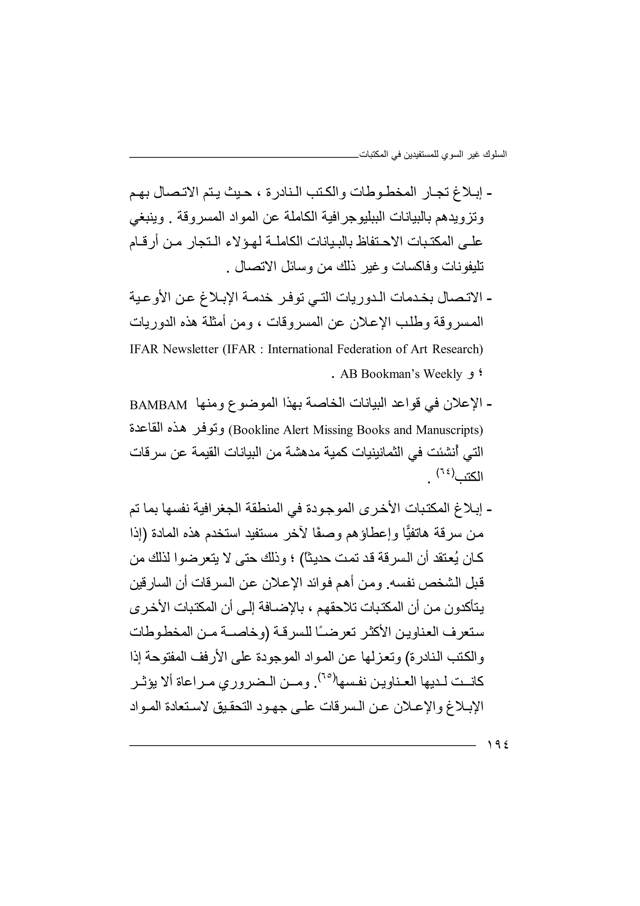 ‫اﻟﻤﻜﺘﺒﺎت‬ ‫ﻓﻲ‬ ‫ﻟﻠﻤﺴﺘﻔﯿﺪﯾﻦ‬ ‫اﻟﺴﻮي‬ ‫ﻏﯿﺮ‬ ‫اﻟﺴﻠﻮك‬
١٩٤
-‫ﻼغ‬ ‫إﺑ‬‫ﻨﺎدرة‬ ‫اﻟ‬ ‫ﺘﺐ‬ ‫واﻟﻜ‬ ‫ﻮﻃﺎت‬ ‫اﻟﻤﺨﻄ‬ ‫ﺎر‬ ‫ﺗﺠ‬،‫ﻢ‬ ‫ﺑﮭ‬ ‫ﺼﺎل‬ ‫اﻻﺗ‬ ‫ﺘﻢ‬ ‫ﯾ‬ ‫ﯿﺚ‬ ‫ﺣ‬
‫و‬‫ﺗﺰوﯾﺪھﻢ‬‫اﻟﻤﺴﺮوﻗﺔ‬ ‫اﻟﻤﻮاد‬ ‫ﻋﻦ‬ ‫اﻟﻜﺎﻣﻠﺔ‬ ‫اﻟﺒﺒﻠﯿﻮﺟﺮاﻓﯿﺔ‬ ‫ﺑﺎﻟﺒﯿﺎﻧﺎت‬.‫وﯾﻨﺒﻐﻲ‬
‫ﺔ‬ ‫اﻟﻜﺎﻣﻠ‬ ‫ﯿﺎﻧﺎت‬ ‫ﺑﺎﻟﺒ‬ ‫ﺘﻔﺎظ‬ ‫اﻻﺣ‬ ‫ﺒﺎت‬ ‫اﻟﻤﻜﺘ‬ ‫ﻰ‬ ‫ﻋﻠ‬‫ﻟ‬‫ﺎم‬ ‫أرﻗ‬ ‫ﻦ‬ ‫ﻣ‬ ‫ﺘﺠﺎر‬ ‫اﻟ‬ ‫ﺆﻻء‬ ‫ﮭ‬
‫وﻓﺎﻛﺴ‬ ‫ﺗﻠﯿﻔﻮﻧﺎت‬‫اﻻﺗﺼﺎل‬ ‫وﺳﺎﺋﻞ‬ ‫ﻣﻦ‬ ‫ذﻟﻚ‬ ‫وﻏﯿﺮ‬ ‫ﺎت‬.
-‫ﻦ‬ ‫ﻋ‬ ‫ﻼغ‬ ‫اﻹﺑ‬ ‫ﺔ‬ ‫ﺧﺪﻣ‬ ‫ﺮ‬ ‫ﺗﻮﻓ‬ ‫ﻲ‬ ‫اﻟﺘ‬ ‫ﺪورﯾﺎت‬ ‫اﻟ‬ ‫ﺪﻣﺎت‬ ‫ﺑﺨ‬ ‫ﺼﺎل‬ ‫اﻻﺗ‬‫ﯿﺔ‬ ‫اﻷوﻋ‬
‫ﺴﺮوﻗﺔ‬‫اﻟﻤ‬‫اﻟﻤﺴﺮوﻗﺎت‬ ‫ﻋﻦ‬ ‫ﻼن‬‫اﻹﻋ‬ ‫ﺐ‬‫وﻃﻠ‬،‫اﻟﺪورﯾﺎت‬ ‫ھﺬه‬ ‫أﻣﺜﻠﺔ‬ ‫وﻣﻦ‬
IFAR Newsletter (IFAR : International Federation of Art Research)
‫و‬ ‫؛‬AB Bookman’s Weekly.
-‫ﻓﻲ‬ ‫اﻹﻋﻼن‬‫وﻣﻨﮭﺎ‬ ‫اﻟﻤﻮﺿﻮع‬ ‫ﺑﮭﺬا‬ ‫اﻟﺨﺎﺻﺔ‬ ‫اﻟﺒﯿﺎﻧﺎت‬ ‫ﻗﻮاﻋﺪ‬BAMBAM
(Bookline Alert Missing Books and Manuscripts)‫اﻟﻘﺎﻋﺪة‬ ‫ﺬه‬‫ھ‬ ‫ﺮ‬‫وﺗﻮﻓ‬
‫اﻟﺜﻤﺎﻧﯿﻨ‬ ‫ﻓﻲ‬ ‫ُﻧﺸﺌﺖ‬‫أ‬ ‫اﻟﺘﻲ‬‫ﯿ‬‫اﻟﻘﯿﻤﺔ‬ ‫اﻟﺒﯿﺎﻧﺎت‬ ‫ﻣﻦ‬ ‫ﻣﺪھﺸﺔ‬ ‫ﻛﻤﯿﺔ‬ ‫ﺎت‬‫ﻋﻦ‬‫ﺳﺮﻗﺎت‬
‫اﻟﻜﺘﺐ‬)٦٤(
.
-‫إ‬‫ﻼغ‬‫ﺑ‬‫ا‬‫ﻟ‬‫ﻤ‬‫ﻜ‬‫ﺘ‬‫ﺒ‬‫ﺎ‬‫ت‬‫ا‬‫ﻷ‬‫ﺗﻢ‬ ‫ﺑﻤﺎ‬ ‫ﻧﻔﺴﮭﺎ‬ ‫اﻟﺠﻐﺮاﻓﯿﺔ‬ ‫اﻟﻤﻨﻄﻘﺔ‬ ‫ﻓﻲ‬ ‫ﻮدة‬‫اﻟﻤﻮﺟ‬ ‫ﺮى‬‫ﺧ‬
‫ھﺎﺗﻔ‬ ‫ﺳﺮﻗﺔ‬ ‫ﻦ‬‫ﻣ‬‫ﯿ‬‫ﺎ‬‫وإﻋﻄﺎ‬‫ؤ‬‫ھ‬‫ﻢ‬‫وﺻ‬ً‫ﻔ‬‫ﺎ‬‫ﻣ‬ ‫ﻵﺧﺮ‬‫ﺴ‬‫ﺘ‬‫ﻔ‬‫ﯿﺪ‬‫اﺳ‬‫ﺘ‬‫ﺨﺪ‬‫اﻟﻤﺎد‬ ‫ھﺬه‬ ‫م‬‫ة‬)‫إ‬‫ذا‬
‫ﺎن‬‫ﻛ‬ً‫ﺎ‬‫ﺜ‬‫ﺣﺪﯾ‬ ‫ﺖ‬‫ﺗﻤ‬ ‫ﺪ‬‫ﻗ‬ ‫ﺴﺮﻗﺔ‬‫اﻟ‬ ‫أن‬ ‫ﺘﻘﺪ‬‫ُﻌ‬‫ﯾ‬(‫؛‬‫ﯾ‬ ‫ﻻ‬ ‫ﺣﺘﻰ‬ ‫وذﻟﻚ‬‫ﺘ‬‫ﻌ‬‫ﺮ‬‫ﻣﻦ‬ ‫ﻟﺬﻟﻚ‬ ‫ﺿﻮا‬
‫ﺸﺨﺺ‬‫اﻟ‬ ‫ﺒﻞ‬‫ﻗ‬‫ﺴﮫ‬‫ﻧﻔ‬.‫و‬‫ا‬ ‫ﻮاﺋﺪ‬‫ﻓ‬ ‫ﻢ‬‫أھ‬ ‫ﻦ‬‫ﻣ‬‫ﻹ‬‫ﺴﺮﻗﺎ‬‫اﻟ‬ ‫ﻦ‬‫ﻋ‬ ‫ﻼن‬‫ﻋ‬‫ت‬‫اﻟﺴﺎرﻗﯿﻦ‬ ‫أن‬
‫ﺘ‬‫ﯾ‬‫ﺄﻛ‬‫ﺪو‬‫ن‬‫ﻣ‬‫ﺒﺎت‬‫اﻟﻤﻜﺘ‬ ‫أن‬ ‫ﻦ‬‫ﺗ‬‫ﻼ‬، ‫ﻢ‬‫ﺣﻘﮭ‬‫ﺑ‬‫أن‬ ‫ﻰ‬‫إﻟ‬ ‫ﺎﻓﺔ‬‫ﺎﻹﺿ‬‫ا‬‫اﻷ‬ ‫ﺒﺎت‬‫ﻟﻤﻜﺘ‬‫ﺮى‬‫ﺧ‬
‫ﺘﻌ‬‫ﺳ‬‫ﺮ‬‫اﻟ‬ ‫ف‬‫ﻌ‬‫ﻨﺎوﯾ‬‫ـ‬‫ﻦ‬‫ا‬‫ﺗ‬ ‫ﺮ‬‫ﻷﻛﺜ‬‫ﻌ‬‫ﺮ‬ً‫ـ‬‫ﺿ‬‫ﺎ‬‫ﻟ‬‫ﺴﺮﻗ‬‫ﻠ‬‫ـ‬‫ﺔ‬)‫و‬‫ـ‬‫ﺧﺎﺻ‬‫ﻣ‬ ‫ﺔ‬‫ـﻦ‬‫اﻟ‬‫ﻤ‬‫ﺨﻄ‬‫ﻮ‬‫ﻃﺎت‬
‫و‬‫ﺘ‬‫اﻟﻜ‬‫ﺐ‬‫ﻨﺎدرة‬‫اﻟ‬(‫وﺗ‬‫اﻟ‬ ‫ﻦ‬‫ﻋ‬ ‫ﺰﻟﮭﺎ‬‫ﻌ‬‫ﻮ‬‫ﻤ‬‫اﻟﻤﻮﺟﻮد‬ ‫اد‬‫ة‬‫إذا‬ ‫اﻟﻤﻔﺘﻮﺣﺔ‬ ‫اﻷرﻓﻒ‬ ‫ﻋﻠﻰ‬
‫ﻛﺎﻧ‬‫ـ‬‫ﺖ‬‫اﻟﻌ‬ ‫ﺪﯾﮭﺎ‬ ‫ﻟ‬‫ﻨ‬‫ﺎ‬‫و‬‫ﯾ‬‫ـ‬‫ﺴﮭﺎ‬ ‫ﻧﻔ‬ ‫ﻦ‬)٦٥(
.‫ﺮ‬ ‫ﯾﺆﺛ‬ ‫أﻻ‬ ‫ﺮاﻋﺎة‬ ‫ﻣ‬ ‫ﻀﺮوري‬ ‫اﻟ‬ ‫ـﻦ‬ ‫وﻣ‬
‫ﻮاد‬ ‫اﻟﻤ‬ ‫ﺘﻌﺎدة‬ ‫ﻻﺳ‬ ‫ﯿﻖ‬ ‫اﻟﺘﺤﻘ‬ ‫ﻮد‬ ‫ﺟﮭ‬ ‫ﻰ‬ ‫ﻋﻠ‬ ‫ﺴﺮﻗﺎت‬ ‫اﻟ‬ ‫ﻦ‬ ‫ﻋ‬ ‫ﻼن‬ ‫واﻹﻋ‬ ‫ﻼغ‬ ‫اﻹﺑ‬
 