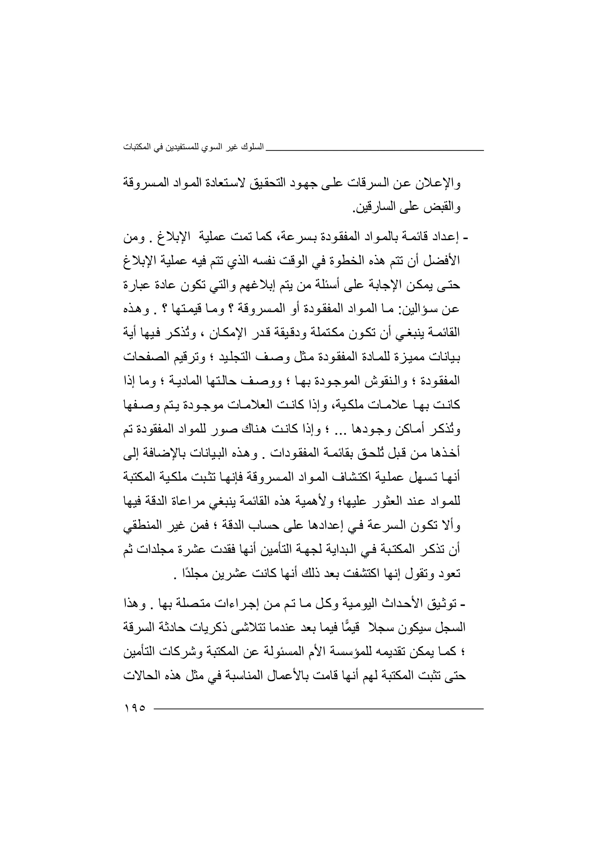 ‫اﻟﻤﻜﺘﺒﺎت‬ ‫ﻓﻲ‬ ‫ﻟﻠﻤﺴﺘﻔﯿﺪﯾﻦ‬ ‫اﻟﺴﻮي‬ ‫ﻏﯿﺮ‬ ‫اﻟﺴﻠﻮك‬
١٩٥
‫اﻟ‬ ‫ﻮاد‬‫اﻟﻤ‬ ‫ﺘﻌﺎدة‬‫ﻻﺳ‬ ‫ﯿﻖ‬‫اﻟﺘﺤﻘ‬ ‫ﻮد‬‫ﺟﮭ‬ ‫ﻰ‬‫ﻋﻠ‬ ‫ﺴﺮﻗﺎت‬‫اﻟ‬ ‫ﻦ‬‫ﻋ‬ ‫ﻼن‬‫واﻹﻋ‬‫ﺴﺮوﻗﺔ‬‫ﻤ‬
‫اﻟﺴﺎرﻗﯿﻦ‬ ‫ﻋﻠﻰ‬ ‫واﻟﻘﺒﺾ‬.
-‫ﻮدة‬‫اﻟﻤﻔﻘ‬ ‫ﻮاد‬‫ﺑﺎﻟﻤ‬ ‫ﺔ‬‫ﻗﺎﺋﻤ‬ ‫ﺪاد‬‫إﻋ‬‫ﺴﺮﻋﺔ‬‫ﺑ‬،‫ﻋﻤﻠﯿﺔ‬ ‫ﺗﻤﺖ‬ ‫ﻛﻤﺎ‬‫اﻹﺑﻼغ‬.‫وﻣﻦ‬
‫اﻟﻮﻗﺖ‬ ‫ﻓﻲ‬ ‫اﻟﺨﻄﻮة‬ ‫ھﺬه‬ ‫ﺗﺘﻢ‬ ‫أن‬ ‫اﻷﻓﻀﻞ‬‫ﻧﻔﺴﮫ‬‫اﻹﺑﻼغ‬ ‫ﻋﻤﻠﯿﺔ‬ ‫ﻓﯿﮫ‬ ‫ﺗﺘﻢ‬ ‫اﻟﺬي‬
‫ﻋﺒﺎرة‬ ‫ﻋﺎدة‬ ‫ﺗﻜﻮن‬ ‫واﻟﺘﻲ‬ ‫إﺑﻼﻏﮭﻢ‬ ‫ﯾﺘﻢ‬ ‫ﻣﻦ‬ ‫أﺳﺌﻠﺔ‬ ‫ﻋﻠﻰ‬ ‫اﻹﺟﺎﺑﺔ‬ ‫ﻦ‬‫ﯾﻤﻜ‬ ‫ﻰ‬‫ﺣﺘ‬
‫ﺆاﻟﯿﻦ‬‫ﺳ‬ ‫ﻦ‬‫ﻋ‬:‫أ‬ ‫ﻮدة‬‫اﻟﻤﻔﻘ‬ ‫ﻮاد‬‫اﻟﻤ‬ ‫ﺎ‬‫ﻣ‬‫ﺘﮭﺎ‬‫ﻗﯿﻤ‬ ‫ﺎ‬‫وﻣ‬ ‫؟‬ ‫ﺴﺮوﻗﺔ‬‫اﻟﻤ‬ ‫و‬‫؟‬.‫ﺬه‬‫وھ‬
‫ﺔ‬‫اﻟﻘﺎﺋﻤ‬‫ﻲ‬‫ﯾﻨﺒﻐ‬‫ﺎن‬‫اﻹﻣﻜ‬ ‫ﺪر‬‫ﻗ‬ ‫ﯿﻘﺔ‬‫ودﻗ‬ ‫ﺘﻤﻠﺔ‬‫ﻣﻜ‬ ‫ﻮن‬‫ﺗﻜ‬ ‫أن‬‫ﯿﮭﺎ‬‫ﻓ‬ ‫ﺮ‬‫ُﺬﻛ‬‫ﺗ‬‫و‬ ،‫أﯾﺔ‬
‫ﯿﺪ‬‫اﻟﺘﺠﻠ‬ ‫ﻒ‬‫وﺻ‬ ‫ﺜﻞ‬‫ﻣ‬ ‫ﻮدة‬‫اﻟﻤﻔﻘ‬ ‫ﺎدة‬‫ﻟﻠﻤ‬ ‫ﺰة‬‫ﻣﻤﯿ‬ ‫ﯿﺎﻧﺎت‬‫ﺑ‬‫اﻟﺼﻔﺤﺎت‬ ‫وﺗﺮﻗﯿﻢ‬ ‫؛‬
‫ﻮدة‬‫اﻟﻤﻔﻘ‬‫ﺎ‬‫ﺑﮭ‬ ‫ﻮدة‬‫اﻟﻤﻮﺟ‬ ‫ﻨﻘﻮش‬‫واﻟ‬ ‫؛‬‫ﺔ‬‫اﻟﻤﺎدﯾ‬ ‫ﺘﮭﺎ‬‫ﺣﺎﻟ‬ ‫ﻒ‬‫ووﺻ‬ ‫؛‬‫إذا‬ ‫وﻣﺎ‬ ‫؛‬
‫ﯿﺔ‬ ‫ﻣﻠﻜ‬ ‫ﺎت‬ ‫ﻋﻼﻣ‬ ‫ﺎ‬ ‫ﺑﮭ‬ ‫ﺖ‬ ‫ﻛﺎﻧ‬،‫ﻛﺎﻧ‬ ‫وإذا‬‫ﻔﮭﺎ‬ ‫وﺻ‬ ‫ﺘﻢ‬ ‫ﯾ‬ ‫ﻮدة‬ ‫ﻣﻮﺟ‬ ‫ﺎت‬ ‫اﻟﻌﻼﻣ‬ ‫ﺖ‬
‫و‬ُ‫ﺗ‬‫ﺮ‬‫ﺬﻛ‬‫ﻮدھﺎ‬‫وﺟ‬ ‫ﺎﻛﻦ‬‫أﻣ‬...‫ﺗﻢ‬ ‫اﻟﻤﻔﻘﻮدة‬ ‫ﻟﻠﻤﻮاد‬ ‫ﺻﻮر‬ ‫ﻨﺎك‬‫ھ‬ ‫ﺖ‬‫ﻛﺎﻧ‬ ‫وإذا‬ ‫؛‬
‫ﺒﻞ‬‫ﻗ‬ ‫ﻦ‬‫ﻣ‬ ‫ﺬھﺎ‬‫أﺧ‬‫ﻮدات‬‫اﻟﻤﻔﻘ‬ ‫ﺔ‬‫ﺑﻘﺎﺋﻤ‬ ‫ﻖ‬‫ُﻠﺤ‬‫ﺗ‬.‫إﻟﻰ‬ ‫ﺑﺎﻹﺿﺎﻓﺔ‬ ‫ﯿﺎﻧﺎت‬‫اﻟﺒ‬ ‫ﺬه‬‫وھ‬
‫اﻟﻤﻜﺘﺒﺔ‬ ‫ﯿﺔ‬‫ﻣﻠﻜ‬ ‫ﺒﺖ‬‫ﺗﺜ‬ ‫ﺎ‬‫ﻓﺈﻧﮭ‬ ‫ﺴﺮوﻗﺔ‬‫اﻟﻤ‬ ‫ﻮاد‬‫اﻟﻤ‬ ‫ﺸﺎف‬‫اﻛﺘ‬ ‫ﯿﺔ‬‫ﻋﻤﻠ‬ ‫ﺴﮭﻞ‬‫ﺗ‬ ‫ﺎ‬‫أﻧﮭ‬
‫ﻋﻠﯿﮭﺎ‬ ‫اﻟﻌﺜﻮر‬ ‫ﻨﺪ‬‫ﻋ‬ ‫ﻮاد‬‫ﻟﻠﻤ‬‫؛‬‫ھﺬ‬ ‫وﻷھﻤﯿﺔ‬‫اﻟﻘﺎﺋﻤﺔ‬ ‫ه‬‫ﯾﻨﺒﻐﻲ‬‫ﻓﯿﮭﺎ‬ ‫اﻟﺪﻗﺔ‬ ‫ﻣﺮاﻋﺎة‬
‫؛‬ ‫اﻟﺪﻗﺔ‬ ‫ﺣﺴﺎب‬ ‫ﻋﻠﻰ‬ ‫إﻋﺪادھﺎ‬ ‫ﻲ‬‫ﻓ‬ ‫ﺴﺮﻋﺔ‬‫اﻟ‬ ‫ﻮن‬‫ﺗﻜ‬ ‫وأﻻ‬‫اﻟﻤﻨﻄﻘﻲ‬ ‫ﻏﯿﺮ‬ ‫ﻓﻤﻦ‬
‫أﻧﮭﺎ‬ ‫اﻟﺘﺄﻣﯿﻦ‬ ‫ﺔ‬‫ﻟﺠﮭ‬ ‫ﺒﺪاﯾﺔ‬‫اﻟ‬ ‫ﻲ‬‫ﻓ‬ ‫ﺒﺔ‬‫اﻟﻤﻜﺘ‬ ‫ﺮ‬‫ﺗﺬﻛ‬ ‫أن‬‫ﻣﺠﻠﺪات‬ ‫ﻋﺸﺮة‬ ‫ﻓﻘﺪت‬‫ﺛﻢ‬
‫وﺗﻘﻮل‬ ‫ﺗﻌﻮد‬‫إ‬‫أﻧﮭ‬ ‫ذﻟﻚ‬ ‫ﺑﻌﺪ‬ ‫اﻛﺘﺸﻔﺖ‬ ‫ﻧﮭﺎ‬‫ﺎ‬‫ﻛﺎﻧﺖ‬‫ًا‬‫ﺪ‬‫ﻣﺠﻠ‬ ‫ﻋﺸﺮﯾﻦ‬.
-‫ﯿﻖ‬‫ﺗﻮﺛ‬‫ﯿﺔ‬‫اﻟﯿﻮﻣ‬ ‫ﺪاث‬‫اﻷﺣ‬‫إﺟ‬ ‫ﻦ‬‫ﻣ‬ ‫ﻢ‬‫ﺗ‬ ‫ﺎ‬‫ﻣ‬ ‫ﻞ‬‫وﻛ‬‫ﺮاءات‬‫ﺑ‬ ‫ﺼﻠﺔ‬‫ﻣﺘ‬‫ﮭﺎ‬.‫وھﺬا‬
‫ﺳﺠﻼ‬ ‫ﺳﯿﻜﻮن‬ ‫اﻟﺴﺠﻞ‬‫اﻟﺴﺮﻗﺔ‬ ‫ﺣﺎدﺛﺔ‬ ‫ذﻛﺮﯾﺎت‬ ‫ﺗﺘﻼﺷﻰ‬ ‫ﻋﻨﺪﻣﺎ‬ ‫ﺑﻌﺪ‬ ‫ﻓﯿﻤﺎ‬ ‫ﺎ‬‫ﻤ‬‫ﻗﯿ‬
‫اﻟﺘﺄﻣﯿﻦ‬ ‫وﺷﺮﻛﺎت‬ ‫اﻟﻤﻜﺘﺒﺔ‬ ‫ﻋﻦ‬ ‫اﻟﻤﺴﺌﻮﻟﺔ‬ ‫اﻷم‬ ‫ﻟﻠﻤﺆﺳﺴﺔ‬ ‫ﺗﻘﺪﯾﻤﮫ‬ ‫ﯾﻤﻜﻦ‬ ‫ﺎ‬‫ﻛﻤ‬ ‫؛‬
‫اﻟﺤﺎﻻت‬ ‫ھﺬه‬ ‫ﻣﺜﻞ‬ ‫ﻓﻲ‬ ‫اﻟﻤﻨﺎﺳﺒﺔ‬ ‫ﺑﺎﻷﻋﻤﺎل‬ ‫ﻗﺎﻣﺖ‬ ‫أﻧﮭﺎ‬ ‫ﻟﮭﻢ‬ ‫اﻟﻤﻜﺘﺒﺔ‬ ‫ﺗﺜﺒﺖ‬ ‫ﺣﺘﻰ‬
 