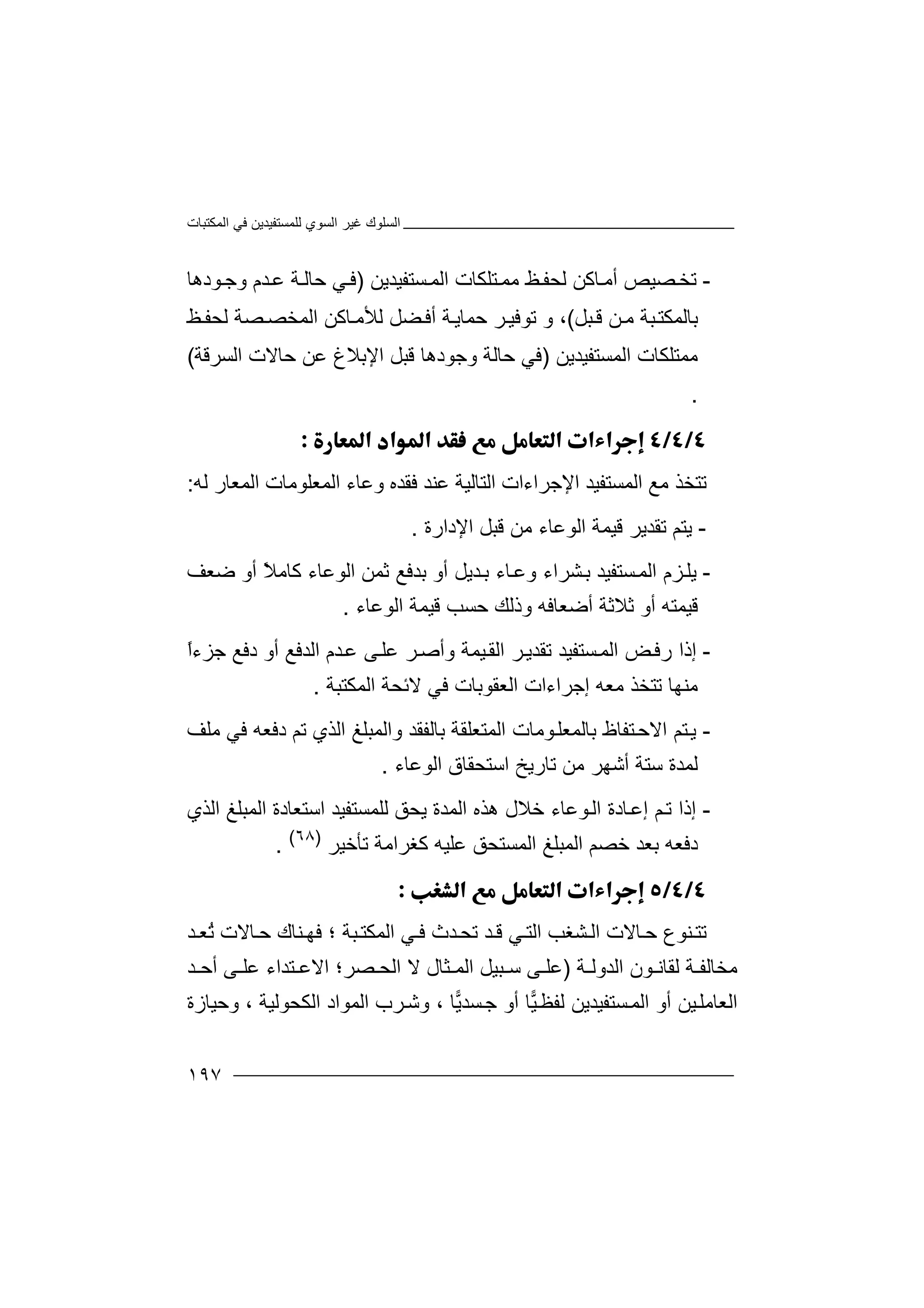 ‫اﻟﻤﻜﺘﺒﺎت‬ ‫ﻓﻲ‬ ‫ﻟﻠﻤﺴﺘﻔﯿﺪﯾﻦ‬ ‫اﻟﺴﻮي‬ ‫ﻏﯿﺮ‬ ‫اﻟﺴﻠﻮك‬
١٩٧
-‫ﺗ‬‫ﺨ‬‫ﻟﺤﻔ‬ ‫ﺎﻛﻦ‬‫أﻣ‬ ‫ﺼﯿﺺ‬‫ﻆ‬‫ﻣ‬‫ﺴﺘﻔﯿﺪ‬‫اﻟﻤ‬ ‫ﺘﻠﻜﺎت‬‫ﻤ‬‫ﯾﻦ‬)‫ﺪم‬‫ﻋ‬ ‫ﺔ‬‫ﺣﺎﻟ‬ ‫ﻲ‬‫ﻓ‬‫و‬‫ﻮ‬‫ﺟ‬‫دھ‬‫ﺎ‬
‫ﺒﻞ‬‫ﻗ‬ ‫ﻦ‬‫ﻣ‬ ‫ﺒﺔ‬‫ﺑﺎﻟﻤﻜﺘ‬(‫و‬ ،‫ﺗﻮﻓ‬‫ﯿ‬‫ﺮ‬‫أ‬ ‫ﺔ‬‫ﺣﻤﺎﯾ‬‫ﻟﺤﻔ‬ ‫ﺼﺔ‬‫اﻟﻤﺨﺼ‬ ‫ﺎﻛﻦ‬‫ﻟﻸﻣ‬ ‫ﻀﻞ‬‫ﻓ‬‫ﻆ‬
‫ﻣﻤ‬‫ﺘ‬‫ﻠﻜﺎ‬‫ت‬‫اﻟ‬‫ﻤ‬‫ﺴﺘﻔﯿﺪﯾﻦ‬)‫ﻓ‬‫وﺟﻮدھﺎ‬ ‫ﺣﺎﻟﺔ‬ ‫ﻲ‬‫ﻗﺒ‬‫ﺣ‬ ‫ﻋﻦ‬ ‫اﻹﺑﻼغ‬ ‫ﻞ‬‫ﺎ‬‫ﻻ‬‫ت‬‫ا‬‫ﻟ‬‫ﺴ‬‫ﺮ‬‫ﻗ‬‫ﺔ‬(
.

‫ﺗﺘ‬‫اﻟﻤﺴﺘﻔﯿﺪ‬ ‫ﻣﻊ‬ ‫ﺨﺬ‬‫ا‬‫وﻋﺎء‬ ‫ﻓﻘﺪه‬ ‫ﻋﻨﺪ‬ ‫اﻟﺘﺎﻟﯿﺔ‬ ‫ﻹﺟﺮاءات‬‫اﻟ‬‫ﻤﻌﻠﻮﻣﺎت‬‫اﻟ‬‫ﻟﮫ‬ ‫ﻤﻌﺎر‬:
-‫ﯾﺘ‬‫ﺗﻘ‬ ‫ﻢ‬‫ﺪﯾ‬‫ﺮ‬‫ﻗﯿ‬‫ا‬ ‫ﻤﺔ‬‫ﻟﻮ‬‫اﻹدارة‬ ‫ﻗﺒﻞ‬ ‫ﻣﻦ‬ ‫ﻋﺎء‬.
-‫ﯾ‬‫ﺴﺘﻔﯿﺪ‬‫اﻟﻤ‬ ‫ﺰم‬‫ﻠ‬‫ﺸ‬‫ﺑ‬‫ﺪﯾﻞ‬‫ﺑ‬ ‫ﺎء‬‫وﻋ‬ ‫ﺮاء‬‫أو‬‫ﺑﺪ‬‫اﻟﻮﻋﺎء‬ ‫ﺛﻤﻦ‬ ‫ﻓﻊ‬ً‫ﻼ‬‫ﻛﺎﻣ‬‫أو‬‫ﺿﻌﻒ‬
‫أو‬ ‫ﻗﯿﻤﺘﮫ‬‫ﺛﻼ‬‫اﻟﻮﻋﺎء‬ ‫ﻗﯿﻤﺔ‬ ‫ﺣﺴﺐ‬ ‫وذﻟﻚ‬ ‫أﺿﻌﺎﻓﮫ‬ ‫ﺛﺔ‬.
-‫إذ‬‫ﺴﺘﻔﯿﺪ‬‫اﻟﻤ‬ ‫ﺾ‬‫رﻓ‬ ‫ا‬‫ﺗ‬‫و‬ ‫ﯿﻤﺔ‬‫اﻟﻘ‬ ‫ﺮ‬‫ﻘﺪﯾ‬‫ﺪم‬‫ﻋ‬ ‫ﻰ‬‫ﻋﻠ‬ ‫ﺮ‬‫أﺻ‬‫اﻟ‬‫ﺪﻓ‬‫أ‬ ‫ﻊ‬‫و‬‫د‬‫ﻓﻊ‬‫ﺟ‬ً‫ا‬‫ﺰء‬
‫ﻣﻨﮭﺎ‬‫ﺗ‬‫إﺟﺮ‬ ‫ﻣﻌﮫ‬ ‫ﺘﺨﺬ‬‫اﻟ‬ ‫اءات‬‫ﻌﻘ‬‫ﻓﻲ‬ ‫ﻮﺑﺎت‬‫اﻟﻤﻜﺘﺒﺔ‬ ‫ﻻﺋﺤﺔ‬.
-‫ﯾ‬‫ﺘ‬‫ا‬ ‫ﻢ‬‫ﻻ‬‫ﺘ‬‫ﺣ‬‫ﻔﺎ‬‫ﺑﺎ‬ ‫ظ‬‫ﻟ‬‫ﻤ‬‫ﻌ‬‫دﻓﻌﮫ‬ ‫ﺗﻢ‬ ‫اﻟﺬي‬ ‫واﻟﻤﺒﻠﻎ‬ ‫ﺑﺎﻟﻔﻘﺪ‬ ‫اﻟﻤﺘﻌﻠﻘﺔ‬ ‫ﻮﻣﺎت‬‫ﻠ‬‫ﻓﻲ‬‫ﻣﻠﻒ‬
‫ﻟﻤﺪة‬‫ﺗﺎرﯾ‬ ‫ﻣﻦ‬ ‫أﺷﮭﺮ‬ ‫ﺳﺘﺔ‬‫ﺦ‬‫اﻟﻮﻋﺎء‬ ‫اﺳﺘﺤﻘﺎق‬.
-‫إ‬‫ذ‬‫ﻢ‬‫ﺗ‬ ‫ا‬‫ﺎد‬‫إﻋ‬‫ة‬‫ﻮ‬‫اﻟ‬‫ﻋﺎء‬‫ﺧﻼل‬‫ﯾﺤ‬ ‫اﻟﻤﺪة‬ ‫ھﺬه‬‫ﻖ‬‫ﻟﻠﻤﺴﺘﻔ‬‫ﯿ‬‫اﻟﻤﺒﻠﻎ‬ ‫اﺳﺘﻌﺎدة‬ ‫ﺪ‬‫اﻟﺬي‬
‫ا‬ ‫ﺧﺼﻢ‬ ‫ﺑﻌﺪ‬ ‫دﻓﻌﮫ‬‫ﻟ‬‫ﻋﻠ‬ ‫اﻟﻤﺴﺘﺤﻖ‬ ‫ﻤﺒﻠﻎ‬‫ﯿ‬‫ﺗﺄﺧﯿﺮ‬ ‫ﻛﻐﺮاﻣﺔ‬ ‫ﮫ‬)٦٨(
.

‫ﺗﺘ‬‫ﺸﻐ‬ ‫اﻟ‬ ‫ﺎﻻت‬‫ﺣ‬ ‫ﻨﻮع‬‫ﺐ‬‫ﺒﺔ‬‫اﻟﻤﻜﺘ‬ ‫ﻲ‬ ‫ﻓ‬ ‫ﺪث‬‫ﺗﺤ‬ ‫ﺪ‬ ‫ﻗ‬ ‫ﻲ‬‫اﻟﺘ‬‫؛‬ُ‫ﺗ‬ ‫ﺎﻻت‬‫ﺣ‬ ‫ﻨﺎك‬ ‫ﻓﮭ‬‫ﻌ‬‫ﺪ‬
‫ﻣﺨﺎﻟ‬‫ﻔ‬‫ﺔ‬‫ﻟ‬‫ﻘ‬‫ﺎ‬‫ﻧ‬‫ﻮ‬‫ن‬‫ا‬‫ﻟ‬‫ﺪ‬‫و‬‫ﻟ‬‫ﺔ‬)‫ﻋ‬‫ﻠ‬‫ﺜﺎل‬ ‫اﻟﻤ‬ ‫ﺒﯿﻞ‬ ‫ﺳ‬ ‫ﻰ‬‫ﻻ‬‫ﺪ‬ ‫أﺣ‬ ‫ﻰ‬ ‫ﻋﻠ‬ ‫ﺘﺪاء‬ ‫اﻻﻋ‬ ‫ﺼﺮ؛‬ ‫اﻟﺤ‬
‫ﻟﻔﻈ‬ ‫ﺴﺘﻔﯿﺪﯾﻦ‬‫اﻟﻤ‬ ‫أو‬ ‫ﯿﻦ‬‫اﻟﻌﺎﻣﻠ‬‫ﯿ‬‫ﺎ‬‫ﯾ‬‫ﺴﺪ‬‫ﺟ‬ ‫أو‬‫ﺎ‬،‫و‬‫اﻟﻤﻮا‬ ‫ﺮب‬‫ﺷ‬‫ا‬ ‫د‬‫ﻟﻜ‬‫ﺤ‬‫ﻮﻟﯿ‬‫ﺔ‬،‫وﺣﯿﺎزة‬
 