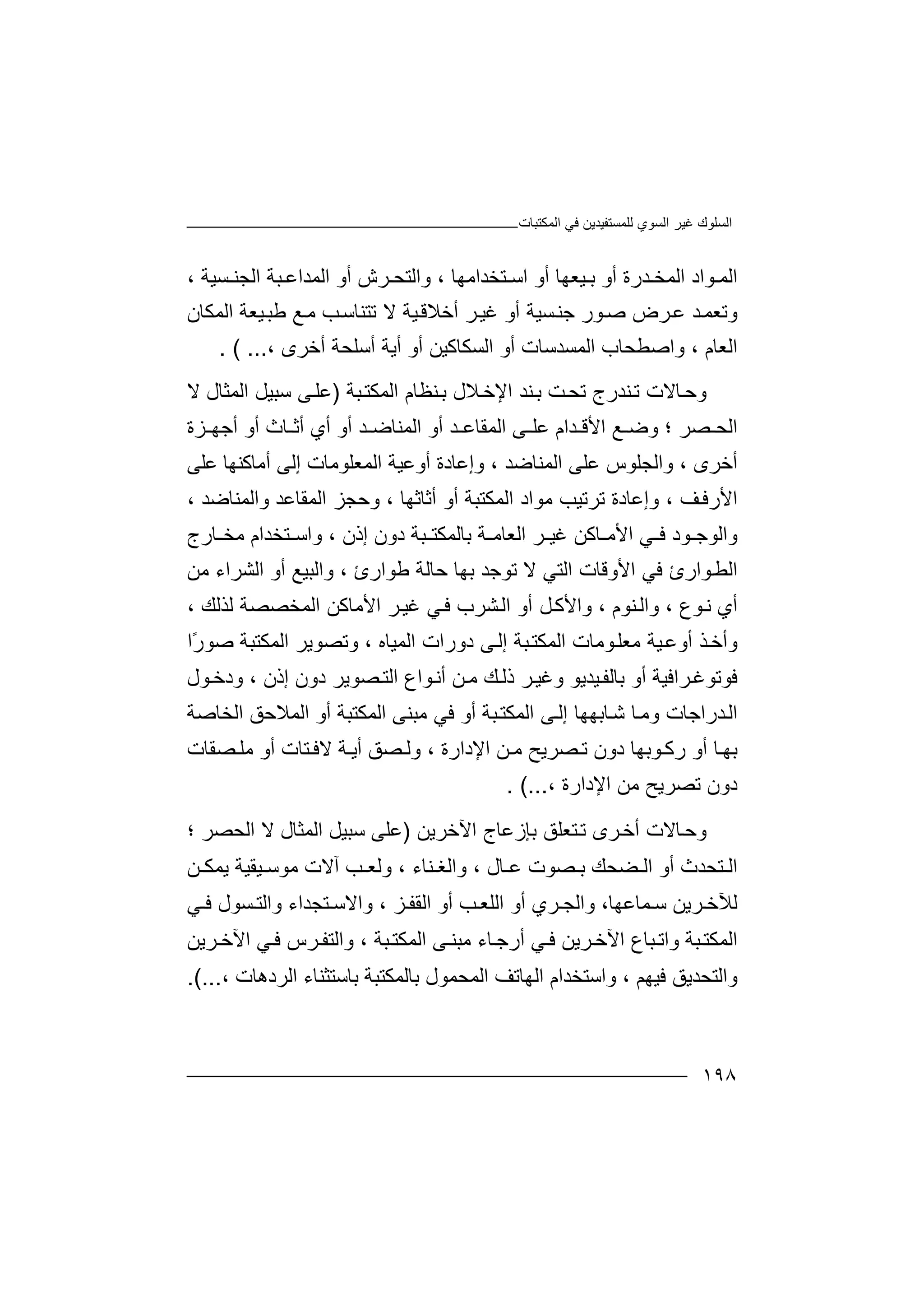 ‫اﻟﻤﻜﺘﺒﺎت‬ ‫ﻓﻲ‬ ‫ﻟﻠﻤﺴﺘﻔﯿﺪﯾﻦ‬ ‫اﻟﺴﻮي‬ ‫ﻏﯿﺮ‬ ‫اﻟﺴﻠﻮك‬
١٩٨
‫ا‬‫ﻮاد‬ ‫ﻟﻤ‬‫ﺪرة‬ ‫اﻟﻤﺨ‬‫أ‬‫ﯿﻌﮭ‬ ‫ﺑ‬ ‫و‬‫ﺎ‬، ‫ﺘﺨﺪاﻣﮭﺎ‬ ‫اﺳ‬ ‫أو‬‫واﻟﺘﺤ‬‫ﺮ‬‫اﻟ‬ ‫أو‬ ‫ش‬‫ﻤ‬‫ﺪ‬‫ﺒ‬ ‫اﻋ‬‫ﺔ‬‫ا‬‫ﻟﺠ‬‫ﻨ‬‫ﺴﯿﺔ‬،
‫و‬‫ﺗ‬‫ﻮر‬‫ﺻ‬ ‫ﺮض‬‫ﻋ‬ ‫ﺪ‬‫ﻌﻤ‬‫ﺟ‬‫ﻨ‬‫اﻟﻤﻜﺎن‬ ‫ﯿﻌﺔ‬‫ﻃﺒ‬ ‫ﻊ‬‫ﻣ‬ ‫ﺐ‬‫ﺗﺘﻨﺎﺳ‬ ‫ﻻ‬ ‫ﯿﺔ‬‫أﺧﻼﻗ‬ ‫ﺮ‬‫ﻏﯿ‬ ‫أو‬ ‫ﺴﯿﺔ‬
‫اﻟﻌﺎم‬،‫و‬‫اﺻ‬‫ﻄﺤ‬‫ﺎب‬‫اﻟﻤﺴﺪﺳﺎت‬‫أو‬‫ا‬‫ﻟﺴ‬‫ﻜﺎﻛﯿﻦ‬‫أ‬‫و‬‫أ‬‫ﯾ‬‫ﺔ‬‫أ‬‫ﺳﻠﺤ‬‫ﺔ‬‫أﺧﺮى‬،( ....
‫و‬‫ﺣ‬‫ﺗﺤ‬ ‫ﻨﺪرج‬‫ﺗ‬ ‫ﺎﻻت‬‫ﺖ‬‫ﺑ‬‫اﻹﺧ‬ ‫ﻨﺪ‬‫ﺒﺔ‬‫اﻟﻤﻜﺘ‬ ‫ﻨﻈﺎم‬‫ﺑ‬ ‫ﻼل‬)‫ﻰ‬‫ﻋﻠ‬‫ﺳﺒ‬‫اﻟﻤ‬ ‫ﯿﻞ‬‫ﺜﺎ‬‫ﻻ‬ ‫ل‬
‫ﺼﺮ‬ ‫اﻟﺤ‬‫؛‬‫وﺿ‬‫ﻰ‬ ‫ﻋﻠ‬ ‫ﺪام‬ ‫اﻷﻗ‬ ‫ﻊ‬‫اﻟ‬‫ﺎ‬ ‫أﺛ‬ ‫أي‬ ‫أو‬ ‫ﺪ‬ ‫اﻟﻤﻨﺎﺿ‬ ‫أو‬ ‫ﺪ‬ ‫ﻤﻘﺎﻋ‬‫ث‬‫أو‬‫أﺟ‬‫ﮭ‬‫ﺰ‬‫ة‬
‫أ‬‫ﺧﺮ‬، ‫ى‬‫واﻟﺠﻠﻮس‬‫ﻋﻠ‬‫ا‬ ‫ﻰ‬‫ﻟ‬‫ﻤ‬‫ﻨ‬‫ﺎﺿﺪ‬،‫و‬‫إﻋ‬‫ﺎدة‬‫ا‬ ‫أوﻋﯿﺔ‬‫ﻟﻤﻌ‬‫ﻠﻮ‬‫أﻣﺎ‬ ‫إﻟﻰ‬ ‫ﻣﺎت‬‫ﻛ‬‫ﻨ‬‫ﮭ‬‫ﺎ‬‫ﻋ‬‫ﻠ‬‫ﻰ‬
‫ا‬‫ﻷ‬‫ر‬‫ﻓ‬‫ﻒ‬،‫و‬‫إﻋ‬‫ﻣﻮاد‬ ‫ﺗﺮﺗﯿﺐ‬ ‫ﺎدة‬‫ا‬‫ﻟﻤﻜﺘﺒﺔ‬‫أﺛﺎﺛﮭﺎ‬ ‫أو‬،‫و‬‫ﺣﺠ‬‫اﻟﻤﻘﺎﻋﺪ‬ ‫ﺰ‬‫و‬‫اﻟﻤﻨ‬‫ﺎﺿ‬‫ﺪ‬،
‫و‬‫اﻷﻣ‬ ‫ﻲ‬ ‫ﻓ‬ ‫ﻮد‬ ‫اﻟﻮﺟ‬‫ﺎﻛ‬‫اﻟﻌﺎﻣ‬ ‫ﺮ‬ ‫ﻏﯿ‬ ‫ﻦ‬‫ﺒﺔ‬ ‫ﺑﺎﻟﻤﻜﺘ‬ ‫ﺔ‬‫د‬‫إذن‬ ‫ون‬،‫و‬‫اﺳ‬‫ﺎرج‬ ‫ﻣﺨ‬ ‫ﺘﺨﺪام‬
‫اﻟ‬‫ﻮ‬‫ﻄ‬‫ﺣﺎﻟﺔ‬ ‫ﺑﮭﺎ‬ ‫ﺗﻮﺟﺪ‬ ‫ﻻ‬ ‫اﻟﺘﻲ‬ ‫اﻷوﻗﺎت‬ ‫ﻓﻲ‬ ‫ارئ‬‫ﻃﻮ‬‫ار‬‫ئ‬،‫اﻟﺸ‬ ‫أو‬ ‫واﻟﺒﯿﻊ‬‫ﺮ‬‫ا‬‫ء‬‫ﻣﻦ‬
‫أي‬‫ﻧ‬‫ﻮ‬‫ع‬،‫و‬‫اﻟ‬‫ﻨﻮم‬،‫أ‬ ‫ﻞ‬‫واﻷﻛ‬‫و‬‫ﺸ‬‫اﻟ‬‫ﺮ‬‫ب‬‫ﻟﺬﻟﻚ‬ ‫اﻟﻤﺨﺼﺼﺔ‬ ‫اﻷﻣﺎﻛﻦ‬ ‫ﺮ‬‫ﻏﯿ‬ ‫ﻲ‬‫ﻓ‬،
‫ﻣﻌ‬ ‫ﯿﺔ‬‫أوﻋ‬ ‫ﺬ‬‫وأﺧ‬‫ﻠ‬‫ﻮ‬‫ﻣ‬‫اﻟﻤﯿﺎه‬ ‫دورات‬ ‫ﻰ‬‫إﻟ‬ ‫ﺒﺔ‬‫اﻟﻤﻜﺘ‬ ‫ﺎت‬،‫اﻟﻤﻜﺘﺒﺔ‬ ‫وﺗﺼﻮﯾﺮ‬‫ﺻ‬ً‫ر‬‫ﻮ‬‫ا‬
‫ﺮا‬‫ﻓﻮﺗﻮﻏ‬‫أو‬ ‫ﻓﯿﺔ‬‫ﺑﺎ‬‫ذﻟ‬ ‫ﺮ‬‫وﻏﯿ‬ ‫ﯿﺪﯾﻮ‬‫ﻟﻔ‬‫ﻚ‬‫ﻮ‬‫أﻧ‬ ‫ﻦ‬‫ﻣ‬‫اع‬‫ﺼﻮﯾﺮ‬‫اﻟﺘ‬‫دو‬‫إذن‬ ‫ن‬،‫و‬‫ﻮل‬‫دﺧ‬
‫ا‬‫ﻟ‬‫ﺪ‬‫ﺎﺑ‬‫ﺷ‬ ‫ﺎ‬‫وﻣ‬ ‫راﺟﺎت‬‫ﮭﮭ‬‫ﺒﺔ‬‫اﻟﻤﻜﺘ‬ ‫ﻰ‬‫إﻟ‬ ‫ﺎ‬‫أ‬‫و‬‫ﻓﻲ‬‫اﻟﻤﻜﺘﺒﺔ‬ ‫ﻣﺒﻨﻰ‬‫أو‬‫اﻟ‬‫اﻟﺨﺎﺻﺔ‬ ‫ﻤﻼﺣﻖ‬
‫ﺑ‬‫ﺎ‬‫ﮭ‬‫أو‬‫ﻮﺑ‬ ‫رﻛ‬‫ﮭﺎ‬‫ﺼﺮ‬ ‫ﺗ‬ ‫دون‬‫اﻹدارة‬ ‫ﻦ‬ ‫ﻣ‬ ‫ﯾﺢ‬،‫و‬‫ﺼ‬ ‫ﻟ‬‫ﻖ‬‫ﺔ‬ ‫أﯾ‬‫ﻻ‬‫ﻓ‬‫ﺘ‬‫ﺎ‬‫ﺼ‬ ‫ﻣﻠ‬ ‫أو‬ ‫ت‬‫ﻘﺎت‬
‫د‬‫اﻹ‬ ‫ﻣﻦ‬ ‫ﺗﺼﺮﯾﺢ‬ ‫ون‬‫د‬‫ارة‬،(....
‫و‬‫ﺘﻌ‬‫ﺗ‬ ‫ﺮى‬‫أﺧ‬ ‫ﺎﻻت‬‫ﺣ‬‫ﻠﻖ‬‫ﺑ‬‫ﺈز‬‫ﻋﺎ‬‫ج‬‫اﻵ‬‫ﺧ‬‫ﺮﯾ‬‫ﻦ‬)‫ﻋﻠﻰ‬‫ﻻ‬ ‫اﻟﻤﺜﺎل‬ ‫ﺳﺒﯿﻞ‬‫ا‬‫ﻟﺤﺼﺮ‬‫؛‬
‫اﻟ‬‫ﺘﺤﺪث‬‫أو‬‫ﻀﺤﻚ‬ ‫اﻟ‬‫ﺼ‬ ‫ﺑ‬‫ﺎل‬ ‫ﻋ‬ ‫ﻮت‬،‫و‬‫اﻟ‬‫ﻨﺎء‬ ‫ﻐ‬،‫آﻻ‬ ‫ﺐ‬ ‫وﻟﻌ‬‫ت‬‫ﻣﻮﺳ‬‫ﯿ‬‫ﻘ‬‫ﯿ‬‫ﻦ‬ ‫ﯾﻤﻜ‬ ‫ﺔ‬
‫ﺮﯾ‬ ‫ﻟﻶﺧ‬‫ﻦ‬‫ﻤ‬ ‫ﺳ‬‫ﺎﻋ‬،‫ﮭﺎ‬‫اﻟﻠ‬ ‫أو‬ ‫ﺮي‬ ‫واﻟﺠ‬‫ﻌ‬‫ﺐ‬‫ﺰ‬ ‫اﻟﻘﻔ‬ ‫أو‬،‫وا‬ ‫ﺘﺠﺪاء‬ ‫واﻻﺳ‬‫ﻟ‬‫ﺘ‬‫ﺴ‬‫ﻲ‬ ‫ﻓ‬ ‫ﻮل‬
‫ﺎء‬‫أرﺟ‬ ‫ﻲ‬ ‫ﻓ‬ ‫ﺮﯾﻦ‬‫اﻵﺧ‬ ‫ﺒﺎع‬ ‫واﺗ‬ ‫ﺒﺔ‬‫اﻟﻤﻜﺘ‬‫ﻣﺒ‬‫ﺒﺔ‬‫اﻟﻤﻜﺘ‬ ‫ﻰ‬ ‫ﻨ‬،‫و‬‫اﻟ‬‫اﻵ‬ ‫ﻲ‬‫ﻓ‬ ‫ﺮس‬ ‫ﺘﻔ‬‫ﺧ‬‫ﺮ‬‫ﯾﻦ‬
‫ﻓﯿﮭﻢ‬ ‫واﻟﺘﺤﺪﯾﻖ‬،‫واﺳﺘﺨﺪام‬‫ا‬‫ﻟ‬‫ﮭ‬‫ﺎ‬‫ﺗ‬‫ﻒ‬‫ا‬‫ﻟ‬‫ﻤ‬‫ﺤ‬‫ﻤ‬‫ﻮ‬‫ل‬‫ﺑ‬‫ﺎ‬‫ﻟ‬‫ﻤ‬‫ﻜ‬‫ﺘ‬‫ﺑﺎﺳﺘﺜﻨﺎء‬ ‫ﺒﺔ‬‫ا‬‫ﻟ‬‫ﺮدھﺎت‬،.(...
 