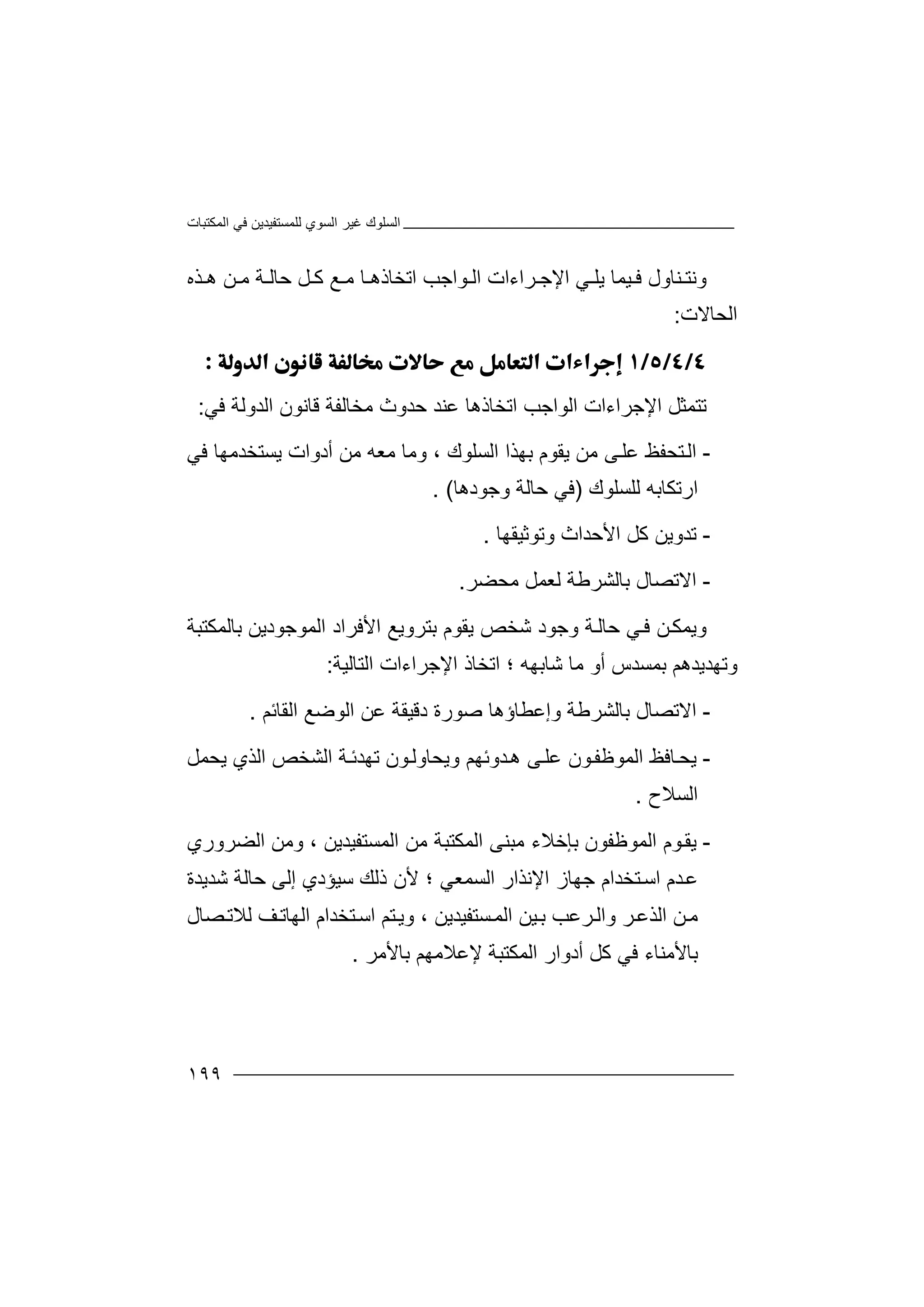 ‫اﻟﻤﻜﺘﺒﺎت‬ ‫ﻓﻲ‬ ‫ﻟﻠﻤﺴﺘﻔﯿﺪﯾﻦ‬ ‫اﻟﺴﻮي‬ ‫ﻏﯿﺮ‬ ‫اﻟﺴﻠﻮك‬
١٩٩
‫وﻧ‬‫ﺘ‬‫ﯾﻠ‬ ‫ﯿﻤﺎ‬ ‫ﻓ‬ ‫ﻨﺎول‬‫ﻲ‬‫ﻦ‬ ‫ﻣ‬ ‫ﺔ‬ ‫ﺣﺎﻟ‬ ‫ﻞ‬ ‫ﻛ‬ ‫ﻊ‬ ‫ﻣ‬ ‫ﺎ‬ ‫اﺗﺨﺎذھ‬ ‫ﻮاﺟﺐ‬ ‫اﻟ‬ ‫ﺮاءات‬ ‫اﻹﺟ‬‫ھ‬‫ﺬه‬
‫ا‬‫ﻟﺤﺎﻻت‬:

‫ﺗﺘ‬‫اﻹﺟﺮاءات‬ ‫ﻤﺜﻞ‬‫اﻟ‬‫ﻮاﺟ‬‫ﺐ‬‫ﺣﺪ‬ ‫ﻋﻨﺪ‬ ‫اﺗﺨﺎذھﺎ‬‫وث‬‫اﻟﺪوﻟﺔ‬ ‫ﻗﺎﻧﻮن‬ ‫ﻣﺨﺎﻟﻔﺔ‬‫ﻓ‬‫ﻲ‬:
-‫اﻟ‬‫ﯾﻘ‬ ‫ﻣﻦ‬ ‫ﻰ‬‫ﻋﻠ‬ ‫ﺘﺤﻔﻆ‬‫ﻮم‬‫اﻟﺴﻠﻮك‬ ‫ﺑﮭﺬا‬،‫أد‬ ‫ﻣﻦ‬ ‫ﻣﻌﮫ‬ ‫وﻣﺎ‬‫و‬‫ا‬‫ت‬‫ﻓﻲ‬ ‫ﯾﺴﺘﺨﺪﻣﮭﺎ‬
‫ارﺗﻜﺎﺑ‬‫ﮫ‬‫ﻟﻠﺴﻠﻮك‬)‫ﻓ‬‫ﺣﺎﻟﺔ‬ ‫ﻲ‬‫و‬‫ﺟﻮدھﺎ‬. (
-‫ﺗ‬‫اﻷﺣﺪا‬ ‫ﻛﻞ‬ ‫ﺪوﯾﻦ‬‫ث‬‫وﺗﻮﺛﯿﻘﮭﺎ‬.
-‫اﻻ‬‫ﺑﺎﻟﺸﺮﻃﺔ‬ ‫ﺗﺼﺎل‬‫ﻟﻌ‬‫ﻣﺤﻀﺮ‬ ‫ﻤﻞ‬.
‫و‬‫ﻦ‬‫ﯾﻤﻜ‬‫ﺔ‬‫ﺣﺎﻟ‬ ‫ﻲ‬‫ﻓ‬‫و‬‫ﺟﻮ‬‫اﻷﻓﺮاد‬ ‫ﺑﺘﺮوﯾﻊ‬ ‫ﯾﻘﻮم‬ ‫ﺷﺨﺺ‬ ‫د‬‫اﻟ‬‫ﺑﺎﻟﻤﻜﺘ‬ ‫ﻤﻮﺟﻮدﯾﻦ‬‫ﺒﺔ‬
‫ﺷﺎﺑﮭﮫ‬ ‫ﻣﺎ‬ ‫أو‬ ‫ﺑﻤﺴﺪس‬ ‫وﺗﮭﺪﯾﺪھﻢ‬‫؛‬‫اﻹﺟﺮاء‬ ‫اﺗﺨﺎذ‬‫ات‬‫اﻟﺘ‬‫ﺎ‬‫ﻟﯿ‬‫ﺔ‬:
-‫اﻻ‬‫ﺑﺎﻟﺸﺮ‬ ‫ﺗﺼﺎل‬‫ﻃﺔ‬‫وإﻋﻄﺎ‬‫ؤھﺎ‬‫ﺻﻮرة‬‫د‬‫ﻗﯿﻘ‬‫ﻋ‬ ‫ﺔ‬‫ﻦ‬‫ا‬‫اﻟﻘﺎﺋﻢ‬ ‫ﻟﻮﺿﻊ‬.
-‫ﯾ‬‫اﻟﻤﻮﻇﻔ‬ ‫ﺎﻓﻆ‬‫ﺤ‬‫ﻮ‬‫ن‬‫وﯾﺤ‬ ‫ﺪوﺋﮭﻢ‬‫ھ‬ ‫ﻰ‬‫ﻋﻠ‬‫ﺎو‬‫اﻟ‬ ‫اﻟﺸﺨﺺ‬ ‫ﺔ‬‫ﺗﮭﺪﺋ‬ ‫ﻮن‬‫ﻟ‬‫ﺬي‬‫ﯾ‬‫ﺤ‬‫ﻤ‬‫ﻞ‬
‫ا‬‫ﻟﺴﻼ‬‫ح‬.
-‫ﯾ‬‫اﻟﻤﻮﻇﻔ‬ ‫ﻮم‬‫ﻘ‬‫ﻮ‬‫ن‬‫ﺑ‬‫ﺈﺧ‬‫ا‬ ‫ﻣﺒﻨﻰ‬ ‫ﻼء‬‫ﻟ‬‫ﻤ‬‫ﻜ‬‫اﻟﻤﺴﺘﻔﯿﺪﯾﻦ‬ ‫ﻣﻦ‬ ‫ﺘﺒﺔ‬،‫اﻟﻀﺮوري‬ ‫وﻣﻦ‬
‫ﻋ‬‫ﺪ‬‫م‬‫ﺘﺨﺪا‬‫اﺳ‬‫م‬‫ا‬ ‫اﻹﻧﺬار‬ ‫ﺟﮭﺎز‬‫ﻟﺴ‬‫ﻤﻌﻲ‬‫ﻷ‬ ‫؛‬‫ﺳﯿﺆدي‬ ‫ذﻟﻚ‬ ‫ن‬‫إﻟﻰ‬‫ﺷﺪﯾ‬ ‫ﺣﺎﻟﺔ‬‫ﺪ‬‫ة‬
‫ﺮ‬‫واﻟ‬ ‫ﺮ‬‫اﻟﺬﻋ‬ ‫ﻦ‬‫ﻣ‬‫ﻋ‬‫ﯿﻦ‬‫ﺑ‬ ‫ﺐ‬‫ﺴﺘ‬‫اﻟﻤ‬‫ﻔﯿﺪﯾﻦ‬،‫ﺘ‬‫اﺳ‬ ‫ﺘﻢ‬‫وﯾ‬‫ﺨﺪام‬‫ا‬‫ﻟ‬‫ﮭ‬‫ﺎ‬‫ﺗ‬‫ﻒ‬‫ﻟ‬‫ﻼ‬‫ﺗ‬‫ﺼ‬‫ﺎ‬‫ل‬
‫ﺑ‬‫ﺎ‬‫ﻷ‬‫ﻣ‬‫ﻨ‬‫ﺑﺎﻷﻣﺮ‬ ‫ﻹﻋﻼﻣﮭﻢ‬ ‫اﻟﻤﻜﺘﺒﺔ‬ ‫أدوار‬ ‫ﻛﻞ‬ ‫ﻓﻲ‬ ‫ﺎء‬.
 