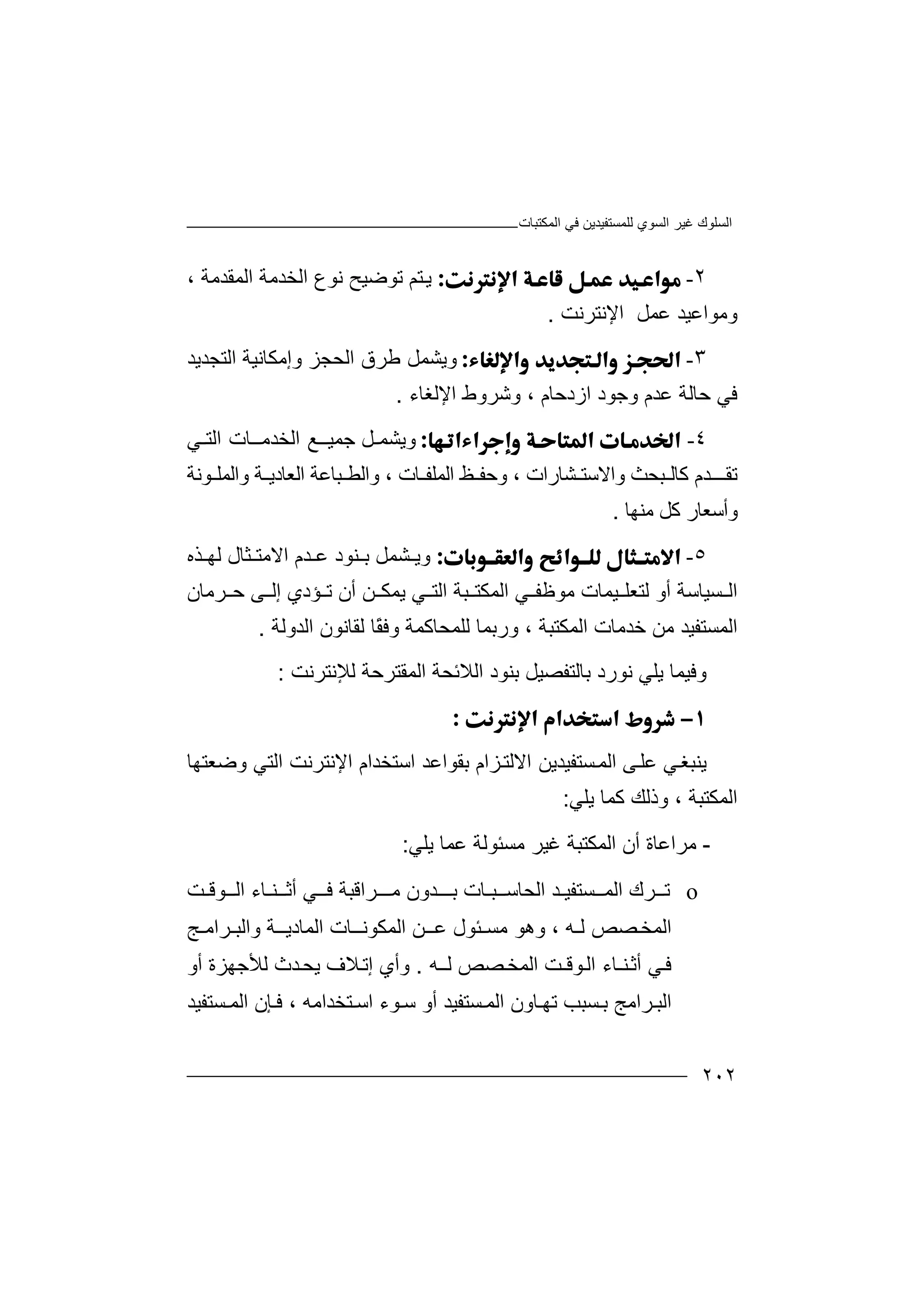 ‫اﻟﻤﻜﺘﺒﺎت‬ ‫ﻓﻲ‬ ‫ﻟﻠﻤﺴﺘﻔﯿﺪﯾﻦ‬ ‫اﻟﺴﻮي‬ ‫ﻏﯿﺮ‬ ‫اﻟﺴﻠﻮك‬
٢٠٢
٢-‫ﺘﻢ‬‫ﯾ‬‫ﺗﻮ‬‫ﺿﯿ‬‫ﺢ‬‫ﻧﻮ‬‫ع‬‫اﻟﺨﺪ‬‫اﻟﻤﻘ‬ ‫ﻣﺔ‬‫ﺪ‬‫ﻣﺔ‬،
‫و‬‫ﻣﻮ‬‫ﻋﻤﻞ‬ ‫اﻋﯿﺪ‬‫ا‬‫ﻹﻧﺘ‬‫ﺮﻧ‬‫ﺖ‬.
٣-‫وﯾ‬‫اﻟﺤﺠ‬ ‫ﻃﺮق‬ ‫ﺸﻤﻞ‬‫وإ‬ ‫ﺰ‬‫اﻟﺘﺠﺪ‬ ‫ﻣﻜﺎﻧﯿﺔ‬‫ﯾﺪ‬
‫اﻹﻟﻐﺎء‬ ‫وﺷﺮوط‬ ، ‫ازدﺣﺎم‬ ‫وﺟﻮد‬ ‫ﻋﺪم‬ ‫ﺣﺎﻟﺔ‬ ‫ﻓﻲ‬.
٤-‫وﯾ‬‫ﺸﻤ‬‫ـ‬‫ﻞ‬‫ﺟﻤﯿ‬‫ــﻊ‬‫اﻟ‬‫ﺨﺪ‬‫ﻣ‬‫ـ‬‫ـ‬‫ﺎ‬‫اﻟ‬ ‫ت‬‫ﺘ‬‫ـ‬‫ﻲ‬
‫ﺗﻘ‬‫ﺪ‬ ‫ــ‬‫م‬‫ﻛﺎ‬‫ﺒﺤﺚ‬ ‫ﻟ‬‫و‬‫ا‬‫ﻻ‬‫ﺸﺎ‬ ‫ﺳﺘ‬‫ﺒﺎ‬ ‫واﻟﻄ‬ ، ‫ﺎت‬ ‫اﻟﻤﻠﻔ‬ ‫ﻆ‬ ‫وﺣﻔ‬ ، ‫رات‬‫ﻋﺔ‬‫ا‬‫ﻟﻌ‬‫ﻮﻧﺔ‬ ‫واﻟﻤﻠ‬ ‫ﺔ‬ ‫ﺎدﯾ‬
‫ﻣﻨﮭﺎ‬ ‫ﻛﻞ‬ ‫وأﺳﻌﺎر‬.
٥-‫وﯾ‬‫ﻨﻮد‬ ‫ﺑ‬ ‫ﺸﻤﻞ‬‫ﺪ‬ ‫ﻋ‬‫اﻻﻣﺘ‬ ‫م‬‫ﺜﺎ‬‫ﺬ‬ ‫ﻟﮭ‬ ‫ل‬‫ه‬
‫ﺴﯿﺎﺳﺔ‬ ‫اﻟ‬‫أ‬‫ﺒﺔ‬ ‫اﻟﻤﻜﺘ‬ ‫ﻲ‬ ‫ﻣﻮﻇﻔ‬ ‫ﯿﻤﺎت‬ ‫ﻟﺘﻌﻠ‬ ‫و‬‫اﻟ‬‫ﻲ‬ ‫ﺘ‬‫ﯾﻤ‬‫أن‬ ‫ﻦ‬ ‫ﻜ‬‫ﺆ‬ ‫ﺗ‬‫د‬‫ي‬‫إ‬‫ﻰ‬ ‫ﻟ‬‫ﺣ‬‫ﺮﻣﺎن‬
‫ا‬‫ﻟﻤ‬‫ﺴ‬‫ﺘ‬‫ﻔ‬‫ﯿ‬‫اﻟﻤﻜﺘﺒﺔ‬ ‫ﺧﺪﻣﺎت‬ ‫ﻣﻦ‬ ‫ﺪ‬،‫ﻟﻠﻤﺤﺎﻛﻤ‬ ‫ورﺑﻤﺎ‬‫ﺔ‬‫و‬ً‫ﻘ‬‫ﻓ‬‫ﺎ‬‫ﻟ‬‫اﻟﺪوﻟﺔ‬ ‫ﻘﺎﻧﻮن‬.
‫وﻓ‬‫ا‬ ‫ﺑﻨﻮد‬ ‫ﺑﺎﻟﺘﻔﺼﯿﻞ‬ ‫ﻧﻮرد‬ ‫ﯾﻠﻲ‬ ‫ﯿﻤﺎ‬‫ﻟﻼ‬‫ﻟﻺ‬ ‫اﻟﻤﻘﺘﺮﺣﺔ‬ ‫ﺋﺤﺔ‬‫ﻧ‬‫ﺘﺮ‬‫ﻧﺖ‬:

‫ﯾﻨ‬‫ﺒﻐ‬‫ﻲ‬‫ﻋ‬‫ﻠ‬‫ﻰ‬‫ا‬‫ﻟ‬‫ﻤ‬‫ﺴ‬‫ﺘ‬‫ﻔ‬‫ﯿ‬‫ﺪ‬‫ﯾ‬‫ﻦ‬‫اﺳﺘﺨ‬ ‫ﺑﻘﻮاﻋﺪ‬ ‫ﺰام‬‫اﻻﻟﺘ‬‫ﺪا‬‫اﻟﺘ‬ ‫اﻹﻧﺘﺮﻧﺖ‬ ‫م‬‫ﻲ‬‫وﺿﻌﺘﮭﺎ‬
‫اﻟﻤﻜﺘﺒﺔ‬،‫وذ‬‫ﯾﻠﻲ‬ ‫ﻛﻤﺎ‬ ‫ﻟﻚ‬:
-‫ﻣ‬‫ﺮ‬‫اﻟﻤﻜﺘﺒ‬ ‫أن‬ ‫اﻋﺎة‬‫ﺔ‬‫ﻣﺴ‬ ‫ﻏﯿﺮ‬‫ﺌ‬‫ﻋﻤﺎ‬ ‫ﻮﻟﺔ‬‫ﯾﻠﻲ‬:
o‫ﺮ‬ ‫ﺗ‬‫ك‬‫ا‬‫اﻟ‬ ‫ﺴﺘﻔﯿـﺪ‬ ‫ﻟﻤ‬‫ﺤﺎ‬‫ﺳ‬‫ﺒـ‬‫ﺮاﻗﺒﺔ‬ ‫ﻣـ‬ ‫ﺪون‬ ‫ﺑـ‬ ‫ﺎت‬‫ﻲ‬ ‫ﻓ‬‫أﺛ‬‫ﻮﻗـﺖ‬ ‫اﻟ‬ ‫ﻨـﺎء‬
‫ا‬‫ﻟ‬‫ﻤﺨ‬‫ﻟـﮫ‬ ‫ﺼﺺ‬،‫ﻣﺴ‬ ‫وھﻮ‬‫ـﺌﻮ‬‫ﻋ‬ ‫ل‬‫ــﻦ‬‫ا‬ ‫اﻟﻤﻜﻮﻧــﺎت‬‫ﻟ‬‫ﻤ‬‫ﺎ‬‫دﯾ‬‫ـ‬‫ـ‬‫ﺔ‬‫و‬‫ا‬‫ﻟ‬‫ﺒ‬‫ـﺮاﻣ‬‫ـ‬‫ﺞ‬
‫ﻓ‬‫أ‬ ‫ﻲ‬‫ﺛ‬‫ﻨ‬‫ـ‬‫ﺎ‬‫ء‬‫ﻮ‬‫اﻟ‬‫ﻗـﺖ‬‫ا‬‫ﻟ‬‫ﻤﺨ‬‫ﺼ‬‫ﺺ‬‫ﻟـ‬‫ﮫ‬.‫و‬‫أ‬‫ي‬‫إ‬‫ﺪ‬‫ﯾﺤ‬ ‫ﻼف‬‫ﺗ‬‫ث‬‫ﻟ‬‫ﻸ‬‫ﺟﮭ‬‫ﺰة‬‫أو‬
‫ﺴ‬ ‫ﺑ‬ ‫ﺮاﻣﺞ‬ ‫اﻟﺒ‬‫ﺒﺐ‬‫ﺘﺨﺪاﻣﮫ‬ ‫اﺳ‬ ‫ﻮء‬ ‫ﺳ‬ ‫أو‬ ‫ﺴﺘﻔﯿﺪ‬ ‫اﻟﻤ‬ ‫ﺎون‬ ‫ﺗﮭ‬،‫ﺴﺘﻔﯿﺪ‬ ‫اﻟﻤ‬ ‫ﺈن‬ ‫ﻓ‬
 
