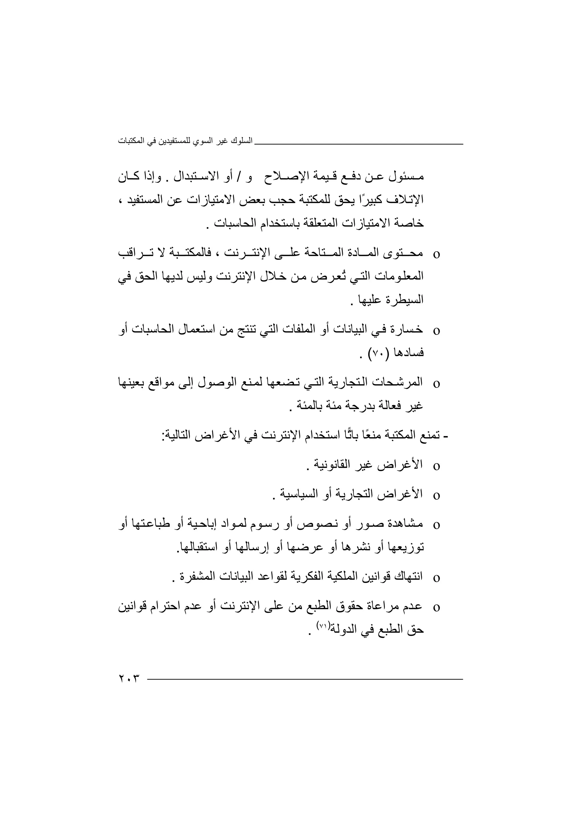 ‫اﻟﻤﻜﺘﺒﺎت‬ ‫ﻓﻲ‬ ‫ﻟﻠﻤﺴﺘﻔﯿﺪﯾﻦ‬ ‫اﻟﺴﻮي‬ ‫ﻏﯿﺮ‬ ‫اﻟﺴﻠﻮك‬
٢٠٣
‫ﻣ‬‫ﺴ‬‫ﺌ‬‫ﻼح‬ ‫اﻹﺻ‬ ‫ﯿﻤﺔ‬ ‫ﻗ‬ ‫ﻊ‬ ‫دﻓ‬ ‫ﻦ‬ ‫ﻋ‬ ‫ﻮل‬‫و‬/‫ﺘﺒﺪال‬ ‫اﻻﺳ‬ ‫أو‬.‫و‬‫إ‬‫ﺎن‬ ‫ﻛ‬ ‫ذا‬
‫ﻼ‬‫اﻹﺗ‬‫ﻛﺒ‬ ‫ف‬ً‫ﺮ‬‫ﯿ‬‫ا‬‫ﻟﻠﻤﻜﺘ‬ ‫ﯾﺤﻖ‬‫ﺒﺔ‬‫ﺣ‬‫ﺠﺐ‬‫ﺑﻌ‬‫ﺾ‬‫اﻻ‬‫ﻣ‬‫ﺘﯿ‬‫ﺎز‬‫اﻟﻤ‬ ‫ﻋﻦ‬ ‫ات‬‫ﺴﺘ‬‫ﻔﯿ‬‫ﺪ‬،
‫اﻻﻣﺘﯿ‬ ‫ﺧﺎﺻﺔ‬‫ﺎزا‬‫ت‬‫ا‬‫ﻟﻤ‬‫ﺘﻌ‬‫اﻟﺤﺎﺳﺒﺎت‬ ‫ﺑﺎﺳﺘﺨﺪام‬ ‫ﻠﻘﺔ‬.
o‫ﻣﺤ‬‫اﻟﻤ‬ ‫ﺎدة‬ ‫اﻟﻤ‬ ‫ﺘﻮى‬‫ﺘﺎ‬‫اﻹﻧ‬ ‫ﻰ‬ ‫ﻋﻠ‬ ‫ﺣﺔ‬‫ﺮ‬ ‫ﺘ‬‫ﻧﺖ‬،‫ﻓ‬‫ﺎﻟ‬‫ﺮ‬ ‫ﺗ‬ ‫ﻻ‬ ‫ﺒﺔ‬ ‫ﻤﻜﺘ‬‫اﻗ‬‫ﺐ‬
‫ا‬‫ﻼ‬‫ﺧ‬ ‫ﻦ‬‫ﻣ‬ ‫ﺮض‬‫ُﻌ‬‫ﺗ‬ ‫ﻲ‬‫اﻟﺘ‬ ‫ﻮﻣﺎت‬‫ﻟﻤﻌﻠ‬‫ﻟﺪﯾﮭﺎ‬ ‫وﻟﯿﺲ‬ ‫اﻹﻧﺘﺮﻧﺖ‬ ‫ل‬‫ا‬‫ﻟ‬‫ﺤ‬‫ﻖ‬‫ﻓ‬‫ﻲ‬
‫ا‬‫ﻟ‬‫ﺴ‬‫ﯿ‬‫ﻄ‬‫ﺮ‬‫ﻋﻠﯿﮭﺎ‬ ‫ة‬.
o‫ﺴ‬‫ﺧ‬‫ﻲ‬‫ﻓ‬ ‫ﺎرة‬‫ا‬‫اﻟﻤﻠﻔﺎت‬ ‫أو‬ ‫ﻟﺒﯿﺎﻧﺎت‬‫اﻟ‬‫ﺘﻲ‬‫ﺗﻨ‬‫ﺘﺞ‬‫ﻣ‬‫ﻦ‬‫اﺳﺘ‬‫ﻌﻤﺎ‬‫ل‬‫اﻟ‬‫ﺤﺎ‬‫ﺳ‬‫ﺒ‬‫ﺎ‬‫أو‬ ‫ت‬
‫ﻓﺴ‬‫ﺎد‬‫ھﺎ‬)٧٠. (
o‫اﻟ‬‫ﺘﺠﺎرﯾ‬‫اﻟ‬ ‫ﺤﺎت‬‫ﻤﺮﺷ‬‫ﺔ‬‫ﺑﻌﯿﻨﮭﺎ‬ ‫ﻣﻮاﻗﻊ‬ ‫إﻟﻰ‬ ‫اﻟﻮﺻﻮل‬ ‫ﻨﻊ‬‫ﻟﻤ‬ ‫ﻀﻌﮭﺎ‬‫ﺗ‬ ‫ﻲ‬‫اﻟﺘ‬
‫ﺑﺎﻟﻤﺌﺔ‬ ‫ﻣﺌﺔ‬ ‫ﺑﺪرﺟﺔ‬ ‫ﻓﻌﺎﻟﺔ‬ ‫ﻏﯿﺮ‬.
-‫ﺗ‬‫ﻤ‬‫ﻨ‬‫ًﺎ‬‫ﻌ‬‫ﻣﻨ‬ ‫اﻟﻤﻜﺘﺒﺔ‬ ‫ﻊ‬‫ﺑ‬‫ﺗ‬‫ﺎ‬‫ﺎ‬‫ا‬‫اﻹﻧ‬ ‫ﺳﺘﺨﺪام‬‫ﺘﺮ‬‫ﻧ‬‫ﺖ‬‫ﻓﻲ‬‫اﻟﺘﺎﻟﯿﺔ‬ ‫اﻷﻏﺮاض‬:
o‫اﻷﻏ‬‫ﻏﯿﺮ‬ ‫ﺮاض‬‫اﻟﻘﺎ‬‫ﻧﻮﻧﯿﺔ‬.
o‫اﻷ‬‫اﻟﺘﺠﺎرﯾﺔ‬ ‫ﻏﺮاض‬‫أ‬‫اﻟﺴﯿﺎﺳﯿﺔ‬ ‫و‬.
o‫ﻣ‬‫ﺸ‬‫ﺎھﺪة‬‫ﻮ‬‫ﺻ‬‫ر‬‫ﺼﻮ‬‫ﻧ‬ ‫أو‬‫ﯿﺔ‬‫إﺑﺎﺣ‬ ‫ﻮاد‬‫ﻟﻤ‬ ‫ﻮم‬‫رﺳ‬ ‫أو‬ ‫ص‬‫أ‬‫و‬‫ﻃﺒﺎﻋ‬‫ﺘ‬‫ﮭ‬‫ﺎ‬‫أو‬
‫ﺗ‬‫ﻮزﯾ‬‫ﻧﺸﺮ‬ ‫أو‬ ‫ﻌﮭﺎ‬‫ھﺎ‬‫ﻋﺮ‬ ‫أو‬‫ﺿﮭ‬‫اﺳﺘﻘﺒﺎﻟﮭﺎ‬ ‫أو‬ ‫إرﺳﺎﻟﮭﺎ‬ ‫أو‬ ‫ﺎ‬.
o‫اﻧ‬‫ﺘ‬‫ﮭ‬‫ﻗﻮاﻧ‬ ‫ﺎك‬‫ﯿ‬‫اﻟ‬ ‫ﻦ‬‫ﻤﻠ‬‫اﻟﻔﻜﺮﯾﺔ‬ ‫ﻜﯿﺔ‬‫ﻟ‬‫اﻟ‬ ‫ﻘﻮاﻋﺪ‬‫ﺒﯿ‬‫ﺎﻧﺎت‬‫ا‬‫ﻟﻤ‬‫ﺸﻔ‬‫ﺮة‬.
o‫ﺪ‬‫ﻋ‬‫ﻣﺮاﻋﺎة‬ ‫م‬‫ﺣ‬‫ﻘﻮق‬‫اﻟ‬‫ﻄﺒﻊ‬‫ﻋ‬ ‫ﻣﻦ‬‫ﻠﻰ‬‫اﻹﻧﺘﺮﻧﺖ‬‫أو‬‫اﺣﺘﺮام‬ ‫ﻋﺪم‬‫ﻗ‬‫ﻮ‬‫اﻧ‬‫ﯿﻦ‬
‫اﻟﻄﺒﻊ‬ ‫ﺣﻖ‬‫ﻓ‬‫اﻟﺪوﻟﺔ‬ ‫ﻲ‬)٧١(
.
 