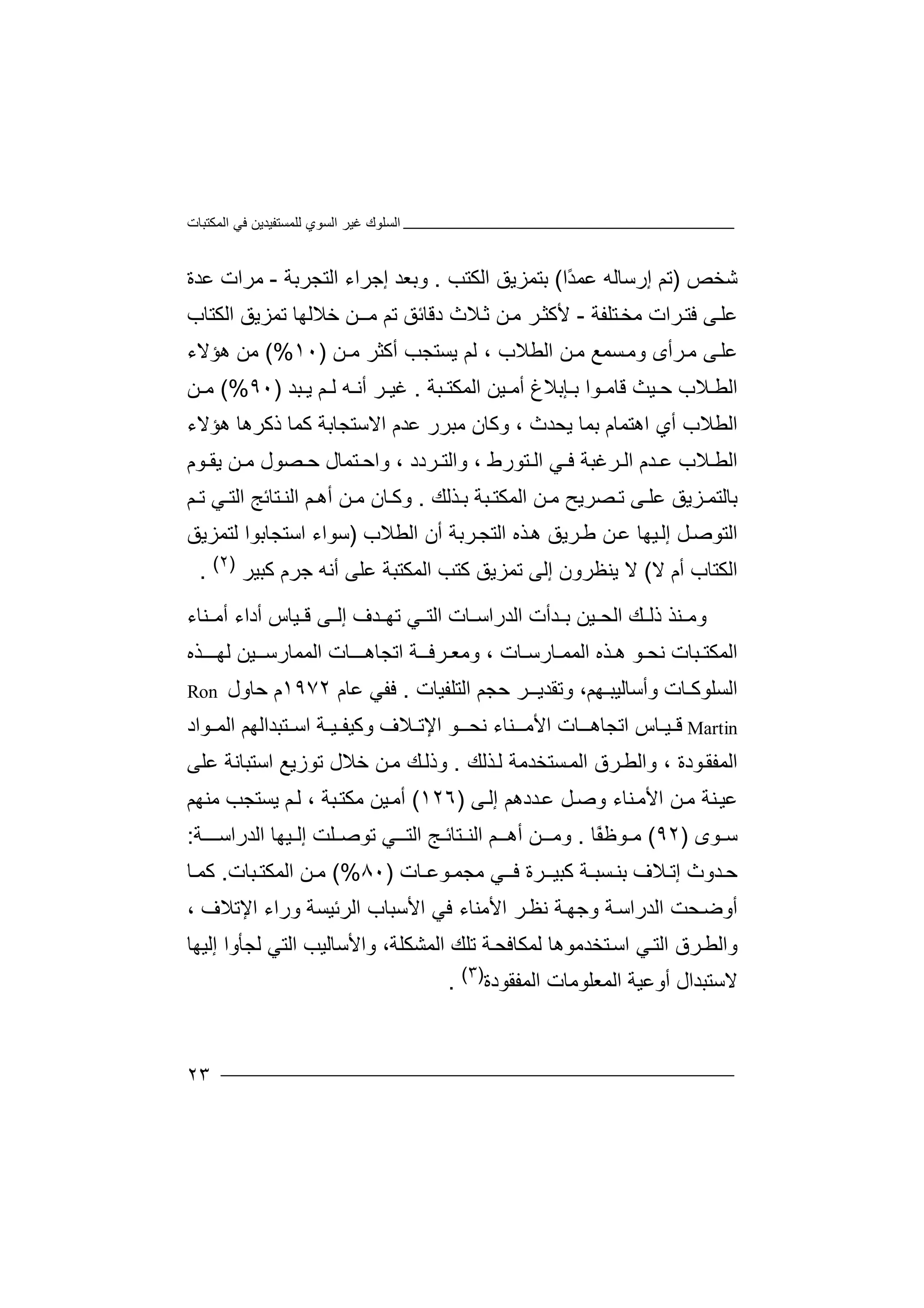 ‫اﻟﻤﻜﺘﺒﺎت‬ ‫ﻓﻲ‬ ‫ﻟﻠﻤﺴﺘﻔﯿﺪﯾﻦ‬ ‫اﻟﺴﻮي‬ ‫ﻏﯿﺮ‬ ‫اﻟﺴﻠﻮك‬
٢٣
‫ﺷﺨﺺ‬)‫ﺗ‬‫ﻢ‬‫إ‬‫رﺳ‬‫ﺎﻟ‬‫ﮫ‬‫ًا‬‫ﺪ‬‫ﻋﻤ‬(‫ﺑ‬‫اﻟﻜﺘﺐ‬ ‫ﺘﻤﺰﯾﻖ‬.‫إﺟ‬ ‫وﺑﻌﺪ‬‫ﺮا‬‫ا‬ ‫ء‬‫ﻟﺘﺠ‬‫ﺮ‬‫ﺑﺔ‬-‫ﻣ‬‫ﺮ‬‫ا‬‫ﻋ‬ ‫ت‬‫ﺪ‬‫ة‬
‫ﻰ‬‫ﻋﻠ‬‫ﺮا‬‫ﻓﺘ‬‫ت‬‫ﺘﻠ‬‫ﻣﺨ‬‫ﻔ‬‫ﺔ‬-‫ﻼث‬‫ﺛ‬ ‫ﻦ‬‫ﻣ‬ ‫ﺮ‬‫ﻷﻛﺜ‬‫دﻗ‬‫ﺧﻼﻟ‬ ‫ﻣــﻦ‬ ‫ﺗﻢ‬ ‫ﺎﺋﻖ‬‫ﮭﺎ‬‫اﻟﻜﺘﺎب‬ ‫ﺗﻤﺰﯾﻖ‬
‫ﺮ‬‫ﻣ‬ ‫ﻰ‬‫ﻋﻠ‬‫أ‬‫ﺴﻤﻊ‬‫وﻣ‬ ‫ى‬‫ﻦ‬‫ﻣ‬‫ا‬‫ﻟﻄ‬‫ﻼ‬‫ب‬،‫ﻟﻢ‬‫ﯾ‬‫ﺴﺘ‬‫ﺠﺐ‬‫أ‬‫ﻛﺜ‬‫ﺮ‬‫ﻣ‬‫ـﻦ‬)١٠(%‫ﻣﻦ‬‫ھﺆ‬‫ﻻء‬
‫ﻼ‬ ‫اﻟﻄ‬‫ب‬‫ﯿ‬ ‫ﺣ‬‫ﺚ‬‫ﻗ‬‫ﺒﺔ‬ ‫اﻟﻤﻜﺘ‬ ‫ﯿﻦ‬ ‫أﻣ‬ ‫ﺈﺑﻼغ‬ ‫ﺑ‬ ‫ﻮا‬ ‫ﺎﻣ‬.‫ﺒﺪ‬ ‫ﯾ‬ ‫ﻢ‬ ‫ﻟ‬ ‫ﮫ‬ ‫أﻧ‬ ‫ﺮ‬ ‫ﻏﯿ‬)٩٠(%‫ﻣ‬‫ﻦ‬
‫ا‬‫ﻟ‬‫ﻄ‬‫اھ‬ ‫أي‬ ‫ﻼب‬‫ﺘﻤ‬‫ﺎم‬‫ﺑ‬‫ﻋ‬ ‫ﻣﺒﺮر‬ ‫وﻛﺎن‬ ، ‫ﯾﺤﺪث‬ ‫ﻤﺎ‬‫ﺪ‬‫م‬‫ا‬‫ﻻ‬‫ﺳﺘﺠ‬‫ﺎﺑﺔ‬‫ذﻛﺮھﺎ‬ ‫ﻛﻤﺎ‬‫ھ‬‫ﺆﻻ‬‫ء‬
‫ﺪم‬ ‫ﻋ‬ ‫ﻼب‬ ‫اﻟﻄ‬‫ا‬‫ﻟ‬‫ﺮ‬‫ﻮم‬ ‫ﯾﻘ‬ ‫ﻦ‬ ‫ﻣ‬ ‫ﺼﻮل‬ ‫ﺣ‬ ‫ﺘﻤﺎل‬ ‫واﺣ‬ ، ‫ﺮدد‬ ‫واﻟﺘ‬ ، ‫ﺘﻮرط‬ ‫اﻟ‬ ‫ﻲ‬ ‫ﻓ‬ ‫ﻏﺒﺔ‬
‫ﺑ‬‫ﺎ‬‫ﻟ‬‫ﺘ‬‫ﻤ‬‫ﺼﺮ‬ ‫ﺗ‬ ‫ﻰ‬ ‫ﻋﻠ‬ ‫ﺰﯾﻖ‬‫ﯾ‬‫ﺢ‬‫ﻣ‬‫ﻦ‬‫ﺬﻟﻚ‬ ‫ﺑ‬ ‫ﺒﺔ‬ ‫اﻟﻤﻜﺘ‬.‫ﻦ‬ ‫ﻣ‬ ‫ﺎن‬ ‫وﻛ‬‫أھ‬‫ﻢ‬‫اﻟ‬‫ﻨ‬‫ﺘ‬‫ﺎ‬‫ﺋﺞ‬‫ﻲ‬ ‫اﻟﺘ‬‫ﻢ‬ ‫ﺗ‬
‫ا‬‫ﻟ‬‫ﺘﻮ‬‫ﻞ‬‫ﺻ‬‫إ‬‫ﻟ‬‫ﯿ‬‫ﮭ‬‫ﻋ‬ ‫ﺎ‬‫ﺮ‬‫ﻃ‬ ‫ﻦ‬‫ھ‬ ‫ﯾﻖ‬‫ا‬ ‫ﺬه‬‫ﺮ‬‫ﻟﺘﺠ‬‫اﻟﻄﻼب‬ ‫أن‬ ‫ﺑﺔ‬)‫ﺳﻮاء‬‫اﺳ‬‫ﺘﺠ‬‫ﺎﺑﻮ‬‫ا‬‫ﻟ‬‫ﺘ‬‫ﻤﺰﯾﻖ‬
‫ا‬‫ﻟ‬‫ﻜﺘ‬‫ﺎب‬‫أ‬‫م‬‫ﻻ‬(‫ﻻ‬‫ﯾ‬‫ﻛﺘ‬ ‫ﺗﻤﺰﯾﻖ‬ ‫إﻟﻰ‬ ‫ﻨﻈﺮون‬‫ﺐ‬‫ا‬‫ﻟ‬‫ﻤ‬‫ﻜ‬‫ﺘ‬‫ﻋﻠ‬ ‫ﺒﺔ‬‫ﻰ‬‫أ‬‫ﻧ‬‫ﮫ‬‫ﺟ‬‫ﺮم‬‫ﻛﺒ‬‫ﯿﺮ‬)٢(
.
‫وﻣ‬‫ﻨﺬ‬‫ﻚ‬ ‫ذﻟ‬‫ا‬‫ﻟﺤ‬‫ﯿ‬‫ﺑ‬ ‫ﻦ‬‫ﺪأ‬‫ت‬‫ا‬‫ﻟﺪر‬‫اﺳ‬‫ﺎت‬‫أﻣ‬ ‫أداء‬ ‫ﯿﺎس‬ ‫ﻗ‬ ‫ﻰ‬ ‫إﻟ‬ ‫ﺪف‬ ‫ﺗﮭ‬ ‫ﻲ‬ ‫اﻟﺘ‬‫ﻨﺎ‬‫ء‬
‫اﻟﻤ‬‫ﻜ‬‫ﺒﺎ‬ ‫ﺘ‬‫ت‬‫ﻧ‬‫ﺤ‬‫ﻮ‬‫ﺬ‬ ‫ھ‬‫ه‬‫اﻟ‬‫ﻤﻤـ‬‫ﺎ‬‫رﺳ‬‫ﺎ‬‫ت‬،‫ـﯿ‬ ‫اﻟﻤﻤﺎرﺳ‬ ‫ﺎت‬ ‫اﺗﺠﺎھــ‬ ‫ﺮﻓــﺔ‬ ‫وﻣﻌ‬‫ﻦ‬‫ﻟ‬‫ﺬه‬ ‫ﮭــ‬
‫اﻟﺴﻠﻮﻛـ‬‫ﺎ‬‫ﺣﺠﻢ‬ ‫وﺗﻘﺪﯾــﺮ‬ ،‫وأﺳﺎﻟﯿﺒـﮭﻢ‬ ‫ت‬‫ا‬‫ﻟﺘ‬‫ﻠﻔ‬‫ﯿﺎ‬‫ت‬.‫ﻓ‬‫ﻔﻲ‬‫ﻋ‬‫ﺎم‬١٩٧٢‫م‬‫ﺣﺎ‬‫ول‬Ron
Martin‫ﻗ‬‫ﯿـﺎ‬‫س‬‫اﺗ‬‫ﺠ‬‫ﺎھـ‬‫ﺎ‬‫ا‬ ‫ت‬‫ﻷ‬‫ﻣـ‬‫ﻨ‬‫ﺎء‬‫ﻧﺤ‬‫ﻮ‬ ‫ـ‬‫ا‬‫ﻹﺗ‬‫ﻼ‬‫ف‬‫و‬‫ﻛﯿﻔ‬‫ﯿ‬‫ـﺔ‬‫ا‬‫ﺘﺒ‬ ‫ﺳ‬‫ﺪ‬‫ﻮاد‬ ‫اﻟﻤ‬ ‫اﻟﮭﻢ‬
‫ﻮد‬‫اﻟﻤﻔﻘ‬‫ة‬‫واﻟﻄ‬ ،‫ﺮ‬‫ﺴﺘﺨ‬‫اﻟﻤ‬ ‫ق‬‫ﺪ‬‫ﺬﻟﻚ‬‫ﻟ‬ ‫ﻣﺔ‬.‫و‬‫ذ‬‫ﻟ‬‫ﻣ‬ ‫ﻚ‬‫ﻦ‬‫ﺧﻼل‬‫ﺗ‬‫ﻮز‬‫ﯾ‬‫ﻊ‬‫اﺳ‬‫ﺘﺒﺎ‬‫ﻧ‬‫ﺔ‬‫ﻋ‬‫ﻠﻰ‬
‫ﻋ‬‫اﻷ‬ ‫ﻦ‬‫ﻣ‬ ‫ﻨﺔ‬‫ﯿ‬‫ﻨ‬‫ﻣ‬‫ﺎء‬‫و‬‫ﺪدھ‬‫ﻋ‬ ‫ﻞ‬‫ﺻ‬‫إﻟ‬ ‫ﻢ‬‫ﻰ‬)١٢٦(‫أ‬‫ﻣ‬‫ﯿ‬‫ﻦ‬‫ﻣ‬‫ﻜ‬‫ﺘ‬‫ﺒ‬‫ﺔ‬،‫ﻢ‬‫ﻟ‬‫ﯾ‬‫ﺴﺘ‬‫ﺠﺐ‬‫ﻣﻨ‬‫ﮭﻢ‬
‫ﺳ‬‫ﻮى‬)٩٢(ً‫ﻔ‬‫ﻮﻇ‬ ‫ﻣ‬‫ﺎ‬.‫و‬‫ـ‬ ‫ﻣ‬‫ﻦ‬‫ﺘﺎ‬ ‫اﻟﻨ‬ ‫ـﻢ‬ ‫أھ‬‫ﺋـ‬‫ﺞ‬‫اﻟ‬‫اﻟﺪراﺳ‬ ‫ﯿﮭﺎ‬ ‫إﻟ‬ ‫ﻠﺖ‬ ‫ﺗﻮﺻ‬ ‫ﻲ‬ ‫ﺘـ‬‫ــﺔ‬:
‫ﺪوث‬‫ﺣ‬‫ﻼ‬ ‫إﺗ‬‫ﺑ‬ ‫ف‬‫ﺴﺒـ‬ ‫ﻨ‬‫ﻛﺒ‬ ‫ﺔ‬‫ﺮ‬ ‫ﯿـ‬‫ة‬‫ﻣﺠ‬ ‫ﻲ‬ ‫ﻓـ‬‫ﻤ‬‫ﻮ‬‫ﻋ‬‫ـﺎت‬)٨٠(%‫ﻣ‬‫ﻦ‬‫ا‬‫ﻟ‬‫ﻤ‬‫ﺒﺎت‬ ‫ﻜﺘ‬.‫ﻛﻤ‬‫ﺎ‬
‫أ‬‫و‬‫ﺤﺖ‬‫ﺿ‬‫اﻟ‬‫ﺪ‬‫ر‬‫ﺔ‬‫اﺳ‬‫وﺟ‬‫ﺔ‬‫ﮭ‬‫ﻧ‬‫ﺮ‬‫ﻈ‬‫ا‬‫ﻓﻲ‬ ‫ﻷﻣﻨﺎء‬‫ا‬‫ﻷﺳ‬‫ﺒ‬‫ﺎب‬‫اﻟ‬‫ﺮﺋ‬‫ﯿﺴ‬‫ﺔ‬‫وراء‬‫اﻹ‬، ‫ﺗﻼف‬
‫وا‬‫ﻟ‬‫ﺮق‬‫ﻄ‬‫ا‬‫ﻟﺘ‬‫ﻲ‬‫ﺘ‬‫اﺳ‬‫ﺨﺪﻣ‬‫ﻮ‬‫ھﺎ‬‫ﻟ‬‫ﻤﻜﺎ‬‫ﻓ‬‫اﻟﻤﺸﻜﻠﺔ‬ ‫ﺗﻠﻚ‬ ‫ﺔ‬‫ﺤ‬،‫و‬‫اﻟﺘﻲ‬ ‫اﻷﺳﺎﻟﯿﺐ‬‫ﻟ‬‫ﺠ‬‫إﻟﯿﮭﺎ‬ ‫ﺄوا‬
‫اﻟﻤﻔﻘ‬ ‫اﻟﻤﻌﻠﻮﻣﺎت‬ ‫أوﻋﯿﺔ‬ ‫ﻻﺳﺘﺒﺪال‬‫ﻮ‬‫دة‬)٣(
.
 