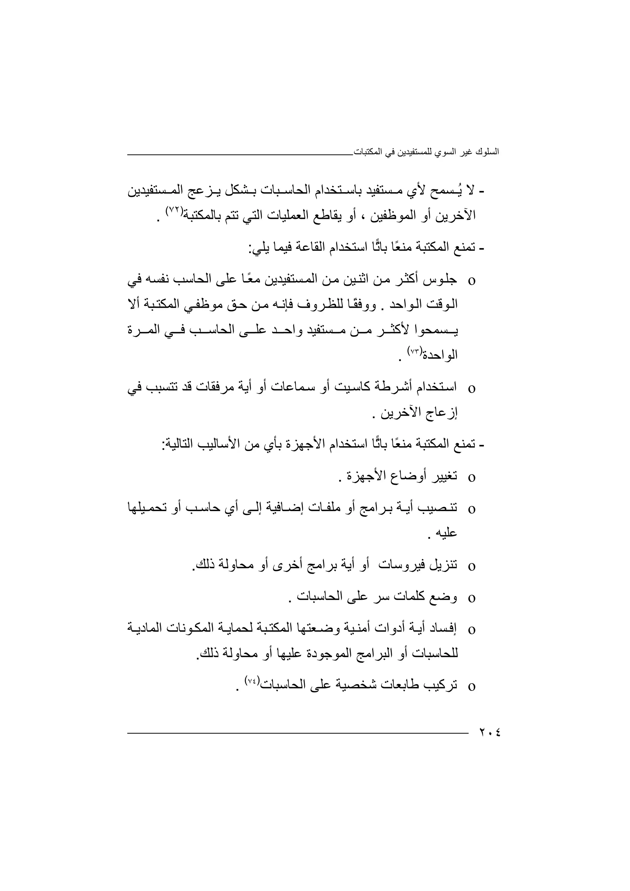 ‫اﻟﻤﻜﺘﺒﺎت‬ ‫ﻓﻲ‬ ‫ﻟﻠﻤﺴﺘﻔﯿﺪﯾﻦ‬ ‫اﻟﺴﻮي‬ ‫ﻏﯿﺮ‬ ‫اﻟﺴﻠﻮك‬
٢٠٤
-‫ﻻ‬‫ﺴﺘ‬ ‫ﻣ‬ ‫ﻷي‬ ‫ﺴﻤﺢ‬ ُ‫ﯾ‬‫ﻔﯿ‬‫ﺸ‬ ‫ﺑ‬ ‫ﺒﺎت‬ ‫اﻟﺤﺎﺳ‬ ‫ﺘﺨﺪام‬ ‫ﺑﺎﺳ‬ ‫ﺪ‬‫ﻜﻞ‬‫ﺴﺘﻔﯿﺪﯾﻦ‬ ‫اﻟﻤ‬ ‫ﺰﻋﺞ‬ ‫ﯾ‬
‫ا‬‫ﻵ‬‫ﺧﺮ‬‫أو‬ ، ‫اﻟﻤﻮﻇﻔﯿﻦ‬ ‫أو‬ ‫ﯾﻦ‬‫ﯾ‬‫ا‬ ‫ﻘﺎﻃﻊ‬‫ﻟﻌ‬‫ﺑﺎﻟﻤﻜﺘﺒﺔ‬ ‫ﺗﺘﻢ‬ ‫اﻟﺘﻲ‬ ‫ﻤﻠﯿﺎت‬)٧٢(
.
-‫ﺗﻤ‬‫ًﺎ‬‫ﻌ‬‫ﻣﻨ‬ ‫اﻟﻤﻜﺘﺒﺔ‬ ‫ﻨﻊ‬‫ﺑﺎ‬‫ﺗ‬‫ﺎ‬‫ا‬‫ﺳ‬‫ﺘ‬‫ﺨﺪا‬‫ا‬ ‫م‬‫ﻟﻘ‬‫ﺎ‬‫ﻋﺔ‬‫ﻓ‬‫ﯿ‬‫ﻤ‬‫ﺎ‬‫ﯾﻠ‬‫ﻲ‬:
o‫ﺟﻠ‬‫اﺛﻨ‬ ‫ﻦ‬‫ﻣ‬ ‫ﺮ‬‫أﻛﺜ‬ ‫ﻮس‬‫ﯿﻦ‬ً‫ﻌ‬‫ﻣ‬ ‫ﺴﺘﻔﯿﺪﯾﻦ‬‫اﻟﻤ‬ ‫ﻦ‬‫ﻣ‬‫ﺎ‬‫اﻟﺤﺎﺳ‬ ‫ﻋﻠﻰ‬‫ﺐ‬‫ﻧﻔﺴﮫ‬‫ﻓ‬‫ﻲ‬
‫ﻮاﺣﺪ‬‫اﻟ‬ ‫ﻮﻗﺖ‬‫اﻟ‬.‫و‬ً‫ﻘ‬‫وﻓ‬‫ﺎ‬‫ﺮوف‬‫ﻟﻠﻈ‬‫ﻓﺈﻧ‬‫ﮫ‬‫ﻦ‬‫ﻣ‬‫ﻣﻮ‬ ‫ﻖ‬‫ﺣ‬‫ﻇ‬‫أﻻ‬ ‫ﺒﺔ‬‫اﻟﻤﻜﺘ‬ ‫ﻲ‬‫ﻔ‬
‫وا‬ ‫ﺴﺘﻔﯿﺪ‬ ‫ﻣ‬ ‫ﻦ‬ ‫ﻣ‬ ‫ﺮ‬ ‫ﻷﻛﺜ‬ ‫ﺴﻤﺤﻮا‬ ‫ﯾ‬‫ﺪ‬ ‫ﺣ‬‫ﻋ‬‫ﻰ‬ ‫ﻠ‬‫ﺮة‬ ‫اﻟﻤ‬ ‫ﻲ‬ ‫ﻓ‬ ‫ﺐ‬ ‫اﻟﺤﺎﺳ‬
‫ا‬‫ﻟﻮاﺣﺪة‬)٧٣(
.
o‫اﺳ‬‫ﻛﺎ‬ ‫ﺮﻃﺔ‬‫أﺷ‬ ‫ﺘﺨﺪام‬‫ﯿ‬‫ﺳ‬‫أﯾ‬ ‫أو‬ ‫ﻤﺎﻋﺎت‬‫ﺳ‬ ‫أو‬ ‫ﺖ‬‫ﻣﺮﻓﻘﺎت‬ ‫ﺔ‬‫ﺗﺘﺴﺒ‬ ‫ﻗﺪ‬‫ﺐ‬‫ﻓ‬‫ﻲ‬
‫إ‬‫ز‬‫ﻋﺎ‬‫ج‬‫ا‬‫ﻵ‬‫ﺧ‬‫ﺮﯾﻦ‬.
-‫ﺗﻤ‬ً‫ﻌ‬‫ﻣﻨ‬ ‫اﻟﻤﻜﺘﺒﺔ‬ ‫ﻨﻊ‬‫ﺑ‬ ‫ﺎ‬‫ﺎ‬‫ﺗ‬‫ﺎ‬‫اﺳﺘ‬‫ﺨﺪ‬‫ا‬ ‫ام‬‫ﻷﺟ‬‫ﮭ‬‫ﺰ‬‫ﺑ‬ ‫ة‬‫اﻟﺘﺎﻟﯿﺔ‬ ‫اﻷﺳﺎﻟﯿﺐ‬ ‫ﻣﻦ‬ ‫ﺄي‬:
o‫ﺗﻐ‬‫أوﺿﺎع‬ ‫ﯿﯿﺮ‬‫اﻷ‬‫ﺟ‬‫ﮭﺰ‬‫ة‬.
o‫ﺗ‬‫أ‬ ‫ﺼﯿﺐ‬ ‫ﻨ‬‫ﯾ‬‫ﺔ‬‫ﺮاﻣﺞ‬ ‫ﺑ‬‫ﺎ‬ ‫إﺿ‬ ‫ﺎت‬ ‫ﻣﻠﻔ‬ ‫أو‬‫ﻓ‬‫ﯿﺔ‬‫إ‬‫ﻰ‬ ‫ﻟ‬‫أ‬‫ﺣ‬ ‫ي‬‫ﺎ‬‫ﺐ‬ ‫ﺳ‬‫ﯿﻠ‬ ‫ﺗﺤﻤ‬ ‫أو‬‫ﮭ‬‫ﺎ‬
‫ﻋﻠ‬‫ﯿﮫ‬.
o‫ﺗﻨ‬‫ﻓﯿ‬ ‫ﺰﯾﻞ‬‫ﺮو‬‫ﺑﺮاﻣﺞ‬ ‫أﯾﺔ‬ ‫أو‬ ‫ﺳﺎت‬‫أو‬ ‫أﺧﺮى‬‫ﻣ‬‫ﺤﺎوﻟﺔ‬‫ذﻟ‬‫ﻚ‬.
o‫وﺿ‬‫ﻋﻠﻰ‬ ‫ﺳﺮ‬ ‫ﻛﻠﻤﺎت‬ ‫ﻊ‬‫ا‬‫ﻟﺤﺎﺳﺒﺎت‬.
o‫إ‬‫ﻓ‬‫أﯾ‬ ‫ﺴﺎد‬‫ﺔ‬‫أدوات‬‫أﻣ‬‫اﻟﻤ‬ ‫ﺔ‬ ‫ﻟﺤﻤﺎﯾ‬ ‫ﺒﺔ‬‫اﻟﻤﻜﺘ‬ ‫ﻌﺘﮭﺎ‬‫وﺿ‬ ‫ﯿﺔ‬ ‫ﻨ‬‫ﺔ‬ ‫اﻟﻤﺎدﯾ‬ ‫ﻮﻧﺎت‬‫ﻜ‬
‫ﻟﻠ‬‫ﺤ‬‫اﻟﺒﺮاﻣ‬ ‫أو‬ ‫ﺎﺳﺒﺎت‬‫ﺞ‬‫اﻟ‬‫ﻤﻮﺟﻮدة‬‫ﻋ‬‫ﻠﯿﮭﺎ‬‫أ‬‫و‬‫ﻣ‬‫ﺤﺎو‬‫ﻟ‬‫ذ‬ ‫ﺔ‬‫ﻟ‬‫ﻚ‬.
o‫ﺗﺮ‬‫ﺷﺨﺼ‬ ‫ﻃﺎﺑﻌﺎت‬ ‫ﻛﯿﺐ‬‫ﯿﺔ‬‫ﻋﻠﻰ‬‫اﻟﺤﺎ‬‫ﺳﺒﺎت‬)٧٤(
.
 