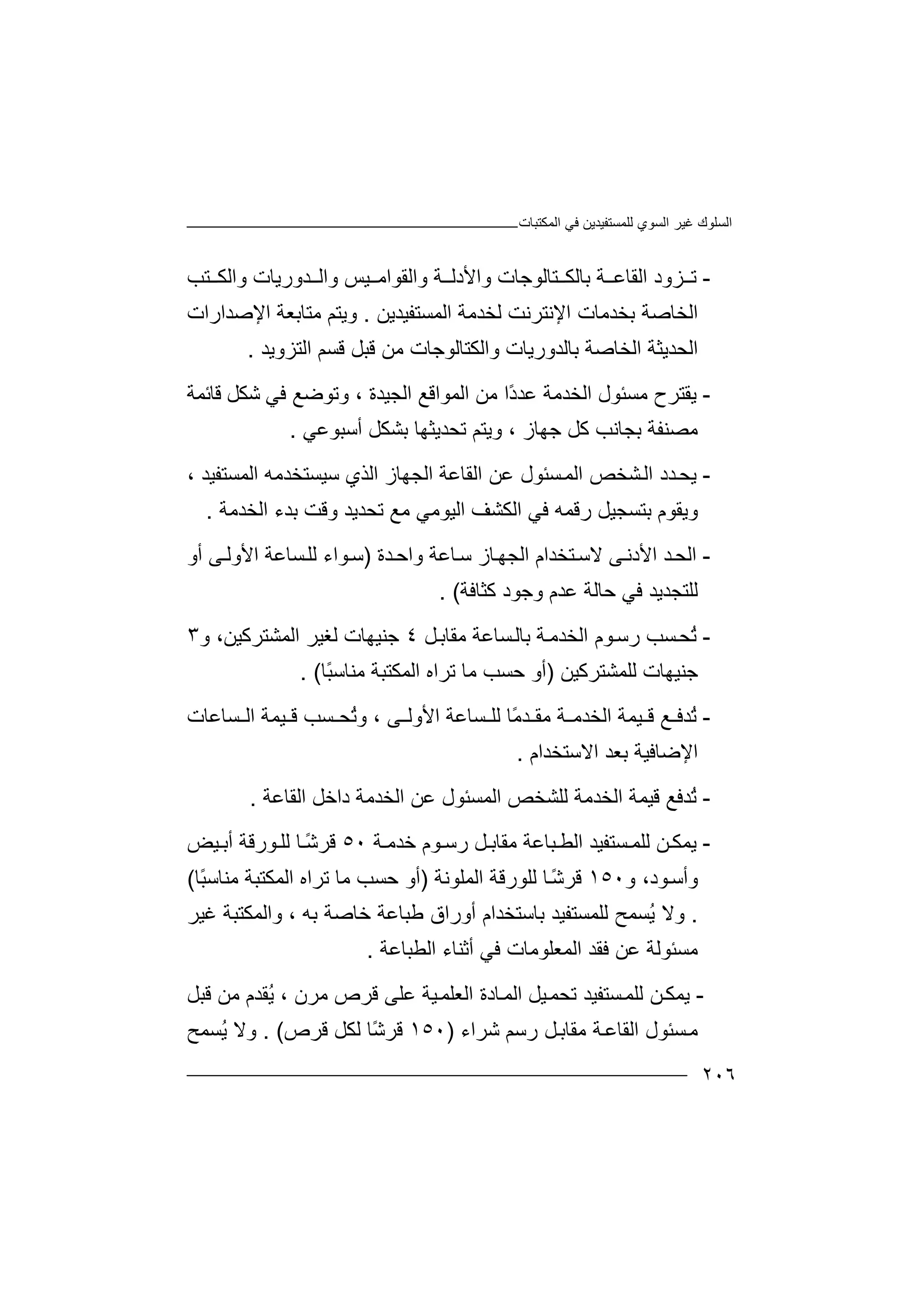 ‫اﻟﻤﻜﺘﺒﺎت‬ ‫ﻓﻲ‬ ‫ﻟﻠﻤﺴﺘﻔﯿﺪﯾﻦ‬ ‫اﻟﺴﻮي‬ ‫ﻏﯿﺮ‬ ‫اﻟﺴﻠﻮك‬
٢٠٦
-‫ﺰ‬ ‫ﺗ‬‫ﺑﺎﻟﻜ‬ ‫ﺔ‬ ‫اﻟﻘﺎﻋ‬ ‫ود‬‫ﺘﺎ‬‫واﻷد‬ ‫ﻟﻮﺟﺎت‬‫ﺔ‬ ‫ﻟ‬‫واﻟﻘﻮ‬‫اﻣ‬‫ﺪور‬ ‫واﻟ‬ ‫ﯿﺲ‬‫ﯾﺎ‬‫ﺘﺐ‬ ‫واﻟﻜ‬ ‫ت‬
‫اﻟﺨﺎﺻ‬‫ﺔ‬‫اﻹﻧﺘﺮﻧﺖ‬ ‫ﺑﺨﺪﻣﺎت‬‫ﻟ‬‫ﺨﺪ‬‫ﻣﺔ‬‫ا‬‫ﻟ‬‫ﻤ‬‫ﺴﺘﻔﯿﺪ‬‫ﯾ‬‫ﻦ‬.‫و‬‫ﯾﺘ‬‫اﻹﺻﺪ‬ ‫ﻣﺘﺎﺑﻌﺔ‬ ‫ﻢ‬‫ار‬‫ات‬
‫ا‬‫ﻟﺤﺪﯾ‬‫اﻟﺨﺎﺻﺔ‬ ‫ﺜﺔ‬‫ﺑﺎ‬‫واﻟﻜﺘﺎ‬ ‫ﻟﺪورﯾﺎت‬‫ﻟﻮ‬‫اﻟﺘﺰوﯾﺪ‬ ‫ﻗﺴﻢ‬ ‫ﻗﺒﻞ‬ ‫ﻣﻦ‬ ‫ﺟﺎت‬.
-‫ﯾﻘ‬‫ﺘ‬‫ﺮح‬‫ﻣﺴﺌﻮل‬‫ا‬‫ﻟﺨ‬‫ﺪﻣ‬‫ﺔ‬‫ﻋ‬‫ﺪ‬‫ًا‬‫د‬‫ﻣ‬‫ﻦ‬‫اﻟﻤﻮاﻗﻊ‬‫اﻟ‬‫ﺠﯿ‬‫ﺪة‬‫و‬ ،‫ﺗ‬‫ﻮ‬‫ﺿ‬‫ﺷﻜﻞ‬ ‫ﻓﻲ‬ ‫ﻊ‬‫ﻗ‬‫ﺎ‬‫ﺋ‬‫ﻤﺔ‬
‫ﻣ‬‫ﺟ‬ ‫ﻛﻞ‬ ‫ﺑﺠﺎﻧﺐ‬ ‫ﺼﻨﻔﺔ‬‫ﮭ‬‫ﺎز‬،‫وﯾ‬‫ﺗﺤﺪ‬ ‫ﺘﻢ‬‫ﯾﺜ‬‫ﮭﺎ‬‫ﺑ‬‫ﺸ‬‫ﻜ‬‫أﺳﺒ‬ ‫ﻞ‬‫ﻮﻋ‬‫ﻲ‬.
-‫ﯾﺤ‬‫ﺴﺌ‬‫اﻟﻤ‬ ‫ﺸﺨﺺ‬‫اﻟ‬ ‫ﺪد‬‫ﻮل‬‫اﻟﻘﺎﻋﺔ‬ ‫ﻋﻦ‬‫اﻟﺠ‬‫ﮭﺎز‬‫اﻟﺬي‬‫ﺳﯿ‬‫ﺴﺘﺨﺪﻣﮫ‬‫ا‬‫ﻟ‬‫ﻤ‬‫ﺴﺘﻔﯿﺪ‬،
‫وﯾﻘﻮم‬‫ﺑ‬‫ﺘ‬‫ﺴﺠﯿﻞ‬‫رﻗ‬‫ﻤ‬‫ا‬ ‫ﻓﻲ‬ ‫ﮫ‬‫اﻟﺨﺪﻣﺔ‬ ‫ﺑﺪء‬ ‫وﻗﺖ‬ ‫ﺗﺤﺪﯾﺪ‬ ‫ﻣﻊ‬ ‫اﻟﯿﻮﻣﻲ‬ ‫ﻟﻜﺸﻒ‬.
-‫اﻟ‬‫ﻻ‬ ‫ﻰ‬‫اﻷدﻧ‬ ‫ﺪ‬‫ﺤ‬‫ﺘﺨﺪا‬‫ﺳ‬‫م‬‫ﺎﻋﺔ‬‫ﺳ‬ ‫ﺎز‬‫اﻟﺠﮭ‬‫و‬‫اﺣ‬‫ﺪة‬)‫أو‬ ‫ﻰ‬‫اﻷوﻟ‬ ‫ﺴﺎﻋﺔ‬‫ﻟﻠ‬ ‫ﻮاء‬‫ﺳ‬
‫ﻋﺪم‬ ‫ﺣﺎﻟﺔ‬ ‫ﻓﻲ‬ ‫ﻟﻠﺘﺠﺪﯾﺪ‬‫و‬‫ﻛﺜﺎﻓﺔ‬ ‫ﺟﻮد‬. (
-ُ‫ﺗ‬‫ﺤ‬‫ﺴﺐ‬‫ﻮم‬‫رﺳ‬‫اﻟ‬‫ﺨﺪﻣ‬‫ﺔ‬‫ﺑﺎ‬‫ﻞ‬‫ﻣﻘﺎﺑ‬ ‫ﺴﺎﻋﺔ‬‫ﻟ‬٤‫ﺟﻨ‬‫اﻟﻤﺸ‬ ‫ﻟﻐﯿﺮ‬ ‫ﯿﮭﺎت‬‫ﺘﺮ‬‫و‬ ،‫ﻛﯿﻦ‬٣
‫ﺟ‬‫ﻨﯿﮭﺎت‬‫ﻟ‬‫ﻠ‬‫ﻤﺸﺘﺮﻛ‬‫ﯿ‬‫ﻦ‬)‫أ‬‫ﺗﺮاه‬ ‫ﻣﺎ‬ ‫ﺣﺴﺐ‬ ‫و‬‫اﻟ‬ً‫ﺒ‬‫ﻣﻨﺎﺳ‬ ‫ﻤﻜﺘﺒﺔ‬‫ﺎ‬(.
-ُ‫ﺗ‬‫ﻊ‬ ‫ﺪﻓ‬‫اﻟﺨ‬ ‫ﯿﻤﺔ‬ ‫ﻗ‬‫ﺪ‬‫ﻣ‬ ‫ﺔ‬ ‫ﻣ‬‫ﻘ‬ً‫ﻣ‬‫ﺪ‬‫ﺎ‬‫ﺴ‬ ‫ﻟﻠ‬‫ﺎ‬‫ﻰ‬ ‫اﻷوﻟ‬ ‫ﻋﺔ‬،‫و‬ُ‫ﺗ‬‫ﺤ‬‫ﺴﺐ‬‫ﻗ‬‫اﻟ‬ ‫ﯿﻤﺔ‬‫ﺴﺎﻋﺎ‬‫ت‬
‫اﻻﺳﺘﺨ‬ ‫ﺑﻌﺪ‬ ‫اﻹﺿﺎﻓﯿﺔ‬‫ﺪا‬‫م‬.
-ُ‫ﺗ‬‫ﺪﻓﻊ‬‫ﻗ‬‫ﯿ‬‫ﻤﺔ‬‫ا‬‫ﻟﺨ‬‫ﺪﻣ‬‫ﺔ‬‫ﻟ‬‫ﻠ‬‫ﺸﺨ‬‫ﺺ‬‫اﻟﺨﺪ‬ ‫ﻋﻦ‬ ‫اﻟﻤﺴﺌﻮل‬‫ﻣ‬‫اﻟﻘﺎﻋﺔ‬ ‫داﺧﻞ‬ ‫ﺔ‬.
-‫ﯾ‬‫ﻤ‬‫ﻦ‬‫ﻜ‬‫ﻟ‬‫ﺴﺘﻔ‬ ‫ﻠﻤ‬‫ﯿﺪ‬‫ا‬‫ﺒﺎ‬ ‫ﻟﻄ‬‫ﻋ‬‫ﺔ‬‫ﺧﺪﻣ‬ ‫ﻮم‬ ‫رﺳ‬ ‫ﻞ‬ ‫ﻣﻘﺎﺑ‬‫ﺔ‬٥٠ً‫ﺷ‬‫ﻗﺮ‬‫ﺎ‬‫أ‬ ‫ﻮرﻗﺔ‬ ‫ﻟﻠ‬‫ﯿ‬ ‫ﺑ‬‫ﺾ‬
‫وأ‬‫ﺳ‬‫ﻮ‬‫د‬‫و‬ ،١٥٠ً‫ﺷ‬‫ﻗﺮ‬‫ﺎ‬‫ﻟﻠﻮرﻗ‬‫ﺔ‬‫ا‬‫ﻟﻤﻠﻮﻧ‬‫ﺔ‬)‫ﺗﺮاه‬ ‫ﻣﺎ‬ ‫ﺣﺴﺐ‬ ‫أو‬‫ا‬‫ﻟ‬‫ﻣ‬ ‫ﻤﻜﺘﺒﺔ‬ً‫ﺒ‬‫ﻨﺎﺳ‬‫ﺎ‬(
.‫وﻻ‬ُ‫ﯾ‬‫ﺴﻤ‬‫ﺢ‬‫ﻟﻠ‬‫ﺑﺎﺳﺘﺨﺪا‬ ‫ﻤﺴﺘﻔﯿﺪ‬‫م‬‫ﺑﮫ‬ ‫ﺧﺎﺻﺔ‬ ‫ﻃﺒﺎﻋﺔ‬ ‫أوراق‬،‫واﻟﻤﻜﺘﺒﺔ‬‫ﻏﯿ‬‫ﺮ‬
‫ﻣﺴ‬‫ﺌ‬‫ﻮ‬‫ﻟﺔ‬‫ﻋﻦ‬‫اﻟﻤﻌﻠﻮﻣﺎت‬ ‫ﻓﻘﺪ‬‫ﻓ‬‫ﻲ‬‫أﺛ‬‫اﻟﻄﺒﺎﻋﺔ‬ ‫ﻨﺎء‬.
-‫ﯾﻤﻜ‬‫ﻦ‬‫ﻟ‬‫ﺗ‬ ‫ﺴﺘﻔﯿﺪ‬‫ﻠﻤ‬‫ﯿﻞ‬‫ﺤﻤ‬‫اﻟ‬‫ﻗﺒﻞ‬ ‫ﻣﻦ‬ ‫ُﻘﺪم‬‫ﯾ‬ ، ‫ﻣﺮن‬ ‫ﻗﺮص‬ ‫ﻋﻠﻰ‬ ‫ﯿﺔ‬‫اﻟﻌﻠﻤ‬ ‫ﺎدة‬‫ﻤ‬
‫ﺴ‬‫ﻣ‬‫ﺌ‬‫ﻮ‬‫ل‬‫ر‬ ‫ﻞ‬‫ﻣﻘﺎﺑ‬ ‫ﺔ‬‫اﻟﻘﺎﻋ‬‫ﺳﻢ‬‫ﺷﺮاء‬)١٥٠ً‫ﺷ‬‫ﻗﺮ‬‫ﺎ‬‫ﻗﺮص‬ ‫ﻟﻜﻞ‬. (‫وﻻ‬‫ُﺴﻤﺢ‬‫ﯾ‬
 