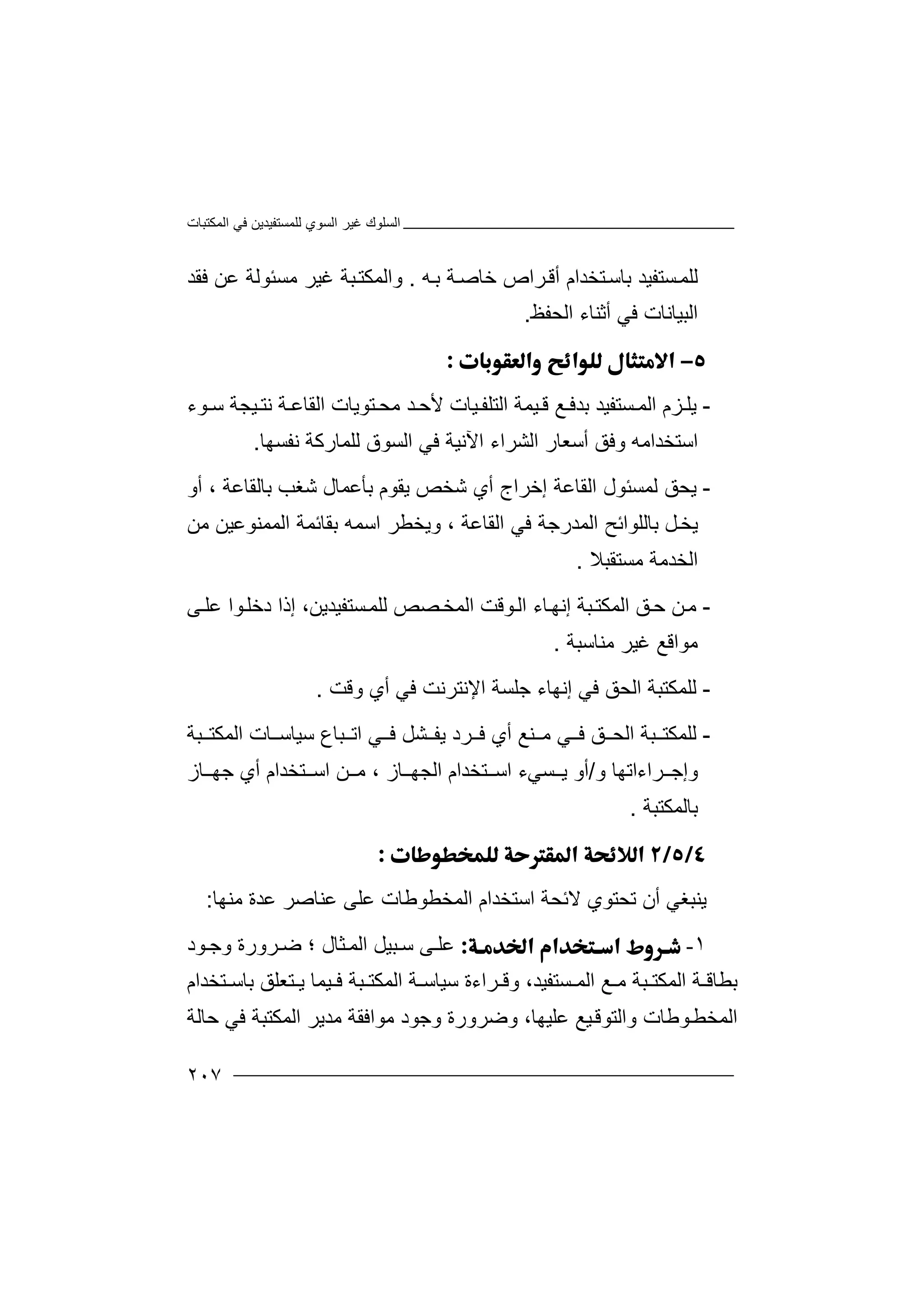 ‫اﻟﻤﻜﺘﺒﺎت‬ ‫ﻓﻲ‬ ‫ﻟﻠﻤﺴﺘﻔﯿﺪﯾﻦ‬ ‫اﻟﺴﻮي‬ ‫ﻏﯿﺮ‬ ‫اﻟﺴﻠﻮك‬
٢٠٧
‫ﺴﺘﻔ‬‫ﻟﻠﻤ‬‫ﯿﺪ‬‫ﮫ‬‫ﺑ‬ ‫ﺔ‬‫ﺧﺎﺻ‬ ‫ﺮاص‬‫أﻗ‬ ‫ﺘﺨﺪام‬‫ﺑﺎﺳ‬.‫و‬‫ﻣﺴ‬ ‫ﻏﯿﺮ‬ ‫ﺒﺔ‬‫اﻟﻤﻜﺘ‬‫ﺌﻮ‬‫ﻓﻘﺪ‬ ‫ﻋﻦ‬ ‫ﻟﺔ‬
‫ﻓﻲ‬ ‫اﻟﺒﯿﺎﻧﺎت‬‫أ‬‫ﺛ‬‫ﻨ‬‫اﻟﺤﻔﻆ‬ ‫ﺎء‬.

-‫ﯾﻠ‬‫ﺑﺪ‬ ‫ﺴﺘﻔﯿﺪ‬ ‫اﻟﻤ‬ ‫ﺰم‬‫ﻊ‬ ‫ﻓ‬‫ﯿﻤ‬ ‫ﻗ‬‫اﻟ‬ ‫ﺔ‬‫ﻮء‬ ‫ﺳ‬ ‫ﯿﺠﺔ‬ ‫ﻧﺘ‬ ‫ﺔ‬ ‫اﻟﻘﺎﻋ‬ ‫ﺘﻮﯾﺎت‬ ‫ﻣﺤ‬ ‫ﺪ‬ ‫ﻷﺣ‬ ‫ﯿﺎت‬ ‫ﺘﻠﻔ‬
‫اﺳﺘﺨﺪا‬‫ﻣ‬‫ﮫ‬‫و‬‫اﻟﺸ‬ ‫أﺳﻌﺎر‬ ‫ﻓﻖ‬‫ﺮ‬‫ا‬‫ء‬‫اﻵ‬‫ﻧﯿﺔ‬‫ﻓﻲ‬‫ا‬‫ﻟﻠﻤﺎ‬ ‫ﻟﺴﻮق‬‫رﻛﺔ‬‫ﻧﻔﺴﮭﺎ‬.
-‫ﯾ‬‫اﻟﻘﺎ‬ ‫ﻟﻤﺴﺌﻮل‬ ‫ﺤﻖ‬‫ﻋﺔ‬‫ﺑﺎﻟﻘﺎﻋﺔ‬ ‫ﺷﻐﺐ‬ ‫ﺑﺄﻋﻤﺎل‬ ‫ﯾﻘﻮم‬ ‫ﺷﺨﺺ‬ ‫أي‬ ‫إﺧﺮاج‬،‫أو‬
‫ﯾﺨ‬‫ﻞ‬‫ﺑ‬‫اﻟﻘﺎﻋﺔ‬ ‫ﻓﻲ‬ ‫اﻟﻤﺪرﺟﺔ‬ ‫ﺎﻟﻠﻮاﺋﺢ‬،‫ﺑﻘ‬ ‫اﺳﻤﮫ‬ ‫وﯾﺨﻄﺮ‬‫ﺎﺋ‬‫ﻤﺔ‬‫اﻟ‬‫ﻣﻦ‬ ‫ﻤﻤﻨﻮﻋﯿﻦ‬
‫ﻣﺴﺘﻘﺒﻼ‬ ‫اﻟﺨﺪﻣﺔ‬.
-‫ﻦ‬‫ﻣ‬‫إﻧ‬ ‫ﺒﺔ‬‫اﻟﻤﻜﺘ‬ ‫ﻖ‬‫ﺣ‬‫ﺎ‬‫ﮭ‬‫ء‬‫اﻟ‬‫ﻮﻗ‬‫اﻟﻤﺨ‬ ‫ﺖ‬‫ﺼﺺ‬‫ﻟﻠ‬‫ﻰ‬‫ﻋﻠ‬ ‫ﻮا‬‫دﺧﻠ‬ ‫إذا‬ ،‫ﺴﺘﻔﯿﺪﯾﻦ‬‫ﻤ‬
‫ﻣﻮا‬‫ﻗﻊ‬‫ﻣﻨﺎﺳﺒﺔ‬ ‫ﻏﯿﺮ‬.
-‫ﻟ‬‫ﻠ‬‫ﻓﻲ‬ ‫اﻟﺤﻖ‬ ‫ﻤﻜﺘﺒﺔ‬‫إ‬‫ﻧ‬‫وﻗﺖ‬ ‫أي‬ ‫ﻓﻲ‬ ‫اﻹﻧﺘﺮﻧﺖ‬ ‫ﺟﻠﺴﺔ‬ ‫ﮭﺎء‬.
-‫ﻟ‬‫ﻠ‬‫ﻤ‬‫ﻜ‬‫ﺘ‬‫ﺒ‬‫ﻲ‬ ‫ﻓ‬ ‫ﻖ‬ ‫اﻟﺤ‬ ‫ﺔ‬‫ﻨ‬ ‫ﻣ‬‫ﻊ‬‫أ‬‫ﺮ‬ ‫ﻓ‬ ‫ي‬‫د‬‫ﺳﯿﺎ‬ ‫ﺒﺎع‬ ‫اﺗ‬ ‫ﻲ‬ ‫ﻓ‬ ‫ﺸﻞ‬ ‫ﯾﻔ‬‫ﺳ‬‫ﺎ‬‫ت‬‫ا‬‫ﻟ‬‫ﻤ‬‫ﻜ‬‫ﺒﺔ‬ ‫ﺘ‬
‫و‬‫إ‬‫ﺟ‬‫ﺮا‬‫ء‬‫و‬ ‫اﺗﮭﺎ‬/‫ﺎز‬ ‫اﻟﺠﮭ‬ ‫ﺘﺨﺪام‬ ‫اﺳ‬ ‫ﺴﻲء‬ ‫ﯾ‬ ‫أو‬،‫ﻦ‬ ‫ﻣ‬‫ا‬‫ﺳ‬‫ﺘ‬‫ﺨ‬‫ﺪ‬‫ا‬‫م‬‫ﺟﮭ‬ ‫أي‬‫ﺎ‬‫ز‬
‫ﺑ‬‫ﺎﻟﻤﻜﺘﺒﺔ‬.

‫ﯾﻨ‬‫ﺒﻐ‬‫ﻲ‬‫أ‬‫ن‬‫ﺗ‬‫ﺤ‬‫ﺘ‬‫ﻮ‬‫ي‬‫ﻻ‬‫ﺋ‬‫ﺤ‬‫ﺔ‬‫اﺳﺘﺨﺪام‬‫اﻟ‬‫ﻤﺨ‬‫ﻄﻮ‬‫ﻃﺎت‬‫ﻋ‬‫ﻣ‬ ‫ﻋﺪة‬ ‫ﻋﻨﺎﺻﺮ‬ ‫ﻠﻰ‬‫ﻨﮭ‬‫ﺎ‬:
١-‫ﻋ‬‫ﺜﺎل‬‫اﻟﻤ‬ ‫ﺒﯿﻞ‬ ‫ﺳ‬ ‫ﻰ‬ ‫ﻠ‬‫؛‬‫ﻮد‬ ‫وﺟ‬ ‫ﺮورة‬ ‫ﺿ‬
‫ﺘﺨﺪام‬ ‫ﺑﺎﺳ‬ ‫ﺘﻌﻠﻖ‬ ‫ﯾ‬ ‫ﯿﻤﺎ‬ ‫ﻓ‬ ‫ﺒﺔ‬ ‫اﻟﻤﻜﺘ‬ ‫ﺔ‬ ‫ﺳﯿﺎﺳ‬ ‫ﺮاءة‬ ‫وﻗ‬ ،‫ﺴﺘﻔﯿﺪ‬ ‫اﻟﻤ‬ ‫ﻊ‬ ‫ﻣ‬ ‫ﺒﺔ‬ ‫اﻟﻤﻜﺘ‬ ‫ﺔ‬ ‫ﺑﻄﺎﻗ‬
‫اﻟ‬‫ﻮﻃﺎت‬‫ﻤﺨﻄ‬‫و‬‫ﻋﻠﯿﮭﺎ‬ ‫ﯿﻊ‬‫اﻟﺘﻮﻗ‬،‫وﺟﻮد‬ ‫وﺿﺮورة‬‫ﻣﻮ‬‫اﻟﻤﻜ‬ ‫ﻣﺪﯾﺮ‬ ‫اﻓﻘﺔ‬‫ﺘﺒ‬‫ﺣﺎﻟﺔ‬ ‫ﻓﻲ‬ ‫ﺔ‬
 