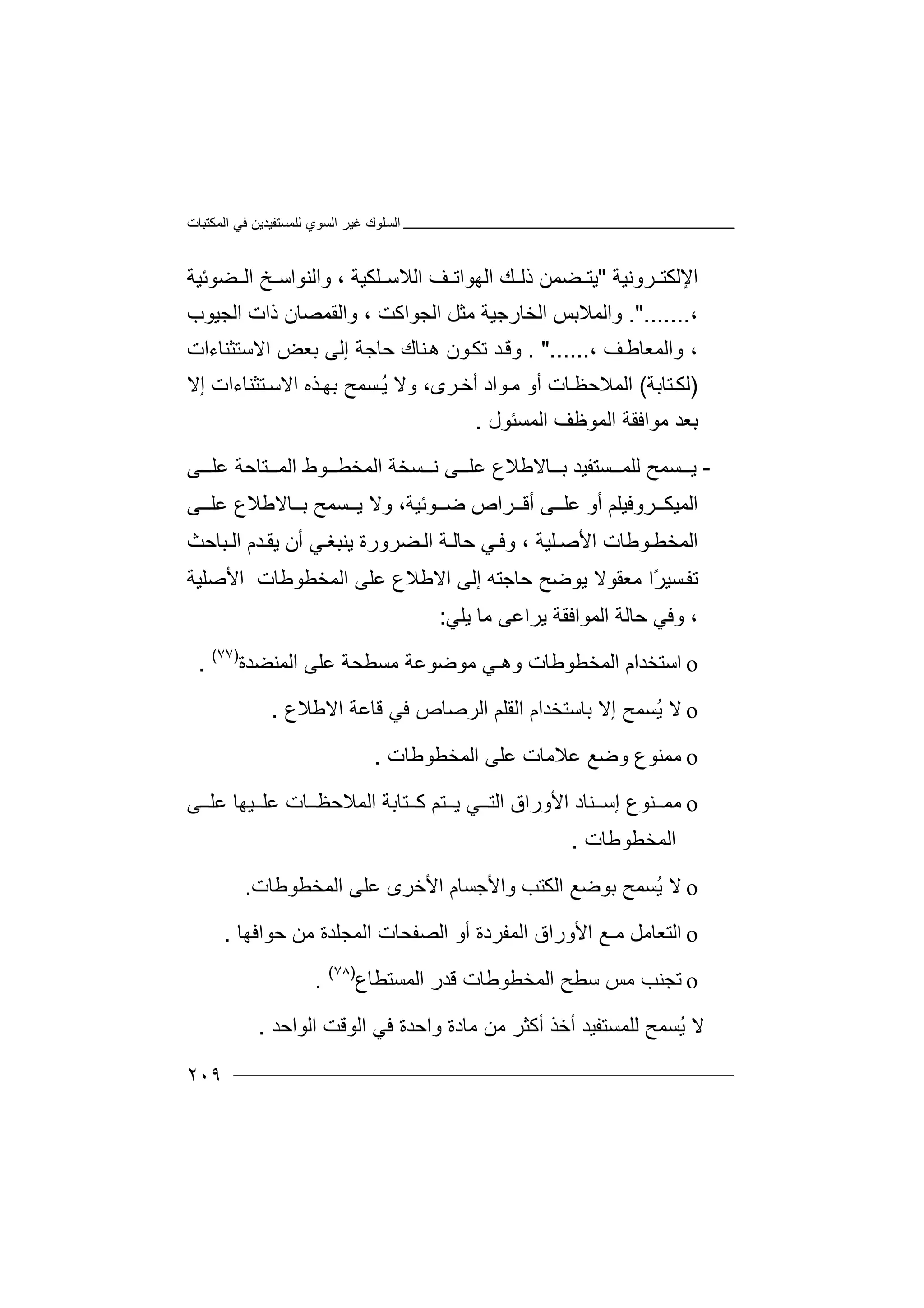 ‫اﻟﻤﻜﺘﺒﺎت‬ ‫ﻓﻲ‬ ‫ﻟﻠﻤﺴﺘﻔﯿﺪﯾﻦ‬ ‫اﻟﺴﻮي‬ ‫ﻏﯿﺮ‬ ‫اﻟﺴﻠﻮك‬
٢٠٩
‫ﺮوﻧﯿﺔ‬ ‫اﻹﻟﻜﺘ‬"‫اﻟﮭﻮا‬ ‫ﻚ‬ ‫ذﻟ‬ ‫ﻀﻤﻦ‬ ‫ﯾﺘ‬‫ﺗ‬‫ﻒ‬‫اﻟ‬‫ﻼ‬‫ﺳ‬‫ﻠ‬‫ﻜ‬‫ﯿﺔ‬،‫ﻀﻮﺋﯿﺔ‬ ‫اﻟ‬ ‫ﺦ‬ ‫واﻟﻨﻮاﺳ‬
،.".......‫و‬‫ا‬ ‫اﻟﻤﻼﺑﺲ‬‫ﻟﺨ‬‫ﺎر‬‫ﺟ‬‫ﯿ‬‫ﺔ‬‫ﻣﺜ‬‫ﻞ‬‫اﻟ‬‫ﺠﻮا‬‫وا‬ ، ‫ﻛﺖ‬‫ﻟ‬‫اﻟﺠﯿﻮ‬ ‫ذات‬ ‫ﻘﻤﺼﺎن‬‫ب‬
‫ﻒ‬‫واﻟﻤﻌﺎﻃ‬ ،،. "......‫ﻨﺎك‬‫ھ‬ ‫ﻮن‬‫ﺗﻜ‬ ‫ﺪ‬‫وﻗ‬‫ﺣ‬‫ﺎ‬‫اﻻﺳﺘﺜﻨ‬ ‫ﺑﻌﺾ‬ ‫إﻟﻰ‬ ‫ﺟﺔ‬‫ﺎ‬‫ءات‬
)‫ﺘ‬‫ﻟﻜ‬‫ﺎ‬‫ﺑﺔ‬(‫ا‬‫ﻟﻤﻼ‬‫ﺣ‬‫ﺎت‬‫ﻈ‬‫أو‬‫ﻣ‬‫ﻮاد‬،‫ﺮى‬‫أﺧ‬‫و‬‫ﻻ‬ُ‫ﯾ‬‫اﻻﺳ‬ ‫ﺬه‬‫ﺑﮭ‬ ‫ﺴﻤﺢ‬‫ﺘ‬‫ﺜ‬‫ﻨ‬‫إﻻ‬ ‫ﺎءات‬
‫ﺑﻌ‬‫ﺪ‬‫ﻣﻮ‬‫ا‬‫ﻓﻘ‬‫ﺔ‬‫اﻟﻤﺴ‬ ‫اﻟﻤﻮﻇﻒ‬‫ﺌ‬‫ﻮل‬.
-‫ﯾ‬‫ﺴﻤ‬‫ﺢ‬‫ﻟ‬‫ﻠ‬‫ﻤ‬‫ﺴ‬‫ﺘ‬‫ﻔ‬‫ﯿ‬‫ﺑ‬ ‫ﺪ‬‫ﺎﻻ‬‫ﻃ‬‫ﻼ‬‫ﻮ‬ ‫اﻟﻤﺨﻄ‬ ‫ﺴﺨﺔ‬ ‫ﻧ‬ ‫ﻰ‬ ‫ﻋﻠ‬ ‫ع‬‫ط‬‫ﻰ‬ ‫ﻋﻠ‬ ‫ﺘﺎﺣﺔ‬ ‫اﻟﻤ‬
‫اﻟ‬‫ﺮ‬ ‫ﻤﯿﻜ‬‫وﻓ‬‫ﯿﻠ‬‫ﻢ‬‫أو‬‫ﻋ‬‫ﻰ‬ ‫ﻠ‬‫ﺮا‬ ‫أﻗ‬‫ﻮﺋﯿ‬ ‫ﺿ‬ ‫ص‬‫ﺔ‬،‫و‬‫ﺎﻻﻃﻼ‬ ‫ﺑ‬ ‫ﺴﻤﺢ‬ ‫ﯾ‬ ‫ﻻ‬‫ع‬‫ﻰ‬ ‫ﻋﻠ‬
‫اﻟ‬‫ﻤﺨ‬‫ﻠﯿﺔ‬ ‫اﻷﺻ‬ ‫ﻮﻃﺎت‬ ‫ﻄ‬،‫و‬‫ﻀﺮور‬ ‫اﻟ‬ ‫ﺔ‬ ‫ﺣﺎﻟ‬ ‫ﻲ‬ ‫ﻓ‬‫ة‬‫ﯾﻨ‬‫ﺒﻐ‬‫ﻲ‬‫أ‬‫ن‬‫ﯾ‬‫ﺪم‬ ‫ﻘ‬‫ﺒﺎ‬ ‫اﻟ‬‫ﺣﺚ‬
‫ﺗﻔ‬‫ﺴ‬‫ﯿ‬‫إﻟﻰ‬ ‫ﺣﺎﺟﺘﮫ‬ ‫ﯾﻮﺿﺢ‬ ‫ﻣﻌﻘﻮﻻ‬ ‫ًا‬‫ﺮ‬‫اﻻ‬‫ﻃ‬‫ﻼ‬‫اﻟﻤﺨﻄﻮﻃﺎت‬ ‫ﻋﻠﻰ‬ ‫ع‬‫ا‬‫ﻷ‬‫ﺻﻠﯿﺔ‬
،‫و‬‫اﻟﻤﻮاﻓ‬ ‫ﺣﺎﻟﺔ‬ ‫ﻓﻲ‬‫ﻘﺔ‬‫ﯾﻠﻲ‬ ‫ﻣﺎ‬ ‫ﯾﺮاﻋﻰ‬:
o‫اﺳ‬‫ﺘﺨ‬‫ﺪا‬‫م‬‫ا‬‫ﻟ‬‫ﻤ‬‫ﺨ‬‫ﻄ‬‫ﻮ‬‫وھ‬ ‫ﻃﺎت‬‫ـﻲ‬‫ﻣ‬‫ﻮﺿ‬‫ﻣﺴ‬ ‫ﻮﻋﺔ‬‫ﻄﺤ‬‫اﻟﻤﻨﻀﺪة‬ ‫ﻋﻠﻰ‬ ‫ﺔ‬)٧٧(
.
o‫ﻻ‬‫ﺑﺎ‬ ‫إﻻ‬ ‫ُﺴﻤﺢ‬‫ﯾ‬‫ﺳﺘ‬‫ﺨﺪ‬‫اﻻﻃﻼع‬ ‫ﻗﺎﻋﺔ‬ ‫ﻓﻲ‬ ‫اﻟﺮﺻﺎص‬ ‫اﻟﻘﻠﻢ‬ ‫ام‬.
o‫ﻣ‬‫ﻋﻼﻣﺎ‬ ‫وﺿﻊ‬ ‫ﻤﻨﻮع‬‫ت‬‫اﻟﻤﺨﻄﻮﻃﺎت‬ ‫ﻋﻠﻰ‬.
o‫ﻣ‬‫اﻷ‬ ‫ﻨﺎد‬ ‫إﺳ‬ ‫ﻨﻮع‬ ‫ﻤ‬‫ور‬‫ﺎت‬ ‫اﻟﻤﻼﺣﻈ‬ ‫ﺘﺎﺑﺔ‬ ‫ﻛ‬ ‫ﺘﻢ‬ ‫ﯾ‬ ‫ﻲ‬ ‫اﻟﺘ‬ ‫اق‬‫ﻋ‬‫ﯿ‬ ‫ﻠ‬‫ﮭﺎ‬‫ﻰ‬ ‫ﻋﻠ‬
‫اﻟﻤﺨﻄﻮﻃﺎت‬.
o‫ﻻ‬‫ا‬ ‫ﺑﻮﺿﻊ‬ ‫ُﺴﻤﺢ‬‫ﯾ‬‫ﻟﻜ‬‫واﻷﺟﺴﺎ‬ ‫ﺘﺐ‬‫م‬‫اﻷ‬‫ﺧ‬‫ﺮى‬‫ﻋ‬‫ﻠﻰ‬‫ا‬‫ﻟ‬‫ﻤ‬‫ﺨﻄﻮﻃﺎت‬.
o‫ا‬‫ﻟﺘ‬‫ﻌﺎ‬‫ﻣﻞ‬‫اﻷ‬ ‫ﻣـﻊ‬‫اﻟﻤ‬ ‫وراق‬‫ﻔ‬‫ﺮ‬‫د‬‫ا‬ ‫اﻟﺼﻔﺤﺎت‬ ‫أو‬ ‫ة‬‫ﻟﻤ‬‫ﺣﻮاﻓﮭﺎ‬ ‫ﻣﻦ‬ ‫ﺠﻠﺪة‬.
o‫ﺗ‬‫ﺠ‬‫ﻨ‬‫ﺐ‬‫ﻣ‬‫ﺲ‬‫ﺳ‬‫ﻄ‬‫ﺢ‬‫ا‬‫ﻟ‬‫اﻟﻤﺴﺘﻄﺎع‬ ‫ﻗﺪر‬ ‫ﻤﺨﻄﻮﻃﺎت‬)٧٨(
.
‫ﻻ‬‫ﻟﻠﻤﺴﺘﻔﯿ‬ ‫ُﺴﻤﺢ‬‫ﯾ‬‫ﺪ‬‫ﻣﻦ‬ ‫أﻛﺜﺮ‬ ‫أﺧﺬ‬‫ﻣ‬‫اﻟ‬ ‫ﻓﻲ‬ ‫واﺣﺪة‬ ‫ﺎدة‬‫ﻮ‬‫اﻟﻮاﺣﺪ‬ ‫ﻗﺖ‬.
 
