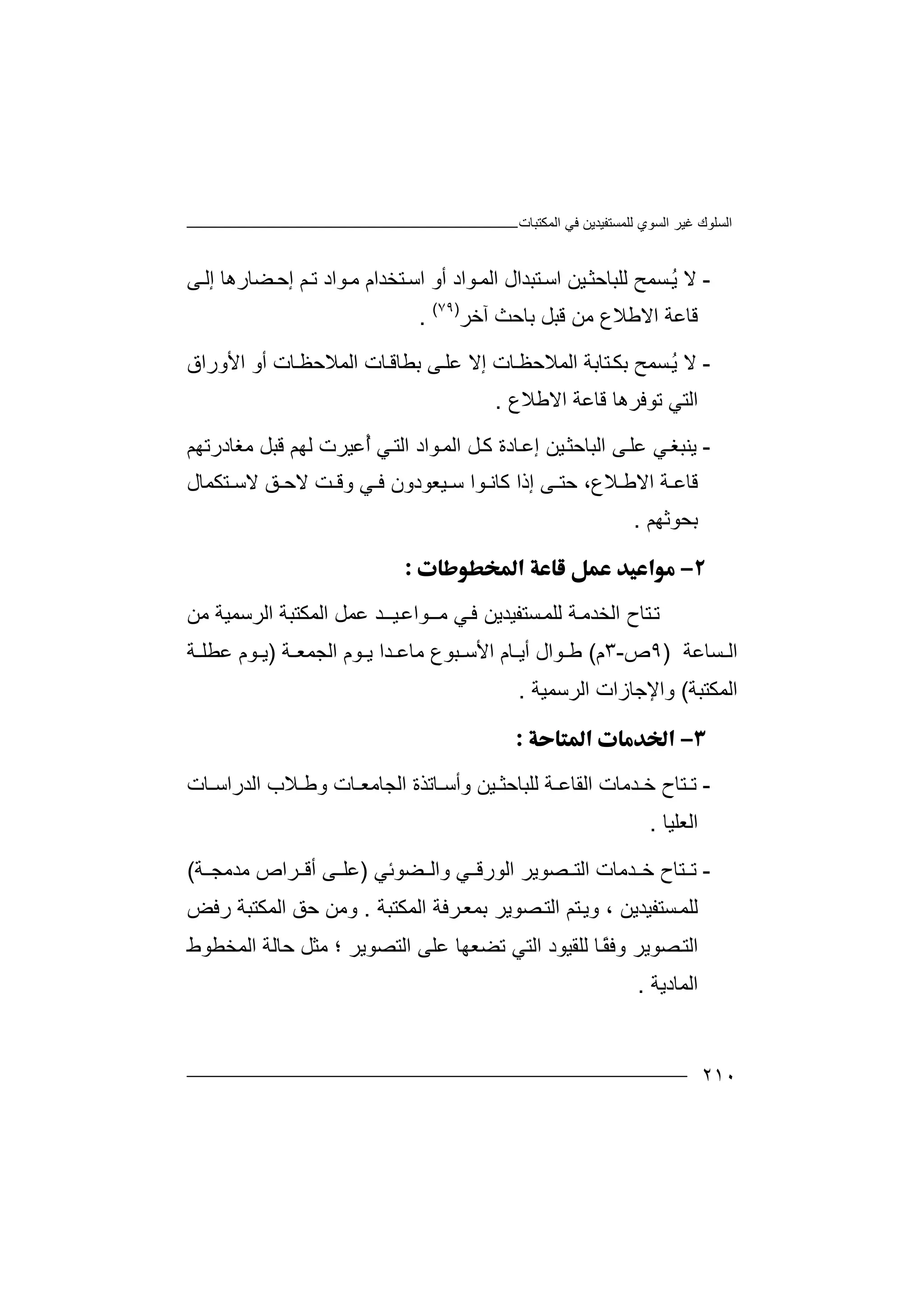‫اﻟﻤﻜﺘﺒﺎت‬ ‫ﻓﻲ‬ ‫ﻟﻠﻤﺴﺘﻔﯿﺪﯾﻦ‬ ‫اﻟﺴﻮي‬ ‫ﻏﯿﺮ‬ ‫اﻟﺴﻠﻮك‬
٢١٠
-‫ﻻ‬‫ﺴﻤﺢ‬ُ‫ﯾ‬‫ﻟﻠ‬‫ﺒﺎ‬‫ﯿﻦ‬‫ﺣﺜ‬‫ﻰ‬‫إﻟ‬ ‫ﻀﺎرھﺎ‬‫إﺣ‬ ‫ﻢ‬‫ﺗ‬ ‫ﻮاد‬‫ﻣ‬ ‫ﺘﺨﺪام‬‫اﺳ‬ ‫أو‬ ‫ﻮاد‬‫اﻟﻤ‬ ‫ﺘﺒﺪال‬‫اﺳ‬
‫ﻗﺎ‬‫اﻻﻃﻼع‬ ‫ﻋﺔ‬‫ﻣﻦ‬‫آﺧﺮ‬ ‫ﺑﺎﺣﺚ‬ ‫ﻗﺒﻞ‬)٧٩(
.
-‫ﻻ‬‫ﺴﻤﺢ‬ُ‫ﯾ‬‫ﺑ‬‫ﻜ‬‫ﺘﺎﺑ‬‫ﺔ‬‫ا‬‫ﻟﻤ‬‫إﻻ‬ ‫ﺎت‬‫ﻼﺣﻈ‬‫ﻋﻠ‬‫ﺎت‬‫اﻟﻤﻼﺣﻈ‬ ‫ﺎت‬‫ﺑﻄﺎﻗ‬ ‫ﻰ‬‫اﻷو‬ ‫أو‬‫را‬‫ق‬
‫اﻟﺘ‬‫اﻻﻃﻼع‬ ‫ﻗﺎﻋﺔ‬ ‫ﺗﻮﻓﺮھﺎ‬ ‫ﻲ‬.
-‫ﯾﻨ‬‫ﺒﻐ‬‫ﻲ‬‫ﻋﻠ‬‫ﯿﻦ‬‫اﻟﺒﺎﺣﺜ‬ ‫ﻰ‬‫إ‬‫ﺎ‬‫ﻋ‬‫دة‬‫ﻮاد‬‫اﻟﻤ‬ ‫ﻞ‬‫ﻛ‬‫ا‬‫ﻣﻐﺎدرﺗﮭﻢ‬ ‫ﻗﺒﻞ‬ ‫ﻟﮭﻢ‬ ‫ُﻋﯿﺮت‬‫أ‬ ‫ﻲ‬‫ﻟﺘ‬
‫ﻗﺎ‬‫ﻼ‬ ‫اﻻﻃ‬ ‫ﺔ‬ ‫ﻋ‬‫ع‬،‫ﺣ‬‫ﺘ‬‫ﻰ‬‫إذ‬‫ا‬‫ﻛﺎ‬‫ﻮ‬ ‫ﻧ‬‫ا‬‫ﯿ‬ ‫ﺳ‬‫ﻌ‬‫ﻻ‬ ‫ﺖ‬ ‫وﻗ‬ ‫ﻲ‬ ‫ﻓ‬ ‫ﻮدون‬‫ﺣ‬‫ﻖ‬‫ﺘﻜﻤﺎل‬ ‫ﻻﺳ‬
‫ﺑﺤﻮﺛﮭﻢ‬.

‫ﺗ‬‫ﯿــ‬‫ﻣــﻮاﻋ‬ ‫ﻲ‬‫ﻓ‬ ‫ﺴﺘﻔﯿﺪﯾﻦ‬‫ﻟﻠﻤ‬ ‫ﺔ‬‫اﻟﺨﺪﻣ‬ ‫ﺘﺎح‬‫ﺪ‬‫اﻟﺮﺳﻤﯿﺔ‬ ‫اﻟﻤﻜﺘﺒﺔ‬ ‫ﻋﻤﻞ‬‫ﻣﻦ‬
‫ﺴﺎﻋﺔ‬ ‫اﻟ‬)٩‫ص‬-٣‫م‬(‫ﻃ‬‫ﻮ‬‫ا‬‫ل‬‫ا‬ ‫ﺎم‬ ‫أﯾ‬‫ﻷ‬‫اﻟ‬ ‫ﻮم‬ ‫ﯾ‬ ‫ﺪا‬ ‫ﻣﺎﻋ‬ ‫ﺒﻮع‬ ‫ﺳ‬‫ﺠﻤ‬‫ﺔ‬ ‫ﻌ‬)‫ﺔ‬ ‫ﻋﻄﻠ‬ ‫ﻮم‬ ‫ﯾ‬
‫اﻟ‬‫ﻤﻜ‬‫ﺘﺒﺔ‬(‫اﻟﺮﺳﻤﯿﺔ‬ ‫واﻹﺟﺎزات‬.

-‫ﺘ‬ ‫ﺗ‬‫اﻟﻘﺎﻋ‬ ‫ﺪﻣﺎت‬ ‫ﺧ‬ ‫ﺎح‬‫ﺔ‬‫ﺎت‬ ‫اﻟﺪراﺳ‬ ‫ﻼب‬ ‫وﻃ‬ ‫ﺎت‬ ‫اﻟﺠﺎﻣﻌ‬ ‫ﺎﺗﺬة‬ ‫وأﺳ‬ ‫ﯿﻦ‬ ‫ﻟﻠﺒﺎﺣﺜ‬
‫اﻟﻌﻠﯿﺎ‬.
-‫ﺗ‬‫ﺼ‬ ‫اﻟﺘ‬ ‫ﺪﻣﺎت‬ ‫ﺧ‬ ‫ﺘﺎح‬‫ﻮﯾ‬‫ﻀﻮﺋﻲ‬ ‫واﻟ‬ ‫ﻲ‬ ‫اﻟﻮرﻗ‬ ‫ﺮ‬)‫ﻋﻠ‬‫ﻰ‬‫ﺔ‬ ‫ﻣﺪﻣﺠ‬ ‫ﺮاص‬ ‫أﻗ‬(
‫ﻟﻠ‬‫ﺴ‬‫ﻤ‬‫ﺘﻢ‬‫وﯾ‬ ، ‫ﺘﻔﯿﺪﯾﻦ‬‫اﻟﻤﻜﺘﺒﺔ‬ ‫ﺮﻓﺔ‬‫ﺑﻤﻌ‬ ‫ﺼﻮﯾﺮ‬‫اﻟﺘ‬.‫رﻓﺾ‬ ‫اﻟﻤﻜﺘﺒﺔ‬ ‫ﺣﻖ‬ ‫وﻣﻦ‬
‫و‬ ‫ﺼﻮﯾﺮ‬‫اﻟﺘ‬ً‫ﻘ‬‫ﻓ‬‫ﺎ‬‫ﻟ‬‫ﻠ‬‫اﻟﺘﻲ‬ ‫ﻘﯿﻮد‬‫ﺗ‬‫اﻟﻤﺨﻄﻮط‬ ‫ﺣﺎﻟﺔ‬ ‫ﻣﺜﻞ‬ ‫؛‬ ‫اﻟﺘﺼﻮﯾﺮ‬ ‫ﻋﻠﻰ‬ ‫ﻀﻌﮭﺎ‬
‫اﻟﻤﺎدﯾﺔ‬.
 