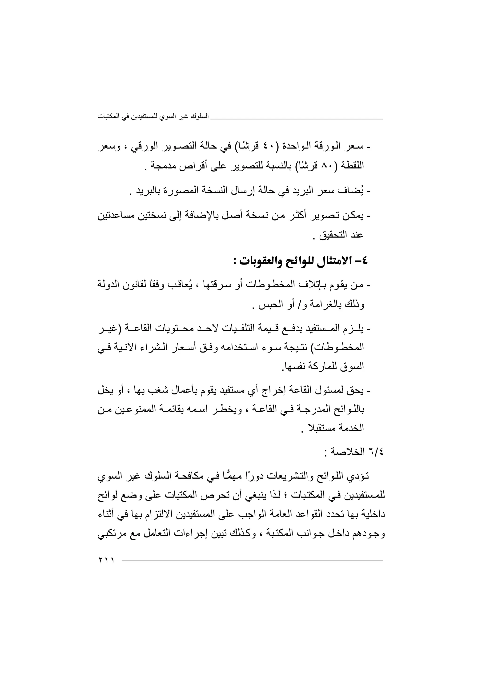 ‫اﻟﻤﻜﺘﺒﺎت‬ ‫ﻓﻲ‬ ‫ﻟﻠﻤﺴﺘﻔﯿﺪﯾﻦ‬ ‫اﻟﺴﻮي‬ ‫ﻏﯿﺮ‬ ‫اﻟﺴﻠﻮك‬
٢١١
-‫ﺳ‬‫ﻌ‬‫ﻮا‬‫اﻟ‬ ‫ﻮرﻗﺔ‬‫اﻟ‬ ‫ﺮ‬‫ﺣ‬‫ﺪ‬‫ة‬)٤٠‫ﺎ‬ً‫ﺷ‬‫ﻗﺮ‬(‫ﻓﻲ‬‫ﺣﺎﻟﺔ‬‫اﻟ‬‫وﺳﻌﺮ‬ ، ‫اﻟﻮرﻗﻲ‬ ‫ﺘﺼـﻮﯾﺮ‬
‫اﻟﻠﻘﻄﺔ‬)٨٠‫ﻗ‬‫ًﺎ‬‫ﺷ‬‫ﺮ‬(‫ﺑﺎﻟﻨﺴﺒ‬‫ﺔ‬‫ﻟ‬‫ﻠ‬‫ﺘﺼ‬‫ﻮﯾ‬‫ﺮ‬‫ﻋﻠ‬‫ﻰ‬‫أﻗﺮاص‬‫ﻣ‬‫ﺪﻣﺠﺔ‬.
-ُ‫ﯾ‬‫اﻟﺒﺮﯾ‬ ‫ﺳﻌﺮ‬ ‫ﻀﺎف‬‫ﺪ‬‫ﻓ‬‫ﺑﺎﻟﺒﺮﯾﺪ‬ ‫اﻟﻤﺼﻮرة‬ ‫اﻟﻨﺴﺨﺔ‬ ‫إرﺳﺎل‬ ‫ﺣﺎﻟﺔ‬ ‫ﻲ‬.
-‫ﯾ‬‫ﺮ‬‫أﻛﺜ‬ ‫ﺼﻮﯾﺮ‬‫ﺗ‬ ‫ﻦ‬‫ﻤﻜ‬‫ﻣ‬‫ﺑﺎﻹ‬ ‫ﻞ‬‫أﺻ‬ ‫ﺴﺨﺔ‬‫ﻧ‬ ‫ﻦ‬‫ﻣﺴﺎﻋﺪﺗﯿﻦ‬ ‫ﻧﺴﺨﺘﯿﻦ‬ ‫إﻟﻰ‬ ‫ﺿﺎﻓﺔ‬
‫اﻟﺘﺤﻘﯿﻖ‬ ‫ﻋﻨﺪ‬.

-‫ﻦ‬‫ﻣ‬‫ا‬ ‫ﺈﺗﻼف‬‫ﺑ‬ ‫ﻮم‬‫ﯾﻘ‬‫ﻟﻤ‬‫ﻮ‬‫ﺨﻄ‬‫ﻃﺎ‬، ‫ﺮﻗﺘﮭﺎ‬‫ﺳ‬ ‫أو‬ ‫ت‬ُ‫ﯾ‬‫ﻟﻘ‬ ً‫ﺎ‬‫وﻓﻘ‬ ‫ﺐ‬‫ﻌﺎﻗ‬‫ﺎ‬‫اﻟﺪوﻟﺔ‬ ‫ﻧﻮن‬
‫و‬ ‫ﺑﺎﻟﻐﺮاﻣﺔ‬ ‫وذﻟﻚ‬/‫اﻟﺤﺒﺲ‬ ‫أو‬.
-‫ﯾﻠ‬‫ﺑ‬ ‫ﺴﺘﻔﯿﺪ‬ ‫اﻟﻤ‬ ‫ﺰم‬‫ﺪ‬‫ﻊ‬ ‫ﻓ‬‫ﺔ‬ ‫اﻟﻘﺎﻋ‬ ‫ﺘﻮﯾﺎت‬ ‫ﻣﺤ‬ ‫ﺪ‬ ‫ﻻﺣ‬ ‫ﯿﺎت‬ ‫اﻟﺘﻠﻔ‬ ‫ﯿﻤﺔ‬ ‫ﻗ‬)‫ﻏ‬‫ﯿ‬‫ﺮ‬
‫اﻟ‬‫ﻤ‬‫ﺨ‬‫ﻄ‬‫ﻮ‬‫ﻃﺎ‬‫ت‬(‫ﻧ‬‫ﺘ‬‫ﯿ‬‫وﻓ‬ ‫ﺘﺨﺪاﻣﮫ‬ ‫اﺳ‬ ‫ﻮء‬ ‫ﺳ‬ ‫ﺠﺔ‬‫ﻲ‬ ‫ﻓ‬ ‫ﯿﺔ‬ ‫اﻵﻧ‬ ‫ﺸﺮاء‬ ‫اﻟ‬ ‫ﻌﺎر‬ ‫أﺳ‬ ‫ﻖ‬
‫ﻧﻔﺴﮭﺎ‬ ‫ﻟﻠﻤﺎرﻛﺔ‬ ‫اﻟﺴﻮق‬.
-‫ﯾ‬‫اﻟﻘﺎ‬ ‫ﻟﻤﺴﺌﻮل‬ ‫ﺤﻖ‬‫ﻋﺔ‬‫ﯾﻘﻮم‬ ‫ﻣﺴﺘﻔﯿﺪ‬ ‫أي‬ ‫إﺧﺮاج‬‫ﺑ‬، ‫ﺑﮭﺎ‬ ‫ﺷﻐﺐ‬ ‫ﺄﻋﻤﺎل‬‫أو‬‫ﯾﺨﻞ‬
‫ﺑﺎ‬‫ﻟﻠ‬‫ﻮا‬‫ﺔ‬ ‫ﺑﻘﺎﺋﻤ‬ ‫ﻤﮫ‬ ‫اﺳ‬ ‫ﺮ‬ ‫وﯾﺨﻄ‬ ، ‫ﺔ‬ ‫اﻟﻘﺎﻋ‬ ‫ﻲ‬ ‫ﻓ‬ ‫ﺔ‬ ‫اﻟﻤﺪرﺟ‬ ‫ﺋﺢ‬‫اﻟ‬‫ﯿ‬ ‫ﻤﻤﻨﻮﻋ‬‫ﻦ‬‫ﻦ‬ ‫ﻣ‬
‫اﻟﺨﺪ‬‫ﻣ‬‫ﻣﺴ‬ ‫ﺔ‬‫ﺘﻘﺒﻼ‬.
٤/٦‫اﻟﺨ‬‫ﻼ‬‫ﺻﺔ‬:
‫واﻟ‬ ‫ﻮاﺋﺢ‬‫اﻟﻠ‬ ‫ﺆدي‬‫ﺗ‬‫ﺸ‬‫ﺘ‬‫ًا‬‫ر‬‫دو‬ ‫ﺮﯾﻌﺎت‬‫ﻣ‬‫ﺎ‬‫ﻤ‬‫ﮭ‬‫اﻟﺴﻮي‬ ‫ﻏﯿﺮ‬ ‫اﻟﺴﻠﻮك‬ ‫ﺔ‬‫ﻣﻜﺎﻓﺤ‬ ‫ﻲ‬‫ﻓ‬
‫ا‬ ‫ﻲ‬‫ﻓ‬ ‫ﺴﺘﻔﯿﺪﯾﻦ‬‫ﻟﻠﻤ‬‫ﻟﻤ‬‫ﺬا‬‫ﻟ‬ ‫؛‬ ‫ﺒﺎت‬‫ﻜﺘ‬‫ﯾﻨ‬‫ﺒﻐ‬‫أ‬ ‫ﻲ‬‫ن‬‫ﺗﺤ‬‫ﺮص‬‫اﻟ‬‫ﻤ‬‫ﻜﺘﺒ‬‫ﺎت‬‫ﻋ‬‫ﻠﻰ‬‫و‬‫ﻟﻮاﺋﺢ‬ ‫ﺿﻊ‬
‫ﺑﮭ‬ ‫داﺧﻠﯿﺔ‬‫ﺎ‬‫ا‬ ‫اﻟﻘﻮاﻋﺪ‬ ‫ﺗﺤﺪد‬‫ﻟﻌ‬‫اﻟﻮاﺟ‬ ‫ﺎﻣﺔ‬‫ﺐ‬‫ﻋﻠ‬‫ﻰ‬‫أﺛﻨﺎء‬ ‫ﻓﻲ‬ ‫ﺑﮭﺎ‬ ‫اﻻﻟﺘﺰام‬ ‫اﻟﻤﺴﺘﻔﯿﺪﯾﻦ‬
‫دا‬ ‫ﻮدھﻢ‬‫وﺟ‬‫ﺧ‬‫ﻮاﻧﺐ‬‫ﺟ‬ ‫ﻞ‬‫ا‬‫ﺒﺔ‬‫ﻟﻤﻜﺘ‬،‫و‬‫ﻣﺮﺗﻜﺒﻲ‬ ‫ﻣﻊ‬ ‫اﻟﺘﻌﺎﻣﻞ‬ ‫إﺟﺮاءات‬ ‫ﺗﺒﯿﻦ‬ ‫ﺬﻟﻚ‬‫ﻛ‬
 