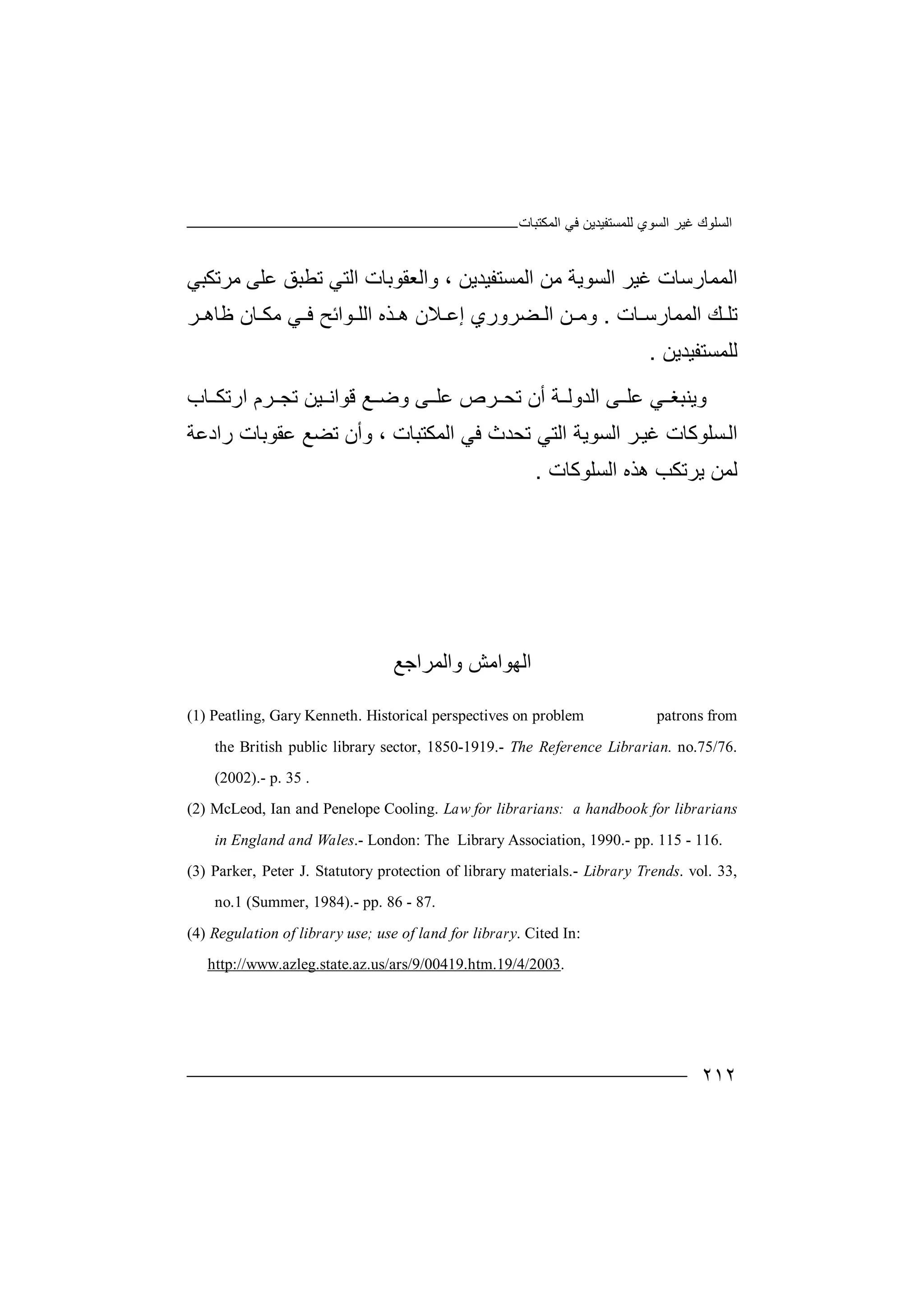 ‫اﻟﻤﻜﺘﺒﺎت‬ ‫ﻓﻲ‬ ‫ﻟﻠﻤﺴﺘﻔﯿﺪﯾﻦ‬ ‫اﻟﺴﻮي‬ ‫ﻏﯿﺮ‬ ‫اﻟﺴﻠﻮك‬
٢١٢
‫اﻟ‬‫ﻤﻤ‬‫ﺎرﺳ‬‫ﺎت‬‫ﻏ‬‫ﯿ‬‫ﺮ‬‫ا‬‫ﻟﺴ‬‫ﻮﯾ‬‫ﺔ‬‫ﻣ‬‫ﻦ‬‫ا‬‫ﻟ‬‫واﻟﻌ‬ ، ‫ﻤﺴﺘﻔﯿﺪﯾﻦ‬‫ﻣﺮﺗﻜﺒﻲ‬ ‫ﻋﻠﻰ‬ ‫ﺗﻄﺒﻖ‬ ‫اﻟﺘﻲ‬ ‫ﻘﻮﺑﺎت‬
‫ﺎت‬ ‫اﻟﻤﻤﺎرﺳ‬ ‫ﻚ‬ ‫ﺗﻠ‬.‫إ‬ ‫ﻀﺮوري‬ ‫اﻟ‬ ‫ﻦ‬ ‫وﻣ‬‫ﻋ‬‫ﻼ‬‫ھ‬ ‫ن‬‫ﺬه‬‫اﻟ‬‫ﻮا‬ ‫ﻠ‬‫ﺮ‬ ‫ﻇﺎھ‬ ‫ﺎن‬ ‫ﻣﻜ‬ ‫ﻲ‬ ‫ﻓ‬ ‫ﺋﺢ‬
‫ﻟﻠﻤﺴﺘﻔﯿﺪﯾﻦ‬.
‫و‬‫ﯾﻨ‬‫ﺒﻐ‬‫ﻋ‬ ‫ﻲ‬‫ﻰ‬ ‫ﻠ‬‫ا‬‫ﻟﺪ‬‫وﻟ‬‫ﺔ‬‫أن‬‫ﺎب‬ ‫ارﺗﻜ‬ ‫ﺮم‬ ‫ﺗﺠ‬ ‫ﯿﻦ‬ ‫ﻗﻮاﻧ‬ ‫ﻊ‬ ‫وﺿ‬ ‫ﻰ‬ ‫ﻋﻠ‬ ‫ﺮص‬ ‫ﺗﺤ‬
‫ﺴﻠﻮﻛﺎ‬‫اﻟ‬‫ت‬‫ﺮ‬‫ﻏﯿ‬‫ا‬‫ﺗ‬ ‫اﻟﺘﻲ‬ ‫ﻟﺴﻮﯾﺔ‬‫ﺤ‬‫رادﻋ‬ ‫ﻋﻘﻮﺑﺎت‬ ‫ﺗﻀﻊ‬ ‫وأن‬ ، ‫اﻟﻤﻜﺘﺒﺎت‬ ‫ﻓﻲ‬ ‫ﺪث‬‫ﺔ‬
‫ﯾ‬ ‫ﻟﻤﻦ‬‫ﺮ‬‫ﺗ‬‫ﻜ‬‫ﺐ‬‫ھ‬‫ﺬه‬‫ا‬‫ﻟ‬‫ﺴ‬‫ﻠ‬‫ﻮ‬‫ﻛ‬‫ﺎ‬‫ت‬.
‫واﻟﻤﺮاﺟﻊ‬ ‫اﻟﮭﻮاﻣﺶ‬
(1) Peatling, Gary Kenneth. Historical perspectives on problem patrons from
the British public library sector, 1850-1919.- The Reference Librarian. no.75/76.
(2002).- p. 35 .
(2) McLeod, Ian and Penelope Cooling. Law for librarians: a handbook for librarians
in England and Wales.- London: The Library Association, 1990.- pp. 115 - 116.
(3) Parker, Peter J. Statutory protection of library materials.- Library Trends. vol. 33,
no.1 (Summer, 1984).- pp. 86 - 87.
(4) Regulation of library use; use of land for library. Cited In:
http://www.azleg.state.az.us/ars/9/00419.htm.19/4/2003.
 