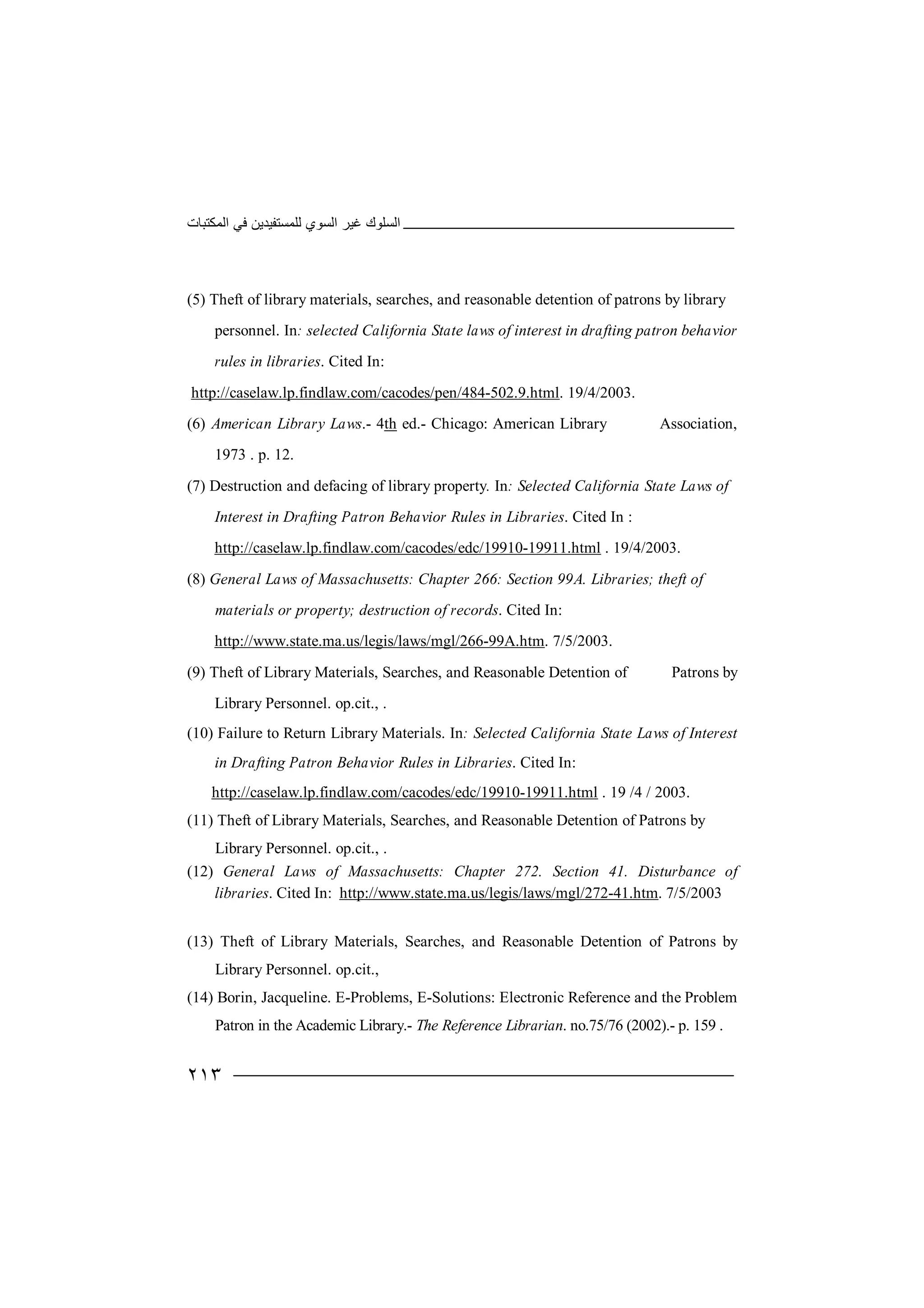 ‫اﻟﻤﻜﺘﺒﺎت‬ ‫ﻓﻲ‬ ‫ﻟﻠﻤﺴﺘﻔﯿﺪﯾﻦ‬ ‫اﻟﺴﻮي‬ ‫ﻏﯿﺮ‬ ‫اﻟﺴﻠﻮك‬
٢١٣
(5) Theft of library materials, searches, and reasonable detention of patrons by library
personnel. In: selected California State laws of interest in drafting patron behavior
rules in libraries. Cited In:
http://caselaw.lp.findlaw.com/cacodes/pen/484-502.9.html. 19/4/2003.
(6) American Library Laws.- 4th ed.- Chicago: American Library Association,
1973 . p. 12.
(7) Destruction and defacing of library property. In: Selected California State Laws of
Interest in Drafting Patron Behavior Rules in Libraries. Cited In :
http://caselaw.lp.findlaw.com/cacodes/edc/19910-19911.html . 19/4/2003.
(8) General Laws of Massachusetts: Chapter 266: Section 99A. Libraries; theft of
materials or property; destruction of records. Cited In:
http://www.state.ma.us/legis/laws/mgl/266-99A.htm. 7/5/2003.
(9) Theft of Library Materials, Searches, and Reasonable Detention of Patrons by
Library Personnel. op.cit., .
(10) Failure to Return Library Materials. In: Selected California State Laws of Interest
in Drafting Patron Behavior Rules in Libraries. Cited In:
http://caselaw.lp.findlaw.com/cacodes/edc/19910-19911.html . 19 /4 / 2003.
(11) Theft of Library Materials, Searches, and Reasonable Detention of Patrons by
Library Personnel. op.cit., .
(12) General Laws of Massachusetts: Chapter 272. Section 41. Disturbance of
libraries. Cited In: http://www.state.ma.us/legis/laws/mgl/272-41.htm. 7/5/2003
(13) Theft of Library Materials, Searches, and Reasonable Detention of Patrons by
Library Personnel. op.cit.,
(14) Borin, Jacqueline. E-Problems, E-Solutions: Electronic Reference and the Problem
Patron in the Academic Library.- The Reference Librarian. no.75/76 (2002).- p. 159 .
 