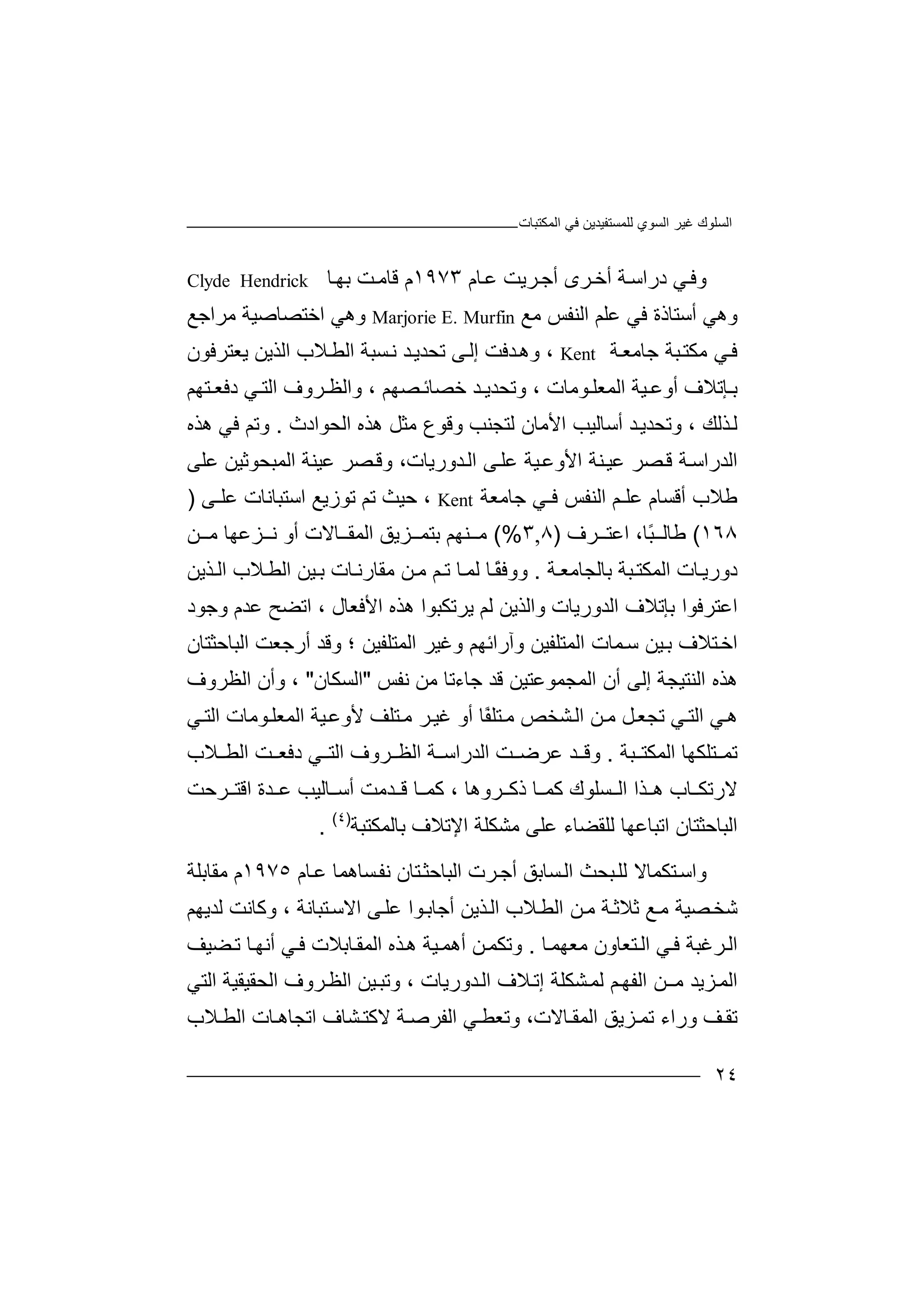 ‫ﻏﯿﺮ‬ ‫اﻟﺴﻠﻮك‬‫اﻟﻤﻜﺘﺒﺎت‬ ‫ﻓﻲ‬ ‫ﻟﻠﻤﺴﺘﻔﯿﺪﯾﻦ‬ ‫اﻟﺴﻮي‬
٢٤
‫و‬‫ﻲ‬‫ﻓ‬‫د‬‫راﺳ‬‫ﺔ‬‫أﺧ‬‫ﺮ‬‫أ‬ ‫ى‬‫ﺟ‬‫ﺮﯾﺖ‬‫ﻋ‬‫ﺎ‬‫م‬١٩٧٣‫م‬‫ﻗ‬‫ﺎ‬‫ﺖ‬‫ﻣ‬‫ﺎ‬‫ﺑﮭ‬Clyde Hendrick
‫وھﻲ‬‫أﺳﺘ‬‫ﺎ‬‫ذة‬‫ﻓ‬‫ﻲ‬‫ﻋ‬‫ﻠﻢ‬‫ا‬‫ﻟﻨ‬‫ﻔ‬‫ﻣ‬ ‫ﺲ‬‫ﻊ‬Marjorie E. Murfin‫وھﻲ‬‫اﺧﺘﺼ‬‫ﺎ‬‫ﺻﯿﺔ‬‫ﻣﺮا‬‫ﺟ‬‫ﻊ‬
‫ﻓ‬‫ﻲ‬‫ﻣﻜ‬‫ﺘ‬‫ﺒﺔ‬‫ﺟ‬‫ﺔ‬‫ﺎﻣﻌ‬Kent‫و‬ ،‫ھ‬‫ﺪﻓﺖ‬‫ﻰ‬‫إﻟ‬‫ﺗﺤﺪ‬‫ﻧ‬ ‫ﺪ‬‫ﯾ‬‫ﺴﺒﺔ‬‫ﻼ‬‫اﻟﻄ‬‫اﻟ‬ ‫ب‬‫ﺬﯾﻦ‬‫ﯾﻌﺘﺮ‬‫ﻓﻮن‬
‫ﺪ‬ ‫وﺗﺤﺪﯾ‬ ، ‫ﻮﻣﺎت‬ ‫اﻟﻤﻌﻠ‬ ‫ﯿﺔ‬ ‫أوﻋ‬ ‫ﺈﺗﻼف‬ ‫ﺑ‬‫ﺧ‬‫ﺼ‬ ‫ﺼﺎﺋ‬‫ﮭ‬‫ﻢ‬،‫و‬‫ا‬‫ﻟ‬‫ﻈ‬‫ﺮ‬‫وف‬‫ا‬‫ﻟ‬‫ﺘ‬‫ﻲ‬‫دﻓﻌ‬‫ﺘ‬‫ﮭ‬‫ﻢ‬
‫ﻟ‬‫ﺬ‬‫ﻟﻚ‬،‫وﺗ‬‫ﺤ‬‫ﺪ‬‫ﺪﯾ‬‫أﺳﺎ‬‫ﻟ‬‫ا‬ ‫ﯿﺐ‬‫ﻷﻣﺎ‬‫ﻟﺘﺠﻨ‬ ‫ن‬‫ﺐ‬‫و‬‫ﻗ‬‫ﻮ‬‫ﻣﺜ‬ ‫ع‬‫ھ‬ ‫ﻞ‬‫اﻟﺤﻮ‬ ‫ﺬه‬‫ا‬‫دث‬.‫و‬‫ﺗﻢ‬‫ﻓ‬‫ھ‬ ‫ﻲ‬‫ﺬ‬‫ه‬
‫ا‬‫ﻟ‬‫ﺪرا‬‫ﺳ‬‫ﺔ‬‫ﺼ‬‫ﻗ‬‫ﻋ‬ ‫ﺮ‬‫ﯿ‬‫ﻨﺔ‬‫ا‬‫ﻷ‬‫و‬‫ﻋﻠﻰ‬ ‫اﻟﻤﺒﺤﻮﺛﯿﻦ‬ ‫ﻋﯿﻨﺔ‬ ‫ﺼﺮ‬‫وﻗ‬ ،‫ﺪورﯾﺎت‬‫اﻟ‬ ‫ﻰ‬‫ﻋﻠ‬ ‫ﯿﺔ‬‫ﻋ‬
‫ﻃﻼ‬‫أ‬ ‫ب‬‫ﻗ‬‫ﺴ‬‫ﺎم‬‫ﻋ‬‫ﻠ‬‫ـﻢ‬‫ا‬‫ﻟ‬‫ﻨ‬‫ﻔ‬‫ﻓ‬ ‫ﺲ‬‫ـ‬‫ﺟ‬ ‫ﻲ‬‫ﺎ‬‫ﻣ‬‫ﻌ‬‫ﺔ‬Kent‫ﺣﯿﺚ‬ ،‫ﺗﻢ‬‫ﺗ‬‫ﻮزﯾ‬‫ﻊ‬‫اﺳ‬‫ﺘﺒ‬‫ﺎﻧ‬‫ﺎت‬‫ﻋ‬‫ﻠـ‬‫ﻰ‬)
١٦٨(‫ﻃﺎﻟ‬‫ًﺎ‬‫ﺒ‬،‫اﻋﺘ‬‫ﺮ‬‫ف‬)٨,٣(%‫ﻨﮭ‬ ‫ﻣ‬‫ﺑﺘ‬ ‫ﻢ‬‫ﺰﯾﻖ‬ ‫ﻤ‬‫اﻟﻤ‬‫ﺎﻻ‬ ‫ﻘ‬‫أو‬ ‫ت‬‫ﺰﻋﮭ‬ ‫ﻧ‬‫ﻦ‬ ‫ﻣ‬ ‫ﺎ‬
‫اﻟﻤ‬ ‫ﺎت‬‫دورﯾ‬‫ﻜ‬‫ﺑﺎﻟﺠﺎﻣ‬ ‫ﺒﺔ‬‫ﺘ‬‫ﺔ‬‫ﻌ‬.‫ووﻓ‬ً‫ﻘ‬‫ﻟ‬ ‫ﺎ‬‫ﻤ‬‫ﺎ‬‫ﻢ‬ ‫ﺗ‬‫ﻦ‬‫ﻣ‬‫ﻣﻘﺎر‬‫ﺎ‬‫ﻧ‬‫ت‬‫ﺑ‬‫ﯿ‬‫ﻦ‬‫ا‬‫ﻟ‬‫ﻄ‬‫ﻼب‬‫ﺬ‬ ‫اﻟ‬‫ﯾ‬‫ﻦ‬
‫ا‬‫ﻋ‬‫ﺘﺮﻓ‬‫ﻮ‬‫ﺑ‬ ‫ا‬‫ﺈ‬‫ﺗﻼ‬‫ف‬‫اﻟ‬‫ﺪ‬‫ورﯾ‬‫ﺎ‬‫و‬ ‫ت‬‫ا‬‫ﯾﺮﺗﻜﺒﻮا‬ ‫ﻟﻢ‬ ‫ﻟﺬﯾﻦ‬‫وﺟﻮد‬ ‫ﻋﺪم‬ ‫اﺗﻀﺢ‬ ، ‫اﻷﻓﻌﺎل‬ ‫ھﺬه‬
‫اﻟﻤﺘﻠﻔﯿﻦ‬ ‫ﻤﺎت‬‫ﺳ‬ ‫ﯿﻦ‬‫ﺑ‬ ‫ﺘﻼف‬‫اﺧ‬‫وآر‬‫اﺋﮭﻢ‬‫و‬‫اﻟ‬ ‫ﻏﯿﺮ‬‫ﻤﺘﻠﻔ‬‫؛‬ ‫ﯿﻦ‬‫و‬‫اﻟﺒﺎﺣﺜﺘﺎن‬ ‫أرﺟﻌﺖ‬ ‫ﻗﺪ‬
‫اﻟ‬ ‫ھﺬه‬‫ﻨ‬‫ﺘﯿﺠﺔ‬‫إﻟ‬‫ﻰ‬‫أ‬‫ن‬‫اﻟﻤﺠﻤﻮ‬‫ﻋﺘﯿ‬‫ﻦ‬‫ﻗﺪ‬‫ﺟ‬‫ﻣﻦ‬ ‫ﺎءﺗﺎ‬‫ﻧﻔﺲ‬"‫اﻟﺴﻜﺎ‬‫ن‬"،‫اﻟﻈﺮوف‬ ‫وأن‬
‫ﻲ‬‫ھ‬‫ا‬‫ﻟ‬‫ﺘ‬‫ﻲ‬‫ﺗ‬‫ﺠﻌ‬‫ﻣ‬ ‫ﻞ‬‫ﻦ‬‫ا‬‫ﺸ‬‫ﻟ‬‫ﺨ‬‫ﺺ‬ً‫ﻔ‬‫ﺘﻠ‬‫ﻣ‬‫أ‬ ‫ﺎ‬‫و‬‫ﻏ‬‫ﯿ‬‫ﺮ‬‫ﻣ‬‫ﺘﻠﻒ‬‫ﻷ‬‫ﯿﺔ‬‫وﻋ‬‫ا‬‫ﻟ‬‫ﻤ‬‫ﻮﻣﺎ‬‫ﻌﻠ‬‫ت‬‫ا‬‫ﻲ‬‫ﻟﺘ‬
‫ﺘ‬ ‫ﺗﻤ‬‫ﻠ‬‫ﺒﺔ‬ ‫اﻟﻤﻜﺘ‬ ‫ﻜﮭﺎ‬.‫وﻗ‬‫ﺔ‬ ‫اﻟﺪراﺳ‬ ‫ﺖ‬ ‫ﻋﺮﺿ‬ ‫ﺪ‬‫اﻟﻈ‬‫ﺮ‬‫وف‬‫ا‬‫ﻲ‬ ‫ﻟﺘ‬‫اﻟ‬ ‫ﺖ‬ ‫دﻓﻌ‬‫ﻄ‬‫ﻼب‬
‫ﺴ‬ ‫اﻟ‬ ‫ﺬا‬ ‫ھ‬ ‫ﺎب‬ ‫ﻻرﺗﻜ‬‫ﻠ‬‫ﺎ‬ ‫ﻛﻤ‬ ‫ﻮك‬‫ذ‬‫ﺮو‬ ‫ﻛ‬‫ھ‬، ‫ﺎ‬‫ﺎ‬ ‫ﻛﻤ‬‫ﺪﻣ‬ ‫ﻗ‬‫ﺖ‬‫أ‬‫ﺳ‬‫ﺎ‬‫ﻟ‬‫ﯿ‬‫ﺐ‬‫ﺪ‬ ‫ﻋ‬‫ا‬ ‫ة‬‫ﻗ‬‫ﺮﺣ‬ ‫ﺘ‬‫ﺖ‬
‫اﻟ‬‫ﺒ‬‫ﺎﺣﺜ‬‫ﺘ‬‫ﺎن‬‫ا‬‫ﻟﻠﻘ‬ ‫ﺗﺒﺎﻋﮭﺎ‬‫ﻀ‬‫ﺎء‬‫ﻣﺸﻜ‬ ‫ﻋﻠﻰ‬‫ﻠ‬‫اﻹﺗﻼ‬ ‫ﺔ‬‫ﺑﺎﻟﻤﻜ‬ ‫ف‬‫ﺘ‬‫ﺒﺔ‬)٤(
.
‫و‬‫ﺘ‬‫اﺳ‬‫ﻜ‬‫ﻤﺎﻻ‬‫ﻟﻠ‬‫ﺒ‬‫ﺤﺚ‬‫ا‬‫ﺴﺎ‬‫ﻟ‬‫ﺑ‬‫أ‬ ‫ﻖ‬‫ﺟ‬‫ﺮت‬‫ا‬‫ﺴﺎھﻤﺎ‬‫ﻧﻔ‬ ‫ﺘﺎن‬‫ﻟﺒﺎﺣﺜ‬‫ﺎ‬‫ﻋ‬‫م‬١٩٧٥‫م‬‫ﻣ‬‫ﻘ‬‫ﺎﺑﻠ‬‫ﺔ‬
‫ﺼﯿ‬‫ﺷﺨ‬‫ﻊ‬‫ﻣ‬ ‫ﺔ‬‫ﺛ‬‫ﻼ‬‫ﺔ‬‫ﺛ‬‫ﻦ‬‫ﻣ‬‫ا‬‫ﻼ‬‫ﻟﻄ‬‫اﻟ‬ ‫ب‬‫ﺬ‬‫ﯾ‬‫ﻦ‬‫أ‬‫ﺟ‬‫ﺎ‬‫ﻰ‬‫ﻋﻠ‬ ‫ﻮا‬‫ﺑ‬‫اﻻ‬‫ﺳ‬‫ﺘﺒ‬‫ﺎﻧﺔ‬،‫و‬‫ﻛﺎ‬‫ﻟ‬ ‫ﻧﺖ‬‫ﺪﯾﮭ‬‫ﻢ‬
‫ا‬‫ﺮﻏ‬‫ﻟ‬‫ﺒ‬‫ﺔ‬‫اﻟ‬ ‫ﻲ‬‫ﻓ‬‫ﺘﻌ‬‫ﺎ‬‫ﻣﻌﮭﻤ‬ ‫ﺎون‬.‫ﻀﯿﻒ‬‫ﺗ‬ ‫ﺎ‬‫أﻧﮭ‬ ‫ﻲ‬‫ﻓ‬ ‫ﺎﺑﻼت‬‫اﻟﻤﻘ‬ ‫ﺬه‬‫ھ‬ ‫ﯿﺔ‬‫أھﻤ‬ ‫ﻦ‬‫وﺗﻜﻤ‬
‫ا‬‫ﺰ‬‫ﻟﻤ‬‫ﯾ‬‫ﻣ‬ ‫ﺪ‬‫ـﻦ‬‫ا‬‫ﻟﻔ‬‫ﻢ‬‫ﮭ‬‫ﻟ‬‫ﺸ‬‫ﻤ‬‫ﻜ‬‫ﻠ‬‫ﺔ‬‫ﻼ‬‫إﺗ‬‫ﺪورﯾ‬‫اﻟ‬ ‫ف‬، ‫ﺎت‬‫وﺗﺒ‬‫اﻟﺘﻲ‬ ‫اﻟﺤﻘﯿﻘﯿﺔ‬ ‫ﺮوف‬‫اﻟﻈ‬ ‫ﯿﻦ‬
‫ﺗ‬ ‫وراء‬ ‫ﻒ‬‫ﺗﻘ‬‫ﺰ‬ ‫ﻤ‬‫ﯾﻖ‬‫ا‬‫ﺎﻻ‬ ‫ﻟﻤﻘ‬‫ت‬،‫وﺗ‬‫ﻲ‬ ‫ﻌﻄ‬‫ﺔ‬‫اﻟﻔﺮﺻ‬‫ﻻﻛﺘ‬‫ا‬ ‫ﺸﺎف‬‫ﺗ‬‫ﺠ‬‫ﺎ‬‫ﺎ‬ ‫ھ‬‫ت‬‫ا‬‫ﻟ‬‫ﻄ‬‫ﻼ‬‫ب‬
 