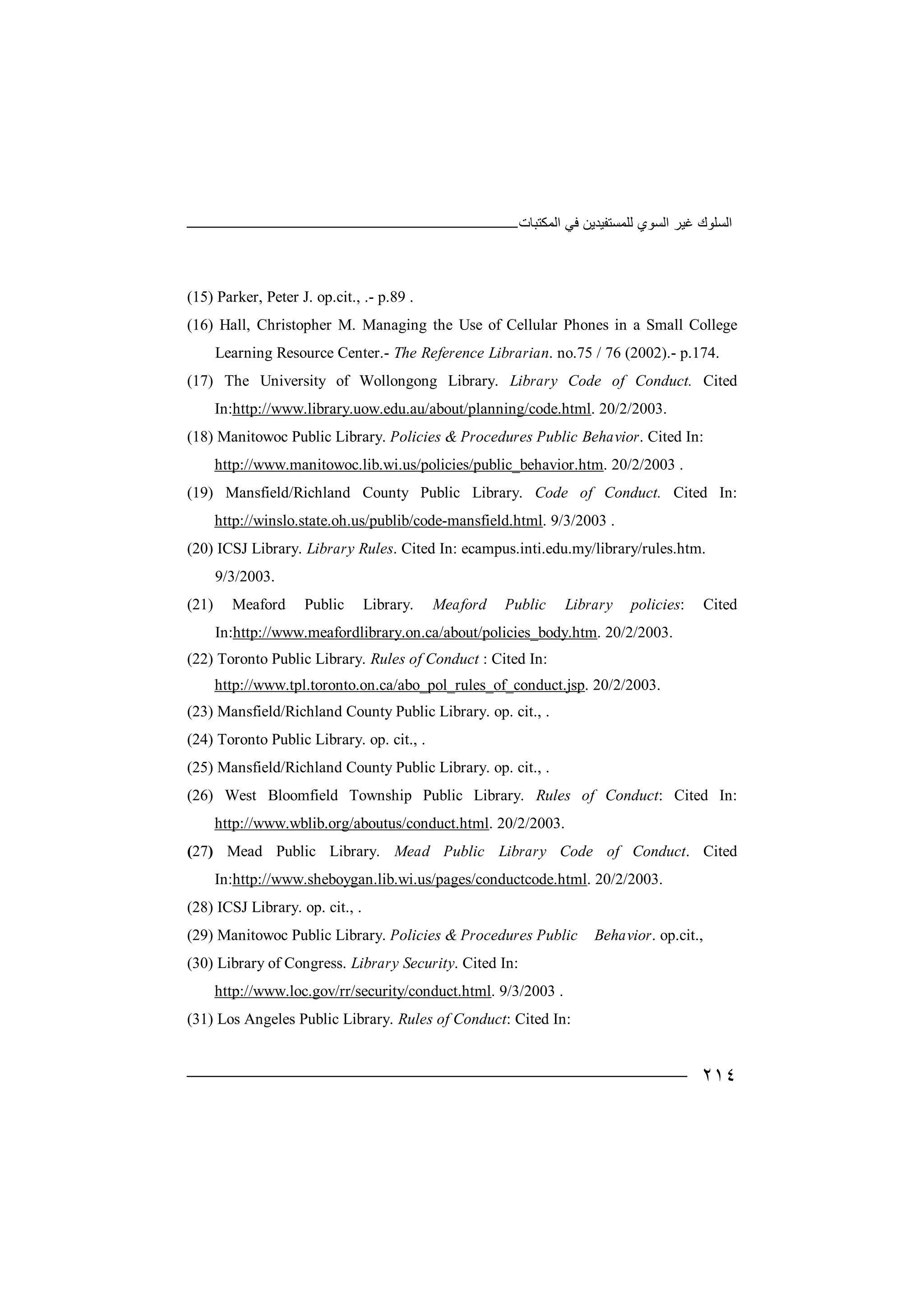 ‫اﻟﻤﻜﺘﺒﺎت‬ ‫ﻓﻲ‬ ‫ﻟﻠﻤﺴﺘﻔﯿﺪﯾﻦ‬ ‫اﻟﺴﻮي‬ ‫ﻏﯿﺮ‬ ‫اﻟﺴﻠﻮك‬
٢١٤
(15) Parker, Peter J. op.cit., .- p.89 .
(16) Hall, Christopher M. Managing the Use of Cellular Phones in a Small College
Learning Resource Center.- The Reference Librarian. no.75 / 76 (2002).- p.174.
(17) The University of Wollongong Library. Library Code of Conduct. Cited
In:http://www.library.uow.edu.au/about/planning/code.html. 20/2/2003.
(18) Manitowoc Public Library. Policies & Procedures Public Behavior. Cited In:
http://www.manitowoc.lib.wi.us/policies/public_behavior.htm. 20/2/2003 .
(19) Mansfield/Richland County Public Library. Code of Conduct. Cited In:
http://winslo.state.oh.us/publib/code-mansfield.html. 9/3/2003 .
(20) ICSJ Library. Library Rules. Cited In: ecampus.inti.edu.my/library/rules.htm.
9/3/2003.
(21) Meaford Public Library. Meaford Public Library policies: Cited
In:http://www.meafordlibrary.on.ca/about/policies_body.htm. 20/2/2003.
(22) Toronto Public Library. Rules of Conduct : Cited In:
http://www.tpl.toronto.on.ca/abo_pol_rules_of_conduct.jsp. 20/2/2003.
(23) Mansfield/Richland County Public Library. op. cit., .
(24) Toronto Public Library. op. cit., .
(25) Mansfield/Richland County Public Library. op. cit., .
(26) West Bloomfield Township Public Library. Rules of Conduct: Cited In:
http://www.wblib.org/aboutus/conduct.html. 20/2/2003.
(27) Mead Public Library. Mead Public Library Code of Conduct. Cited
In:http://www.sheboygan.lib.wi.us/pages/conductcode.html. 20/2/2003.
(28) ICSJ Library. op. cit., .
(29) Manitowoc Public Library. Policies & Procedures Public Behavior. op.cit.,
(30) Library of Congress. Library Security. Cited In:
http://www.loc.gov/rr/security/conduct.html. 9/3/2003 .
(31) Los Angeles Public Library. Rules of Conduct: Cited In:
 