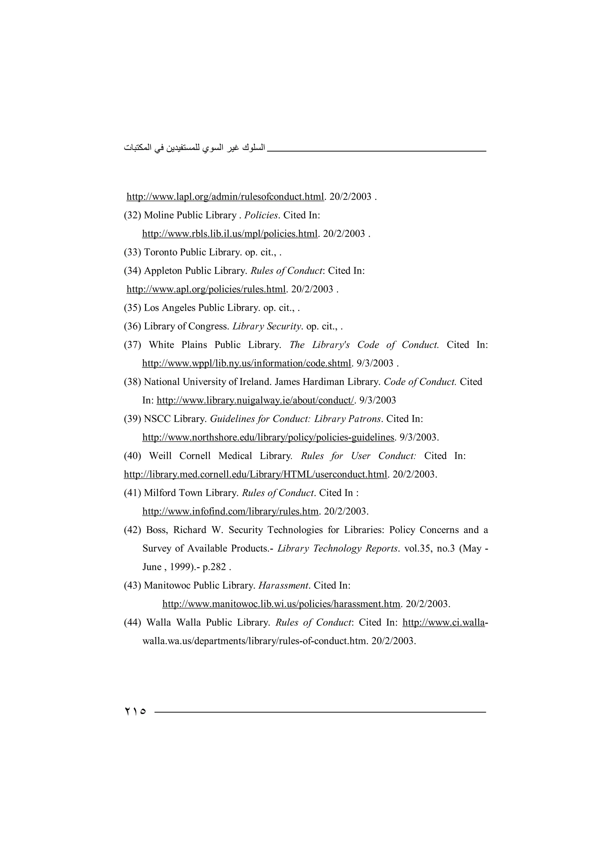 ‫اﻟﻤﻜﺘﺒﺎت‬ ‫ﻓﻲ‬ ‫ﻟﻠﻤﺴﺘﻔﯿﺪﯾﻦ‬ ‫اﻟﺴﻮي‬ ‫ﻏﯿﺮ‬ ‫اﻟﺴﻠﻮك‬
٢١٥
http://www.lapl.org/admin/rulesofconduct.html. 20/2/2003 .
(32) Moline Public Library . Policies. Cited In:
http://www.rbls.lib.il.us/mpl/policies.html. 20/2/2003 .
(33) Toronto Public Library. op. cit., .
(34) Appleton Public Library. Rules of Conduct: Cited In:
http://www.apl.org/policies/rules.html. 20/2/2003 .
(35) Los Angeles Public Library. op. cit., .
(36) Library of Congress. Library Security. op. cit., .
(37) White Plains Public Library. The Library's Code of Conduct. Cited In:
http://www.wppl/lib.ny.us/information/code.shtml. 9/3/2003 .
(38) National University of Ireland. James Hardiman Library. Code of Conduct. Cited
In: http://www.library.nuigalway.ie/about/conduct/. 9/3/2003
(39) NSCC Library. Guidelines for Conduct: Library Patrons. Cited In:
http://www.northshore.edu/library/policy/policies-guidelines. 9/3/2003.
(40) Weill Cornell Medical Library. Rules for User Conduct: Cited In:
http://library.med.cornell.edu/Library/HTML/userconduct.html. 20/2/2003.
(41) Milford Town Library. Rules of Conduct. Cited In :
http://www.infofind.com/library/rules.htm. 20/2/2003.
(42) Boss, Richard W. Security Technologies for Libraries: Policy Concerns and a
Survey of Available Products.- Library Technology Reports. vol.35, no.3 (May -
June , 1999).- p.282 .
(43) Manitowoc Public Library. Harassment. Cited In:
http://www.manitowoc.lib.wi.us/policies/harassment.htm. 20/2/2003.
(44) Walla Walla Public Library. Rules of Conduct: Cited In: http://www.ci.walla-
walla.wa.us/departments/library/rules-of-conduct.htm. 20/2/2003.
 