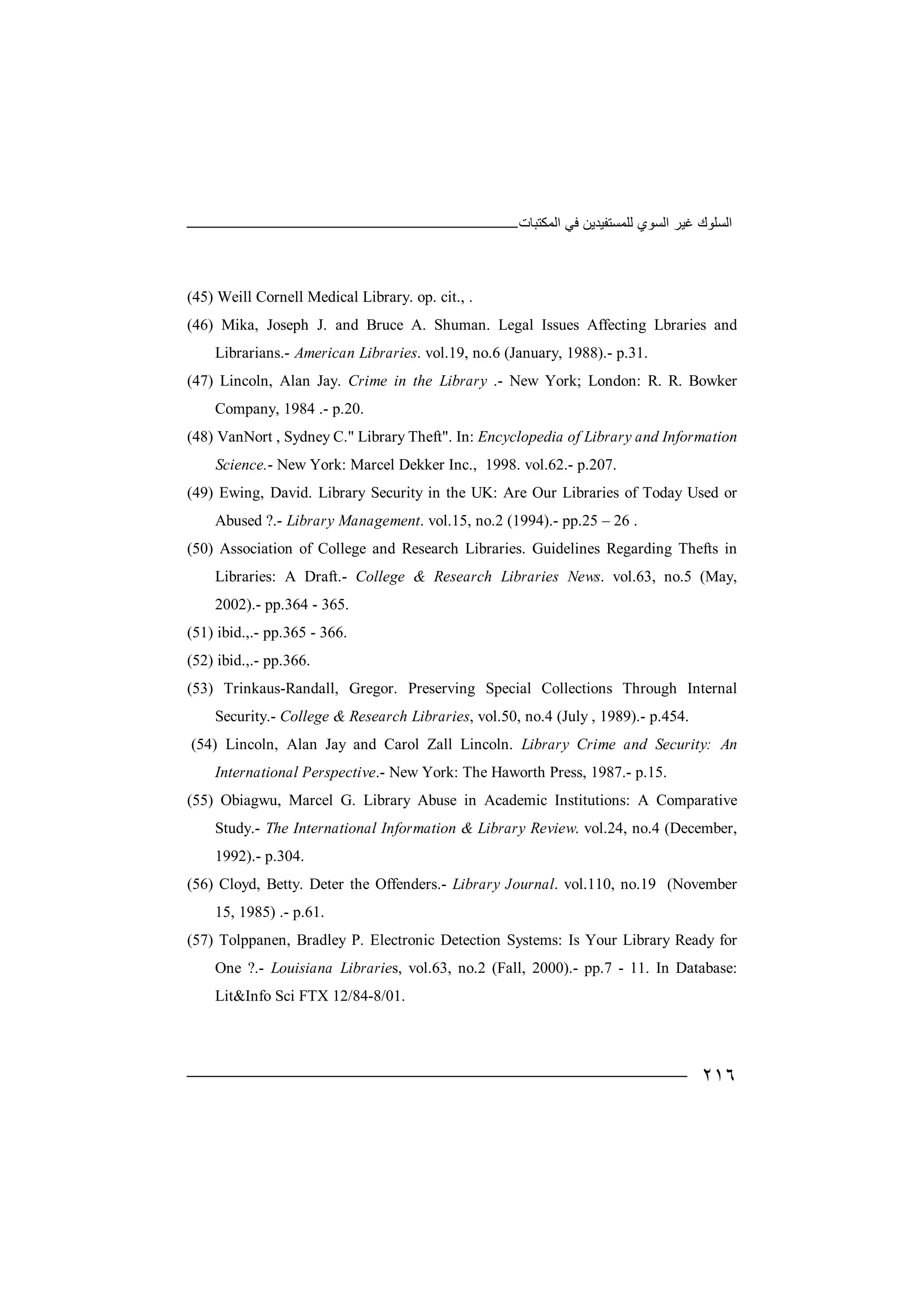 ‫اﻟﻤﻜﺘﺒﺎت‬ ‫ﻓﻲ‬ ‫ﻟﻠﻤﺴﺘﻔﯿﺪﯾﻦ‬ ‫اﻟﺴﻮي‬ ‫ﻏﯿﺮ‬ ‫اﻟﺴﻠﻮك‬
٢١٦
(45) Weill Cornell Medical Library. op. cit., .
(46) Mika, Joseph J. and Bruce A. Shuman. Legal Issues Affecting Lbraries and
Librarians.- American Libraries. vol.19, no.6 (January, 1988).- p.31.
(47) Lincoln, Alan Jay. Crime in the Library .- New York; London: R. R. Bowker
Company, 1984 .- p.20.
(48) VanNort , Sydney C." Library Theft". In: Encyclopedia of Library and Information
Science.- New York: Marcel Dekker Inc., 1998. vol.62.- p.207.
(49) Ewing, David. Library Security in the UK: Are Our Libraries of Today Used or
Abused ?.- Library Management. vol.15, no.2 (1994).- pp.25 – 26 .
(50) Association of College and Research Libraries. Guidelines Regarding Thefts in
Libraries: A Draft.- College & Research Libraries News. vol.63, no.5 (May,
2002).- pp.364 - 365.
(51) ibid.,.- pp.365 - 366.
(52) ibid.,.- pp.366.
(53) Trinkaus-Randall, Gregor. Preserving Special Collections Through Internal
Security.- College & Research Libraries, vol.50, no.4 (July , 1989).- p.454.
(54) Lincoln, Alan Jay and Carol Zall Lincoln. Library Crime and Security: An
International Perspective.- New York: The Haworth Press, 1987.- p.15.
(55) Obiagwu, Marcel G. Library Abuse in Academic Institutions: A Comparative
Study.- The International Information & Library Review. vol.24, no.4 (December,
1992).- p.304.
(56) Cloyd, Betty. Deter the Offenders.- Library Journal. vol.110, no.19 (November
15, 1985) .- p.61.
(57) Tolppanen, Bradley P. Electronic Detection Systems: Is Your Library Ready for
One ?.- Louisiana Libraries, vol.63, no.2 (Fall, 2000).- pp.7 - 11. In Database:
Lit&Info Sci FTX 12/84-8/01.
 