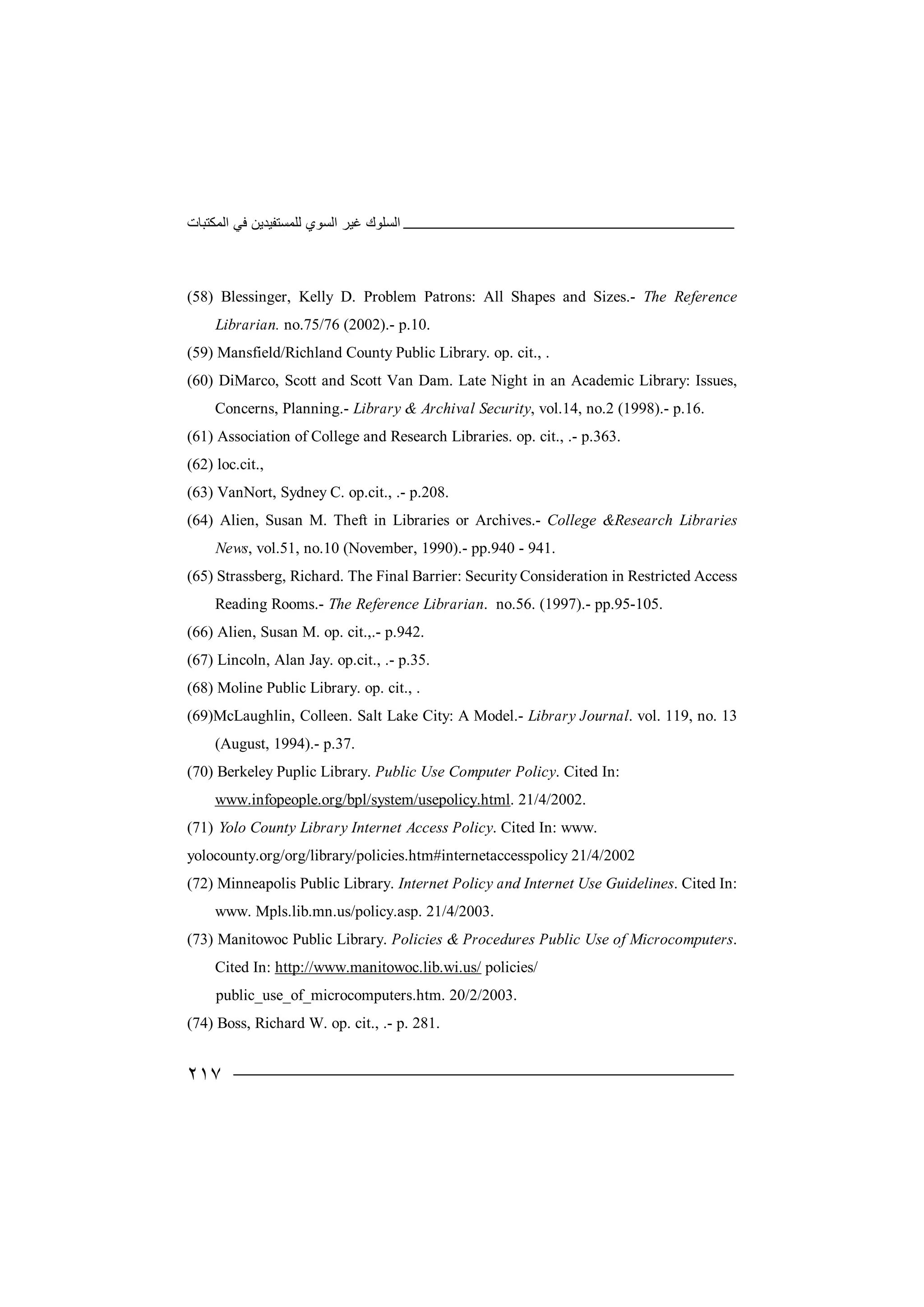 ‫اﻟﻤﻜﺘﺒﺎت‬ ‫ﻓﻲ‬ ‫ﻟﻠﻤﺴﺘﻔﯿﺪﯾﻦ‬ ‫اﻟﺴﻮي‬ ‫ﻏﯿﺮ‬ ‫اﻟﺴﻠﻮك‬
٢١٧
(58) Blessinger, Kelly D. Problem Patrons: All Shapes and Sizes.- The Reference
Librarian. no.75/76 (2002).- p.10.
(59) Mansfield/Richland County Public Library. op. cit., .
(60) DiMarco, Scott and Scott Van Dam. Late Night in an Academic Library: Issues,
Concerns, Planning.- Library & Archival Security, vol.14, no.2 (1998).- p.16.
(61) Association of College and Research Libraries. op. cit., .- p.363.
(62) loc.cit.,
(63) VanNort, Sydney C. op.cit., .- p.208.
(64) Alien, Susan M. Theft in Libraries or Archives.- College &Research Libraries
News, vol.51, no.10 (November, 1990).- pp.940 - 941.
(65) Strassberg, Richard. The Final Barrier: Security Consideration in Restricted Access
Reading Rooms.- The Reference Librarian. no.56. (1997).- pp.95-105.
(66) Alien, Susan M. op. cit.,.- p.942.
(67) Lincoln, Alan Jay. op.cit., .- p.35.
(68) Moline Public Library. op. cit., .
(69)McLaughlin, Colleen. Salt Lake City: A Model.- Library Journal. vol. 119, no. 13
(August, 1994).- p.37.
(70) Berkeley Puplic Library. Public Use Computer Policy. Cited In:
www.infopeople.org/bpl/system/usepolicy.html. 21/4/2002.
(71) Yolo County Library Internet Access Policy. Cited In: www.
yolocounty.org/org/library/policies.htm#internetaccesspolicy 21/4/2002
(72) Minneapolis Public Library. Internet Policy and Internet Use Guidelines. Cited In:
www. Mpls.lib.mn.us/policy.asp. 21/4/2003.
(73) Manitowoc Public Library. Policies & Procedures Public Use of Microcomputers.
Cited In: http://www.manitowoc.lib.wi.us/ policies/
public_use_of_microcomputers.htm. 20/2/2003.
(74) Boss, Richard W. op. cit., .- p. 281.
 