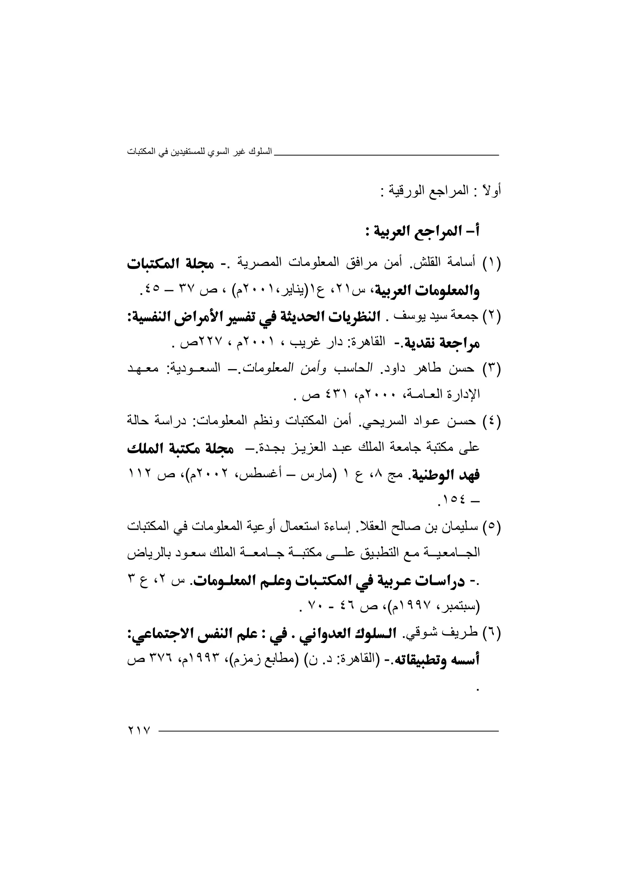 ‫اﻟﻤﻜﺘﺒﺎت‬ ‫ﻓﻲ‬ ‫ﻟﻠﻤﺴﺘﻔﯿﺪﯾﻦ‬ ‫اﻟﺴﻮي‬ ‫ﻏﯿﺮ‬ ‫اﻟﺴﻠﻮك‬
٢١٧
ً‫ﻻ‬‫أو‬:‫ا‬‫اﻟﻮرﻗﯿﺔ‬ ‫ﻟﻤﺮاﺟﻊ‬:

)١(‫أ‬‫ا‬ ‫ﺳﺎﻣﺔ‬‫ﻟﻘ‬‫ﻠﺶ‬.‫اﻟﻤﺼﺮﯾﺔ‬ ‫اﻟﻤﻌﻠﻮﻣﺎت‬ ‫ﻣﺮاﻓﻖ‬ ‫أﻣﻦ‬.-
،‫س‬٢١‫ع‬ ،١)‫ﯾ‬،‫ﻨﺎﯾﺮ‬٢٠٠١‫م‬(‫ص‬ ،٣٧–٤٥.
)٢(‫ﺟ‬‫ﺳﯿ‬ ‫ﻤﻌﺔ‬‫ﺪ‬‫ﯾﻮﺳﻒ‬.
.-‫اﻟﻘﺎھﺮة‬:‫ﻏﺮﯾ‬ ‫دار‬‫ﺐ‬،٢٠٠١، ‫م‬٢٢٧‫ص‬.
)٣(‫ﺣ‬‫ﻃﺎ‬ ‫ﺴﻦ‬‫ھﺮ‬‫داود‬.‫ا‬‫و‬ ‫ﻟﺤﺎﺳﺐ‬‫أ‬‫اﻟﻤﻌﻠﻮﻣﺎت‬ ‫ﻣﻦ‬.–‫اﻟﺴﻌــ‬‫ﻮ‬‫دﯾﺔ‬:‫ﻣﻌـﮭـﺪ‬
‫اﻟﻌـﺎﻣـﺔ‬ ‫اﻹدارة‬،٢٠٠٠،‫م‬٤٣١‫ص‬.
)٤(‫ﺣ‬‫ﻋـ‬ ‫ﺴـﻦ‬‫ﻮا‬‫اﻟﺴﺮﯾ‬ ‫د‬‫ﺤﻲ‬.‫أ‬‫وﻧﻈﻢ‬ ‫اﻟﻤﻜﺘﺒﺎت‬ ‫ﻣﻦ‬‫ا‬‫ﻟ‬‫ﻤ‬‫ﻌﻠﻮﻣﺎت‬:‫ﺣﺎﻟﺔ‬ ‫دراﺳﺔ‬
‫ﻋﺒ‬ ‫اﻟﻤﻠﻚ‬ ‫ﺟﺎﻣﻌﺔ‬ ‫ﻣﻜﺘﺒﺔ‬ ‫ﻋﻠﻰ‬‫ﺑﺠـﺪة‬ ‫اﻟﻌﺰﯾـﺰ‬ ‫ـﺪ‬.–
.‫ﻣﺞ‬٨‫ع‬ ،١)‫ﻣ‬‫ﺎرس‬–،‫أﻏﺴﻄﺲ‬٢٠٠٢‫م‬(‫ص‬ ،١١٢
–١٥٤.
)٥(‫ﺳ‬‫ﻠﯿﻤﺎن‬‫ﺑﻦ‬‫اﻟﻌﻘﻼ‬ ‫ﺻﺎﻟﺢ‬.‫اﻟﻤ‬ ‫أوﻋﯿﺔ‬ ‫اﺳﺘﻌﻤﺎل‬ ‫إﺳﺎءة‬‫ﻌ‬‫ﻠ‬‫ﻮ‬‫ﻣ‬‫ﺎ‬‫ت‬‫اﻟﻤﻜﺘﺒﺎت‬ ‫ﻓﻲ‬
‫ﯿــﺔ‬‫اﻟﺠــﺎﻣﻌ‬‫اﻟﺘﻄ‬ ‫ﻊ‬‫ﻣ‬‫اﻟﻤﻠﻚ‬ ‫ﺟــﺎﻣﻌــﺔ‬ ‫ﻣﻜﺘﺒــﺔ‬ ‫ﻰ‬‫ﻋﻠــ‬ ‫ﯿﻖ‬‫ﺒ‬‫ﺑﺎﻟﺮﯾﺎض‬ ‫ﺳﻌـﻮد‬
.-.‫س‬٢‫ع‬ ،٣
)‫ﺳ‬‫ﺒ‬،‫ﺘﻤﺒﺮ‬١٩٩٧‫م‬(‫ص‬ ،٤٦-٧٠.
)٦(‫ﻃ‬‫ﻮ‬‫ﺷ‬ ‫ﺮﯾﻒ‬‫ﻗﻲ‬.
.-)‫ا‬‫ﻟﻘﺎھﺮة‬:‫د‬.‫ن‬()‫ز‬ ‫ﻣﻄﺎﺑﻊ‬‫ﻣ‬‫ﺰم‬(،١٩٩٣،‫م‬٣٧٦‫ص‬
.
 