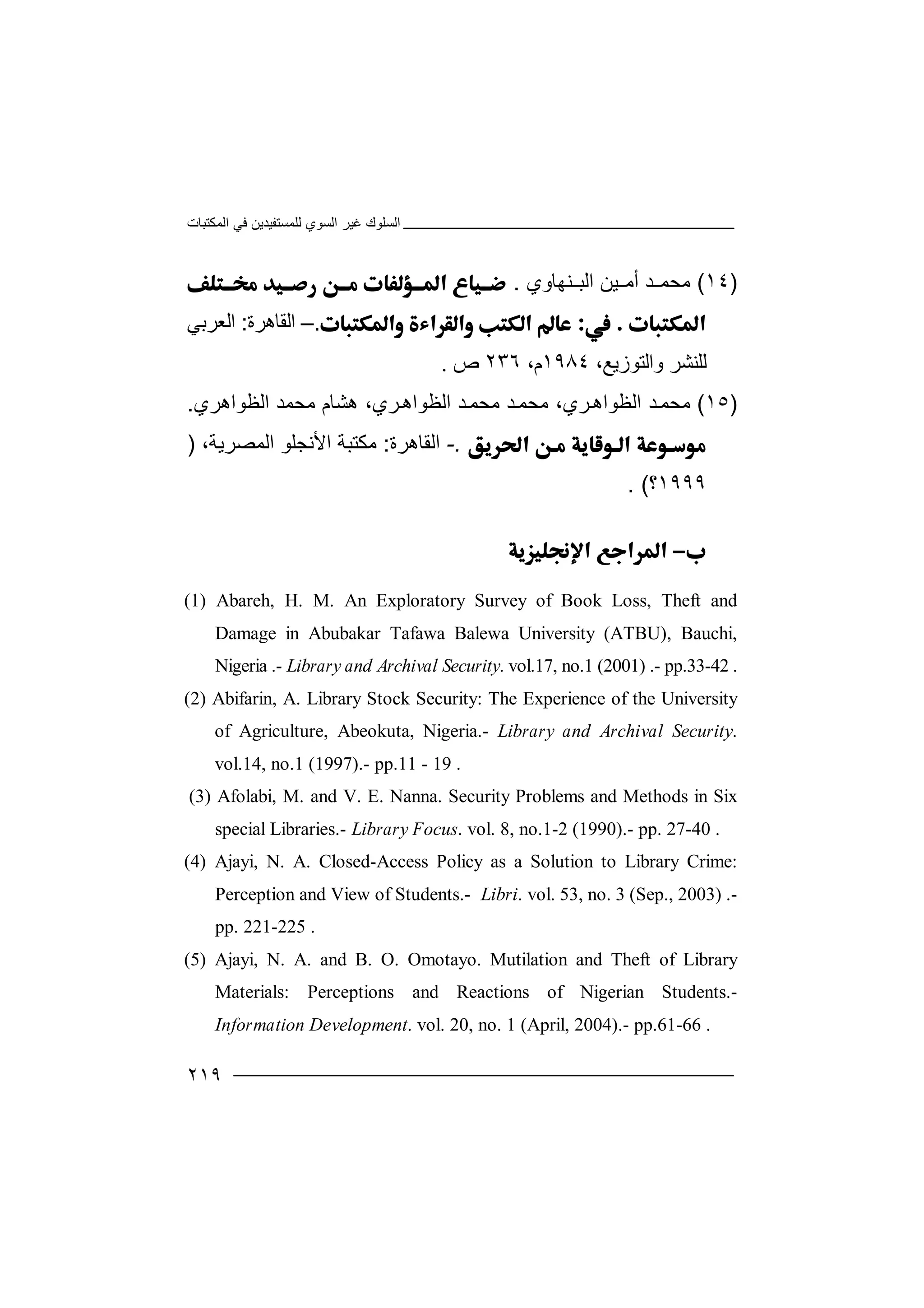 ‫اﻟﻤﻜﺘﺒﺎت‬ ‫ﻓﻲ‬ ‫ﻟﻠﻤﺴﺘﻔﯿﺪﯾﻦ‬ ‫اﻟﺴﻮي‬ ‫ﻏﯿﺮ‬ ‫اﻟﺴﻠﻮك‬
٢١٩
)١٤(‫ﻣ‬‫أﻣ‬ ‫ﺪ‬ ‫ﺤﻤ‬‫ﯿﻦ‬‫ﻨﮭﺎوي‬ ‫اﻟﺒ‬.
.–‫اﻟﻘﺎھﺮ‬‫ة‬:‫اﻟﻌﺮﺑﻲ‬
‫ﻟ‬‫ﻠﻨ‬‫ﺸﺮ‬‫و‬،‫اﻟﺘﻮزﯾﻊ‬١٩٨٤،‫م‬٢٣٦‫ص‬.
)١٥(‫ﻣ‬‫اﻟ‬ ‫ﺪ‬‫ﺤﻤ‬‫ﻈﻮ‬‫ﻣﺤﻤ‬ ‫ﺪ‬‫ﻣﺤﻤ‬ ،‫ﺮي‬‫اھ‬‫ﺪ‬‫اﻟﻈﻮاھ‬‫ﺮ‬‫اﻟﻈﻮاھﺮي‬ ‫ﻣﺤﻤﺪ‬ ‫ھﺸﺎم‬ ،‫ي‬.
.-‫اﻟﻘﺎھﺮ‬‫ة‬:،‫اﻟﻤﺼﺮﯾﺔ‬ ‫اﻷﻧﺠﻠﻮ‬ ‫ﻣﻜﺘﺒﺔ‬)
١٩٩٩‫؟‬. (

(1) Abareh, H. M. An Exploratory Survey of Book Loss, Theft and
Damage in Abubakar Tafawa Balewa University (ATBU), Bauchi,
Nigeria .- Library and Archival Security. vol.17, no.1 (2001) .- pp.33-42 .
(2) Abifarin, A. Library Stock Security: The Experience of the University
of Agriculture, Abeokuta, Nigeria.- Library and Archival Security.
vol.14, no.1 (1997).- pp.11 - 19 .
(3) Afolabi, M. and V. E. Nanna. Security Problems and Methods in Six
special Libraries.- Library Focus. vol. 8, no.1-2 (1990).- pp. 27-40 .
(4) Ajayi, N. A. Closed-Access Policy as a Solution to Library Crime:
Perception and View of Students.- Libri. vol. 53, no. 3 (Sep., 2003) .-
pp. 221-225 .
(5) Ajayi, N. A. and B. O. Omotayo. Mutilation and Theft of Library
Materials: Perceptions and Reactions of Nigerian Students.-
Information Development. vol. 20, no. 1 (April, 2004).- pp.61-66 .
 