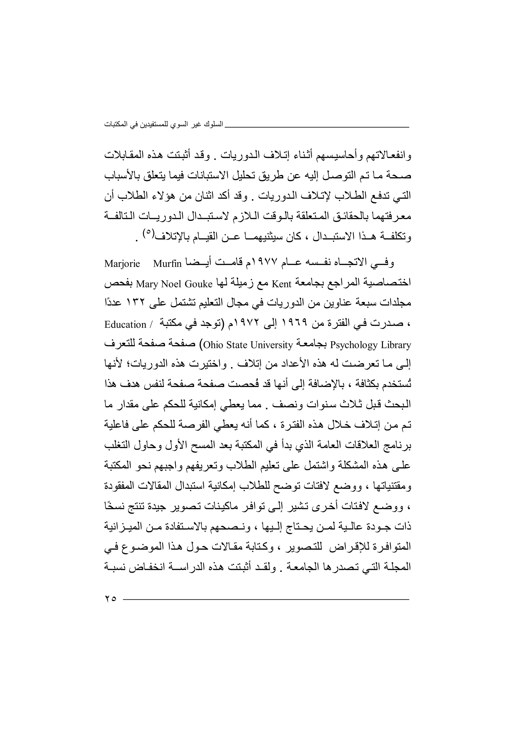 ‫اﻟﻤﻜﺘﺒﺎت‬ ‫ﻓﻲ‬ ‫ﻟﻠﻤﺴﺘﻔﯿﺪﯾﻦ‬ ‫اﻟﺴﻮي‬ ‫ﻏﯿﺮ‬ ‫اﻟﺴﻠﻮك‬
٢٥
‫و‬‫ا‬‫ﻧ‬‫ﻔ‬‫ﻌ‬‫ﺎﻻﺗﮭ‬‫ﻢ‬‫و‬‫ﺴ‬‫أﺣﺎﺳﯿ‬‫ﮭﻢ‬‫أ‬‫ﺛ‬‫إﺗ‬ ‫ﻨﺎء‬‫ﻼ‬‫ﺪورﯾﺎت‬ ‫اﻟ‬ ‫ف‬.‫أﺛ‬ ‫ﺪ‬‫وﻗ‬‫ﺒ‬‫ﺘ‬‫ﺖ‬‫ﺎﺑﻼ‬ ‫اﻟﻤﻘ‬ ‫ﺬه‬‫ھ‬‫ت‬
‫ﺻ‬‫ﺎ‬‫ﻣ‬ ‫ﺤﺔ‬‫إﻟﯿﮫ‬ ‫ﻞ‬‫اﻟﺘﻮﺻ‬ ‫ﻢ‬‫ﺗ‬‫ﻋ‬‫ﺗﺤﻠﯿﻞ‬ ‫ﻃﺮﯾﻖ‬ ‫ﻦ‬‫اﻻ‬‫ﺳ‬‫ﺘﺒ‬‫ﺎﻧﺎت‬‫ﻓ‬‫ﯿﻤ‬‫ﺎ‬‫ﺑﺎﻷ‬ ‫ﯾﺘﻌﻠﻖ‬‫ﺳﺒ‬‫ﺎب‬
‫ا‬‫ﻼ‬‫اﻟﻄ‬ ‫ﻊ‬‫ﺗﺪﻓ‬ ‫ﻲ‬‫ﻟﺘ‬‫ﺪورﯾﺎت‬‫اﻟ‬ ‫ﻼف‬‫ﻹﺗ‬ ‫ب‬.‫اﻟﻄﻼب‬ ‫ھﺆﻻء‬ ‫ﻣﻦ‬ ‫اﺛﻨﺎن‬ ‫أﻛﺪ‬ ‫وﻗﺪ‬‫أن‬
‫ﻣ‬‫ﺮ‬ ‫ﻌ‬‫ﻓﺘﮭﻤﺎ‬‫ﺑﺎﻟ‬‫ﺤﻘ‬‫ﻖ‬ ‫ﺎﺋ‬‫ﺘﻌﻠ‬ ‫اﻟﻤ‬‫ﻘ‬‫ﻮﻗﺖ‬ ‫ﺑﺎﻟ‬ ‫ﺔ‬‫اﻟ‬‫ﻼ‬‫ز‬‫م‬‫ﺘ‬ ‫ﻻﺳ‬‫ﺒ‬‫ــ‬‫ﺪ‬‫ال‬‫ا‬‫ﺪورﯾ‬ ‫ﻟ‬‫ـ‬‫ـ‬‫ﺘﺎﻟ‬ ‫اﻟ‬ ‫ﺎت‬‫ﻔ‬‫ـ‬‫ـ‬‫ﺔ‬
‫و‬‫ﺗ‬‫ھـ‬ ‫ﻜﻠﻔــﺔ‬‫ـ‬‫ﺬ‬‫ا‬‫ا‬‫ﻻ‬‫ﻛ‬ ، ‫ﺳﺘﺒــﺪال‬‫ﺎن‬‫ﻋـ‬ ‫ﺳﯿﺜﻨﯿﮭﻤــﺎ‬‫ـﻦ‬‫ﺑﺎﻹﺗﻼف‬ ‫اﻟﻘﯿــﺎم‬)٥(
.
‫ﻲ‬ ‫وﻓ‬‫اﻻ‬‫ﺗ‬‫ﺎه‬ ‫ﺠ‬‫ﻧ‬‫ﻔ‬‫ﺴ‬‫ﮫ‬‫ﺎ‬ ‫ﻋ‬‫م‬١٩٧٧‫م‬‫ﻗ‬‫ﺎ‬‫ﻣ‬‫أ‬ ‫ﺖ‬‫ﯾ‬‫ﻀﺎ‬Marjorie Murfin
‫ﺼ‬‫اﺧﺘ‬‫ﺎ‬‫ﺻﯿﺔ‬‫اﻟﻤ‬‫ﺮ‬‫اﺟﻊ‬‫ﺑﺠﺎ‬‫ﻣ‬‫ﻌﺔ‬Kent‫ﻣﻊ‬‫ز‬‫ﻣﯿﻠ‬‫ﺔ‬‫ﻟﮭ‬‫ﺎ‬GoukeMary Noel‫ﺑﻔﺤ‬‫ﺺ‬
‫ﻣﺠ‬‫ﻠ‬‫ﺪات‬‫ﺳﺒﻌ‬‫ﺔ‬‫ﻋﻨ‬‫ﺎ‬‫وﯾﻦ‬‫ﻣﻦ‬‫ا‬‫ﻟﺪورﯾ‬‫ﺎ‬‫ت‬‫ﻓﻲ‬‫ﻣﺠﺎ‬‫ل‬‫اﻟ‬‫ﺘ‬‫ﻌﻠﯿ‬‫ﻢ‬‫ﺗﺸ‬‫ﺘ‬‫ﻤﻞ‬‫ﻋ‬‫ﻠﻰ‬١٣٢‫ﻋ‬ً‫د‬‫ﺪ‬‫ا‬
‫ﺪرت‬‫ﺻ‬ ،‫ﻓ‬‫ﻲ‬‫ا‬‫ﻟ‬‫ﻔﺘ‬‫ﺮ‬‫ة‬‫ﻣﻦ‬١٩٦٩‫إﻟﻰ‬١٩٧٢‫م‬)‫ﺗ‬‫ﻮﺟﺪ‬‫ﻣﻜﺘﺒﺔ‬ ‫ﻓﻲ‬Education /
Psychology Library‫ﺑﺠﺎ‬‫ﻣ‬‫ﺔ‬‫ﻌ‬Ohio State University(‫ﺻﻔﺤ‬‫ﺔ‬‫ﺻ‬‫ﻔ‬‫ﺤﺔ‬‫ﻟ‬‫ﻠﺘﻌﺮ‬‫ف‬
‫ﻰ‬‫إﻟ‬‫ﻣ‬‫ﺗﻌ‬ ‫ﺎ‬‫ﻟ‬ ‫ﺖ‬‫ﺮﺿ‬‫ﻣﻦ‬ ‫اﻷﻋﺪاد‬ ‫ھﺬه‬ ‫ﮫ‬‫إ‬‫ﺗ‬‫ﻼ‬‫ف‬.‫واﺧ‬‫ﺘ‬‫ﯿﺮت‬‫ھ‬‫ﺬ‬‫ه‬‫ا‬‫ﻟ‬‫ﺪو‬‫رﯾﺎ‬‫ت؛‬‫ﻷﻧ‬‫ﮭﺎ‬
ُ‫ﺗ‬‫ﺴ‬‫ﺘﺨ‬‫ﺪ‬‫م‬‫ﺑﺎﻹﺿ‬ ، ‫ﺑﻜﺜﺎﻓﺔ‬‫ﺎﻓﺔ‬‫إ‬‫ﻟﻰ‬‫أ‬‫ﻧﮭﺎ‬‫ﻗﺪ‬ُ‫ﻓ‬‫ﺤﺼ‬‫ﺻ‬ ‫ﺖ‬‫ﻔ‬‫ﺤ‬‫ﺔ‬‫ﺻ‬‫ﻔ‬‫ﻟﻨﻔﺲ‬ ‫ﺤﺔ‬‫ھﺪ‬‫ھ‬ ‫ف‬‫ﺬا‬
‫ﺒﺤﺚ‬‫اﻟ‬‫ﺛ‬ ‫ﺒﻞ‬‫ﻗ‬‫ﻼ‬‫ث‬‫ﻨﻮات‬‫ﺳ‬‫و‬‫ﻧﺼ‬‫ﻒ‬.‫ﻣ‬‫ﻤ‬‫ﯾ‬ ‫ﺎ‬‫إ‬ ‫ﻌﻄﻲ‬‫ﻣ‬‫ﻜﺎ‬‫ﻧﯿ‬‫ﺔ‬‫ﻟﻠ‬‫ﺤ‬‫ﻜ‬‫ﻢ‬‫ﻋﻠﻰ‬‫ﻣﻘﺪا‬‫ر‬‫ﻣﺎ‬
‫ﺗ‬‫ﻢ‬‫ھ‬ ‫ﻼل‬‫ﺧ‬ ‫ﻼف‬‫إﺗ‬ ‫ﻦ‬‫ﻣ‬‫ﺬه‬‫ﻛﻤﺎ‬ ، ‫ﺮة‬‫اﻟﻔﺘ‬‫أﻧ‬‫ﯾﻌﻄﻲ‬ ‫ﮫ‬‫ﻋﻠ‬ ‫ﻟﻠﺤﻜﻢ‬ ‫اﻟﻔﺮﺻﺔ‬‫ﻰ‬‫ﻓﺎﻋﻠﯿﺔ‬
‫اﻟﻌﺎﻣ‬ ‫اﻟﻌﻼﻗﺎت‬ ‫ﺑﺮﻧﺎﻣﺞ‬‫ﺔ‬‫اﻟ‬‫ﺬ‬‫ﻓﻲ‬ ‫ﺑﺪأ‬ ‫ي‬‫اﻟ‬‫ﻤﻜﺘﺒ‬‫ﺑﻌﺪ‬ ‫ﺔ‬‫اﻟﻤ‬‫ا‬ ‫ﺴﺢ‬‫ﻷول‬‫وﺣﺎ‬‫اﻟﺘﻐﻠﺐ‬ ‫ول‬
‫ﺬه‬‫ھ‬ ‫ﻰ‬‫ﻋﻠ‬‫اﻟﻤ‬‫ﺸ‬‫ﻜ‬‫ﻠ‬‫واﺷ‬ ‫ﺔ‬‫ﺘ‬‫ﻤ‬‫ﻞ‬‫ﻋﻠﻰ‬‫ﺗﻌ‬‫ﻠﯿﻢ‬‫ا‬‫ﻟ‬‫ﻄ‬‫ﻼ‬‫ب‬‫و‬‫ﺗﻌﺮ‬‫ﯾﻔ‬‫ﮭﻢ‬‫و‬‫اﺟﺒﮭﻢ‬‫ﻧ‬‫ﺤ‬‫ﻮ‬‫اﻟﻤﻜ‬‫ﺘ‬‫ﺒ‬‫ﺔ‬
‫وﻣﻘ‬‫ﺘﻨ‬، ‫ﯿﺎﺗﮭﺎ‬‫وو‬‫ﻻﻓ‬ ‫ﺿﻊ‬‫ﺘ‬‫ﺎ‬‫ﺗﻮ‬ ‫ت‬‫ﺿ‬‫ﺢ‬‫ﻟ‬‫ﻠ‬‫ﻄ‬‫ﻼ‬‫إ‬ ‫ب‬‫ﻣﻜﺎﻧﯿ‬‫ﺔ‬‫اﺳ‬‫ﺘ‬‫ﺒ‬‫ﺪ‬‫اﻟﻤﻔ‬ ‫اﻟﻤﻘﺎﻻت‬ ‫ال‬‫ﻘ‬‫ﻮ‬‫د‬‫ة‬
‫ﺘ‬‫ﻻﻓ‬ ‫ﻊ‬‫ووﺿ‬ ،‫ﺎ‬‫ت‬‫ﺮ‬‫ﺗﻮاﻓ‬ ‫ﻰ‬‫إﻟ‬ ‫ﺸﯿﺮ‬‫ﺗ‬ ‫ﺮى‬‫أﺧ‬‫ﻣ‬‫ﺎﻛﯿ‬‫ﻨﺎت‬‫ﺼﻮ‬‫ﺗ‬‫ﺟ‬ ‫ﯾﺮ‬‫ﯿﺪة‬‫ﺗﻨ‬‫ﺘﺞ‬‫ﻧ‬‫ﺴ‬ً‫ﺨ‬‫ﺎ‬
‫ذ‬‫ات‬‫ﺟ‬‫ﻮدة‬‫ﻋ‬‫ﯿ‬ ‫ﺎﻟ‬‫ﯿﮭ‬ ‫إﻟ‬ ‫ﺘﺎج‬ ‫ﯾﺤ‬ ‫ﻦ‬ ‫ﻟﻤ‬ ‫ﺔ‬‫ﺰاﻧ‬ ‫اﻟﻤﯿ‬ ‫ﻦ‬ ‫ﻣ‬ ‫ﺘﻔﺎدة‬ ‫ﺑﺎﻻﺳ‬ ‫ﺼﺤﮭﻢ‬ ‫وﻧ‬ ، ‫ﺎ‬‫ﯿﺔ‬
‫اﻟﻤ‬‫ﺘ‬‫ﻮاﻓ‬‫ﺮ‬‫ﻟ‬ ‫ة‬‫ﻺ‬‫ﺮ‬ ‫ﻗ‬‫ا‬‫ﺼﻮ‬ ‫ﻟﻠﺘ‬ ‫ض‬‫ﯾ‬‫ﺘﺎﺑﺔ‬ ‫وﻛ‬ ، ‫ﺮ‬‫ﻣ‬‫ﻮ‬ ‫ﺣ‬ ‫ﺎﻻت‬ ‫ﻘ‬‫ھ‬ ‫ل‬‫اﻟﻤ‬ ‫ﺬا‬‫ﻮﺿ‬‫ﻓ‬ ‫ﻮع‬‫ﻲ‬
‫ا‬ ‫ﺔ‬‫اﻟﻤﺠﻠ‬‫ﻟﺘ‬‫ﺼﺪر‬‫ﺗ‬ ‫ﻲ‬‫ھ‬‫ﺎ‬‫اﻟﺠﺎﻣﻌ‬‫ﺔ‬.‫ﺪ‬‫وﻟﻘـ‬‫ﺬ‬‫ھ‬ ‫ﺘﺖ‬‫أﺛﺒ‬‫اﻧﺨﻔـﺎ‬ ‫اﻟﺪراﺳــﺔ‬ ‫ه‬‫ض‬‫ﻧ‬‫ﺴﺒـﺔ‬
 