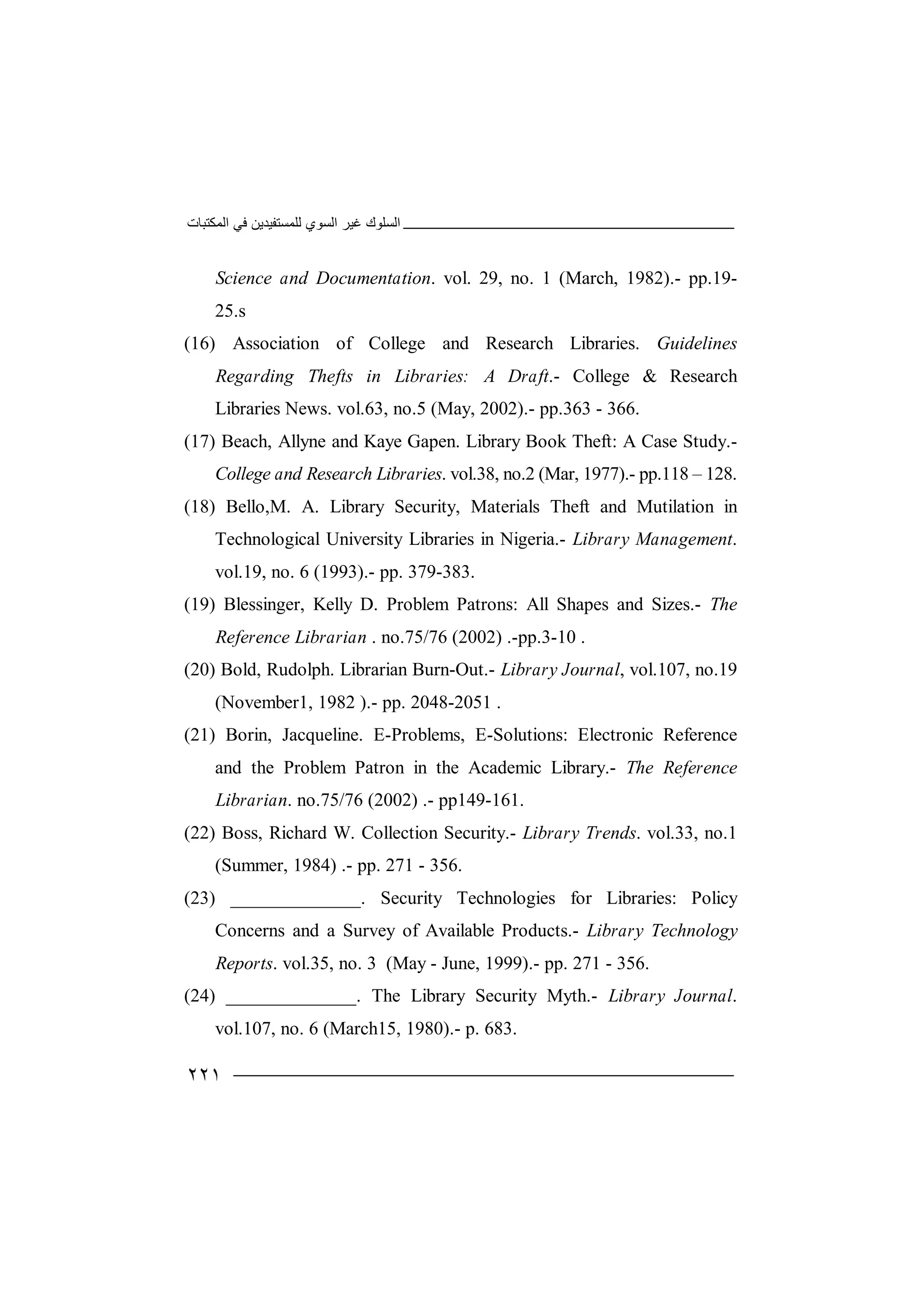 ‫اﻟﻤﻜﺘﺒﺎت‬ ‫ﻓﻲ‬ ‫ﻟﻠﻤﺴﺘﻔﯿﺪﯾﻦ‬ ‫اﻟﺴﻮي‬ ‫ﻏﯿﺮ‬ ‫اﻟﺴﻠﻮك‬
٢٢١
Science and Documentation. vol. 29, no. 1 (March, 1982).- pp.19-
25.s
(16) Association of College and Research Libraries. Guidelines
Regarding Thefts in Libraries: A Draft.- College & Research
Libraries News. vol.63, no.5 (May, 2002).- pp.363 - 366.
(17) Beach, Allyne and Kaye Gapen. Library Book Theft: A Case Study.-
College and Research Libraries. vol.38, no.2 (Mar, 1977).- pp.118 – 128.
(18) Bello,M. A. Library Security, Materials Theft and Mutilation in
Technological University Libraries in Nigeria.- Library Management.
vol.19, no. 6 (1993).- pp. 379-383.
(19) Blessinger, Kelly D. Problem Patrons: All Shapes and Sizes.- The
Reference Librarian . no.75/76 (2002) .-pp.3-10 .
(20) Bold, Rudolph. Librarian Burn-Out.- Library Journal, vol.107, no.19
(November1, 1982 ).- pp. 2048-2051 .
(21) Borin, Jacqueline. E-Problems, E-Solutions: Electronic Reference
and the Problem Patron in the Academic Library.- The Reference
Librarian. no.75/76 (2002) .- pp149-161.
(22) Boss, Richard W. Collection Security.- Library Trends. vol.33, no.1
(Summer, 1984) .- pp. 271 - 356.
(23) ______________. Security Technologies for Libraries: Policy
Concerns and a Survey of Available Products.- Library Technology
Reports. vol.35, no. 3 (May - June, 1999).- pp. 271 - 356.
(24) ______________. The Library Security Myth.- Library Journal.
vol.107, no. 6 (March15, 1980).- p. 683.
 