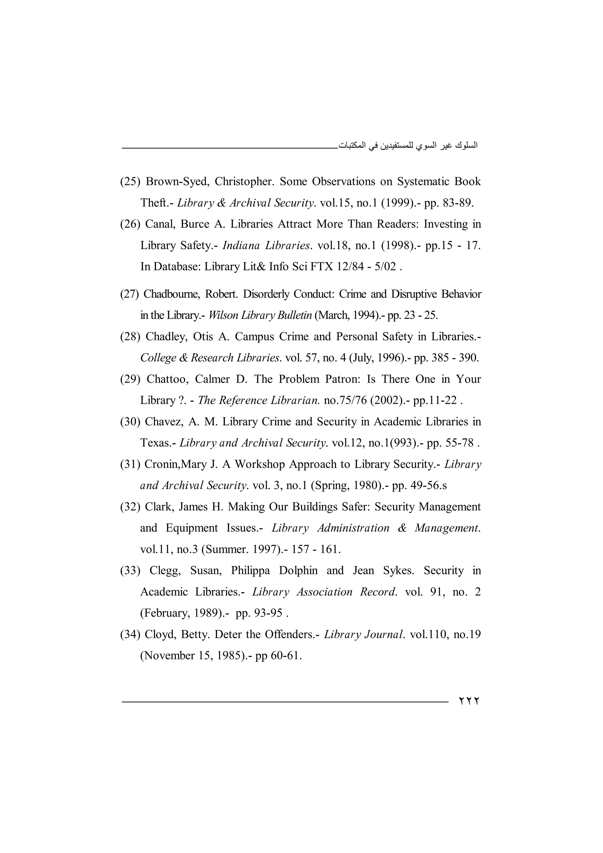 ‫اﻟﻤﻜﺘﺒﺎت‬ ‫ﻓﻲ‬ ‫ﻟﻠﻤﺴﺘﻔﯿﺪﯾﻦ‬ ‫اﻟﺴﻮي‬ ‫ﻏﯿﺮ‬ ‫اﻟﺴﻠﻮك‬
٢٢٢
(25) Brown-Syed, Christopher. Some Observations on Systematic Book
Theft.- Library & Archival Security. vol.15, no.1 (1999).- pp. 83-89.
(26) Canal, Burce A. Libraries Attract More Than Readers: Investing in
Library Safety.- Indiana Libraries. vol.18, no.1 (1998).- pp.15 - 17.
In Database: Library Lit& Info Sci FTX 12/84 - 5/02 .
(27) Chadbourne, Robert. Disorderly Conduct: Crime and Disruptive Behavior
in the Library.- Wilson LibraryBulletin (March, 1994).- pp. 23 - 25.
(28) Chadley, Otis A. Campus Crime and Personal Safety in Libraries.-
College & Research Libraries. vol. 57, no. 4 (July, 1996).- pp. 385 - 390.
(29) Chattoo, Calmer D. The Problem Patron: Is There One in Your
Library ?. - The Reference Librarian. no.75/76 (2002).- pp.11-22 .
(30) Chavez, A. M. Library Crime and Security in Academic Libraries in
Texas.- Library and Archival Security. vol.12, no.1(993).- pp. 55-78 .
(31) Cronin,Mary J. A Workshop Approach to Library Security.- Library
and Archival Security. vol. 3, no.1 (Spring, 1980).- pp. 49-56.s
(32) Clark, James H. Making Our Buildings Safer: Security Management
and Equipment Issues.- Library Administration & Management.
vol.11, no.3 (Summer. 1997).- 157 - 161.
(33) Clegg, Susan, Philippa Dolphin and Jean Sykes. Security in
Academic Libraries.- Library Association Record. vol. 91, no. 2
(February, 1989).- pp. 93-95 .
(34) Cloyd, Betty. Deter the Offenders.- Library Journal. vol.110, no.19
(November 15, 1985).- pp 60-61.
 