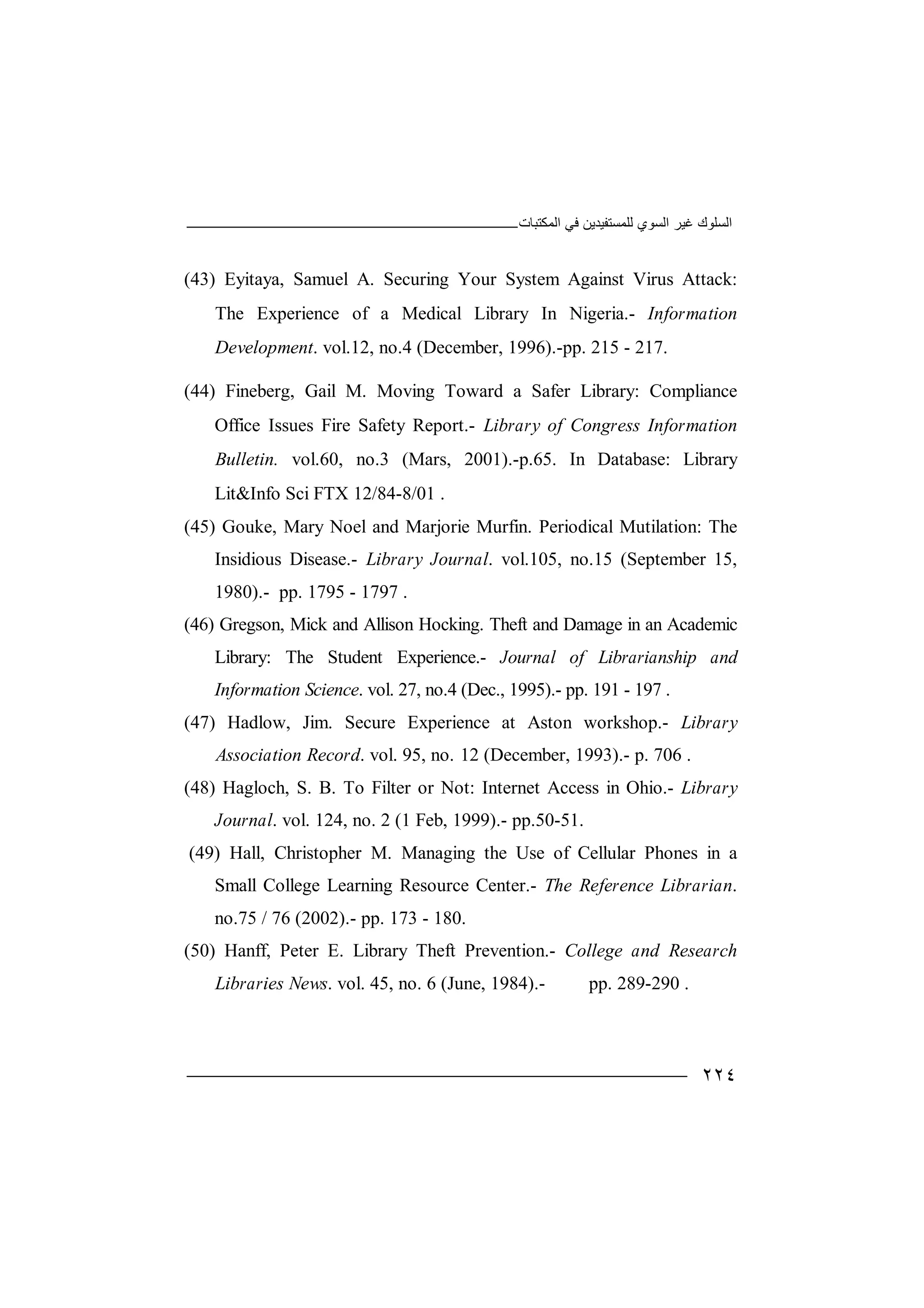 ‫اﻟﻤﻜﺘﺒﺎت‬ ‫ﻓﻲ‬ ‫ﻟﻠﻤﺴﺘﻔﯿﺪﯾﻦ‬ ‫اﻟﺴﻮي‬ ‫ﻏﯿﺮ‬ ‫اﻟﺴﻠﻮك‬
٢٢٤
(43) Eyitaya, Samuel A. Securing Your System Against Virus Attack:
The Experience of a Medical Library In Nigeria.- Information
Development. vol.12, no.4 (December, 1996).-pp. 215 - 217.
(44) Fineberg, Gail M. Moving Toward a Safer Library: Compliance
Office Issues Fire Safety Report.- Library of Congress Information
Bulletin. vol.60, no.3 (Mars, 2001).-p.65. In Database: Library
Lit&Info Sci FTX 12/84-8/01 .
(45) Gouke, Mary Noel and Marjorie Murfin. Periodical Mutilation: The
Insidious Disease.- Library Journal. vol.105, no.15 (September 15,
1980).- pp. 1795 - 1797 .
(46) Gregson, Mick and Allison Hocking. Theft and Damage in an Academic
Library: The Student Experience.- Journal of Librarianship and
Information Science. vol. 27, no.4 (Dec., 1995).- pp. 191 - 197 .
(47) Hadlow, Jim. Secure Experience at Aston workshop.- Library
Association Record. vol. 95, no. 12 (December, 1993).- p. 706 .
(48) Hagloch, S. B. To Filter or Not: Internet Access in Ohio.- Library
Journal. vol. 124, no. 2 (1 Feb, 1999).- pp.50-51.
(49) Hall, Christopher M. Managing the Use of Cellular Phones in a
Small College Learning Resource Center.- The Reference Librarian.
no.75 / 76 (2002).- pp. 173 - 180.
(50) Hanff, Peter E. Library Theft Prevention.- College and Research
Libraries News. vol. 45, no. 6 (June, 1984).- pp. 289-290 .
 