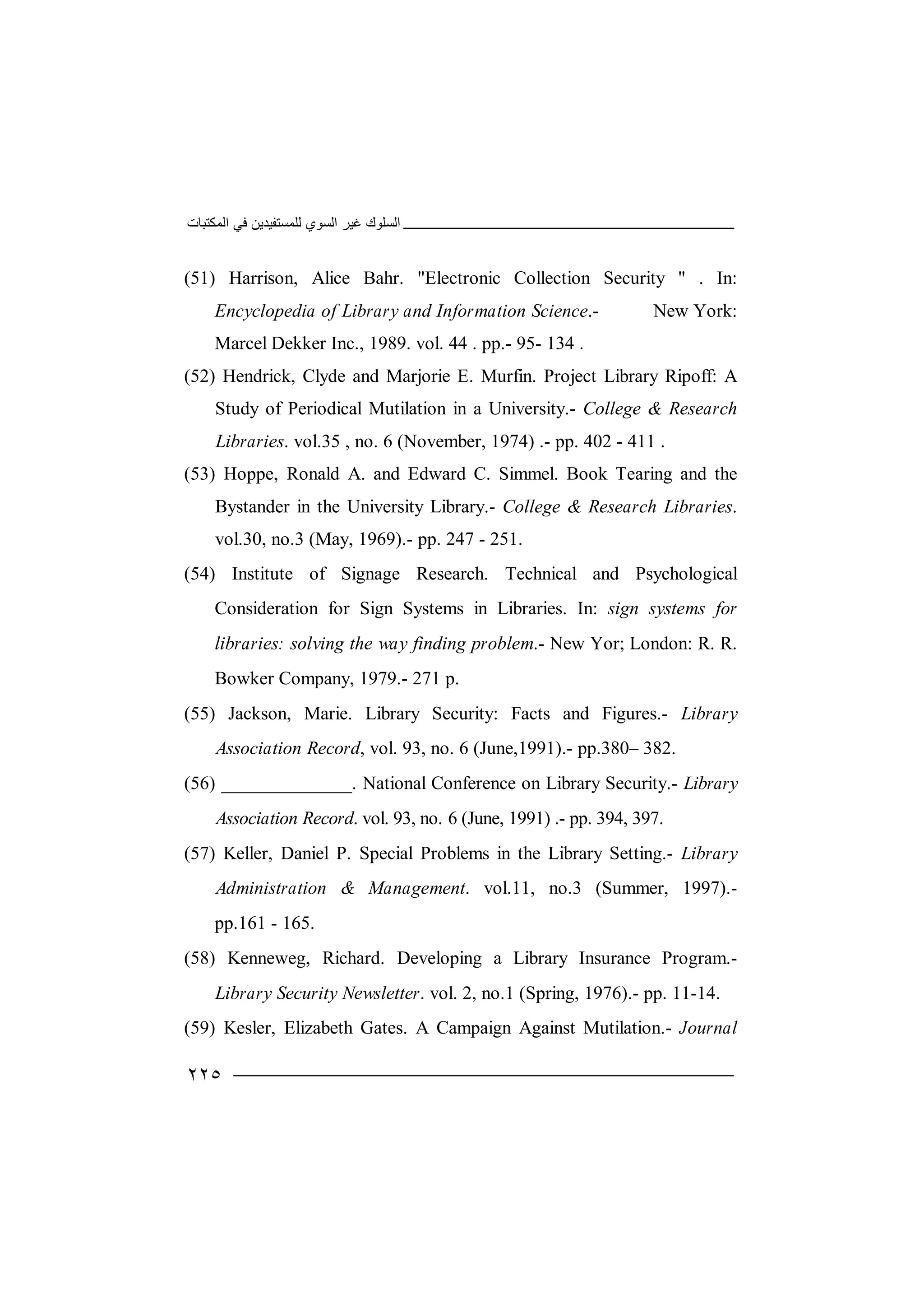 ‫اﻟﻤﻜﺘﺒﺎت‬ ‫ﻓﻲ‬ ‫ﻟﻠﻤﺴﺘﻔﯿﺪﯾﻦ‬ ‫اﻟﺴﻮي‬ ‫ﻏﯿﺮ‬ ‫اﻟﺴﻠﻮك‬
٢٢٥
(51) Harrison, Alice Bahr. "Electronic Collection Security " . In:
Encyclopedia of Library and Information Science.- New York:
Marcel Dekker Inc., 1989. vol. 44 . pp.- 95- 134 .
(52) Hendrick, Clyde and Marjorie E. Murfin. Project Library Ripoff: A
Study of Periodical Mutilation in a University.- College & Research
Libraries. vol.35 , no. 6 (November, 1974) .- pp. 402 - 411 .
(53) Hoppe, Ronald A. and Edward C. Simmel. Book Tearing and the
Bystander in the University Library.- College & Research Libraries.
vol.30, no.3 (May, 1969).- pp. 247 - 251.
(54) Institute of Signage Research. Technical and Psychological
Consideration for Sign Systems in Libraries. In: sign systems for
libraries: solving the way finding problem.- New Yor; London: R. R.
Bowker Company, 1979.- 271 p.
(55) Jackson, Marie. Library Security: Facts and Figures.- Library
Association Record, vol. 93, no. 6 (June,1991).- pp.380– 382.
(56) ______________. National Conference on Library Security.- Library
Association Record. vol. 93, no. 6 (June, 1991) .- pp. 394, 397.
(57) Keller, Daniel P. Special Problems in the Library Setting.- Library
Administration & Management. vol.11, no.3 (Summer, 1997).-
pp.161 - 165.
(58) Kenneweg, Richard. Developing a Library Insurance Program.-
Library Security Newsletter. vol. 2, no.1 (Spring, 1976).- pp. 11-14.
(59) Kesler, Elizabeth Gates. A Campaign Against Mutilation.- Journal
 