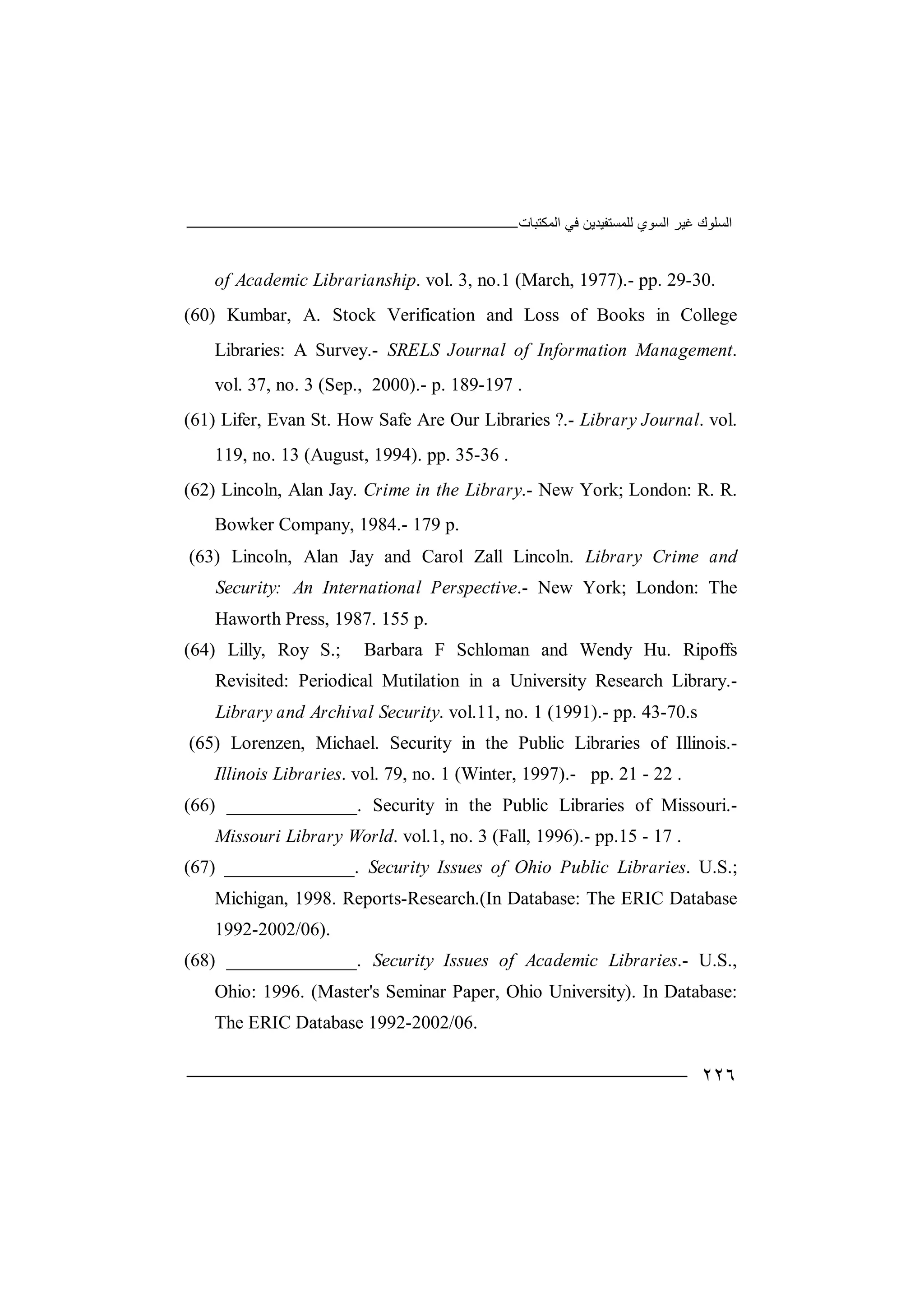 ‫اﻟﻤﻜﺘﺒﺎت‬ ‫ﻓﻲ‬ ‫ﻟﻠﻤﺴﺘﻔﯿﺪﯾﻦ‬ ‫اﻟﺴﻮي‬ ‫ﻏﯿﺮ‬ ‫اﻟﺴﻠﻮك‬
٢٢٦
of Academic Librarianship. vol. 3, no.1 (March, 1977).- pp. 29-30.
(60) Kumbar, A. Stock Verification and Loss of Books in College
Libraries: A Survey.- SRELS Journal of Information Management.
vol. 37, no. 3 (Sep., 2000).- p. 189-197 .
(61) Lifer, Evan St. How Safe Are Our Libraries ?.- Library Journal. vol.
119, no. 13 (August, 1994). pp. 35-36 .
(62) Lincoln, Alan Jay. Crime in the Library.- New York; London: R. R.
Bowker Company, 1984.- 179 p.
(63) Lincoln, Alan Jay and Carol Zall Lincoln. Library Crime and
Security: An International Perspective.- New York; London: The
Haworth Press, 1987. 155 p.
(64) Lilly, Roy S.; Barbara F Schloman and Wendy Hu. Ripoffs
Revisited: Periodical Mutilation in a University Research Library.-
Library and Archival Security. vol.11, no. 1 (1991).- pp. 43-70.s
(65) Lorenzen, Michael. Security in the Public Libraries of Illinois.-
Illinois Libraries. vol. 79, no. 1 (Winter, 1997).- pp. 21 - 22 .
(66) ______________. Security in the Public Libraries of Missouri.-
Missouri Library World. vol.1, no. 3 (Fall, 1996).- pp.15 - 17 .
(67) ______________. Security Issues of Ohio Public Libraries. U.S.;
Michigan, 1998. Reports-Research.(In Database: The ERIC Database
1992-2002/06).
(68) ______________. Security Issues of Academic Libraries.- U.S.,
Ohio: 1996. (Master's Seminar Paper, Ohio University). In Database:
The ERIC Database 1992-2002/06.
 